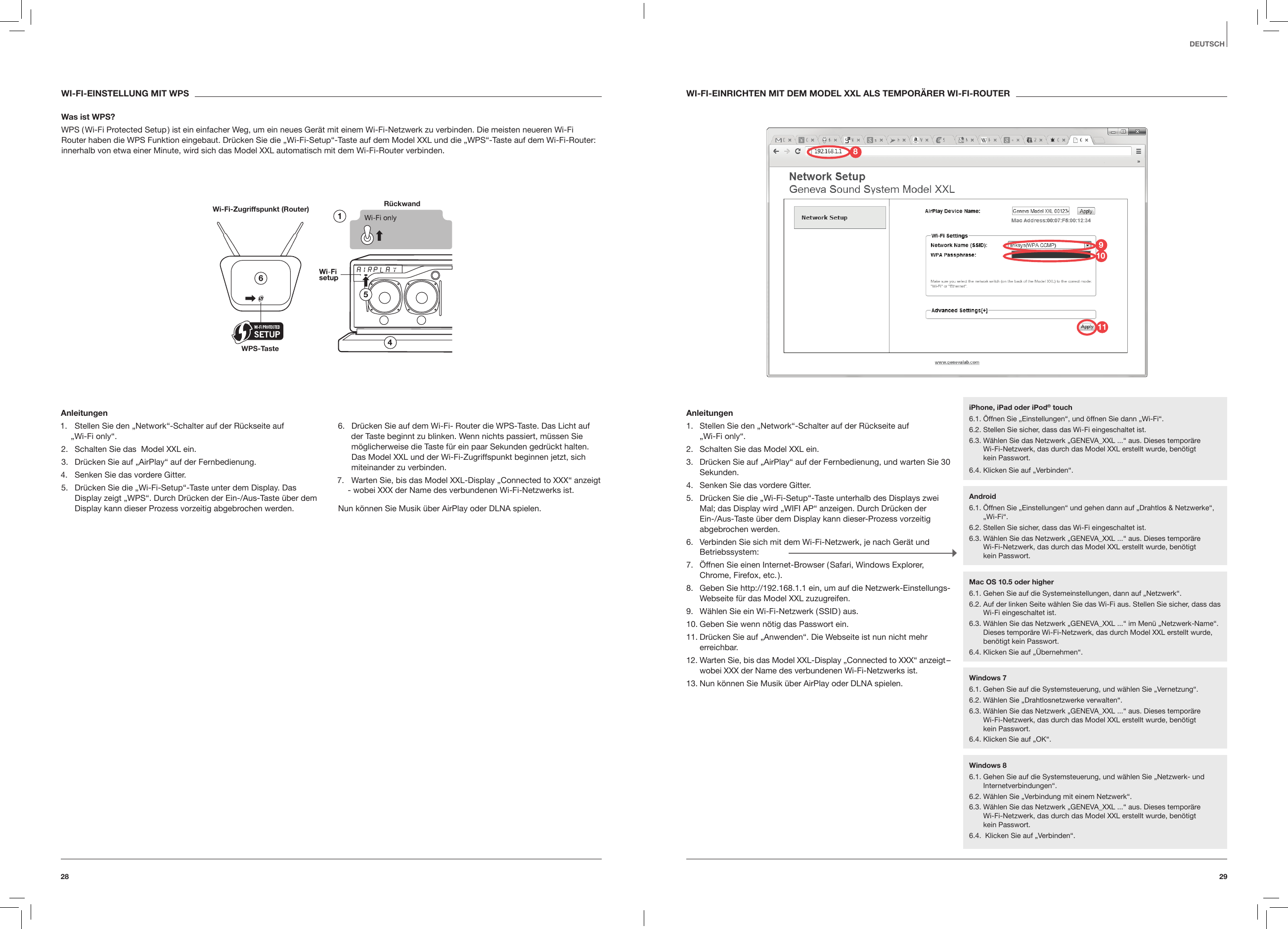 2928DEUTSCHWI-FI-EINRICHTEN MIT DEM MODEL XXL ALS TEMPOR&Auml;RER WI-FI-ROUTERAnleitungen1.  Stellen Sie den &bdquo;Network&ldquo;-Schalter auf der R&uuml;ckseite auf  &bdquo;Wi-Fi only&ldquo;.2.  Schalten Sie das Model XXL ein.3.  Dr&uuml;cken Sie auf &bdquo;AirPlay&ldquo; auf der Fernbedienung, und warten Sie 30 Sekunden.4.  Senken Sie das vordere Gitter.5.  Dr&uuml;cken Sie die &bdquo;Wi-Fi-Setup&ldquo;-Taste unterhalb des Displays zwei Mal; das Display wird &bdquo;WIFI AP&ldquo; anzeigen. Durch Dr&uuml;cken der Ein-/Aus-Taste &uuml;ber dem Display kann dieser-Prozess vorzeitig abgebrochen werden.6.  Verbinden Sie sich mit dem Wi-Fi-Netzwerk, je nach Ger&auml;t und Betriebssystem:7.  &Ouml;ffnen Sie einen Internet-Browser ( Safari, Windows Explorer, Chrome, Firefox, etc. ).8.  Geben Sie http://192.168.1.1 ein, um auf die Netzwerk-Einstellungs-Webseite f&uuml;r das Model XXL zuzugreifen. 9.  W&auml;hlen Sie ein Wi-Fi-Netzwerk ( SSID ) aus.10. Geben Sie wenn n&ouml;tig das Passwort ein.11. Dr&uuml;cken Sie auf &bdquo;Anwenden&ldquo;. Die Webseite ist nun nicht mehr erreichbar.12. Warten Sie, bis das Model XXL-Display &bdquo;Connected to XXX&ldquo; anzeigt &ndash; wobei XXX der Name des verbundenen Wi-Fi-Netzwerks ist.13. Nun k&ouml;nnen Sie Musik &uuml;ber AirPlay oder DLNA spielen. WI-FI-EINSTELLUNG MIT WPSWas ist WPS?WPS ( Wi-Fi Protected Setup ) ist ein einfacher Weg, um ein neues Ger&auml;t mit einem Wi-Fi-Netzwerk zu verbinden. Die meisten neueren Wi-Fi Router haben die WPS Funktion eingebaut. Dr&uuml;cken Sie die &bdquo;Wi-Fi-Setup&ldquo;-Taste auf dem Model XXL und die &bdquo;WPS&ldquo;-Taste auf dem Wi-Fi-Router: innerhalb von etwa einer Minute, wird sich das Model XXL automatisch mit dem Wi-Fi-Router verbinden.R&uuml;ckwand Wi-Fi-Zugriffspunkt (Router)WPS-TasteAnleitungen1.  Stellen Sie den &bdquo;Network&ldquo;-Schalter auf der R&uuml;ckseite auf  &bdquo;Wi-Fi only&ldquo;.2.  Schalten Sie das  Model XXL ein.3.  Dr&uuml;cken Sie auf &bdquo;AirPlay&ldquo; auf der Fernbedienung.4.  Senken Sie das vordere Gitter.5.  Dr&uuml;cken Sie die &bdquo;Wi-Fi-Setup&ldquo;-Taste unter dem Display. Das Display zeigt &bdquo;WPS&ldquo;. Durch Dr&uuml;cken der Ein-/Aus-Taste &uuml;ber dem Display kann dieser Prozess vorzeitig abgebrochen werden.6.  Dr&uuml;cken Sie auf dem Wi-Fi- Router die WPS-Taste. Das Licht auf der Taste beginnt zu blinken. Wenn nichts passiert, m&uuml;ssen Sie m&ouml;glicherweise die Taste f&uuml;r ein paar Sekunden gedr&uuml;ckt halten. Das Model XXL und der Wi-Fi-Zugriffspunkt beginnen jetzt, sich miteinander zu verbinden.7.  Warten Sie, bis das Model XXL-Display &bdquo;Connected to XXX&ldquo; anzeigt - wobei XXX der Name des verbundenen Wi-Fi-Netzwerks ist.Nun k&ouml;nnen Sie Musik &uuml;ber AirPlay oder DLNA spielen.iPhone, iPad oder iPod&reg; touch6.1. &Ouml;ffnen Sie &bdquo;Einstellungen&ldquo;, und &ouml;ffnen Sie dann &bdquo;Wi-Fi&ldquo;.6.2. Stellen Sie sicher, dass das Wi-Fi eingeschaltet ist.6.3.  W&auml;hlen Sie das Netzwerk &bdquo;GENEVA_XXL ...&ldquo; aus. Dieses tempor&auml;re  Wi-Fi-Netzwerk, das durch das Model XXL erstellt wurde, ben&ouml;tigt  kein Passwort. 6.4. Klicken Sie auf &bdquo;Verbinden&ldquo;.Android6.1.  &Ouml;ffnen Sie &bdquo;Einstellungen&ldquo; und gehen dann auf &bdquo;Drahtlos &amp; Netzwerke&ldquo;, &bdquo;Wi-Fi&ldquo;.6.2. Stellen Sie sicher, dass das Wi-Fi eingeschaltet ist.6.3.  W&auml;hlen Sie das Netzwerk &bdquo;GENEVA_XXL ...&ldquo; aus. Dieses tempor&auml;re  Wi-Fi-Netzwerk, das durch das Model XXL erstellt wurde, ben&ouml;tigt  kein Passwort.Windows 76.1.  Gehen Sie auf die Systemsteuerung, und w&auml;hlen Sie &bdquo;Vernetzung&ldquo;.6.2. W&auml;hlen Sie &bdquo;Drahtlosnetzwerke verwalten&ldquo;.6.3.  W&auml;hlen Sie das Netzwerk &bdquo;GENEVA_XXL ...&ldquo; aus. Dieses tempor&auml;re  Wi-Fi-Netzwerk, das durch das Model XXL erstellt wurde, ben&ouml;tigt  kein Passwort. 6.4. Klicken Sie auf &bdquo;OK&ldquo;.Windows 86.1.  Gehen Sie auf die Systemsteuerung, und w&auml;hlen Sie &bdquo;Netzwerk- und Internetverbindungen&ldquo;. 6.2. W&auml;hlen Sie &bdquo;Verbindung mit einem Netzwerk&ldquo;.6.3.  W&auml;hlen Sie das Netzwerk &bdquo;GENEVA_XXL ...&ldquo; aus. Dieses tempor&auml;re  Wi-Fi-Netzwerk, das durch das Model XXL erstellt wurde, ben&ouml;tigt  kein Passwort. 6.4.  Klicken Sie auf &bdquo;Verbinden&ldquo;.Mac OS 10.5 oder higher6.1. Gehen Sie auf die Systemeinstellungen, dann auf &bdquo;Netzwerk&ldquo;.6.2.  Auf der linken Seite w&auml;hlen Sie das Wi-Fi aus. Stellen Sie sicher, dass das Wi-Fi eingeschaltet ist.6.3.  W&auml;hlen Sie das Netzwerk &bdquo;GENEVA_XXL ...&ldquo; im Men&uuml; &bdquo;Netzwerk-Name&ldquo;. Dieses tempor&auml;re Wi-Fi-Netzwerk, das durch Model XXL erstellt wurde, ben&ouml;tigt kein Passwort.6.4. Klicken Sie auf &bdquo;&Uuml;bernehmen&ldquo;.981011