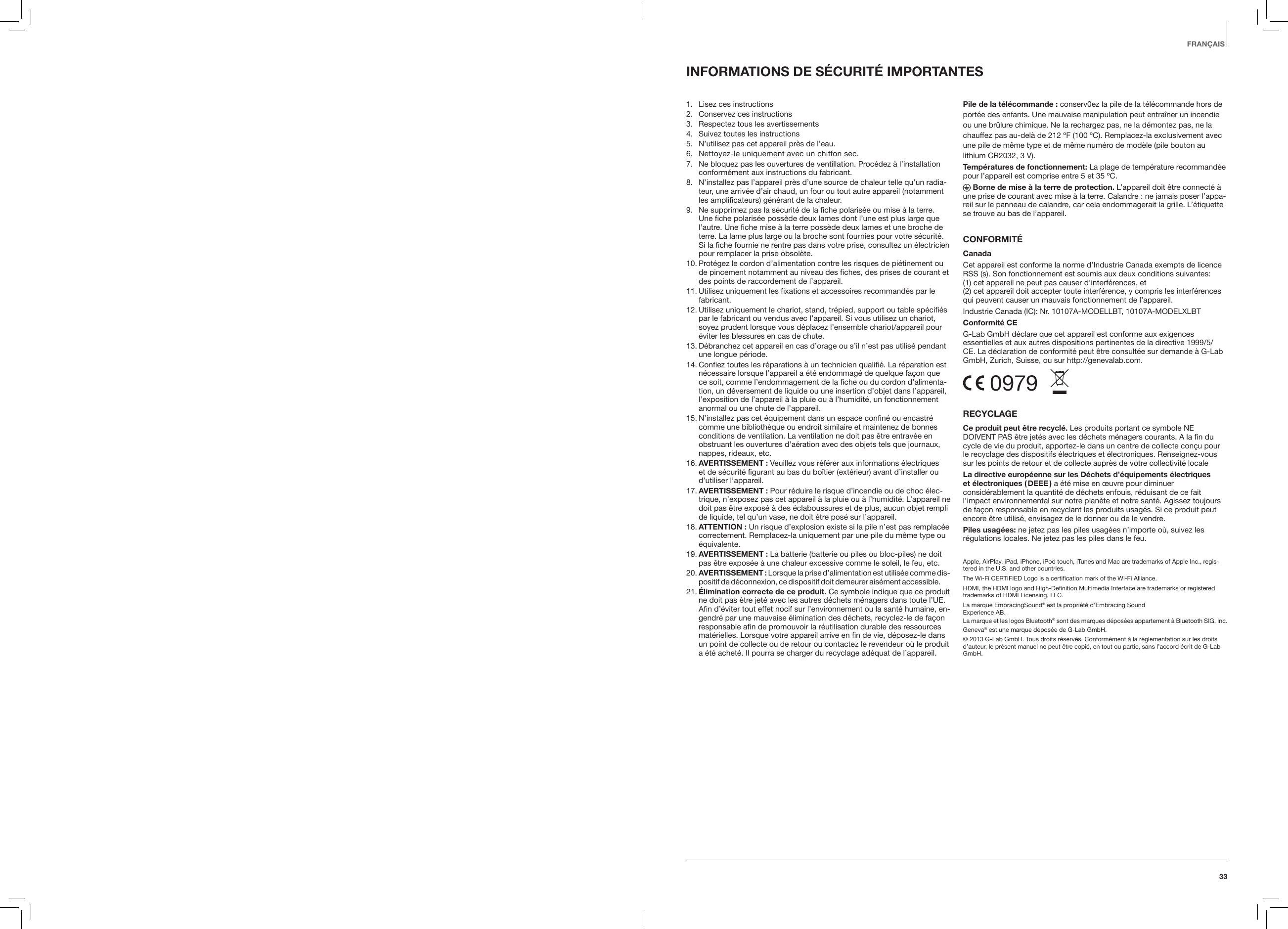 33FRAN&Ccedil;AISINFORMATIONS DE S&Eacute;CURIT&Eacute; IMPORTANTES1.  Lisez ces instructions2.  Conservez ces instructions3.  Respectez tous les avertissements4.  Suivez toutes les instructions5.  N&rsquo;utilisez pas cet appareil pr&egrave;s de l&rsquo;eau.6.   Nettoyez-le uniquement avec un chiffon sec.7.   Ne bloquez pas les ouvertures de ventillation. Proc&eacute;dez &agrave; l&rsquo;installation conform&eacute;ment aux instructions du fabricant.8.   N&rsquo;installez pas l&rsquo;appareil pr&egrave;s d&rsquo;une source de chaleur telle qu&rsquo;un radia-teur, une arriv&eacute;e d&rsquo;air chaud, un four ou tout autre appareil (notamment les amplificateurs) g&eacute;n&eacute;rant de la chaleur.9.   Ne supprimez pas la s&eacute;curit&eacute; de la fiche polaris&eacute;e ou mise &agrave; la terre. Une fiche polaris&eacute;e poss&egrave;de deux lames dont l&rsquo;une est plus large que l&rsquo;autre. Une fiche mise &agrave; la terre poss&egrave;de deux lames et une broche de terre. La lame plus large ou la broche sont fournies pour votre s&eacute;curit&eacute;. Si la fiche fournie ne rentre pas dans votre prise, consultez un &eacute;lectricien pour remplacer la prise obsol&egrave;te.10.  Prot&eacute;gez le cordon d&rsquo;alimentation contre les risques de pi&eacute;tinement ou de pincement notamment au niveau des fiches, des prises de courant et des points de raccordement de l&rsquo;appareil.11.  Utilisez uniquement les fixations et accessoires recommand&eacute;s par le fabricant.12.  Utilisez uniquement le chariot, stand, tr&eacute;pied, support ou table sp&eacute;cifi&eacute;s par le fabricant ou vendus avec l&rsquo;appareil. Si vous utilisez un chariot, soyez prudent lorsque vous d&eacute;placez l&rsquo;ensemble chariot/appareil pour &eacute;viter les blessures en cas de chute.13.  D&eacute;branchez cet appareil en cas d&rsquo;orage ou s&rsquo;il n&rsquo;est pas utilis&eacute; pendant une longue p&eacute;riode.14.  Confiez toutes les r&eacute;parations &agrave; un technicien qualifi&eacute;. La r&eacute;paration est n&eacute;cessaire lorsque l&rsquo;appareil a &eacute;t&eacute; endommag&eacute; de quelque fa&ccedil;on que ce soit, comme l&rsquo;endommagement de la fiche ou du cordon d&rsquo;alimenta-tion, un d&eacute;versement de liquide ou une insertion d&rsquo;objet dans l&rsquo;appareil, l&rsquo;exposition de l&rsquo;appareil &agrave; la pluie ou &agrave; l&rsquo;humidit&eacute;, un fonctionnement anormal ou une chute de l&rsquo;appareil.15.  N&rsquo;installez pas cet &eacute;quipement dans un espace confin&eacute; ou encastr&eacute; comme une biblioth&egrave;que ou endroit similaire et maintenez de bonnes conditions de ventilation. La ventilation ne doit pas &ecirc;tre entrav&eacute;e en obstruant les ouvertures d&rsquo;a&eacute;ration avec des objets tels que journaux, nappes, rideaux, etc.16.   AVERTISSEMENT  : Veuillez vous r&eacute;f&eacute;rer aux informations &eacute;lectriques et de s&eacute;curit&eacute; figurant au bas du bo&icirc;tier (ext&eacute;rieur) avant d&rsquo;installer ou d&rsquo;utiliser l&rsquo;appareil.17.  AVERTISSEMENT : Pour r&eacute;duire le risque d&rsquo;incendie ou de choc &eacute;lec-trique, n&rsquo;exposez pas cet appareil &agrave; la pluie ou &agrave; l&rsquo;humidit&eacute;. L&rsquo;appareil ne doit pas &ecirc;tre expos&eacute; &agrave; des &eacute;claboussures et de plus, aucun objet rempli de liquide, tel qu&rsquo;un vase, ne doit &ecirc;tre pos&eacute; sur l&rsquo;appareil.18.  ATTENTION : Un risque d&rsquo;explosion existe si la pile n&rsquo;est pas remplac&eacute;e correctement. Remplacez-la uniquement par une pile du m&ecirc;me type ou &eacute;quivalente.19.  AVERTISSEMENT : La batterie (batterie ou piles ou bloc-piles) ne doit pas &ecirc;tre expos&eacute;e &agrave; une chaleur excessive comme le soleil, le feu, etc.20.  AVERTISSEMENT  : Lorsque la prise d&rsquo;alimentation est utilis&eacute;e comme dis-positif de d&eacute;connexion, ce dispositif doit demeurer ais&eacute;ment accessible.21.  &Eacute;limination correcte de ce produit. Ce symbole indique que ce produit ne doit pas &ecirc;tre jet&eacute; avec les autres d&eacute;chets m&eacute;nagers dans toute l&rsquo;UE. Afin d&rsquo;&eacute;viter tout effet nocif sur l&rsquo;environnement ou la sant&eacute; humaine, en-gendr&eacute; par une mauvaise &eacute;limination des d&eacute;chets, recyclez-le de fa&ccedil;on responsable afin de promouvoir la r&eacute;utilisation durable des ressources mat&eacute;rielles. Lorsque votre appareil arrive en fin de vie, d&eacute;posez-le dans un point de collecte ou de retour ou contactez le revendeur o&ugrave; le produit a &eacute;t&eacute; achet&eacute;. Il pourra se charger du recyclage ad&eacute;quat de l&rsquo;appareil. Pile de la t&eacute;l&eacute;commande : conserv0ez la pile de la t&eacute;l&eacute;commande hors de port&eacute;e des enfants. Une mauvaise manipulation peut entra&icirc;ner un incendie ou une br&ucirc;lure chimique. Ne la rechargez pas, ne la d&eacute;montez pas, ne la chauffez pas au-del&agrave; de 212 &ordm;F (100 &ordm;C). Remplacez-la exclusivement avec une pile de m&ecirc;me type et de m&ecirc;me num&eacute;ro de mod&egrave;le (pile bouton au lithium CR2032, 3 V).Temp&eacute;ratures de fonctionnement: La plage de temp&eacute;rature recommand&eacute;e pour l&rsquo;appareil est comprise entre 5 et 35 &ordm;C. Borne de mise &agrave; la terre de protection. L&rsquo;appareil doit &ecirc;tre connect&eacute; &agrave; une prise de courant avec mise &agrave; la terre. Calandre : ne jamais poser l&rsquo;appa-reil sur le panneau de calandre, car cela endommagerait la grille. L&rsquo;&eacute;tiquette se trouve au bas de l&rsquo;appareil.CONFORMIT&Eacute;CanadaCet appareil est conforme la norme d&rsquo;Industrie Canada exempts de licence RSS (s). Son fonctionnement est soumis aux deux conditions suivantes:  (1) cet appareil ne peut pas causer d&rsquo;interf&eacute;rences, et  (2) cet appareil doit accepter toute interf&eacute;rence, y compris les interf&eacute;rences qui peuvent causer un mauvais fonctionnement de l&rsquo;appareil.Industrie Canada (IC): Nr. 10107A-MODELLBT, 10107A-MODELXLBTConformit&eacute; CEG-Lab GmbH d&eacute;clare que cet appareil est conforme aux exigences essentielles et aux autres dispositions pertinentes de la directive 1999/5/CE. La d&eacute;claration de conformit&eacute; peut &ecirc;tre consult&eacute;e sur demande &agrave; G-Lab GmbH, Zurich, Suisse, ou sur http://genevalab.com. 0979  RECYCLAGECe produit peut &ecirc;tre recycl&eacute;. Les produits portant ce symbole NE DOIVENT PAS &ecirc;tre jet&eacute;s avec les d&eacute;chets m&eacute;nagers courants. A la fin du cycle de vie du produit, apportez-le dans un centre de collecte con&ccedil;u pour le recyclage des dispositifs &eacute;lectriques et &eacute;lectroniques. Renseignez-vous sur les points de retour et de collecte aupr&egrave;s de votre collectivit&eacute; localeLa directive europ&eacute;enne sur les D&eacute;chets d&rsquo;&eacute;quipements &eacute;lectriques et  &eacute;lectroniques  ( DEEE ) a &eacute;t&eacute; mise en &oelig;uvre pour diminuer consid&eacute;rablement la quantit&eacute; de d&eacute;chets enfouis, r&eacute;duisant de ce fait l&rsquo;impact environnemental sur notre plan&egrave;te et notre sant&eacute;. Agissez toujours de fa&ccedil;on responsable en recyclant les produits usag&eacute;s. Si ce produit peut encore &ecirc;tre utilis&eacute;, envisagez de le donner ou de le vendre.Piles usag&eacute;es: ne jetez pas les piles usag&eacute;es n&rsquo;importe o&ugrave;, suivez les r&eacute;gulations locales. Ne jetez pas les piles dans le feu.Apple, AirPlay, iPad, iPhone, iPod touch, iTunes and Mac are trademarks of Apple Inc., regis-tered in the U.S. and other countries.The Wi-Fi CERTIFIED Logo is a certiﬁcation mark of the Wi-Fi Alliance.HDMI, the HDMI logo and High-Deﬁnition Multimedia Interface are trademarks or registered trademarks of HDMI Licensing, LLC.La marque EmbracingSound&reg; est la propri&eacute;t&eacute; d&rsquo;Embracing Sound  Experience AB.La marque et les logos Bluetooth&reg; sont des marques d&eacute;pos&eacute;es appartement &agrave; Bluetooth SIG, Inc. Geneva&reg; est une marque d&eacute;pos&eacute;e de G-Lab GmbH.&copy; 2013 G-Lab GmbH. Tous droits r&eacute;serv&eacute;s. Conform&eacute;ment &agrave; la r&eacute;glementation sur les droits d&rsquo;auteur, le pr&eacute;sent manuel ne peut &ecirc;tre copi&eacute;, en tout ou partie, sans l&rsquo;accord &eacute;crit de G-Lab GmbH.