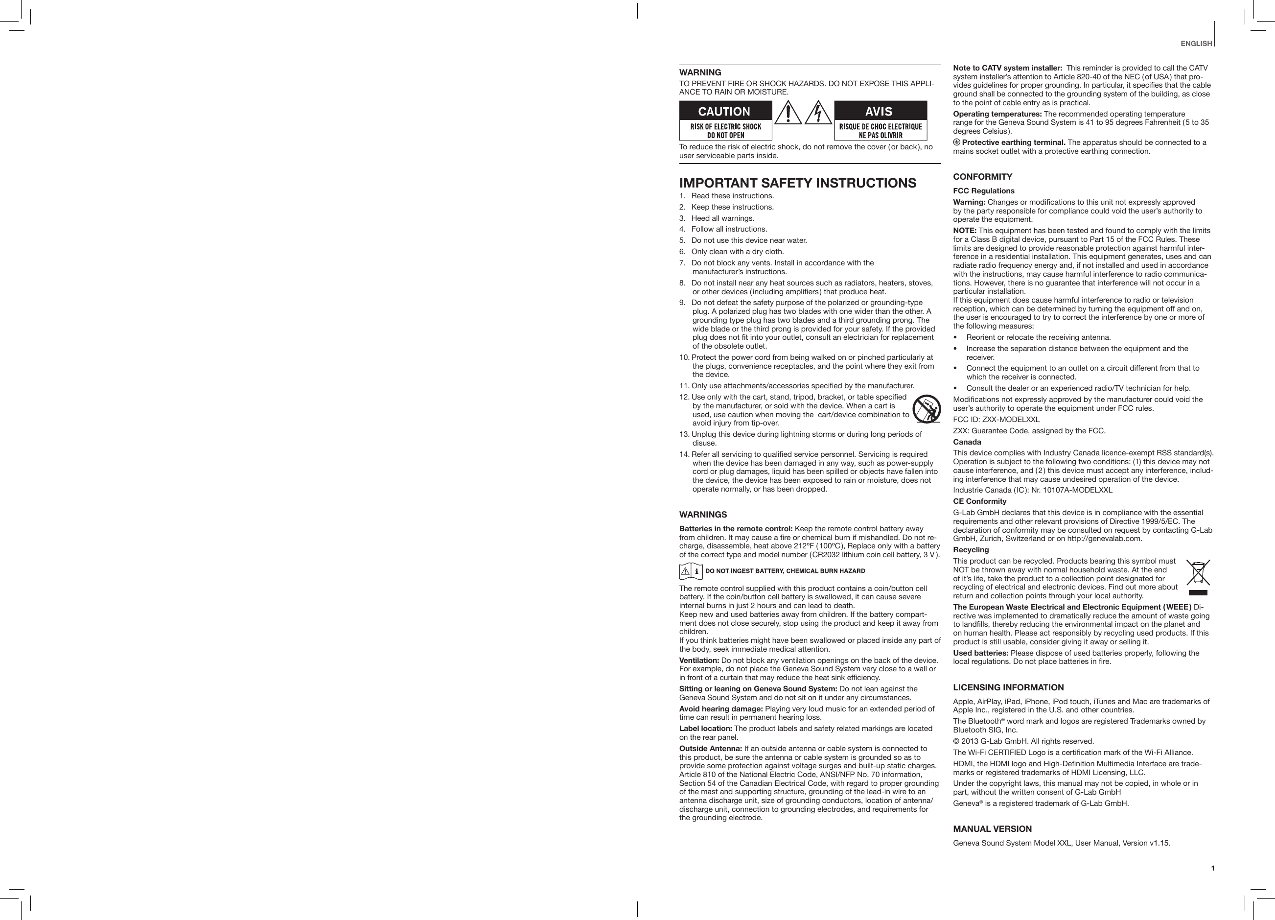 1EnglishWARNINGTO PREVENT FIRE OR SHOCK HAZARDS. DO NOT EXPOSE THIS APPLI-ANCE TO RAIN OR MOISTURE.To reduce the risk of electric shock, do not remove the cover ( or back ), no user serviceable parts inside.IMPORTANT SAFETY INSTRUCTIONS1.  Read these instructions.2.  Keep these instructions.3.  Heed all warnings.4.  Follow all instructions.5.  Do not use this device near water.6.  Only clean with a dry cloth.7.  Do not block any vents. Install in accordance with the  manufacturer&rsquo;s instructions.8.  Do not install near any heat sources such as radiators, heaters, stoves, or other devices ( including amplifiers ) that produce heat. 9.  Do not defeat the safety purpose of the polarized or grounding-type plug. A polarized plug has two blades with one wider than the other. A grounding type plug has two blades and a third grounding prong. The wide blade or the third prong is provided for your safety. If the provided plug does not fit into your outlet, consult an electrician for replacement of the obsolete outlet.10. Protect the power cord from being walked on or pinched particularly at the plugs, convenience receptacles, and the point where they exit from the device.11. Only use attachments/accessories specified by the manufacturer.12. Use only with the cart, stand, tripod, bracket, or table specified by the manufacturer, or sold with the device. When a cart is used, use caution when moving the  cart/device combination to avoid injury from tip-over.   13. Unplug this device during lightning storms or during long periods of disuse.14. Refer all servicing to qualified service personnel. Servicing is required when the device has been damaged in any way, such as power-supply cord or plug damages, liquid has been spilled or objects have fallen into the device, the device has been exposed to rain or moisture, does not operate normally, or has been dropped.WARNINGSBatteries in the remote control: Keep the remote control battery away from children. It may cause a ﬁre or chemical burn if mishandled. Do not re-charge, disassemble, heat above 212&ordm;F ( 100&ordm;C ), Replace only with a battery of the correct type and model number ( CR2032 lithium coin cell battery, 3 V  ).The remote control supplied with this product contains a coin/button cell battery. If the coin/button cell battery is swallowed, it can cause severe internal burns in just 2 hours and can lead to death. Keep new and used batteries away from children. If the battery compart-ment does not close securely, stop using the product and keep it away from children. If you think batteries might have been swallowed or placed inside any part of the body, seek immediate medical attention.Ventilation: Do not block any ventilation openings on the back of the device. For example, do not place the Geneva Sound System very close to a wall or in front of a curtain that may reduce the heat sink efficiency.Sitting or leaning on Geneva Sound System: Do not lean against the Geneva Sound System and do not sit on it under any circumstances.Avoid hearing damage: Playing very loud music for an extended period of time can result in permanent hearing loss.Label location: The product labels and safety related markings are located on the rear panel.Outside Antenna: If an outside antenna or cable system is connected to this product, be sure the antenna or cable system is grounded so as to provide some protection against voltage surges and built-up static charges. Article 810 of the National Electric Code, ANSI/NFP No. 70 information, Section 54 of the Canadian Electrical Code, with regard to proper grounding of the mast and supporting structure, grounding of the lead-in wire to an antenna discharge unit, size of grounding conductors, location of antenna/discharge unit, connection to grounding electrodes, and requirements for the grounding electrode.Note to CATV system installer:  This reminder is provided to call the CATV system installer&rsquo;s attention to Article 820-40 of the NEC ( of USA ) that pro-vides guidelines for proper grounding. In particular, it specifies that the cable ground shall be connected to the grounding system of the building, as close to the point of cable entry as is practical.Operating temperatures: The recommended operating temperature  range for the Geneva Sound System is 41 to 95 degrees Fahrenheit ( 5 to 35 degrees  Celsius ). Protective earthing terminal. The apparatus should be connected to a mains socket outlet with a protective earthing connection.CONFORMITYFCC RegulationsWarning: Changes or modifications to this unit not expressly approved by the party responsible for compliance could void the user&rsquo;s authority to operate the equipment.NOTE: This equipment has been tested and found to comply with the limits for a Class B digital device, pursuant to Part 15 of the FCC Rules. These limits are designed to provide reasonable protection against harmful inter-ference in a residential installation. This equipment generates, uses and can radiate radio frequency energy and, if not installed and used in accordance with the instructions, may cause harmful interference to radio communica-tions. However, there is no guarantee that interference will not occur in a particular installation. If this equipment does cause harmful interference to radio or television reception, which can be determined by turning the equipment off and on, the user is encouraged to try to correct the interference by one or more of the following measures: &bull;  Reorient or relocate the receiving antenna.&bull;  Increase the separation distance between the equipment and the receiver.&bull;  Connect the equipment to an outlet on a circuit different from that to which the receiver is connected.&bull;  Consult the dealer or an experienced radio/TV technician for help.Modifications not expressly approved by the manufacturer could void the user&rsquo;s authority to operate the equipment under FCC rules.FCC ID: ZXX-MODELXXLZXX: Guarantee Code, assigned by the FCC.CanadaThis device complies with Industry Canada licence-exempt RSS standard(s). Operation is subject to the following two conditions: (1) this device may not cause interference, and ( 2 ) this device must accept any interference, includ-ing interference that may cause undesired operation of the device.Industrie Canada ( IC ): Nr. 10107A-MODELXXLCE ConformityG-Lab GmbH declares that this device is in compliance with the essential requirements and other relevant provisions of Directive 1999/5/EC. The declaration of conformity may be consulted on request by contacting G-Lab GmbH, Zurich, Switzerland or on http://genevalab.com.RecyclingThis product can be recycled. Products bearing this symbol must NOT be thrown away with normal household waste. At the end of it&rsquo;s life, take the product to a collection point designated for recycling of electrical and electronic devices. Find out more about return and collection points through your local authority.The European Waste Electrical and Electronic Equipment ( WEEE ) Di-rective was implemented to dramatically reduce the amount of waste going to landﬁlls, thereby reducing the environmental impact on the planet and on human health. Please act responsibly by recycling used products. If this product is still usable, consider giving it away or selling it.Used batteries: Please dispose of used batteries properly, following the local regulations. Do not place batteries in ﬁre.LICENSING INFORMATIONApple, AirPlay, iPad, iPhone, iPod touch, iTunes and Mac are trademarks of Apple Inc., registered in the U.S. and other countries.The Bluetooth&reg; word mark and logos are registered Trademarks owned by Bluetooth SIG, Inc. &copy; 2013 G-Lab GmbH. All rights reserved.The Wi-Fi CERTIFIED Logo is a certification mark of the Wi-Fi Alliance.HDMI, the HDMI logo and High-Definition Multimedia Interface are trade-marks or registered trademarks of HDMI Licensing, LLC.Under the copyright laws, this manual may not be copied, in whole or in part, without the written consent of G-Lab GmbHGeneva&reg; is a registered trademark of G-Lab GmbH.MANUAL VERSIONGeneva Sound System Model XXL, User Manual, Version v1.15.