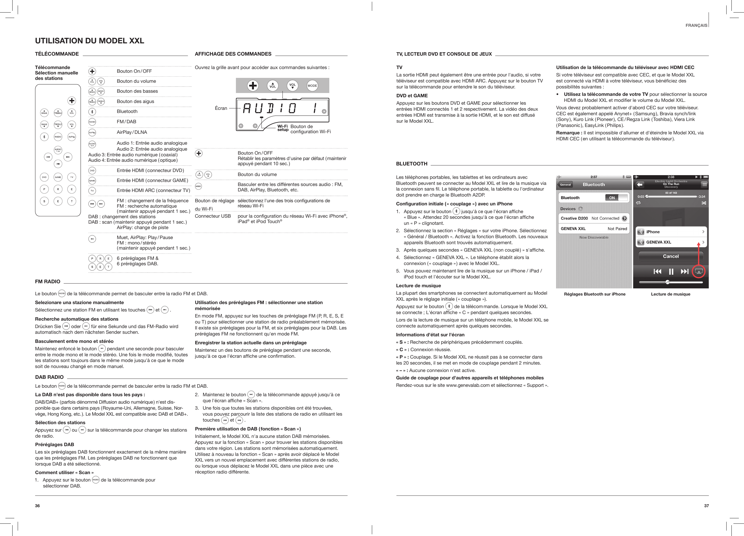 3736FRAN&Ccedil;AISFM RADIOLe bouton   de la t&eacute;l&eacute;commande permet de basculer entre la radio FM et DAB.Selezionare una stazione manualmenteS&eacute;lectionnez une station FM en utilisant les touches  et   . Recherche automatique des stationsDr&uuml;cken Sie  oder   f&uuml;r eine Sekunde und das FM-Radio wird automatisch nach dem n&auml;chsten Sender suchen. Basculement entre mono et st&eacute;r&eacute;oMaintenez enfonc&eacute; le bouton   pendant une seconde pour basculer entre le mode mono et le mode st&eacute;r&eacute;o. Une fois le mode modiﬁ&eacute;, toutes les stations sont toujours dans le m&ecirc;me mode jusqu'&agrave; ce que le mode soit de nouveau chang&eacute; en mode manuel.Utilisation des pr&eacute;r&eacute;glages FM : s&eacute;lectionner une station m&eacute;moris&eacute;eEn mode FM, appuyez sur les touches de pr&eacute;r&eacute;glage FM ( P, R, E, S, E ou T ) pour s&eacute;lectionner une station de radio pr&eacute;alablement m&eacute;moris&eacute;e. Il existe six pr&eacute;r&eacute;glages pour la FM, et six pr&eacute;r&eacute;glages pour la DAB. Les pr&eacute;r&eacute;glages FM ne fonctionnent qu'en mode FM.Enregistrer la station actuelle dans un pr&eacute;r&eacute;glageMaintenez un des boutons de pr&eacute;r&eacute;glage pendant une seconde, jusqu'&agrave; ce que l'&eacute;cran afﬁche une conﬁrmation.DAB RADIOLe bouton   de la t&eacute;l&eacute;commande permet de basculer entre la radio FM et DAB.La DAB n'est pas disponible dans tous les pays :DAB/DAB+ ( parfois d&eacute;nomm&eacute; Diffusion audio num&eacute;rique ) n'est dis-ponible que dans certains pays ( Royaume-Uni, Allemagne, Suisse, Nor-v&egrave;ge, Hong Kong, etc. ). Le Model XXL est compatible avec DAB et DAB+.S&eacute;lection des stationsAppuyez sur  ou   sur la t&eacute;l&eacute;commande pour changer les stations de radio. Pr&eacute;r&eacute;glages DABLes six pr&eacute;r&eacute;glages DAB fonctionnent exactement de la m&ecirc;me mani&egrave;re que les pr&eacute;r&eacute;glages FM. Les pr&eacute;r&eacute;glages DAB ne fonctionnent que lorsque DAB a &eacute;t&eacute; s&eacute;lectionn&eacute;.Comment utiliser &laquo; Scan &raquo;1.  Appuyez sur le bouton  de la t&eacute;l&eacute;commande pour  s&eacute;lectionner DAB.2.  Maintenez le bouton   de la t&eacute;l&eacute;commande appuy&eacute; jusqu'&agrave; ce que l'&eacute;cran afﬁche &laquo; Scan &raquo;.3.  Une fois que toutes les stations disponibles ont &eacute;t&eacute; trouv&eacute;es, vous pouvez parcourir la liste des stations de radio en utilisant les touches   et   . Premi&egrave;re utilisation de DAB ( fonction &laquo; Scan &raquo; )Initialement, le Model XXL n'a aucune station DAB m&eacute;moris&eacute;es. Appuyez sur la fonction &laquo; Scan &raquo; pour trouver les stations disponibles dans votre r&eacute;gion. Les stations sont m&eacute;moris&eacute;es automatiquement. Utilisez &agrave; nouveau la fonction &laquo; Scan &raquo; apr&egrave;s avoir d&eacute;plac&eacute; le Model XXL vers un nouvel emplacement avec diff&eacute;rentes stations de radio, ou lorsque vous d&eacute;placez le Model XXL dans une pi&egrave;ce avec une r&eacute;ception radio diff&eacute;rente.UTILISATION DU MODEL XXLT&Eacute;L&Eacute;COMMANDET&eacute;l&eacute;commande S&eacute;lection manuelle  des stationsAFFICHAGE DES COMMANDESOuvrez la grille avant pour acc&eacute;der aux commandes suivantes : &Eacute;cranBouton de conﬁguration Wi-Fi  Bouton  On / OFF   R&eacute;tablir les param&egrave;tres d'usine par d&eacute;faut ( maintenir    appuy&eacute; pendant 10 sec. )    Bouton du volume  Basculer entre les diff&eacute;rentes sources audio : FM,     DAB, AirPlay, Bluetooth, etc. Bouton de r&eacute;glage   s&eacute;lectionnez l'une des trois conﬁgurations de    r&eacute;seau Wi-FiConnecteur USB   pour la conﬁguration du r&eacute;seau Wi-Fi avec iPhone&reg;, iPad&reg; et iPod Touch&reg;TV, LECTEUR DVD ET CONSOLE DE JEUXTVLa sortie HDMI peut &eacute;galement &ecirc;tre une entr&eacute;e pour l'audio, si votre t&eacute;l&eacute;viseur est compatible avec HDMI ARC. Appuyez sur le bouton TV sur la t&eacute;l&eacute;commande pour entendre le son du t&eacute;l&eacute;viseur.DVD et GAMEAppuyez sur les boutons DVD et GAME pour s&eacute;lectionner les  entr&eacute;es HDMI connect&eacute;s 1 et 2 respectivement. La vid&eacute;o des deux entr&eacute;es HDMI est transmise &agrave; la sortie HDMI, et le son est diffus&eacute;  sur le Model XXL.Utilisation de la t&eacute;l&eacute;commande du t&eacute;l&eacute;viseur avec HDMI CECSi votre t&eacute;l&eacute;viseur est compatible avec CEC, et que le Model XXL  est connect&eacute; via HDMI &agrave; votre t&eacute;l&eacute;viseur, vous b&eacute;n&eacute;ﬁciez des possibilit&eacute;s suivantes :&bull;  Utilisez la t&eacute;l&eacute;commande de votre TV pour s&eacute;lectionner la source HDMI du Model XXL et modiﬁer le volume du Model XXL.Vous devez probablement activer d'abord CEC sur votre t&eacute;l&eacute;viseur. CEC est &eacute;galement appel&eacute; Anynet+ ( Samsung ), Bravia synch/link ( Sony ),  Kuro  Link  ( Pioneer ),  CE / Regza  Link  ( Toshiba ),  Viera  Link ( Panasonic ),  EasyLink  ( Philips ).Remarque : Il est impossible d'allumer et d'&eacute;teindre le Model XXL via HDMI CEC ( en utilisant la t&eacute;l&eacute;commande du t&eacute;l&eacute;viseur ).BLUETOOTHLes t&eacute;l&eacute;phones portables, les tablettes et les ordinateurs avec Bluetooth peuvent se connecter au Model XXL et lire de la musique via la connexion sans ﬁl. Le t&eacute;l&eacute;phone portable, la tablette ou l'ordinateur doit prendre en charge le Bluetooth A2DP.Conguration initiale ( &laquo; couplage &raquo; ) avec un iPhone1.  Appuyez sur le bouton   jusqu'&agrave; ce que l'&eacute;cran afﬁche  &laquo; Blue &raquo;. Attendez 20 secondes jusqu'&agrave; ce que l'&eacute;cran afﬁche un &laquo; P &raquo; clignotant.2.  S&eacute;lectionnez la section &laquo; R&eacute;glages &raquo; sur votre iPhone. S&eacute;lectionnez &laquo; G&eacute;n&eacute;ral / Bluetooth &raquo;. Activez la fonction Bluetooth. Les nouveaux appareils Bluetooth sont trouv&eacute;s automatiquement.3.  Apr&egrave;s quelques secondes &laquo; GENEVA XXL ( non coupl&eacute; ) &raquo; s'afﬁche.4.  S&eacute;lectionnez &laquo; GENEVA XXL &raquo;. Le t&eacute;l&eacute;phone &eacute;tablit alors la connexion ( &laquo; couplage &raquo; ) avec le Model XXL.5.  Vous pouvez maintenant lire de la musique sur un iPhone / iPad / iPod touch et l'&eacute;couter sur le Model XXL.Lecture de musiqueLa plupart des smartphones se connectent automatiquement au Model XXL apr&egrave;s le r&eacute;glage initiale ( &laquo; couplage &raquo;).Appuyez sur le bouton   de la t&eacute;l&eacute;com mande. Lorsque le Model XXL se connecte ; L'&eacute;cran afﬁche &laquo; C &raquo; pendant quelques secondes.Lors de la lecture de musique sur un t&eacute;l&eacute;phone mobile, le Model XXL se connecte automatiquement apr&egrave;s quelques secondes.Informations d'&eacute;tat sur l'&eacute;cran&laquo; S &raquo; : Recherche de p&eacute;riph&eacute;riques pr&eacute;c&eacute;demment coupl&eacute;s. &laquo; C &raquo; : Connexion r&eacute;ussie.&laquo; P &raquo; : Couplage. Si le Model XXL ne r&eacute;ussit pas &agrave; se connecter dans les 20 secondes, il se met en mode de couplage pendant 2 minutes.&laquo; &ndash; &raquo; : Aucune connexion n'est active.Guide de couplage pour d'autres appareils et t&eacute;l&eacute;phones mobilesRendez-vous sur le site www.genevalab.com et s&eacute;lectionnez &laquo; Support &raquo;. R&eacute;glages Bluetooth sur iPhone Lecture de musique  Bouton  On / OFF  Bouton du volume  Bouton des basses Bouton des aigus Bluetooth   FM / DAB   AirPlay / DLNA   Audio 1: Entr&eacute;e audio analogique   Audio 2: Entr&eacute;e audio analogique Audio 3: Entr&eacute;e audio num&eacute;rique ( coaxial )  Audio 4: Entr&eacute;e audio num&eacute;rique ( optique )  Entr&eacute;e HDMI ( connecteur DVD )  Entr&eacute;e HDMI ( connecteur GAME )  Entr&eacute;e HDMI ARC ( connecteur TV )  FM : changement de la fr&eacute;quence    FM : recherche automatique    ( maintenir appuy&eacute; pendant 1 sec. )  DAB : changement des stations  DAB : scan ( maintenir appuy&eacute; pendant 1 sec. )   AirPlay: change de piste  Muet,  AirPlay:  Play / Pause   FM  :  mono / st&eacute;r&eacute;o     ( maintenir appuy&eacute; pendant 1 sec. )  6 pr&eacute;r&eacute;glages FM &amp;  6 pr&eacute;r&eacute;glages DAB.du Wi-Fi