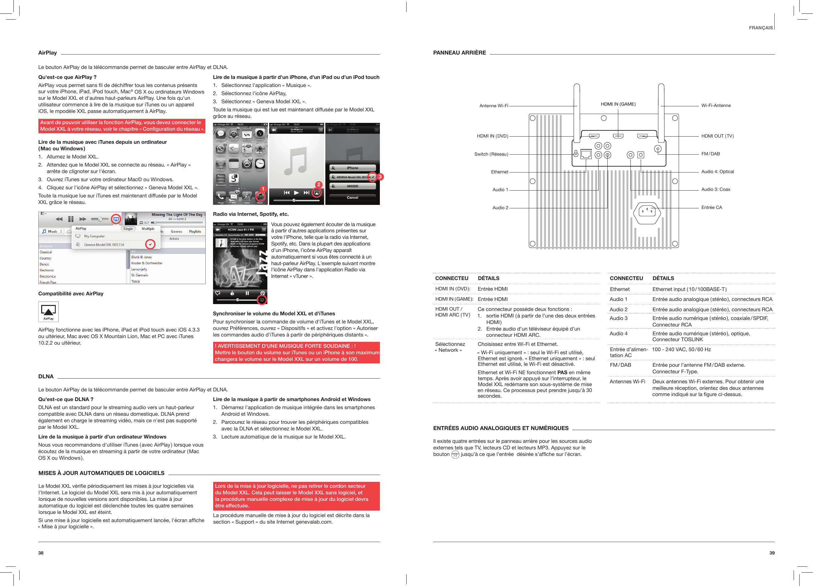 3938ENTR&Eacute;ES AUDIO ANALOGIQUES ET NUM&Eacute;RIQUESIl existe quatre entr&eacute;es sur le panneau arri&egrave;re pour les sources audio externes tels que TV, lecteurs CD et lecteurs MP3. Appuyez sur le bouton   jusqu&rsquo;&agrave; ce que l&rsquo;entr&eacute;e  d&eacute;sir&eacute;e s&rsquo;afﬁche sur l&rsquo;&eacute;cran.CONNECTEU D&Eacute;TAILSHDMI  IN  ( DVD ): Entr&eacute;e HDMIHDMI  IN  ( GAME ): Entr&eacute;e HDMIHDMI OUT / HDMI ARC ( TV ) Ce connecteur poss&egrave;de deux fonctions :1.  sortie HDMI ( &agrave; partir de l&rsquo;une des deux entr&eacute;es HDMI )2.  Entr&eacute;e audio d&rsquo;un t&eacute;l&eacute;viseur &eacute;quip&eacute; d&rsquo;un connecteur HDMI ARC.S&eacute;lectionnez  &laquo; Network &raquo;  Choisissez entre Wi-Fi et Ethernet.&laquo; Wi-Fi uniquement &raquo; : seul le Wi-Fi est utilis&eacute;, Ethernet est ignor&eacute;. &laquo; Ethernet uniquement &raquo; : seul Ethernet est utilis&eacute;, le Wi-Fi est d&eacute;sactiv&eacute;.Ethernet et Wi-Fi NE fonctionnent PAS en m&ecirc;me temps. Apr&egrave;s avoir appuy&eacute; sur l&rsquo;interrupteur, le Model XXL red&eacute;marre son sous-syst&egrave;me de mise en r&eacute;seau. Ce processus peut prendre jusqu&rsquo;&agrave; 30 secondes.CONNECTEU D&Eacute;TAILSEthernet Ethernet input ( 10 / 100BASE-T )Audio 1 Entr&eacute;e audio analogique ( st&eacute;r&eacute;o ), connecteurs RCAAudio 2 Entr&eacute;e audio analogique ( st&eacute;r&eacute;o ), connecteurs RCA Audio 3 Entr&eacute;e audio num&eacute;rique ( st&eacute;r&eacute;o ), coaxiale / SPDIF, Connecteur RCAAudio 4 Entr&eacute;e audio num&eacute;rique ( st&eacute;r&eacute;o ), optique,  Connecteur TOSLINKEntr&eacute;e d&rsquo;alimen-tation AC 100 - 240 VAC, 50 / 60 HzFM / DAB Entr&eacute;e pour l&rsquo;antenne FM / DAB externe.  Connecteur F-Type.Antennes Wi-Fi Deux antennes Wi-Fi externes. Pour obtenir une meilleure r&eacute;ception, orientez des deux antennes comme indiqu&eacute; sur la ﬁgure ci-dessus.FRAN&Ccedil;AISPANNEAU ARRI&Egrave;REAirPlayLe bouton AirPlay de la t&eacute;l&eacute;commande permet de basculer entre AirPlay et DLNA.Qu'est-ce que AirPlay ?AirPlay vous permet sans ﬁl de d&eacute;chiffrer tous les contenus pr&eacute;sents sur votre iPhone, iPad, iPod touch, Mac&reg; OS X ou ordinateurs Windows sur le Model XXL et d'autres haut-parleurs AirPlay. Une fois qu'un utilisateur commence &agrave; lire de la musique sur iTunes ou un appareil iOS, le mpod&egrave;le XXL passe automatiquement &agrave; AirPlay. Avant de pouvoir utiliser la fonction AirPlay, vous devez connecter le Model XXL &agrave; votre r&eacute;seau. voir le chapitre &laquo; Conguration du r&eacute;seau &raquo;.Lire de la musique avec iTunes depuis un ordinateur  ( Mac  ou  Windows )1.  Allumez le Model XXL.2.  Attendez que le Model XXL se connecte au r&eacute;seau. &laquo; AirPlay &raquo; arr&ecirc;te de clignoter sur l'&eacute;cran.3.  Ouvrez iTunes sur votre ordinateur Mac&copy; ou Windows.4.  Cliquez sur l'ic&ocirc;ne AirPlay et s&eacute;lectionnez &laquo; Geneva Model XXL &raquo;. Toute la musique lue sur iTunes est maintenant diffus&eacute;e par le Model XXL gr&acirc;ce le r&eacute;seau.Compatibilit&eacute; avec AirPlay AirPlay fonctionne avec les iPhone, iPad et iPod touch avec iOS 4.3.3 ou ult&eacute;rieur, Mac avec OS X Mountain Lion, Mac et PC avec iTunes 10.2.2 ou ult&eacute;rieur.Lire de la musique &agrave; partir d'un iPhone, d'un iPad ou d'un iPod touch1.  S&eacute;lectionnez l'application &laquo; Musique &raquo;.2.  S&eacute;lectionnez l'ic&ocirc;ne AirPlay,3.  S&eacute;lectionnez &laquo; Geneva Model XXL &raquo;.Toute la musique qui est lue est maintenant diffus&eacute;e par le Model XXL gr&acirc;ce au r&eacute;seau.Radio via Internet, Spotify, etc.Synchroniser le volume du Model XXL et d'iTunesPour synchroniser la commande de volume d'iTunes et le Model XXL, ouvrez Pr&eacute;f&eacute;rences, ouvrez &laquo; Dispositifs &raquo; et activez l'option &laquo; Autoriser les commandes audio d'iTunes &agrave; partir de p&eacute;riph&eacute;riques distants &raquo;. ! AVERTISSEMENT D'UNE MUSIQUE FORTE SOUDAINE : ! Mettre le bouton du volume sur iTunes ou un iPhone &agrave; son maximum changera le volume sur le Model XXL sur un volume de 100.Vous pouvez &eacute;galement &eacute;couter de la musique &agrave; partir d'autres applications pr&eacute;sentes sur votre l'iPhone, telle que la radio via Internet, Spotify, etc. Dans la plupart des applications d'un iPhone, l'ic&ocirc;ne AirPlay appara&icirc;t automatiquement si vous &ecirc;tes connect&eacute; &agrave; un haut-parleur AirPlay. L'exemple suivant montre l'ic&ocirc;ne AirPlay dans l'application Radio via Internet &laquo; vTuner &raquo;.DLNALe bouton AirPlay de la t&eacute;l&eacute;commande permet de basculer entre AirPlay et DLNA.Qu'est-ce que DLNA ?DLNA est un standard pour le streaming audio vers un haut-parleur compatible avec DLNA dans un r&eacute;seau domestique. DLNA prend &eacute;galement en charge le streaming vid&eacute;o, mais ce n'est pas support&eacute; par le Model XXL.Lire de la musique &agrave; partir d'un ordinateur WindowsNous vous recommandons d'utiliser iTunes ( avec AirPlay ) lorsque vous &eacute;coutez de la musique en streaming &agrave; partir de votre ordinateur ( Mac OS X ou Windows ).Lire de la musique &agrave; partir de smartphones Android et Windows1.  D&eacute;marrez l'application de musique int&eacute;gr&eacute;e dans les smartphones Android et Windows.2.  Parcourez le r&eacute;seau pour trouver les p&eacute;riph&eacute;riques compatibles avec la DLNA et s&eacute;lectionnez le Model XXL.3.  Lecture automatique de la musique sur le Model XXL. MISES &Agrave; JOUR AUTOMATIQUES DE LOGICIELS Le Model XXL v&eacute;riﬁe p&eacute;riodiquement les mises &agrave; jour logicielles via l'Internet. Le logiciel du Model XXL sera mis &agrave; jour automatiquement lorsque de nouvelles versions sont disponibles. La mise &agrave; jour automatique du logiciel est d&eacute;clench&eacute;e toutes les quatre semaines lorsque le Model XXL est &eacute;teint.Si une mise &agrave; jour logicielle est automatiquement lanc&eacute;e, l'&eacute;cran afﬁche &laquo; Mise &agrave; jour logicielle &raquo;.Lors de la mise &agrave; jour logicielle, ne pas retirer le cordon secteur  du Model XXL. Cela peut laisser le Model XXL sans logiciel, et  la proc&eacute;dure manuelle complexe de mise &agrave; jour du logiciel devra  &ecirc;tre effectu&eacute;e.La proc&eacute;dure manuelle de mise &agrave; jour du logiciel est d&eacute;crite dans la section &laquo; Support &raquo; du site Internet genevalab.com.Wi-Fi-AntenneHDMI OUT ( TV )FM / DABAudio 4: OpticalAudio 3: CoaxEntr&eacute;e CAAntenne Wi-FiHDMI  IN  ( DVD )Switch  ( R&eacute;seau )EthernetAudio 1Audio 2123