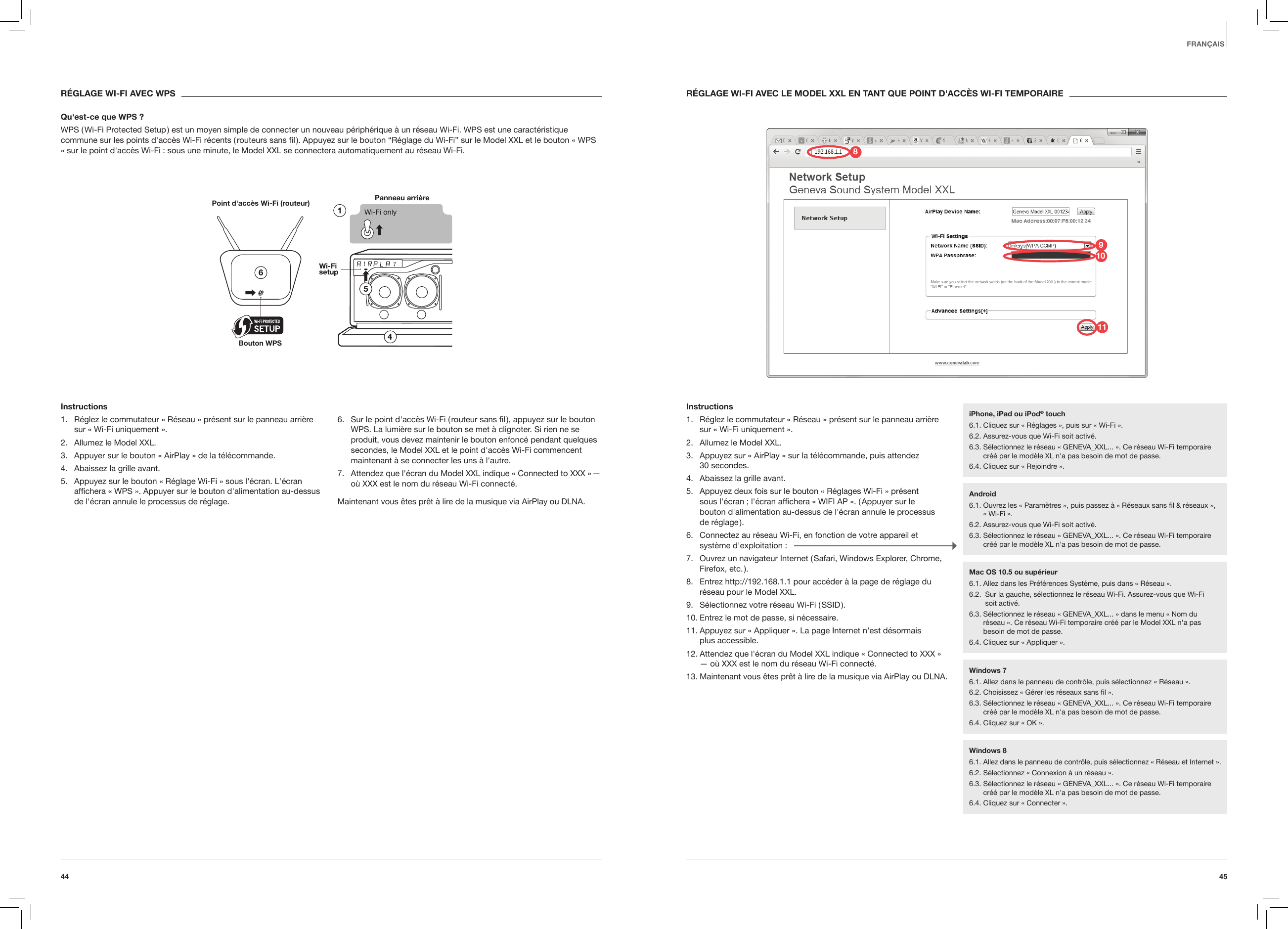 4544FRAN&Ccedil;AISR&Eacute;GLAGE WI-FI AVEC WPSQu'est-ce que WPS ?WPS ( Wi-Fi Protected Setup ) est un moyen simple de connecter un nouveau p&eacute;riph&eacute;rique &agrave; un r&eacute;seau Wi-Fi. WPS est une caract&eacute;ristique commune sur les points d'acc&egrave;s Wi-Fi r&eacute;cents ( routeurs sans ﬁl ). Appuyez sur le bouton &ldquo;R&eacute;glage du Wi-Fi&rdquo; sur le Model XXL et le bouton &laquo; WPS &raquo; sur le point d'acc&egrave;s Wi-Fi : sous une minute, le Model XXL se connectera automatiquement au r&eacute;seau Wi-Fi.Panneau arri&egrave;rePoint d'acc&egrave;s Wi-Fi (routeur)Bouton WPSInstructions1.  R&eacute;glez le commutateur &laquo; R&eacute;seau &raquo; pr&eacute;sent sur le panneau arri&egrave;re sur &laquo; Wi-Fi uniquement &raquo;.2.  Allumez le Model XXL.3.  Appuyer sur le bouton &laquo; AirPlay &raquo; de la t&eacute;l&eacute;commande.4.  Abaissez la grille avant.5.  Appuyez sur le bouton &laquo; R&eacute;glage Wi-Fi &raquo; sous l'&eacute;cran. L'&eacute;cran afﬁchera &laquo; WPS &raquo;. Appuyer sur le bouton d'alimentation au-dessus de l'&eacute;cran annule le processus de r&eacute;glage.6.  Sur le point d'acc&egrave;s Wi-Fi ( routeur sans ﬁl ), appuyez sur le bouton WPS. La lumi&egrave;re sur le bouton se met &agrave; clignoter. Si rien ne se produit, vous devez maintenir le bouton enfonc&eacute; pendant quelques secondes, le Model XXL et le point d'acc&egrave;s Wi-Fi commencent maintenant &agrave; se connecter les uns &agrave; l'autre.7.  Attendez que l'&eacute;cran du Model XXL indique &laquo; Connected to XXX &raquo; &mdash;o&ugrave; XXX est le nom du r&eacute;seau Wi-Fi connect&eacute;.Maintenant vous &ecirc;tes pr&ecirc;t &agrave; lire de la musique via AirPlay ou DLNA.R&Eacute;GLAGE WI-FI AVEC LE MODEL XXL EN TANT QUE POINT D'ACC&Egrave;S WI-FI TEMPORAIREInstructions1.  R&eacute;glez le commutateur &laquo; R&eacute;seau &raquo; pr&eacute;sent sur le panneau arri&egrave;re sur &laquo; Wi-Fi uniquement &raquo;.2.  Allumez le Model XXL.3.  Appuyez sur &laquo; AirPlay &raquo; sur la t&eacute;l&eacute;commande, puis attendez  30 secondes.4.  Abaissez la grille avant.5.  Appuyez deux fois sur le bouton &laquo; R&eacute;glages Wi-Fi &raquo; pr&eacute;sent  sous l'&eacute;cran ; l'&eacute;cran afﬁchera &laquo; WIFI AP &raquo;. ( Appuyer sur le  bouton d'alimentation au-dessus de l'&eacute;cran annule le processus  de  r&eacute;glage ).6.  Connectez au r&eacute;seau Wi-Fi, en fonction de votre appareil et syst&egrave;me d'exploitation :7.  Ouvrez un navigateur Internet ( Safari, Windows Explorer, Chrome, Firefox,  etc. ).8.  Entrez http://192.168.1.1 pour acc&eacute;der &agrave; la page de r&eacute;glage du r&eacute;seau pour le Model XXL.9.  S&eacute;lectionnez votre r&eacute;seau Wi-Fi ( SSID ).10. Entrez le mot de passe, si n&eacute;cessaire.11. Appuyez sur &laquo; Appliquer &raquo;. La page Internet n'est d&eacute;sormais  plus accessible.12. Attendez que l'&eacute;cran du Model XXL indique &laquo; Connected to XXX &raquo; &mdash; o&ugrave; XXX est le nom du r&eacute;seau Wi-Fi connect&eacute;.13. Maintenant vous &ecirc;tes pr&ecirc;t &agrave; lire de la musique via AirPlay ou DLNA. iPhone, iPad ou iPod&reg; touch6.1. Cliquez sur &laquo; R&eacute;glages &raquo;, puis sur &laquo; Wi-Fi &raquo;.6.2. Assurez-vous que Wi-Fi soit activ&eacute;.6.3.  S&eacute;lectionnez le r&eacute;seau &laquo; GENEVA_XXL... &raquo;. Ce r&eacute;seau Wi-Fi temporaire cr&eacute;&eacute; par le mod&egrave;le XL n'a pas besoin de mot de passe. 6.4. Cliquez sur &laquo; Rejoindre &raquo;.Android6.1.  Ouvrez les &laquo; Param&egrave;tres &raquo;, puis passez &agrave; &laquo; R&eacute;seaux sans ﬁl &amp; r&eacute;seaux &raquo;, &laquo; Wi-Fi &raquo;. 6.2. Assurez-vous que Wi-Fi soit activ&eacute;.6.3.  S&eacute;lectionnez le r&eacute;seau &laquo; GENEVA_XXL... &raquo;. Ce r&eacute;seau Wi-Fi temporaire cr&eacute;&eacute; par le mod&egrave;le XL n'a pas besoin de mot de passe.Windows 76.1. Allez dans le panneau de contr&ocirc;le, puis s&eacute;lectionnez &laquo; R&eacute;seau &raquo;.6.2. Choisissez &laquo; G&eacute;rer les r&eacute;seaux sans ﬁl &raquo;.6.3.  S&eacute;lectionnez le r&eacute;seau &laquo; GENEVA_XXL... &raquo;. Ce r&eacute;seau Wi-Fi temporaire cr&eacute;&eacute; par le mod&egrave;le XL n'a pas besoin de mot de passe. 6.4. Cliquez sur &laquo; OK &raquo;.Windows 86.1. Allez dans le panneau de contr&ocirc;le, puis s&eacute;lectionnez &laquo; R&eacute;seau et Internet &raquo;. 6.2. S&eacute;lectionnez &laquo; Connexion &agrave; un r&eacute;seau &raquo;.6.3.  S&eacute;lectionnez le r&eacute;seau &laquo; GENEVA_XXL... &raquo;. Ce r&eacute;seau Wi-Fi temporaire cr&eacute;&eacute; par le mod&egrave;le XL n'a pas besoin de mot de passe.6.4. Cliquez sur &laquo; Connecter &raquo;.Mac OS 10.5 ou sup&eacute;rieur6.1. Allez dans les Pr&eacute;f&eacute;rences Syst&egrave;me, puis dans &laquo; R&eacute;seau &raquo;.6.2.   Sur la gauche, s&eacute;lectionnez le r&eacute;seau Wi-Fi. Assurez-vous que Wi-Fi  soit activ&eacute;.6.3.  S&eacute;lectionnez le r&eacute;seau &laquo; GENEVA_XXL... &raquo; dans le menu &laquo; Nom du  r&eacute;seau &raquo;. Ce r&eacute;seau Wi-Fi temporaire cr&eacute;&eacute; par le Model XXL n'a pas besoin de mot de passe.6.4. Cliquez sur &laquo; Appliquer &raquo;.981011