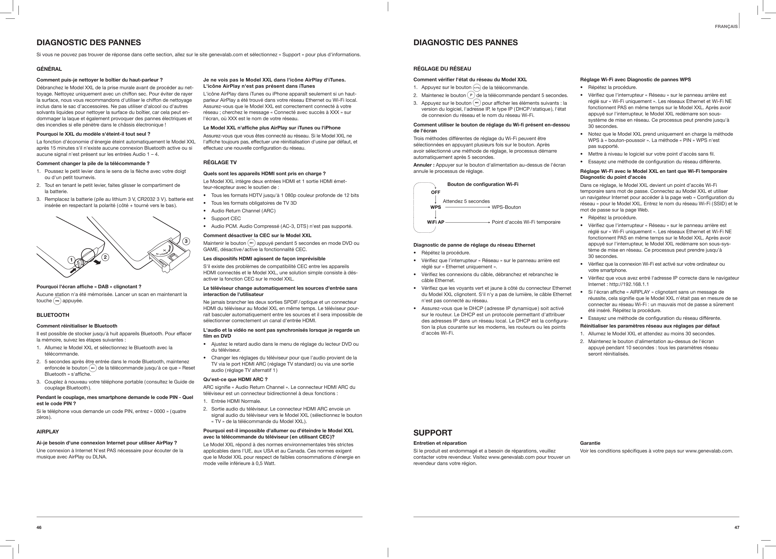 4746FRAN&Ccedil;AISDIAGNOSTIC DES PANNESR&Eacute;GLAGE DU R&Eacute;SEAUComment v&eacute;rier l'&eacute;tat du r&eacute;seau du Model XXL1.  Appuyez sur le bouton   de la t&eacute;l&eacute;commande.2.  Maintenez le bouton  de la t&eacute;l&eacute;commande pendant 5 secondes. 3.  Appuyez sur le bouton   pour afﬁcher les &eacute;l&eacute;ments suivants : la version du logiciel, l'adresse IP, le type IP ( DHCP / statique ), l'&eacute;tat  de connexion du r&eacute;seau et le nom du r&eacute;seau Wi-Fi. Comment utiliser le bouton de r&eacute;glage du Wi- pr&eacute;sent en-dessou de l'&eacute;cranTrois m&eacute;thodes diff&eacute;rentes de r&eacute;glage du Wi-Fi peuvent &ecirc;tre s&eacute;lectionn&eacute;es en appuyant plusieurs fois sur le bouton. Apr&egrave;s avoir s&eacute;lectionn&eacute; une m&eacute;thode de r&eacute;glage, le processus d&eacute;marre automatiquement apr&egrave;s 5 secondes.Annuler : Appuyer sur le bouton d'alimentation au-dessus de l'&eacute;cran annule le processus de r&eacute;glage.Bouton de conguration Wi-FiWPS-BoutonPoint d&rsquo;acc&egrave;s Wi-Fi temporaireAttendez 5 secondesDiagnostic de panne de r&eacute;glage du r&eacute;seau Ethernet&bull;  R&eacute;p&eacute;tez la proc&eacute;dure.&bull;  V&eacute;riﬁez que l'interrupteur &laquo; R&eacute;seau &raquo; sur le panneau arri&egrave;re est  r&eacute;gl&eacute; sur &laquo; Ethernet uniquement &raquo;.&bull;  V&eacute;riﬁez les connexions du c&acirc;ble, d&eacute;branchez et rebranchez le  c&acirc;ble Ethernet.&bull;  V&eacute;riﬁez que les voyants vert et jaune &agrave; c&ocirc;t&eacute; du connecteur Ethernet du Model XXL clignotent. S'il n'y a pas de lumi&egrave;re, le c&acirc;ble Ethernet n'est pas connect&eacute; au r&eacute;seau.&bull;  Assurez-vous que le DHCP ( adresse IP dynamique ) soit activ&eacute;  sur le routeur. Le DHCP est un protocole permettant d'attribuer des adresses IP dans un r&eacute;seau local. Le DHCP est la conﬁgura-tion la plus courante sur les modems, les routeurs ou les points d'acc&egrave;s Wi-Fi.R&eacute;glage Wi-Fi avec Diagnostic de pannes WPS&bull;  R&eacute;p&eacute;tez la proc&eacute;dure.&bull;  V&eacute;riﬁez que l'interrupteur &laquo; R&eacute;seau &raquo; sur le panneau arri&egrave;re est r&eacute;gl&eacute; sur &laquo; Wi-Fi uniquement &raquo;. Les r&eacute;seaux Ethernet et Wi-Fi NE fonctionnent PAS en m&ecirc;me temps sur le Model XXL. Apr&egrave;s avoir appuy&eacute; sur l'interrupteur, le Model XXL red&eacute;marre son sous-syst&egrave;me de mise en r&eacute;seau. Ce processus peut prendre jusqu'&agrave;  30 secondes.&bull;  Notez que le Model XXL prend uniquement en charge la m&eacute;thode WPS &agrave; &laquo; bouton-poussoir &raquo;. La m&eacute;thode &laquo; PIN &raquo; WPS n'est  pas support&eacute;.&bull;  Mettre &agrave; niveau le logiciel sur votre point d'acc&egrave;s sans ﬁl.&bull;  Essayez une m&eacute;thode de conﬁguration du r&eacute;seau diff&eacute;rente.R&eacute;glage Wi-Fi avec le Model XXL en tant que Wi-Fi temporaire Diagnostic du point d'acc&egrave;sDans ce r&eacute;glage, le Model XXL devient un point d&rsquo;acc&egrave;s Wi-Fi temporaire sans mot de passe. Connectez au Model XXL et utiliser un navigateur Internet pour acc&eacute;der &agrave; la page web &laquo; Conﬁguration du r&eacute;seau &raquo; pour le Model XXL. Entrez le nom du r&eacute;seau Wi-Fi ( SSID ) et le mot de passe sur la page Web.&bull;  R&eacute;p&eacute;tez la proc&eacute;dure.&bull;  V&eacute;riﬁez que l'interrupteur &laquo; R&eacute;seau &raquo; sur le panneau arri&egrave;re est r&eacute;gl&eacute; sur &laquo; Wi-Fi uniquement &raquo;. Les r&eacute;seaux Ethernet et Wi-Fi NE fonctionnent PAS en m&ecirc;me temps sur le Model XXL. Apr&egrave;s avoir appuy&eacute; sur l'interrupteur, le Model XXL red&eacute;marre son sous-sys-t&egrave;me de mise en r&eacute;seau. Ce processus peut prendre jusqu'&agrave;  30 secondes.&bull;  V&eacute;riﬁez que la connexion Wi-Fi est activ&eacute; sur votre ordinateur ou  votre smartphone.&bull;  V&eacute;riﬁez que vous avez entr&eacute; l'adresse IP correcte dans le navigateur Internet : http://192.168.1.1&bull;  Si l'&eacute;cran afﬁche &laquo; AIRPLAY &raquo; clignotant sans un message de r&eacute;ussite, cela signiﬁe que le Model XXL n'&eacute;tait pas en mesure de se connecter au r&eacute;seau Wi-Fi : un mauvais mot de passe a s&ucirc;rement &eacute;t&eacute; ins&eacute;r&eacute;. R&eacute;p&eacute;tez la proc&eacute;dure.&bull;  Essayez une m&eacute;thode de conﬁguration du r&eacute;seau diff&eacute;rente.R&eacute;initialiser les param&egrave;tres r&eacute;seau aux r&eacute;glages par d&eacute;faut1.  Allumez le Model XXL et attendez au moins 30 secondes.2.  Maintenez le bouton d'alimentation au-dessus de l'&eacute;cran  appuy&eacute; pendant 10 secondes : tous les param&egrave;tres r&eacute;seau  seront r&eacute;initialis&eacute;s.SUPPORTEntretien et r&eacute;parationSi le produit est endommag&eacute; et a besoin de r&eacute;parations, veuillez contacter votre revendeur. Visitez www.genevalab.com pour trouver un revendeur dans votre r&eacute;gion.GarantieVoir les conditions sp&eacute;ciﬁques &agrave; votre pays sur www.genevalab.com.DIAGNOSTIC DES PANNESSi vous ne pouvez pas trouver de r&eacute;ponse dans cette section, allez sur le site genevalab.com et s&eacute;lectionnez &laquo; Support &raquo; pour plus d'informations.G&Eacute;N&Eacute;RALComment puis-je nettoyer le bo&icirc;tier du haut-parleur ?D&eacute;branchez le Model XXL de la prise murale avant de proc&eacute;der au net-toyage. Nettoyez uniquement avec un chiffon sec. Pour &eacute;viter de rayer la surface, nous vous recommandons d'utiliser le chiffon de nettoyage inclus dans le sac d'accessoires. Ne pas utiliser d'alcool ou d'autres solvants liquides pour nettoyer la surface du bo&icirc;tier, car cela peut en-dommager la laque et &eacute;galement provoquer des pannes &eacute;lectriques et des incendies si elle p&eacute;n&egrave;tre dans le ch&acirc;ssis &eacute;lectronique !Pourquoi le XXL du mod&egrave;le s'&eacute;teint-il tout seul ?La fonction d'&eacute;conomie d'&eacute;nergie &eacute;teint automatiquement le Model XXL apr&egrave;s 15 minutes s'il n'existe aucune connexion Bluetooth active ou si aucune signal n'est pr&eacute;sent sur les entr&eacute;es Audio 1 &ndash; 4.Comment changer la pile de la t&eacute;l&eacute;commande ?1.  Poussez le petit levier dans le sens de la &egrave;che avec votre doigt  ou d'un petit tournevis.2.  Tout en tenant le petit levier, faites glisser le compartiment de  la batterie.3.  Remplacez la batterie ( pile au lithium 3 V, CR2032 3 V ). batterie est ins&eacute;r&eacute;e en respectant la polarit&eacute; ( c&ocirc;t&eacute; + tourn&eacute; vers le bas ).123Pourquoi l'&eacute;cran afche &laquo; DAB &raquo; clignotant ?Aucune station n'a &eacute;t&eacute; m&eacute;moris&eacute;e. Lancer un scan en maintenant la touche  appuy&eacute;e. BLUETOOTHComment r&eacute;initialiser le BluetoothIl est possible de stocker jusqu'&agrave; huit appareils Bluetooth. Pour effacer la m&eacute;moire, suivez les &eacute;tapes suivantes :1.  Allumez le Model XXL et s&eacute;lectionnez le Bluetooth avec la t&eacute;l&eacute;commande.2.  5 secondes apr&egrave;s &ecirc;tre entr&eacute;e dans le mode Bluetooth, maintenez enfonc&eacute;e le bouton  de la t&eacute;l&eacute;commande jusqu'&agrave; ce que &laquo; Reset Bluetooth &raquo; s'afﬁche.3.  Couplez &agrave; nouveau votre t&eacute;l&eacute;phone portable ( consultez le Guide de couplage  Bluetooth ). Pendant le couplage, mes smartphone demande le code PIN - Quel est le code PIN ?Si le t&eacute;l&eacute;phone vous demande un code PIN, entrez &laquo; 0000 &raquo; ( quatre z&eacute;ros ).AIRPLAYAi-je besoin d'une connexion Internet pour utiliser AirPlay ?Une connexion &agrave; Internet N'est PAS n&eacute;cessaire pour &eacute;couter de la musique avec AirPlay ou DLNA.Je ne vois pas le Model XXL dans l'ic&ocirc;ne AirPlay d'iTunes. L'ic&ocirc;ne AirPlay n'est pas pr&eacute;sent dans iTunesL'ic&ocirc;ne AirPlay dans iTunes ou iPhone appara&icirc;t seulement si un haut-parleur AirPlay a &eacute;t&eacute; trouv&eacute; dans votre r&eacute;seau Ethernet ou Wi-Fi local. Assurez-vous que le Model XXL est correctement connect&eacute; &agrave; votre r&eacute;seau ; cherchez le message &laquo; Connect&eacute; avec succ&egrave;s &agrave; XXX &raquo; sur l'&eacute;cran, o&ugrave; XXX est le nom de votre r&eacute;seau.Le Model XXL n'afche plus AirPlay sur iTunes ou l'iPhoneAssurez-vous que vous &ecirc;tes connect&eacute; au r&eacute;seau. Si le Model XXL ne l'afﬁche toujours pas, effectuer une r&eacute;initialisation d'usine par d&eacute;faut, et effectuez une nouvelle conﬁguration du r&eacute;seau.R&Eacute;GLAGE TVQuels sont les appareils HDMI sont pris en charge ?Le Model XXL int&egrave;gre deux entr&eacute;es HDMI et 1 sortie HDMI &eacute;met-teur-r&eacute;cepteur avec le soutien de :&bull;  Tous les formats HDTV jusqu'&agrave; 1 080p couleur profonde de 12 bits&bull;  Tous les formats obligatoires de TV 3D&bull;  Audio Return Channel ( ARC )&bull;  Support CEC&bull;  Audio PCM. Audio Compress&eacute; ( AC-3, DTS ) n'est pas support&eacute;.Comment d&eacute;sactiver la CEC sur le Model XXLMaintenir le bouton   appuy&eacute; pendant 5 secondes en mode DVD ou GAME, d&eacute;sactive / active la fonctionnalit&eacute; CEC.Les dispositifs HDMI agissent de fa&ccedil;on impr&eacute;visibleS'il existe des probl&egrave;mes de compatibilit&eacute; CEC entre les appareils HDMI connect&eacute;s et le Model XXL, une solution simple consiste &agrave; d&eacute;s-activer la fonction CEC sur le model XXL.Le t&eacute;l&eacute;viseur change automatiquement les sources d'entr&eacute;e sans interaction de l'utilisateurNe jamais brancher les deux sorties SPDIF / optique et un connecteur HDMI du t&eacute;l&eacute;viseur au Model XXL en m&ecirc;me temps. Le t&eacute;l&eacute;viseur pour-rait basculer automatiquement entre les sources et il sera impossible de s&eacute;lectionner correctement un canal d'entr&eacute;e HDMI.L'audio et la vid&eacute;o ne sont pas synchronis&eacute;s lorsque je regarde un lm en DVD&bull;  Ajustez le retard audio dans le menu de r&eacute;glage du lecteur DVD ou du t&eacute;l&eacute;viseur.&bull;  Changer les r&eacute;glages du t&eacute;l&eacute;viseur pour que l'audio provient de la TV via le port HDMI ARC ( r&eacute;glage TV standard ) ou via une sortie audio ( r&eacute;glage TV alternatif 1 )Qu'est-ce que HDMI ARC ?ARC signiﬁe &laquo; Audio Return Channel &raquo;. Le connecteur HDMI ARC du t&eacute;l&eacute;viseur est un connecteur bidirectionnel &agrave; deux fonctions :1.  Entr&eacute;e HDMI Normale.2.  Sortie audio du t&eacute;l&eacute;viseur. Le connecteur HDMI ARC envoie un signal audio du t&eacute;l&eacute;viseur vers le Model XXL ( s&eacute;lectionnez le bouton &laquo; TV &raquo; de la t&eacute;l&eacute;commande du Model XXL ).Pourquoi est-il impossible d'allumer ou d'&eacute;teindre le Model XXL avec la t&eacute;l&eacute;commande du t&eacute;l&eacute;viseur ( en utilisant CEC )?Le Model XXL r&eacute;pond &agrave; des normes environnementales tr&egrave;s strictes applicables dans l'UE, aux USA et au Canada. Ces normes exigent que le Model XXL pour respect de faibles consommations d'&eacute;nergie en mode veille inf&eacute;rieure &agrave; 0,5 Watt.