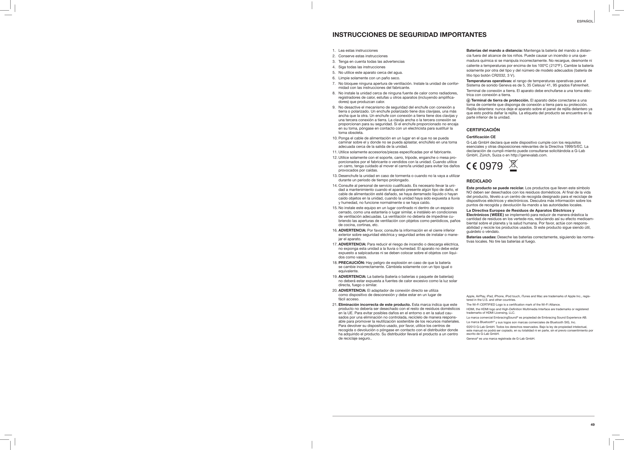 49ESPA&Ntilde;OLINSTRUCCIONES DE SEGURIDAD IMPORTANTES1.   Lea estas instrucciones 2.   Conserve estas instrucciones3.   Tenga en cuenta todas las advertencias4.   Siga todas las instrucciones 5.   No utilice este aparato cerca del agua.6.   Limpie solamente con un pa&ntilde;o seco.7.    No bloquee ninguna apertura de ventilaci&oacute;n. Instale la unidad de confor-midad con las instrucciones del fabricante.8.    No instale la unidad cerca de ninguna fuente de calor como radiadores, registradores de calor, estufas u otros aparatos (incluyendo amplifica-dores) que produzcan calor. 9.   No desactive el mecanismo de seguridad del enchufe con conexi&oacute;n a tierra o polarizado. Un enchufe polarizado tiene dos clavijass, una m&aacute;s ancha que la otra. Un enchufe con conexi&oacute;n a tierra tiene dos clavijas y una tercera conexi&oacute;n a tierra. La clavija ancha o la tercera conexi&oacute;n se proporcionan para su seguridad. Si el enchufe proporcionado no encaja en su toma, p&oacute;ngase en contacto con un electricista para sustituir la toma obsoleta.10.  Ponga el cable de alimentaci&oacute;n en un lugar en el que no se pueda caminar sobre el y donde no se pueda aplastar, ench&uacute;felo en una toma adecuada cerca de la salida de la unidad.11.  Utilice solamente accesorios/piezas especificadas por el fabricante.12.  Utilice solamente con el soporte, carro, tr&iacute;pode, enganche o mesa pro-porcionados por el fabricante o vendidos con la unidad. Cuando utilice un carro, tenga cuidado al mover el carro/la unidad para evitar los da&ntilde;os provocados por ca&iacute;das.13.  Desenchufe la unidad en caso de tormenta o cuando no la vaya a utilizar durante un periodo de tiempo prolongado.14.  Consulte al personal de servicio cualificado. Es necesario llevar la uni-dad a mantenimiento cuando el aparato presente alg&uacute;n tipo de da&ntilde;o, el cable de alimentaci&oacute;n est&eacute; da&ntilde;ado, se haya derramado l&iacute;quido o hayan ca&iacute;do objetos en la unidad, cuando la unidad haya sido expuesta a lluvia y humedad, no funcione normalmente o se haya ca&iacute;do.15.  No instale este equipo en un lugar confinado ni dentro de un espacio cerrado, como una estanter&iacute;a o lugar similar, e inst&aacute;lelo en condiciones de ventilaci&oacute;n adecuadas. La ventilaci&oacute;n no deber&iacute;a de impedirse cu-briendo las aperturas de ventilaci&oacute;n con pbjetos como peri&oacute;dicos, pa&ntilde;os de cocina, cortinas, etc.16.  ADVERTENCIA: Por favor, consulte la informaci&oacute;n en el cierre inferior exterior sobre seguridad el&eacute;ctrica y seguridad antes de instalar o mane-jar el aparato.17.  ADVERTENCIA: Para reducir el riesgo de incendio o descarga el&eacute;ctrica, no exponga esta unidad a la lluvia o humedad. El aparato no debe estar expuesto a salpicaduras ni se deben colocar sobre el objetos con l&iacute;qui-dos como vasos.18.  PRECAUCI&Oacute;N: Hay peligro de explosi&oacute;n en caso de que la bater&iacute;a  se cambie incorrectamente. C&aacute;mbiela solamente con un tipo igual o equivalente.19.  ADVERTENCIA: La bater&iacute;a (bater&iacute;a o bater&iacute;as o paquete de bater&iacute;as) no deber&aacute; estar expuesta a fuentes de calor excesivo como la luz solar directa, fuego o similar.20.  ADVERTENCIA: El adaptador de conexi&oacute;n directo se utiliza  como dispositivo de desconexi&oacute;n y debe estar en un lugar de  f&aacute;cil acceso.21.  Eliminaci&oacute;n incorrecta de este producto. Esta marca indica que este producto no deber&iacute;a ser desechado con el resto de residuos dom&eacute;sticos en la UE. Para evitar posibles da&ntilde;os en el entorno o en la salud cau-sados por una eliminaci&oacute;n no controlada, rec&iacute;clelo de manera respons-able para promover la reutilizaci&oacute;n sostenible de los recursos materiales. Para devolver su dispositivo usado, por favor, utilice los centros de recogida o devoluci&oacute;n o p&oacute;ngase en contacto con el distribuidor donde ha adquirido el producto. Su distribuidor llevar&aacute; el producto a un centro de reciclaje seguro.. Bater&iacute;as del mando a distancia: Mantenga la bater&iacute;a del mando a distan-cia fuera del alcance de los ni&ntilde;os. Puede causar un incendio o una que-madura qu&iacute;mica si se manipula incorrectamente. No recargue, desmonte ni caliente a temperaturas por encima de los 100&ordm;C ( 212&ordm;F ). Cambie la bater&iacute;a solamente por otra del tipo y del n&uacute;mero de modelo adecuados ( bater&iacute;a de litio tipo bot&oacute;n CR2032, 3 V ).Temperaturas operativas: el rango de temperaturas operativas para el Sistema de sonido Geneva es de 5, 35 Celsius/ 41, 95 grados Fahrenheit.Terminal de conexi&oacute;n a tierra. El aparato debe enchufarse a una toma el&eacute;c-trica con conexi&oacute;n a tierra. Terminal de tierra de protecci&oacute;n. El aparato debe conectarse a una toma de corriente que disponga de conexi&oacute;n a tierra para su protecci&oacute;n. Rejilla delantera: nunca deje el aparato sobre el panel de rejilla delantero ya que esto podr&iacute;a da&ntilde;ar la rejilla. La etiqueta del producto se encuentra en la parte inferior de la unidad.CERTIFICACI&Oacute;NCerticaci&oacute;n CEG-Lab GmbH declara que este dispositivo cumple con los requisitos esenciales y otras disposiciones relevantes de la Directiva 1999/5/EC. La declaraci&oacute;n de cumpli-miento puede consultarse solicit&aacute;ndola a G-Lab GmbH, Z&uacute;rich, Suiza o en http://genevalab.com. 0979  RECICLADOEste producto se puede reciclar. Los productos que lleven este s&iacute;mbolo NO deben ser desechados con los residuos dom&eacute;sticos. Al final de la vida del producto, ll&eacute;velo a un centro de recogida designado para el reciclaje de dispositivos el&eacute;ctricos y electr&oacute;nicos. Descubra m&aacute;s informaci&oacute;n sobre los puntos de recogida y devoluci&oacute;n lla-mando a las autoridades locales.La Directiva Europea de Residuos de Aparatos El&eacute;ctricos y  Electr&oacute;nicos  ( WEEE ) se implement&oacute; para reducir de manera dr&aacute;stica la cantidad de residuos en los vertede-ros, reduciendo as&iacute; su efecto medioam-biental sobre el planeta y la salud humana. Por favor, act&uacute;e con respons-abilidad y recicle los productos usados. Si este producto sigue siendo &uacute;til, gu&aacute;rdelo o v&eacute;ndalo.Bater&iacute;as usadas: Deseche las bater&iacute;as correctamente, siguiendo las norma-tivas locales. No tire las bater&iacute;as al fuego.Apple, AirPlay, iPad, iPhone, iPod touch, iTunes and Mac are trademarks of Apple Inc., regis-tered in the U.S. and other countries.The Wi-Fi CERTIFIED Logo is a certiﬁcation mark of the Wi-Fi Alliance.HDMI, the HDMI logo and High-Deﬁnition Multimedia Interface are trademarks or registered trademarks of HDMI Licensing, LLC.La marca comercial EmbracingSound&reg; es propiedad de Embracing Sound Experience AB.La marca Bluetooth&reg; y sus logos son marcas comerciales de Bluetooth SIG, Inc. &copy;2013 G-Lab GmbH. Todos los derechos reservados. Bajo la ley de propiedad intelectual, este manual no podr&aacute; ser copiado, en su totalidad ni en parte, sin el previo consentimiento por escrito de G-Lab GmbH.Geneva&reg; es una marca registrada de G-Lab GmbH.