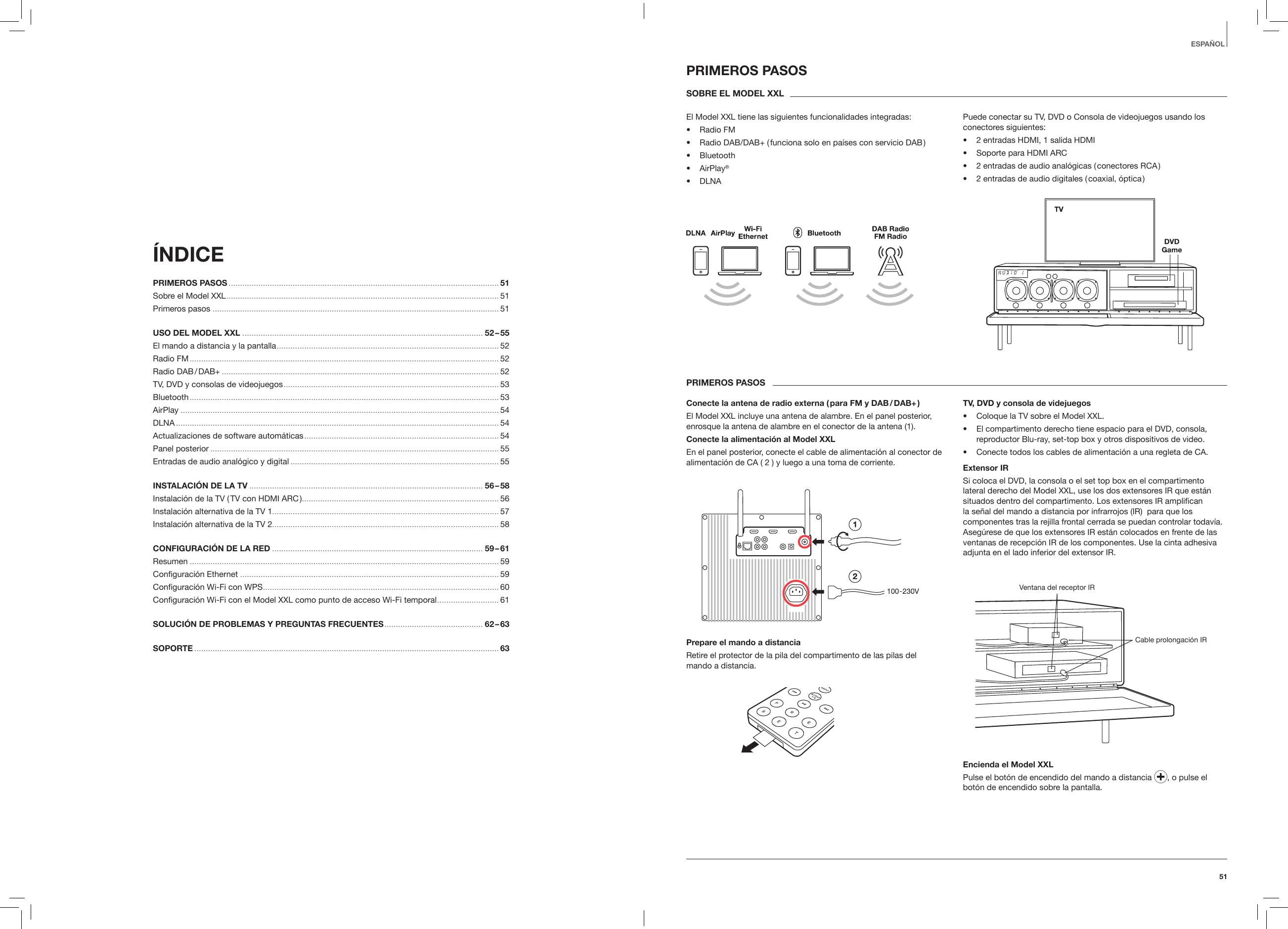 51ESPA&Ntilde;OL&Iacute;NDICE PRIMEROS PASOS ...................................................................................................................... 51Sobre el Model XXL .......................................................................................................................51Primeros pasos .............................................................................................................................51USO DEL MODEL XXL ......................................................................................................... 52 &ndash; 55El mando a distancia y la pantalla ................................................................................................. 52Radio FM ....................................................................................................................................... 52Radio  DAB / DAB+ ......................................................................................................................... 52TV, DVD y consolas de videojuegos .............................................................................................. 53Bluetooth ....................................................................................................................................... 53AirPlay ........................................................................................................................................... 54DLNA ............................................................................................................................................. 54Actualizaciones de software autom&aacute;ticas .....................................................................................54Panel posterior .............................................................................................................................. 55Entradas de audio anal&oacute;gico y digital ........................................................................................... 55INSTALACI&Oacute;N DE LA TV ...................................................................................................... 56 &ndash; 58Instalaci&oacute;n de la TV ( TV con HDMI ARC ) ...................................................................................... 56Instalaci&oacute;n alternativa de la TV 1................................................................................................... 57Instalaci&oacute;n alternativa de la TV 2................................................................................................... 58CONFIGURACI&Oacute;N DE LA RED ............................................................................................ 59 &ndash; 61Resumen ....................................................................................................................................... 59Conﬁguraci&oacute;n Ethernet ................................................................................................................. 59Conﬁguraci&oacute;n Wi-Fi con WPS ....................................................................................................... 60Conﬁguraci&oacute;n Wi-Fi con el Model XXL como punto de acceso Wi-Fi temporal ........................... 61SOLUCI&Oacute;N DE PROBLEMAS Y PREGUNTAS FRECUENTES ........................................... 62 &ndash; 63SOPORTE ..................................................................................................................................... 63PRIMEROS PASOSSOBRE EL MODEL XXLEl Model XXL tiene las siguientes funcionalidades integradas:&bull;  Radio FM&bull;  Radio DAB/DAB+ ( funciona solo en pa&iacute;ses con servicio DAB )&bull;  Bluetooth&bull;  AirPlay&reg;&bull;  DLNAPuede conectar su TV, DVD o Consola de videojuegos usando los conectores siguientes:&bull;  2 entradas HDMI, 1 salida HDMI&bull;  Soporte para HDMI ARC&bull;  2 entradas de audio anal&oacute;gicas ( conectores RCA )&bull;  2 entradas de audio digitales ( coaxial, &oacute;ptica )PRIMEROS PASOSConecte la antena de radio externa ( para FM y DAB / DAB+ )El Model XXL incluye una antena de alambre. En el panel posterior, enrosque la antena de alambre en el conector de la antena (1).Conecte la alimentaci&oacute;n al Model XXLEn el panel posterior, conecte el cable de alimentaci&oacute;n al conector de alimentaci&oacute;n de CA ( 2 ) y luego a una toma de corriente.Prepare el mando a distanciaRetire el protector de la pila del compartimento de las pilas del  mando a distancia.TV, DVD y consola de videjuegos&bull;  Coloque la TV sobre el Model XXL.&bull;  El compartimento derecho tiene espacio para el DVD, consola, reproductor Blu-ray, set-top box y otros dispositivos de video.&bull;  Conecte todos los cables de alimentaci&oacute;n a una regleta de CA.Extensor IRSi coloca el DVD, la consola o el set top box en el compartimento lateral derecho del Model XXL, use los dos extensores IR que est&aacute;n situados dentro del compartimento. Los extensores IR ampliﬁcan la se&ntilde;al del mando a distancia por infrarrojos (IR)  para que los componentes tras la rejilla frontal cerrada se puedan controlar todav&iacute;a. Aseg&uacute;rese de que los extensores IR est&aacute;n colocados en frente de las ventanas de recepci&oacute;n IR de los componentes. Use la cinta adhesiva adjunta en el lado inferior del extensor IR.Ventana del receptor IRCable prolongaci&oacute;n IREncienda el Model XXLPulse el bot&oacute;n de encendido del mando a distancia  , o pulse el bot&oacute;n de encendido sobre la pantalla.