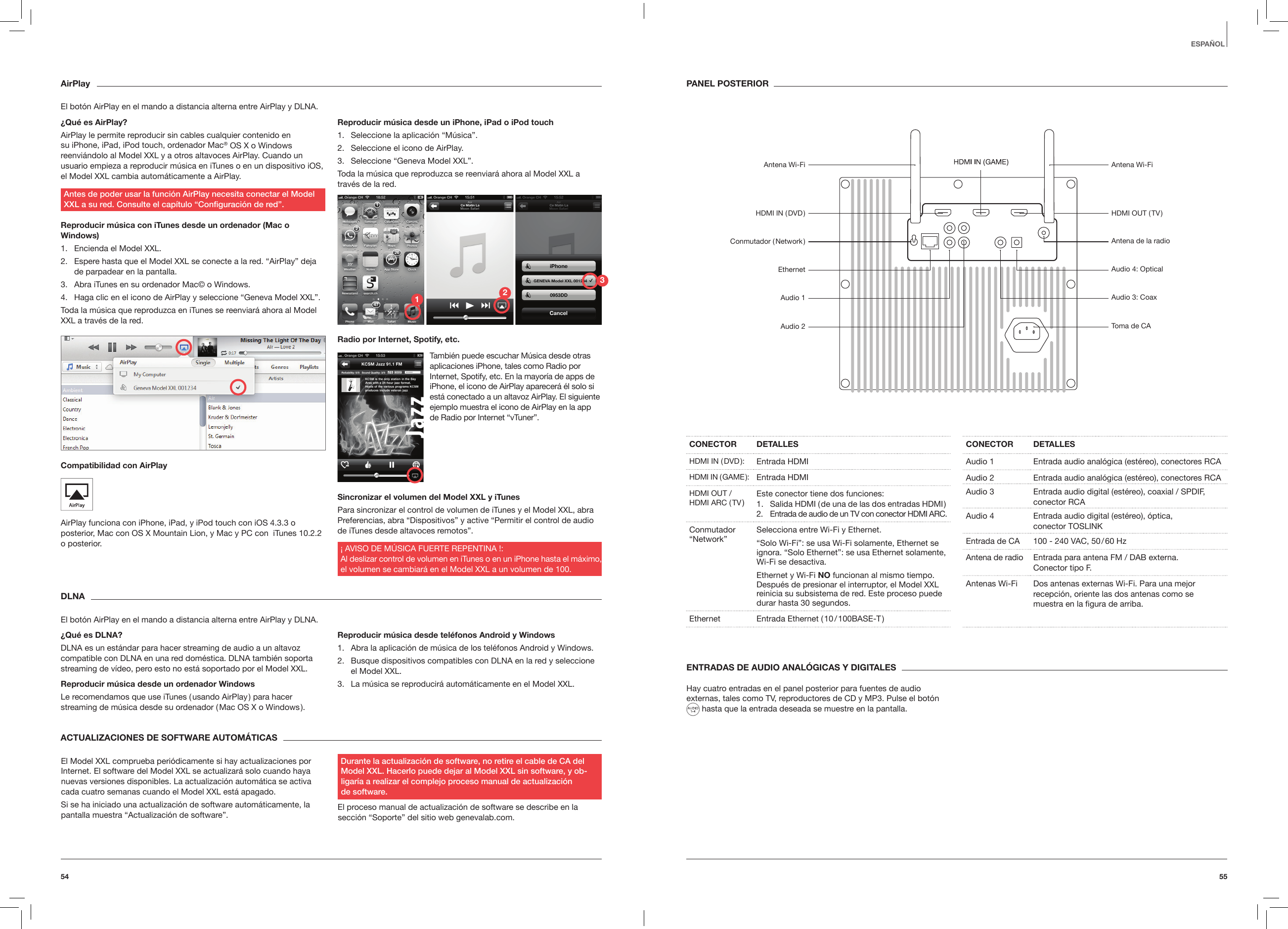 5554ESPA&Ntilde;OLAirPlayEl bot&oacute;n AirPlay en el mando a distancia alterna entre AirPlay y DLNA.&iquest;Qu&eacute; es AirPlay?AirPlay le permite reproducir sin cables cualquier contenido en su iPhone, iPad, iPod touch, ordenador Mac&reg; OS X o Windows reenvi&aacute;ndolo al Model XXL y a otros altavoces AirPlay. Cuando un usuario empieza a reproducir m&uacute;sica en iTunes o en un dispositivo iOS, el Model XXL cambia autom&aacute;ticamente a AirPlay. Antes de poder usar la funci&oacute;n AirPlay necesita conectar el Model XXL a su red. Consulte el cap&iacute;tulo &ldquo;Conguraci&oacute;n de red&rdquo;.Reproducir m&uacute;sica con iTunes desde un ordenador (Mac o Windows)1.  Encienda el Model XXL.2.  Espere hasta que el Model XXL se conecte a la red. &ldquo;AirPlay&rdquo; deja de parpadear en la pantalla.3.  Abra iTunes en su ordenador Mac&copy; o Windows.4.  Haga clic en el icono de AirPlay y seleccione &ldquo;Geneva Model XXL&rdquo;. Toda la m&uacute;sica que reproduzca en iTunes se reenviar&aacute; ahora al Model XXL a trav&eacute;s de la red.Compatibilidad con AirPlay AirPlay funciona con iPhone, iPad, y iPod touch con iOS 4.3.3 o posterior, Mac con OS X Mountain Lion, y Mac y PC con  iTunes 10.2.2 o posterior.Reproducir m&uacute;sica desde un iPhone, iPad o iPod touch1.  Seleccione la aplicaci&oacute;n &ldquo;M&uacute;sica&rdquo;.2.  Seleccione el icono de AirPlay.3.  Seleccione &ldquo;Geneva Model XXL&rdquo;.Toda la m&uacute;sica que reproduzca se reenviar&aacute; ahora al Model XXL a trav&eacute;s de la red.Radio por Internet, Spotify, etc.Sincronizar el volumen del Model XXL y iTunesPara sincronizar el control de volumen de iTunes y el Model XXL, abra Preferencias, abra &ldquo;Dispositivos&rdquo; y active &ldquo;Permitir el control de audio de iTunes desde altavoces remotos&rdquo;.&iexcl; AVISO DE M&Uacute;SICA FUERTE REPENTINA !: Al deslizar control de volumen en iTunes o en un iPhone hasta el m&aacute;ximo,  el volumen se cambiar&aacute; en el Model XXL a un volumen de 100.DLNAEl bot&oacute;n AirPlay en el mando a distancia alterna entre AirPlay y DLNA.&iquest;Qu&eacute; es DLNA?DLNA es un est&aacute;ndar para hacer streaming de audio a un altavoz compatible con DLNA en una red dom&eacute;stica. DLNA tambi&eacute;n soporta streaming de v&iacute;deo, pero esto no est&aacute; soportado por el Model XXL.Reproducir m&uacute;sica desde un ordenador WindowsLe recomendamos que use iTunes ( usando AirPlay ) para hacer streaming de m&uacute;sica desde su ordenador ( Mac OS X o Windows ).Reproducir m&uacute;sica desde tel&eacute;fonos Android y Windows1.  Abra la aplicaci&oacute;n de m&uacute;sica de los tel&eacute;fonos Android y Windows.2.  Busque dispositivos compatibles con DLNA en la red y seleccione el Model XXL.3.  La m&uacute;sica se reproducir&aacute; autom&aacute;ticamente en el Model XXL.ENTRADAS DE AUDIO ANAL&Oacute;GICAS Y DIGITALESHay cuatro entradas en el panel posterior para fuentes de audio externas, tales como TV, reproductores de CD y MP3. Pulse el bot&oacute;n    hasta que la entrada deseada se muestre en la pantalla.ACTUALIZACIONES DE SOFTWARE AUTOM&Aacute;TICAS El Model XXL comprueba peri&oacute;dicamente si hay actualizaciones por Internet. El software del Model XXL se actualizar&aacute; solo cuando haya nuevas versiones disponibles. La actualizaci&oacute;n autom&aacute;tica se activa cada cuatro semanas cuando el Model XXL est&aacute; apagado.Si se ha iniciado una actualizaci&oacute;n de software autom&aacute;ticamente, la pantalla muestra &ldquo;Actualizaci&oacute;n de software&rdquo;.Durante la actualizaci&oacute;n de software, no retire el cable de CA del Model XXL. Hacerlo puede dejar al Model XXL sin software, y ob-ligar&iacute;a a realizar el complejo proceso manual de actualizaci&oacute;n  de software.El proceso manual de actualizaci&oacute;n de software se describe en la secci&oacute;n &ldquo;Soporte&rdquo; del sitio web genevalab.com.CONECTOR DETALLESHDMI  IN  ( DVD ): Entrada HDMIHDMI  IN  ( GAME ): Entrada HDMIHDMI OUT / HDMI ARC ( TV ) Este conector tiene dos funciones:1.  Salida HDMI ( de una de las dos entradas HDMI )2.  Entrada de audio de un TV con conector HDMI ARC.Conmutador &ldquo;Network&rdquo; Selecciona entre Wi-Fi y Ethernet.&ldquo;Solo Wi-Fi&rdquo;: se usa Wi-Fi solamente, Ethernet se ignora. &ldquo;Solo Ethernet&rdquo;: se usa Ethernet solamente, Wi-Fi se desactiva.Ethernet y Wi-Fi NO funcionan al mismo tiempo. Despu&eacute;s de presionar el interruptor, el Model XXL reinicia su subsistema de red. Este proceso puede durar hasta 30 segundos.Ethernet Entrada Ethernet ( 10 / 100BASE-T )CONECTOR DETALLESAudio 1 Entrada audio anal&oacute;gica (est&eacute;reo), conectores RCA Audio 2 Entrada audio anal&oacute;gica (est&eacute;reo), conectores RCA  Audio 3 Entrada audio digital (est&eacute;reo), coaxial / SPDIF, conector RCAAudio 4 Entrada audio digital (est&eacute;reo), &oacute;ptica,  conector TOSLINKEntrada de CA  100 - 240 VAC, 50 / 60 HzAntena de radio Entrada para antena FM / DAB externa.  Conector tipo F.Antenas Wi-Fi Dos antenas externas Wi-Fi. Para una mejor recepci&oacute;n, oriente las dos antenas como se muestra en la ﬁgura de arriba.PANEL POSTERIOR      Tambi&eacute;n puede escuchar M&uacute;sica desde otras aplicaciones iPhone, tales como Radio por Internet, Spotify, etc. En la mayor&iacute;a de apps de iPhone, el icono de AirPlay aparecer&aacute; &eacute;l solo si est&aacute; conectado a un altavoz AirPlay. El siguiente ejemplo muestra el icono de AirPlay en la app de Radio por Internet &ldquo;vTuner&rdquo;.Antena Wi-FiHDMI  IN  ( DVD )Conmutador  ( Network )EthernetAudio 1Audio 2Antena Wi-FiHDMI OUT ( TV )Antena de la radioAudio 4: OpticalAudio 3: CoaxToma de CA123
