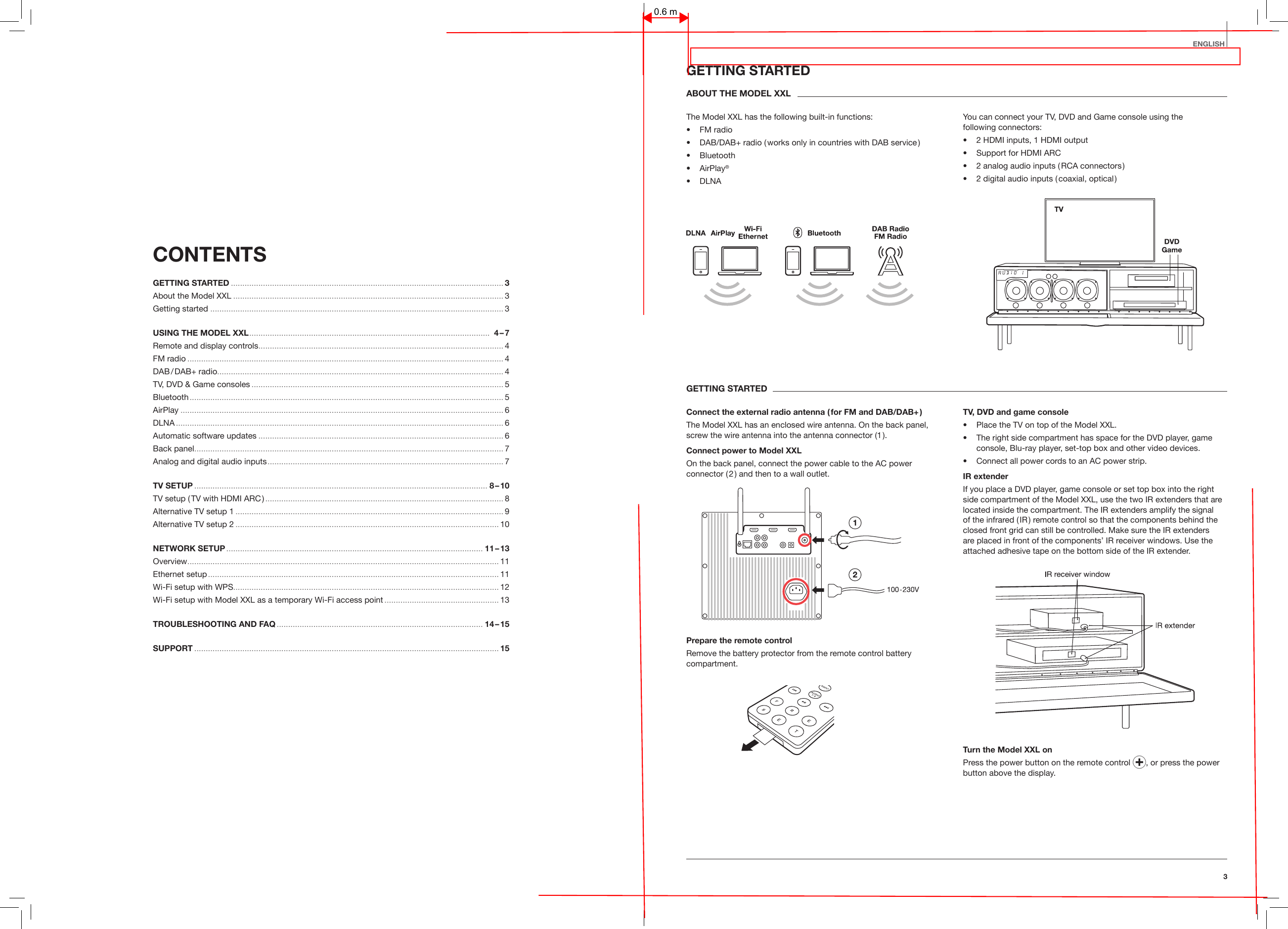 3EnglishCONTENTS GETTING STARTED .......................................................................................................................3About the Model XXL ...................................................................................................................... 3Getting started ................................................................................................................................ 3USING THE MODEL XXL .........................................................................................................   4 &ndash; 7Remote and display controls ...........................................................................................................4FM radio .......................................................................................................................................... 4DAB / DAB+  radio............................................................................................................................. 4TV, DVD &amp; Game consoles .............................................................................................................. 5Bluetooth ......................................................................................................................................... 5AirPlay ............................................................................................................................................. 6DLNA ............................................................................................................................................... 6Automatic software updates ...........................................................................................................6Back panel ....................................................................................................................................... 7Analog and digital audio inputs ....................................................................................................... 7TV SETUP ................................................................................................................................ 8 &ndash; 10TV setup ( TV with HDMI ARC ) ........................................................................................................ 8Alternative TV setup 1 ..................................................................................................................... 9Alternative TV setup 2 ................................................................................................................... 10NETWORK SETUP ................................................................................................................ 11 &ndash; 13Overview ........................................................................................................................................ 11Ethernet setup ............................................................................................................................... 11Wi-Fi setup with WPS.................................................................................................................... 12Wi-Fi setup with Model XXL as a temporary Wi-Fi access point .................................................. 13TROUBLESHOOTING AND FAQ .......................................................................................... 14 &ndash; 15SUPPORT .....................................................................................................................................15GETTING STARTEDABOUT THE MODEL XXLThe Model XXL has the following built-in functions:&bull;  FM radio&bull;  DAB/DAB+ radio ( works only in countries with DAB service )&bull;  Bluetooth&bull;   AirPlay&reg;&bull;  DLNAYou can connect your TV, DVD and Game console using the  following connectors:&bull;  2 HDMI inputs, 1 HDMI output&bull;  Support for HDMI ARC&bull;  2 analog audio inputs ( RCA connectors )&bull;  2 digital audio inputs ( coaxial, optical )GETTING STARTEDConnect the external radio antenna ( for FM and DAB/DAB+ )The Model XXL has an enclosed wire antenna. On the back panel, screw the wire antenna into the antenna connector (1 ).Connect power to Model XXL On the back panel, connect the power cable to the AC power connector ( 2 ) and then to a wall outlet.Prepare the remote controlRemove the battery protector from the remote control battery compartment.TV, DVD and game console&bull;  Place the TV on top of the Model XXL.&bull;   The right side compartment has space for the DVD player, game console, Blu-ray player, set-top box and other video devices. &bull;  Connect all power cords to an AC power strip. IR extenderIf you place a DVD player, game console or set top box into the right side compartment of the Model XXL, use the two IR extenders that are located inside the compartment. The IR extenders amplify the signal of the infrared ( IR ) remote control so that the components behind the closed front grid can still be controlled. Make sure the IR extenders are placed in front of the components&rsquo; IR receiver windows. Use the attached adhesive tape on the bottom side of the IR extender.Turn the Model XXL onPress the power button on the remote control  , or press the power button above the display.0.6 m