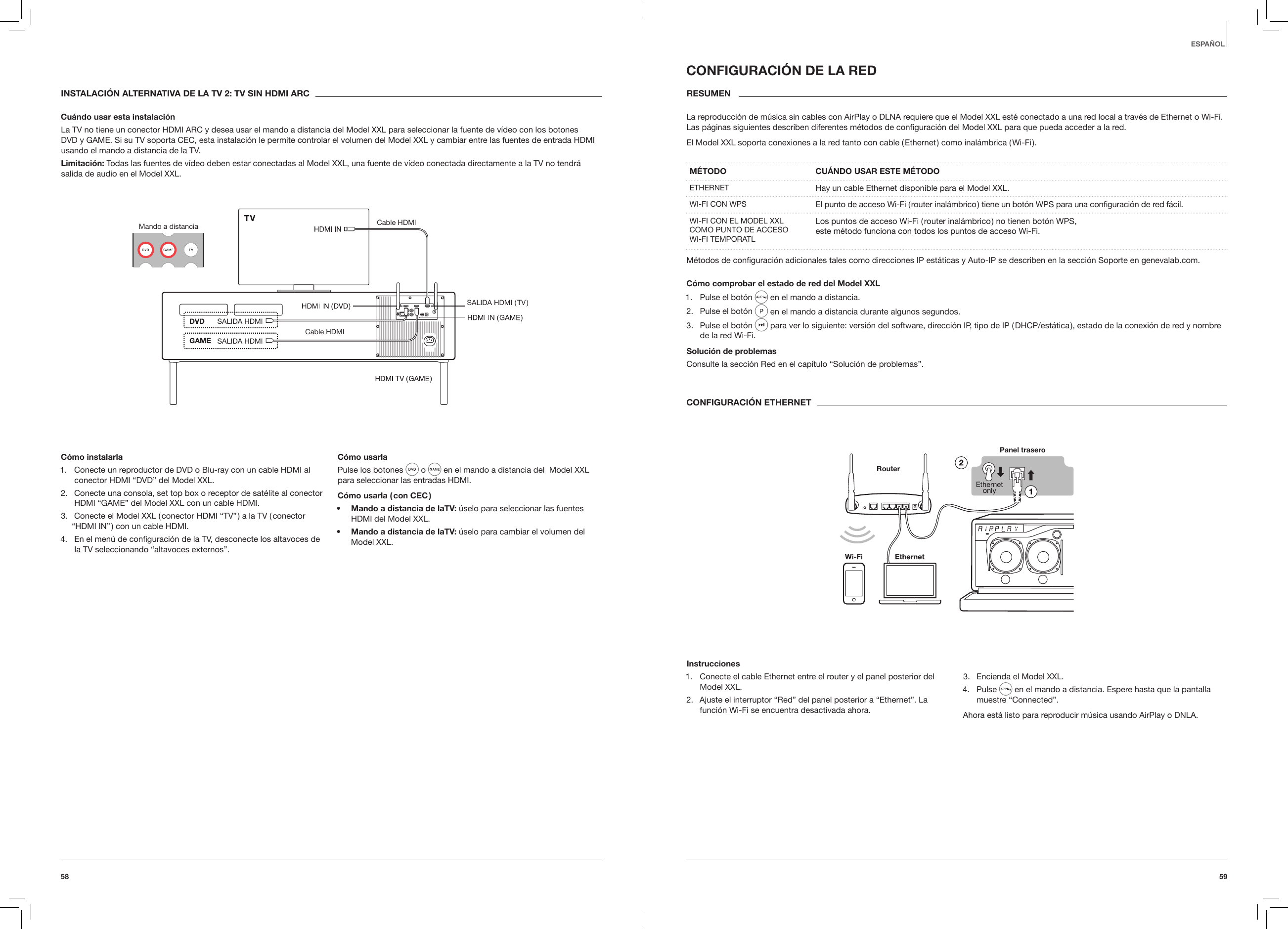 5958ESPA&Ntilde;OLINSTALACI&Oacute;N ALTERNATIVA DE LA TV 2: TV SIN HDMI ARCCu&aacute;ndo usar esta instalaci&oacute;nLa TV no tiene un conector HDMI ARC y desea usar el mando a distancia del Model XXL para seleccionar la fuente de v&iacute;deo con los botones DVD y GAME. Si su TV soporta CEC, esta instalaci&oacute;n le permite controlar el volumen del Model XXL y cambiar entre las fuentes de entrada HDMI usando el mando a distancia de la TV.Limitaci&oacute;n: Todas las fuentes de v&iacute;deo deben estar conectadas al Model XXL, una fuente de v&iacute;deo conectada directamente a la TV no tendr&aacute; salida de audio en el Model XXL.Mando a distancia Cable HDMICable HDMISALIDA HDMISALIDA  HDMI  ( TV )SALIDA HDMIC&oacute;mo instalarla1.  Conecte un reproductor de DVD o Blu-ray con un cable HDMI al conector HDMI &ldquo;DVD&rdquo; del Model XXL.2.  Conecte una consola, set top box o receptor de sat&eacute;lite al conector HDMI &ldquo;GAME&rdquo; del Model XXL con un cable HDMI.3.  Conecte el Model XXL ( conector HDMI &ldquo;TV&rdquo; ) a la TV ( conector &ldquo;HDMI IN&rdquo; ) con un cable HDMI.4.  En el men&uacute; de conﬁguraci&oacute;n de la TV, desconecte los altavoces de la TV seleccionando &ldquo;altavoces externos&rdquo;.C&oacute;mo usarlaPulse los botones   o   en el mando a distancia del  Model XXL para seleccionar las entradas HDMI.C&oacute;mo usarla ( con CEC )&bull;  Mando a distancia de laTV: &uacute;selo para seleccionar las fuentes HDMI del Model XXL.&bull;  Mando a distancia de laTV: &uacute;selo para cambiar el volumen del Model XXL.CONFIGURACI&Oacute;N DE LA REDRESUMEN La reproducci&oacute;n de m&uacute;sica sin cables con AirPlay o DLNA requiere que el Model XXL est&eacute; conectado a una red local a trav&eacute;s de Ethernet o Wi-Fi. Las p&aacute;ginas siguientes describen diferentes m&eacute;todos de conﬁguraci&oacute;n del Model XXL para que pueda acceder a la red. El Model XXL soporta conexiones a la red tanto con cable ( Ethernet ) como inal&aacute;mbrica ( Wi-Fi ). M&Eacute;TODO  CU&Aacute;NDO USAR ESTE M&Eacute;TODOETHERNET Hay un cable Ethernet disponible para el Model XXL.WI-FI CON WPS El punto de acceso Wi-Fi ( router inal&aacute;mbrico ) tiene un bot&oacute;n WPS para una conﬁguraci&oacute;n de red f&aacute;cil.WI-FI CON EL MODEL XXL COMO PUNTO DE ACCESO WI-FI TEMPORATLLos puntos de acceso Wi-Fi ( router inal&aacute;mbrico ) no tienen bot&oacute;n WPS,  este m&eacute;todo funciona con todos los puntos de acceso Wi-Fi. M&eacute;todos de conﬁguraci&oacute;n adicionales tales como direcciones IP est&aacute;ticas y Auto-IP se describen en la secci&oacute;n Soporte en genevalab.com.C&oacute;mo comprobar el estado de red del Model XXL1.  Pulse el bot&oacute;n   en el mando a distancia.2.  Pulse el bot&oacute;n   en el mando a distancia durante algunos segundos.3.  Pulse el bot&oacute;n   para ver lo siguiente: versi&oacute;n del software, direcci&oacute;n IP, tipo de IP ( DHCP/est&aacute;tica ), estado de la conexi&oacute;n de red y nombre de la red Wi-Fi.Soluci&oacute;n de problemasConsulte la secci&oacute;n Red en el cap&iacute;tulo &ldquo;Soluci&oacute;n de problemas&rdquo;.CONFIGURACI&Oacute;N ETHERNETPanel traseroRouterInstrucciones1.  Conecte el cable Ethernet entre el router y el panel posterior del Model XXL.2.  Ajuste el interruptor &ldquo;Red&rdquo; del panel posterior a &ldquo;Ethernet&rdquo;. La funci&oacute;n Wi-Fi se encuentra desactivada ahora.3.  Encienda el Model XXL.4.  Pulse   en el mando a distancia. Espere hasta que la pantalla muestre &ldquo;Connected&rdquo;.Ahora est&aacute; listo para reproducir m&uacute;sica usando AirPlay o DNLA.