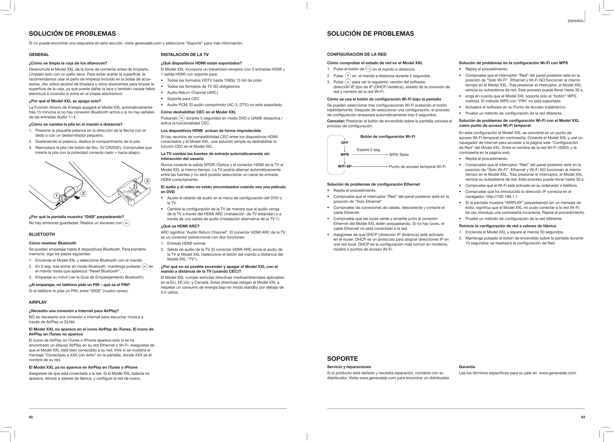 6362ESPA&Ntilde;OLSOLUCI&Oacute;N DE PROBLEMASCONFIGURACI&Oacute;N DE LA REDC&oacute;mo comprobar el estado de red en el Model XXL1.  Pulse el bot&oacute;n de  en el mando a distancia.2.  Pulse   en  el mando a distancia durante 5 segundos.  3.  Pulse   para ver lo siguiente: versi&oacute;n del software,  direcci&oacute;n IP, tipo de IP ( DHCP / est&aacute;tica ), estado de la conexi&oacute;n de red y nombre de la red Wi-Fi. C&oacute;mo se usa el bot&oacute;n de conguraci&oacute;n Wi-Fi bajo la pantallaSe pueden seleccionar tres conﬁguraciones Wi-Fi pulsando el bot&oacute;n repetidamente. Despu&eacute;s de seleccionar una conﬁguraci&oacute;n, el proceso de conﬁguraci&oacute;n empezar&aacute; autom&aacute;ticamente tras 5 segundos.Cancelar: Presionar el bot&oacute;n de encendido sobre la pantalla cancela el proceso de conﬁguraci&oacute;n.Bot&oacute;n de conguraci&oacute;n Wi-FiWPS-TastePunto de acceso temporal Wi-FiEspere 5 seg.Soluci&oacute;n de problemas de conguraci&oacute;n Ethernet&bull;  Repita el procedimiento.&bull;  Compruebe que el interruptor &ldquo;Red&rdquo; del panel posterior est&eacute; en la posici&oacute;n de &ldquo;Solo Ethernet&rdquo;.&bull;  Compruebe las conexiones de cables, desconecte y conecte el cable Ethernet.&bull;  Compruebe que las luces verde y amarilla junto al conector Ethernet del Model XXL est&eacute;n parpadeando. Si no hay luces, el cable Ethernet no est&aacute; conectado a la red.&bull;  Aseg&uacute;rese de que DHCP ( direcci&oacute;n IP din&aacute;mica ) est&eacute; activado en el router. DHCP es un protocolo para asignar direcciones IP en una red local. DHCP es la conﬁguraci&oacute;n m&aacute;s com&uacute;n en modems, routers o puntos de acceso Wi-Fi.Soluci&oacute;n de problemas en la conguraci&oacute;n Wi-Fi con WPS&bull;  Repita el procedimiento.&bull;  Compruebe que el interruptor &ldquo;Red&rdquo; del panel posterior est&eacute; en la posici&oacute;n de &ldquo;Solo Wi-Fi&rdquo;. Ethernet y Wi-Fi NO funcionan al mismo tiempo en el Model XXL. Tras presionar el interruptor, el Model XXL reinicia su subsistema de red. Este proceso puede llevar hasta 30 s.&bull;  enga en cuenta que el Model XXL soporta solo el &ldquo;bot&oacute;n&rdquo; WPS. method. El m&eacute;todo WPS con &ldquo;PIN&rdquo; no est&aacute; soportado.&bull;  Actualice el software en su Punto de Acceso Inal&aacute;mbrico.&bull;  Pruebe un m&eacute;todo de conﬁguraci&oacute;n de la red diferente.Soluci&oacute;n de problemas de conguraci&oacute;n Wi-Fi con el Model XXL como punto de acceso Wi-Fi temporalEn esta conﬁguraci&oacute;n el Model XXL se convierte en un punto de acceso Wi-Fi temporal sin contrase&ntilde;a. Conecte el Model XXL y use un navegador de internet para acceder a la p&aacute;gina web &ldquo;Conﬁguraci&oacute;n de Red&rdquo; del Model XXL. Entre el nombre de la red Wi-Fi ( SSID ) y la contrase&ntilde;a en la p&aacute;gina web.&bull;  Repita el procedimiento.&bull;  Compruebe que el interruptor &ldquo;Red&rdquo; del panel posterior est&eacute; en la posici&oacute;n de &ldquo;Solo Wi-Fi&rdquo;. Ethernet y Wi-Fi NO funcionan al mismo tiempo en el Model XXL. Tras presionar el interruptor, el Model XXL reinicia su subsistema de red. Este proceso puede llevar hasta 30 s.&bull;  Compruebe que el Wi-Fi est&aacute; activado en su ordenador o tel&eacute;fono.&bull;  Compruebe que ha introducido la direcci&oacute;n IP correcta en el navegador: http://192.168.1.1&bull;  Si la pantalla muestra &ldquo;AIRPLAY&rdquo; parpadeando sin un mensaje de &eacute;xito, signiﬁca que el Model XXL no pudo conectar a la red Wi-Fi: tal vez introdujo una contrase&ntilde;a incorrecta. Repita el procedimiento.&bull;  Pruebe un m&eacute;todo de conﬁguraci&oacute;n de la red diferente.Reinicie la conguraci&oacute;n de red a valores de f&aacute;brica1.  Encienda el Model XXL y espere al menos 30 segundos.2.  Mantenga pulsado el bot&oacute;n de encendido sobre la pantalla durante 10 segundos: se resetear&aacute; la conﬁguraci&oacute;n de Red.SOPORTEServicio y reparacionesSi el producto est&aacute; da&ntilde;ado y necesita reparaci&oacute;n, contacte con su distribuidor. Visite www.genevalab.com para encontrar un distribuidor. Garant&iacute;aLea los t&eacute;rminos espec&iacute;ﬁcos para su pa&iacute;s en  www.genevalab.com. SOLUCI&Oacute;N DE PROBLEMASSi no puede encontrar una respuesta en esta secci&oacute;n, visite genevalab.com y seleccione &ldquo;Soporte&rdquo; para m&aacute;s informaci&oacute;n. GENERAL&iquest;C&oacute;mo se limpia la caja de los altavoces?Desenchufe el Model XXL de la toma de corriente antes de limpiarlo.. L&iacute;mpielo solo con un pa&ntilde;o seco. Para evitar ara&ntilde;ar la superﬁcie, le recomendamos usar el pa&ntilde;o de limpieza incluido en la bolsa de acce-sorios. &iexcl;No utilice alcohol de limpieza u otros disolventes para limpiar la superﬁcie de la caja, ya que puede da&ntilde;ar la laca y tambi&eacute;n causar fallos el&eacute;ctricos e incendio si entra en el chasis electr&oacute;nico!&iquest;Por qu&eacute; el Model XXL se apaga solo?La Funci&oacute;n Ahorro de Energ&iacute;a apagar&aacute; el Model XXL autom&aacute;ticamente tras 15 minutos si no hay conexi&oacute;n Bluetooth activa o si no hay se&ntilde;ales de las entradas Audio 1 &ndash; 4.&iquest;C&oacute;mo se cambia la pila en el mando a distancia?1.  Presione la peque&ntilde;a palanca en la direcci&oacute;n de la echa con el dedo o con un destornillador peque&ntilde;o.2.  Sosteniendo la palanca, deslice el compartimento de la pila. 3.  Reemplace la pila ( de bot&oacute;n de litio, 3V CR2032 ). Compruebe que inserta la pila con la polaridad correcta ( lado + hacia abajo ).123&iquest;Por qu&eacute; la pantalla muestra &ldquo;DAB&rdquo; parpadeando?No hay emisoras guardadas. Realice un escaneo con .BLUETOOTHC&oacute;mo resetear BluetoothSe pueden emparejar hasta 8 dispositivos Bluetooth. Para borratrla memoria, siga los pasos siguientes:1.  Encienda el Model XXL y seleccione Bluetooth con el mando.2.  En 5 seg. tras entrar en modo Bluetooth, mantenga pulsado  en el mando hasta que aparezca &ldquo;Reset Bluetooth&rdquo;.3.  Empareje su m&oacute;vil ( ver la Gu&iacute;a de Emparejamiento Bluetooth ).&iquest;Al emparejar, mi tel&eacute;fono pide un PIN &ndash; qu&eacute; es el PIN?Si el tel&eacute;fono le pide un PIN, entre &ldquo;0000&rdquo; ( cuatro ceros ).AIRPLAY&iquest;Necesito una conexi&oacute;n a Internet para AirPlay?NO es necesaria una conexi&oacute;n a Internet para escuchar m&uacute;sica a trav&eacute;s de AirPlay or DLNA.El Model XXL no aparece en el icono AirPlay de iTunes. El icono de AirPlay en iTunes no apareceEl icono de AirPlay en iTunes o iPhone aparece solo si se ha encontrado un altavoz AirPlay en su red Ethernet o Wi-Fi. Aseg&uacute;rese de que el Model XXL est&aacute; bien conectado a su red; mire si se muestra el mensaje &ldquo;Conectado a XXX con &eacute;xito&rdquo; en la pantalla, donde XXX es el nombre de su red.El Model XXL ya no aparece en AirPlay en iTunes o iPhoneAseg&uacute;rese de que est&aacute; conectado a la red. Si el Model XXL todav&iacute;a no aparece, reinicie a valores de f&aacute;brica, y conﬁgure la red de nuevo.INSTALACI&Oacute;N DE LA TV&iquest;Qu&eacute; dispositivos HDMI est&aacute;n soportados?El Model XXL incorpora un transmisor-receptor con 2 entradas HDMI y 1 salida HDMI con soporte para:&bull;  Todos los formatos HDTV hasta 1080p 12-bit de color&bull;  Todos los formatos de TV 3D obligatorios&bull;  Audio Return Channel ( ARC )&bull;  Soporte para CEC &bull;  Audio PCM. El audio comprimido ( AC-3, DTS ) no est&aacute; soportado.C&oacute;mo deshabilitar CEC en el Model XXLPulsando   durante 5 segundos en modo DVD o GAME desactiva / activa la funcionalidad CEC.Los dispositivos HDMI  act&uacute;an de forma impredecibleSi hay asuntos de compatibilidad CEC entre los dispositivos HDMI conectados y el Model XXL, una soluci&oacute;n simple es deshabilitar la funci&oacute;n CEC en el Model XXL.La TV cambia las fuentes de entrada autom&aacute;ticamente sin interacci&oacute;n del usuarioNunca conecte la salida SPDIF / &Oacute;ptica y el conector HDMI de la TV al Model XXL al mismo tiempo. La TV podr&iacute;a alternar autom&aacute;ticamente entre las fuentes y no ser&aacute; posible seleccionar un canal de entrada HDMI correctamente.El audio y el v&iacute;deo no est&aacute;n sincronizados cuando veo una pel&iacute;cula en DVD&bull;  Ajuste el retardo de audio en el men&uacute; de conﬁguraci&oacute;n del DVD o la TV.&bull;  Cambie la conﬁguraci&oacute;n de la TV de manera que el audio venga de la TV a trav&eacute;s del HDMI ARC ( instalaci&oacute;n  de TV est&aacute;ndar ) o a trav&eacute;s de una salida de audio ( instalaci&oacute;n alternativa de la TV 1 )&iquest;Qu&eacute; es HDMI ARC?ARC signiﬁca &ldquo;Audio Return Channel&rdquo;. El conector HDMI ARC de la TV es un conector bidireccional con dos funciones: 1.  Entrada HDMI normal.2.  Salida de audio de la TV. El conector HDMI ARC env&iacute;a el audio de la TV al Model XXL ( seleccione el bot&oacute;n del mando a distancia del Model XXL &ldquo;TV&rdquo; ).&iquest;Por qu&eacute; no es posible encender y apagar el Model XXL con el mando a distancia de la TV ( usando CEC )?El Model XXL cumple estrictas directivas medioambientales aplicables en la EU, EE.UU. y Canad&aacute;. Estas directivas obligan al Model XXL a respetar un consumo de energ&iacute;a bajo en modo standby por debajo de 0.5 vatios.