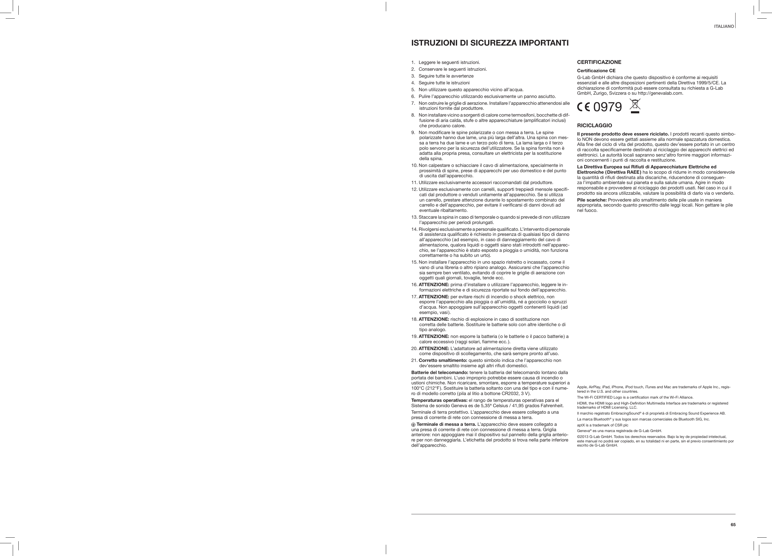 65ITALIANOISTRUZIONI DI SICUREZZA IMPORTANTI 1.  Leggere le seguenti istruzioni.2.  Conservare le seguenti istruzioni.3.  Seguire tutte le avvertenze4.  Seguire tutte le istruzioni5.   Non utilizzare questo apparecchio vicino all&rsquo;acqua.6.   Pulire l&rsquo;apparecchio utilizzando esclusivamente un panno asciutto.7.   Non ostruire le griglie di aerazione. Installare l&rsquo;apparecchio attenendosi alle istruzioni fornite dal produttore.8.   Non installare vicino a sorgenti di calore come termosifoni, bocchette di dif-fusione di aria calda, stufe o altre apparecchiature (amplificatori inclusi) che producano calore.9.   Non modificare le spine polarizzate o con messa a terra. Le spine  polarizzate hanno due lame, una pi&ugrave; larga dell&rsquo;altra. Una spina con mes-sa a terra ha due lame e un terzo polo di terra. La lama larga o il terzo polo servono per la sicurezza dell&rsquo;utilizzatore. Se la spina fornita non &egrave; adatta alla propria presa, consultare un elettricista per la sostituzione della spina.10.  Non calpestare o schiacciare il cavo di alimentazione, specialmente in prossimit&agrave; di spine, prese di apparecchi per uso domestico e del punto di uscita dall&rsquo;apparecchio.11.  Utilizzare esclusivamente accessori raccomandati dal produttore.12.  Utilizzare esclusivamente con carrelli, supporti treppiedi mensole specifi-cati dal produttore o venduti unitamente all&rsquo;apparecchio. Se si utilizza un carrello, prestare attenzione durante lo spostamento combinato del carrello e dell&rsquo;apparecchio, per evitare il verificarsi di danni dovuti ad eventuale ribaltamento.13.  Staccare la spina in caso di temporale o quando si prevede di non utilizzare l&rsquo;apparecchio per periodi prolungati.14.  Rivolgersi esclusivamente a personale qualificato. L&rsquo;intervento di personale di assistenza qualificato &egrave; richiesto in presenza di qualsiasi tipo di danno all&rsquo;apparecchio ( ad esempio, in caso di danneggiamento del cavo di alimentazione, qualora liquidi o oggetti siano stati introdotti nell&rsquo;apparec-chio, se l&rsquo;apparecchio &egrave; stato esposto a pioggia o umidit&agrave;, non funziona correttamente o ha subito un urto).15. Non installare l&rsquo;apparecchio in uno spazio ristretto o incassato, come il vano di una libreria o altro ripiano analogo. Assicurarsi che l&rsquo;apparecchio sia sempre ben ventilato, evitando di coprire le griglie di aerazione con oggetti quali giornali, tovaglie, tende ecc.16. ATTENZIONE: prima d&rsquo;installare o utilizzare l&rsquo;apparecchio, leggere le in-formazioni elettriche e di sicurezza riportate sul fondo dell&rsquo;apparecchio.17. ATTENZIONE: per evitare rischi di incendio o shock elettrico, non esporre l&rsquo;apparecchio alla pioggia o all&rsquo;umidit&agrave;, n&eacute; a gocciolio o spruzzi d&rsquo;acqua. Non appoggiare sull&rsquo;apparecchio oggetti contenenti liquidi ( ad esempio,  vasi ).18. ATTENZIONE: rischio di esplosione in caso di sostituzione non  corretta delle batterie. Sostituire le batterie solo con altre identiche o di tipo analogo.19. ATTENZIONE: non esporre la batteria ( o le batterie o il pacco batterie ) a calore eccessivo ( raggi solari, fiamme ecc. ).20. ATTENZIONE: L&rsquo;adattatore ad alimentazione diretta viene utilizzato come dispositivo di scollegamento, che sar&agrave; sempre pronto all&rsquo;uso.21. Corretto smaltimento: questo simbolo indica che l&rsquo;apparecchio non dev&rsquo;essere smaltito insieme agli altri rifiuti domestici.Batterie del telecomando: tenere la batteria del telecomando lontano dalla portata dei bambini. L&rsquo;uso improprio potrebbe essere causa di incendio o ustioni chimiche. Non ricaricare, smontare, esporre a temperature superiori a 100&deg;C ( 212&deg;F ). Sostituire la batteria soltanto con una del tipo e con il nume-ro di modello corretto ( pila al litio a bottone CR2032, 3 V ).Temperaturas operativas: el rango de temperaturas operativas para el Sistema de sonido Geneva es de 5,35&ordf; Celsius / 41,95 grados Fahrenheit.Terminale di terra protettivo. L&rsquo;apparecchio deve essere collegato a una presa di corrente di rete con connessione di messa a terra. Terminale di messa a terra. L&rsquo;apparecchio deve essere collegato a  una presa di corrente di rete con connessione di messa a terra. Griglia  anteriore: non appoggiare mai il dispositivo sul pannello della griglia anterio-re per non danneggiarla. L&rsquo;etichetta del prodotto si trova nella parte inferiore dell&rsquo;apparecchio.CERTIFICAZIONECerticazione CEG-Lab GmbH dichiara che questo dispositivo &egrave; conforme ai requisiti essenziali e alle altre disposizioni pertinenti della Direttiva 1999/5/CE. La dichiarazione di conformit&agrave; pu&ograve; essere consultata su richiesta a G-Lab GmbH, Zurigo, Svizzera o su http://genevalab.com. 0979  RICICLAGGIOIl presente prodotto deve essere riciclato. I prodotti recanti questo simbo-lo NON devono essere gettati assieme alla normale spazzatura domestica. Alla fine del ciclo di vita del prodotto, questo dev&rsquo;essere portato in un centro di raccolta specificamente destinato al riciclaggio dei apparecchi elettrici ed elettronici. Le autorit&agrave; locali sapranno senz&rsquo;altro fornire maggiori informazi-oni concernenti i punti di raccolta e restituzione.La Direttiva Europea sui Riuti di Apparecchiature Elettriche ed Elettroniche  ( Direttiva  RAEE ) ha lo scopo di ridurre in modo considerevole la quantit&agrave; di rifiuti destinata alla discariche, riducendone di conseguen-za l&rsquo;impatto ambientale sul pianeta e sulla salute umana. Agire in modo responsabile e provvedere al riciclaggio dei prodotti usati. Nel caso in cui il prodotto sia ancora utilizzabile, valutare la possibilit&agrave; di darlo via o venderlo.Pile scariche: Provvedere allo smaltimento delle pile usate in maniera appropriata, secondo quanto prescritto dalle leggi locali. Non gettare le pile nel fuoco.Apple, AirPlay, iPad, iPhone, iPod touch, iTunes and Mac are trademarks of Apple Inc., regis-tered in the U.S. and other countries.The Wi-Fi CERTIFIED Logo is a certiﬁcation mark of the Wi-Fi Alliance.HDMI, the HDMI logo and High-Deﬁnition Multimedia Interface are trademarks or registered trademarks of HDMI Licensing, LLC.Il marchio registrato EmbracingSound&reg; &egrave; di propriet&agrave; di Embracing Sound Experience AB. La marca Bluetooth&reg; y sus logos son marcas comerciales de Bluetooth SIG, Inc. aptX is a trademark of CSR plcGeneva&reg; es una marca registrada de G-Lab GmbH.&copy;2013 G-Lab GmbH. Todos los derechos reservados. Bajo la ley de propiedad intelectual, este manual no podr&aacute; ser copiado, en su totalidad ni en parte, sin el previo consentimiento por escrito de G-Lab GmbH.