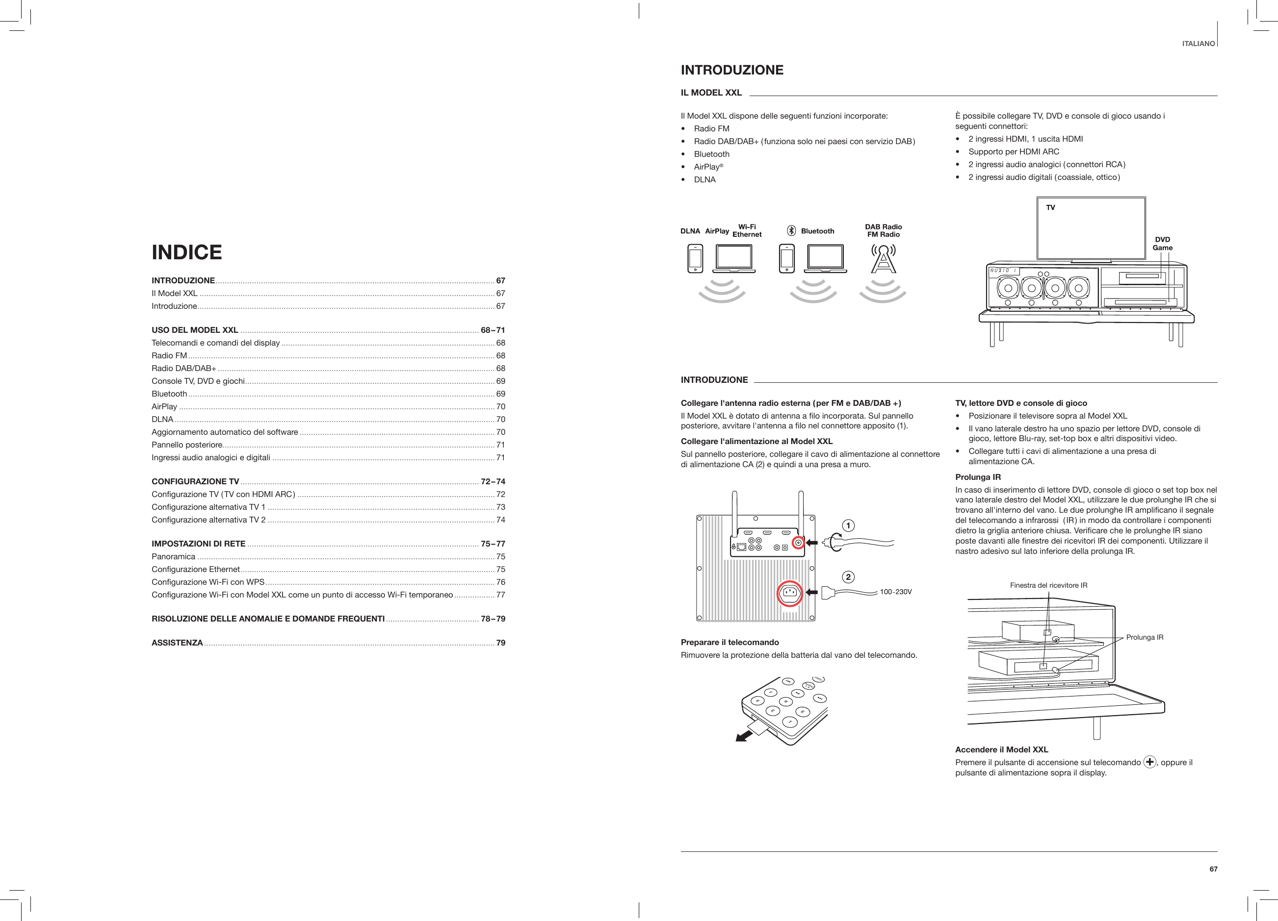 67ITALIANOINDICE INTRODUZIONE ........................................................................................................................... 67Il Model XXL .................................................................................................................................. 67Introduzione ...................................................................................................................................67USO DEL MODEL XXL ......................................................................................................... 68 &ndash; 71Telecomandi e comandi del display .............................................................................................. 68Radio FM ....................................................................................................................................... 68Radio DAB/DAB+ .......................................................................................................................... 68Console TV, DVD e giochi .............................................................................................................. 69Bluetooth ....................................................................................................................................... 69AirPlay ........................................................................................................................................... 70DLNA ............................................................................................................................................. 70Aggiornamento automatico del software ...................................................................................... 70Pannello posteriore........................................................................................................................ 71Ingressi audio analogici e digitali ..................................................................................................71CONFIGURAZIONE TV ......................................................................................................... 72 &ndash; 74 Conﬁgurazione TV ( TV con HDMI ARC ) ....................................................................................... 72Conﬁgurazione alternativa TV 1 .................................................................................................... 73Conﬁgurazione alternativa TV 2 .................................................................................................... 74IMPOSTAZIONI DI RETE ...................................................................................................... 75 &ndash; 77Panoramica ................................................................................................................................... 75Conﬁgurazione Ethernet ................................................................................................................ 75Conﬁgurazione Wi-Fi con WPS ..................................................................................................... 76Conﬁgurazione Wi-Fi con Model XXL come un punto di accesso Wi-Fi temporaneo .................. 77RISOLUZIONE DELLE ANOMALIE E DOMANDE FREQUENTI ......................................... 78 &ndash; 79ASSISTENZA ................................................................................................................................ 79INTRODUZIONEIL MODEL XXLIl Model XXL dispone delle seguenti funzioni incorporate:&bull;  Radio FM&bull;  Radio DAB/DAB+ ( funziona solo nei paesi con servizio DAB )&bull;  Bluetooth&bull;  AirPlay&reg;&bull;  DLNA&Egrave; possibile collegare TV, DVD e console di gioco usando i  seguenti connettori:&bull;  2 ingressi HDMI, 1 uscita HDMI&bull;  Supporto per HDMI ARC&bull;  2 ingressi audio analogici ( connettori RCA )&bull;  2 ingressi audio digitali ( coassiale, ottico )INTRODUZIONECollegare l'antenna radio esterna ( per FM e DAB/DAB + )Il Model XXL &egrave; dotato di antenna a ﬁlo incorporata. Sul pannello posteriore, avvitare l'antenna a ﬁlo nel connettore apposito (1).Collegare l'alimentazione al Model XXLSul pannello posteriore, collegare il cavo di alimentazione al connettore di alimentazione CA (2) e quindi a una presa a muro.Preparare il telecomandoRimuovere la protezione della batteria dal vano del telecomando.TV, lettore DVD e console di gioco&bull;  Posizionare il televisore sopra al Model XXL&bull;  Il vano laterale destro ha uno spazio per lettore DVD, console di gioco, lettore Blu-ray, set-top box e altri dispositivi video.&bull;  Collegare tutti i cavi di alimentazione a una presa di  alimentazione CA. Prolunga IRIn caso di inserimento di lettore DVD, console di gioco o set top box nel vano laterale destro del Model XXL, utilizzare le due prolunghe IR che si trovano all'interno del vano. Le due prolunghe IR ampliﬁcano il segnale del telecomando a infrarossi  ( IR ) in modo da controllare i componenti dietro la griglia anteriore chiusa. Veriﬁcare che le prolunghe IR siano poste davanti alle ﬁnestre dei ricevitori IR dei componenti. Utilizzare il nastro adesivo sul lato inferiore della prolunga IR.Finestra del ricevitore IRProlunga IRAccendere il Model XXLPremere il pulsante di accensione sul telecomando  , oppure il pulsante di alimentazione sopra il display.