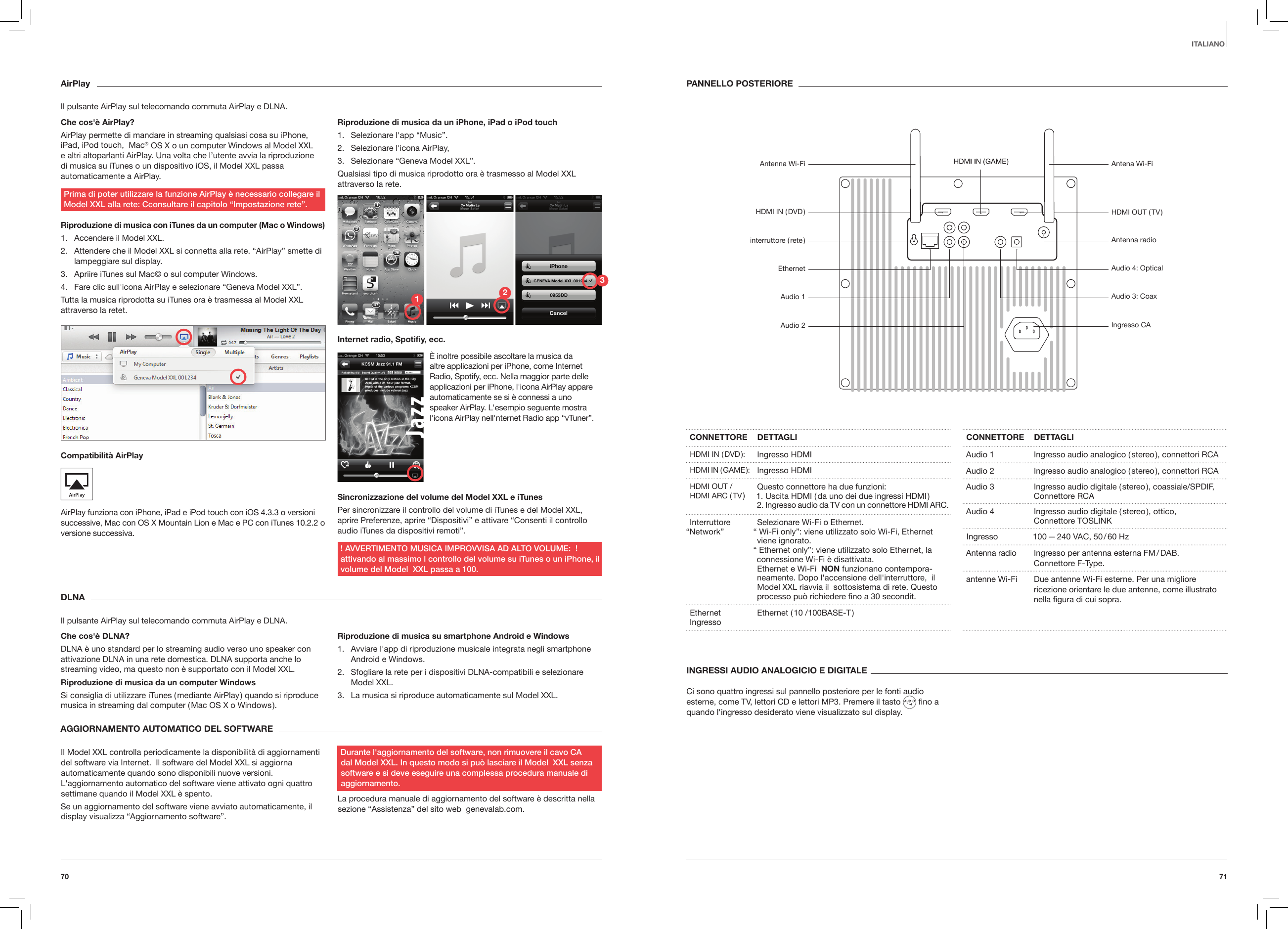 7170ITALIANOAirPlayIl pulsante AirPlay sul telecomando commuta AirPlay e DLNA.Che cos'&egrave; AirPlay?AirPlay permette di mandare in streaming qualsiasi cosa su iPhone, iPad, iPod touch,  Mac&reg; OS X o un computer Windows al Model XXL e altri altoparlanti AirPlay. Una volta che l&rsquo;utente avvia la riproduzione di musica su iTunes o un dispositivo iOS, il Model XXL passa automaticamente a AirPlay. Prima di poter utilizzare la funzione AirPlay &egrave; necessario collegare il Model XXL alla rete: Cconsultare il capitolo &ldquo;Impostazione rete&rdquo;.Riproduzione di musica con iTunes da un computer (Mac o Windows)1.  Accendere il Model XXL.2.  Attendere che il Model XXL si connetta alla rete. &ldquo;AirPlay&rdquo; smette di lampeggiare sul display.3.  Apriire iTunes sul Mac&copy; o sul computer Windows. 4.  Fare clic sull'icona AirPlay e selezionare &ldquo;Geneva Model XXL&rdquo;. Tutta la musica riprodotta su iTunes ora &egrave; trasmessa al Model XXL attraverso la retet.Compatibilit&agrave; AirPlay AirPlay funziona con iPhone, iPad e iPod touch con iOS 4.3.3 o versioni successive, Mac con OS X Mountain Lion e Mac e PC con iTunes 10.2.2 o versione successiva.Riproduzione di musica da un iPhone, iPad o iPod touch 1.  Selezionare l'app &ldquo;Music&rdquo;.2.  Selezionare l'icona AirPlay, 3.  Selezionare &ldquo;Geneva Model XXL&rdquo;.Qualsiasi tipo di musica riprodotto ora &egrave; trasmesso al Model XXL attraverso la rete.Internet radio, Spotiy, ecc.Sincronizzazione del volume del Model XXL e iTunes Per sincronizzare il controllo del volume di iTunes e del Model XXL,  aprire Preferenze, aprire &ldquo;Dispositivi&rdquo; e attivare &ldquo;Consenti il controllo audio iTunes da dispositivi remoti&rdquo;.! AVVERTIMENTO MUSICA IMPROVVISA AD ALTO VOLUME:  ! attivando al massimo l controllo del volume su iTunes o un iPhone, il volume del Model  XXL passa a 100.DLNAIl pulsante AirPlay sul telecomando commuta AirPlay e DLNA.Che cos'&egrave; DLNA?DLNA &egrave; uno standard per lo streaming audio verso uno speaker con attivazione DLNA in una rete domestica. DLNA supporta anche lo streaming video, ma questo non &egrave; supportato con il Model XXL.Riproduzione di musica da un computer WindowsSi consiglia di utilizzare iTunes ( mediante AirPlay ) quando si riproduce musica in streaming dal computer ( Mac OS X o Windows ).Riproduzione di musica su smartphone Android e Windows 1.  Avviare l'app di riproduzione musicale integrata negli smartphone Android e Windows.2.  Sfogliare la rete per i dispositivi DLNA-compatibili e selezionare Model XXL. 3.  La musica si riproduce automaticamente sul Model XXL.INGRESSI AUDIO ANALOGICIO E DIGITALE Ci sono quattro ingressi sul pannello posteriore per le fonti audio esterne, come TV, lettori CD e lettori MP3. Premere il tasto   ﬁno a quando l'ingresso desiderato viene visualizzato sul display. AGGIORNAMENTO AUTOMATICO DEL SOFTWARE Il Model XXL controlla periodicamente la disponibilit&agrave; di aggiornamenti del software via Internet.  Il software del Model XXL si aggiorna automaticamente quando sono disponibili nuove versioni. L'aggiornamento automatico del software viene attivato ogni quattro settimane quando il Model XXL &egrave; spento.Se un aggiornamento del software viene avviato automaticamente, il display visualizza &ldquo;Aggiornamento software&rdquo;.Durante l'aggiornamento del software, non rimuovere il cavo CA dal Model XXL. In questo modo si pu&ograve; lasciare il Model  XXL senza software e si deve eseguire una complessa procedura manuale di aggiornamento.La procedura manuale di aggiornamento del software &egrave; descritta nella sezione &ldquo;Assistenza&rdquo; del sito web  genevalab.com.CONNETTORE DETTAGLIHDMI IN ( DVD ): Ingresso HDMIHDMI  IN  ( GAME ): Ingresso HDMIHDMI OUT / HDMI ARC ( TV ) Questo connettore ha due funzioni:1. Uscita HDMI ( da uno dei due ingressi HDMI ) 2. Ingresso audio da TV con un connettore HDMI ARC.Interruttore &ldquo;Network&rdquo; Selezionare Wi-Fi o Ethernet. &ldquo; Wi-Fi only&rdquo;: viene utilizzato solo Wi-Fi, Ethernet viene ignorato.  &ldquo; Ethernet only&rdquo;: viene utilizzato solo Ethernet, la connessione Wi-Fi &egrave; disattivata. Ethernet e Wi-Fi  NON funzionano contempora-neamente. Dopo l'accensione dell'interruttore,  il Model XXL riavvia il  sottosistema di rete. Questo processo pu&ograve; richiedere ﬁno a 30 secondit.Ethernet Ingresso Ethernet ( 10 /100BASE-T )CONNETTORE DETTAGLIAudio 1 Ingresso audio analogico ( stereo ), connettori RCAAudio 2 Ingresso audio analogico ( stereo ), connettori RCA Audio 3 Ingresso audio digitale ( stereo ), coassiale/SPDIF,  Connettore RCAAudio 4 Ingresso audio digitale ( stereo ), ottico, Connettore TOSLINKIngresso  100 &mdash; 240 VAC, 50 / 60 HzAntenna radio Ingresso per antenna esterna FM / DAB.  Connettore F-Type.antenne Wi-Fi  Due antenne Wi-Fi esterne. Per una migliore ricezione orientare le due antenne, come illustrato nella ﬁgura di cui sopra.PANNELLO POSTERIORE&Egrave; inoltre possibile ascoltare la musica da altre applicazioni per iPhone, come Internet Radio, Spotify, ecc. Nella maggior parte delle applicazioni per iPhone, l'icona AirPlay appare automaticamente se si &egrave; connessi a uno speaker AirPlay. L'esempio seguente mostra l'icona AirPlay nell'nternet Radio app &ldquo;vTuner&rdquo;.Antenna Wi-Fi HDMI  IN  ( DVD )interruttore  ( rete )EthernetAudio 1Audio 2Antena Wi-FiHDMI OUT ( TV )Antenna radioAudio 4: OpticalAudio 3: CoaxIngresso CA123