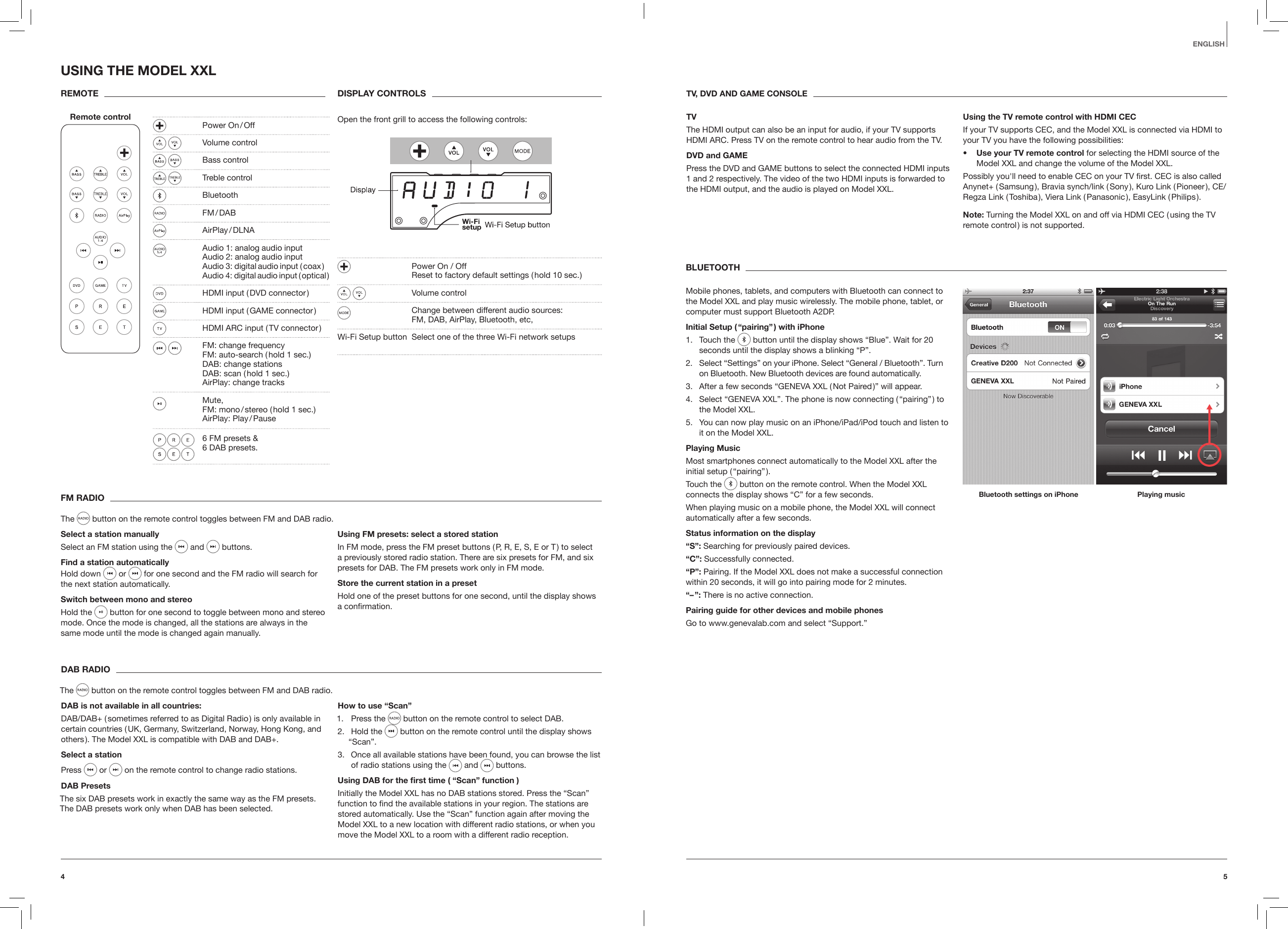 54EnglishFM RADIOThe   button on the remote control toggles between FM and DAB radio.Select a station manuallySelect an FM station using the   and   buttons.Find a station automaticallyHold down   or   for one second and the FM radio will search for the next station automatically. Switch between mono and stereoHold the  button for one second to toggle between mono and stereo mode. Once the mode is changed, all the stations are always in the same mode until the mode is changed again manually.Using FM presets: select a stored station In FM mode, press the FM preset buttons ( P, R, E, S, E or T ) to select a previously stored radio station. There are six presets for FM, and six presets for DAB. The FM presets work only in FM mode. Store the current station in a presetHold one of the preset buttons for one second, until the display shows a conﬁrmation. DAB RADIOThe   button on the remote control toggles between FM and DAB radio.DAB is not available in all countries:DAB/DAB+ ( sometimes referred to as Digital Radio ) is only available in certain countries ( UK, Germany, Switzerland, Norway, Hong Kong, and others ). The Model XXL is compatible with DAB and DAB+.Select a stationPress   or   on the remote control to change radio stations. DAB PresetsThe six DAB presets work in exactly the same way as the FM presets. The DAB presets work only when DAB has been selected.How to use &ldquo;Scan&rdquo;1.  Press the   button on the remote control to select DAB.2.  Hold the   button on the remote control until the display shows &ldquo;Scan&rdquo;.3.  Once all available stations have been found, you can browse the list of radio stations using the   and   buttons.Using DAB for the rst time ( &ldquo;Scan&rdquo; function )Initially the Model XXL has no DAB stations stored. Press the &ldquo;Scan&rdquo; function to ﬁnd the available stations in your region. The stations are stored automatically. Use the &ldquo;Scan&rdquo; function again after moving the Model XXL to a new location with different radio stations, or when you move the Model XXL to a room with a different radio reception.USING THE MODEL XXLREMOTERemote controlDISPLAY CONTROLSOpen the front grill to access the following controls:   Power On / Off    Reset to factory default settings ( hold 10 sec. ) Volume control   Change between different audio sources: FM, DAB, AirPlay, Bluetooth, etc, Wi-Fi Setup button  Select one of the three Wi-Fi network setups TV, DVD AND GAME CONSOLETVThe HDMI output can also be an input for audio, if your TV supports HDMI ARC. Press TV on the remote control to hear audio from the TV.DVD and GAMEPress the DVD and GAME buttons to select the connected HDMI inputs 1 and 2 respectively. The video of the two HDMI inputs is forwarded to the HDMI output, and the audio is played on Model XXL.Using the TV remote control with HDMI CECIf your TV supports CEC, and the Model XXL is connected via HDMI to your TV you have the following possibilities:&bull;   Use your TV remote control for selecting the HDMI source of the Model XXL and change the volume of the Model XXL.Possibly you'll need to enable CEC on your TV ﬁrst. CEC is also called Anynet+ ( Samsung ), Bravia synch/link ( Sony ), Kuro Link ( Pioneer ), CE/Regza Link ( Toshiba ), Viera Link ( Panasonic ), EasyLink ( Philips ).Note: Turning the Model XXL on and off via HDMI CEC ( using the TV remote control ) is not supported. BLUETOOTHMobile phones, tablets, and computers with Bluetooth can connect to the Model XXL and play music wirelessly. The mobile phone, tablet, or computer must support Bluetooth A2DP.Initial Setup ( &ldquo;pairing&rdquo; ) with iPhone1.  Touch the   button until the display shows &ldquo;Blue&rdquo;. Wait for 20 seconds until the display shows a blinking &ldquo;P&rdquo;.2.  Select &ldquo;Settings&rdquo; on your iPhone. Select &ldquo;General / Bluetooth&rdquo;. Turn on Bluetooth. New Bluetooth devices are found automatically. 3.  After a few seconds &ldquo;GENEVA XXL ( Not Paired )&rdquo; will appear.4.  Select &ldquo;GENEVA XXL&rdquo;. The phone is now connecting ( &ldquo;pairing&rdquo; ) to the Model XXL.5.  You can now play music on an iPhone/iPad/iPod touch and listen to it on the Model XXL.Playing MusicMost smartphones connect automatically to the Model XXL after the initial  setup  ( &ldquo;pairing&rdquo; ).Touch the   button on the remote control. When the Model XXL connects the display shows &ldquo;C&rdquo; for a few seconds. When playing music on a mobile phone, the Model XXL will connect automatically after a few seconds. Status information on the display&ldquo;S&rdquo;: Searching for previously paired devices.&ldquo;C&rdquo;: Successfully connected.&ldquo;P&rdquo;: Pairing. If the Model XXL does not make a successful connection within 20 seconds, it will go into pairing mode for 2 minutes.&ldquo;&ndash; &rdquo;: There is no active connection.Pairing guide for other devices and mobile phonesGo to www.genevalab.com and select &ldquo;Support.&rdquo;Bluetooth settings on iPhone Playing music  Power  On / Off Volume control  Bass control Treble control Bluetooth   FM / DAB   AirPlay / DLNA  Audio 1: analog audio input   Audio 2: analog audio input   Audio 3: digital audio input ( coax )   Audio 4: digital audio input ( optical )  HDMI input ( DVD connector )  HDMI input ( GAME connector )  HDMI ARC input ( TV connector ) FM: change frequency   FM: auto-search ( hold 1 sec.)    DAB: change stations    DAB: scan ( hold 1 sec.)   AirPlay: change tracks Mute,     FM: mono / stereo ( hold 1 sec.) AirPlay:  Play / Pause  6 FM presets &amp; 6 DAB presets. 