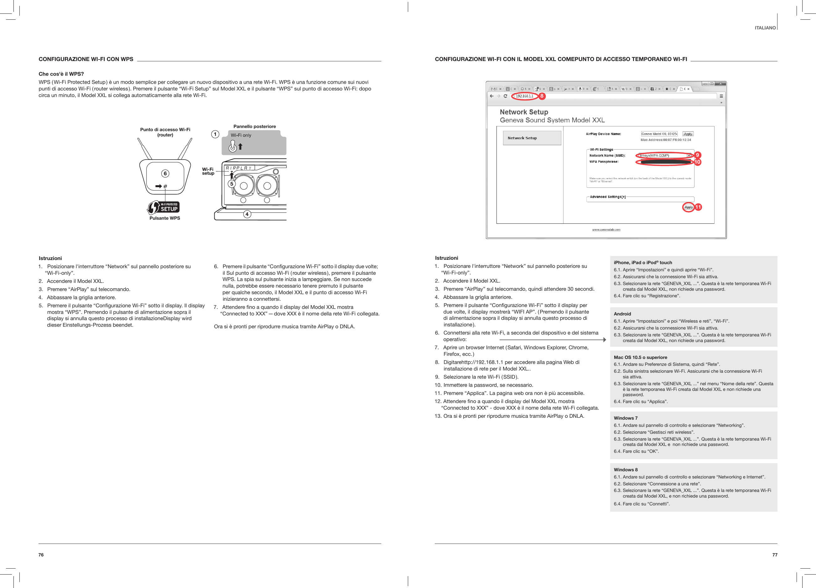 7776ITALIANOCONFIGURAZIONE WI-FI CON IL MODEL XXL COMEPUNTO DI ACCESSO TEMPORANEO WI-FIIstruzioni1.  Posizionare l'interruttore &ldquo;Network&rdquo; sul pannello posteriore su  &ldquo;Wi-Fi-only&rdquo;.2.  Accendere il Model XXL.3.  Premere &ldquo;AirPlay&rdquo; sul telecomando, quindi attendere 30 secondi.4.  Abbassare la griglia anteriore.5.  Premere il pulsante &ldquo;Conﬁgurazione Wi-Fi&rdquo; sotto il display per due volte, il display mostrer&agrave; &ldquo;WIFI AP&rdquo;. ( Premendo il pulsante di alimentazione sopra il display si annulla questo processo di installazione ).6.  Connettersi alla rete Wi-Fi, a seconda del dispositivo e del sistema operativo:7.  Aprire un browser Internet ( Safari, Windows Explorer, Chrome, Firefox, ecc. )8.  Digitarehttp://192.168.1.1 per accedere alla pagina Web di installazione di rete per il Model XXL..9.  Selezionare la rete Wi-Fi ( SSID ).10. Immettere la password, se necessario.11. Premere &ldquo;Applica&rdquo;. La pagina web ora non &egrave; pi&ugrave; accessibile.12. Attendere ﬁno a quando il display del Model XXL mostra &ldquo;Connected to XXX&rdquo; - dove XXX &egrave; il nome della rete Wi-Fi collegata.13. Ora si &egrave; pronti per riprodurre musica tramite AirPlay o DNLA. CONFIGURAZIONE WI-FI CON WPSChe cos'&egrave; il WPS?WPS ( Wi-Fi Protected Setup ) &egrave; un modo semplice per collegare un nuovo dispositivo a una rete Wi-Fi. WPS &egrave; una funzione comune sui nuovi punti di accesso Wi-Fi ( router wireless ). Premere il pulsante &ldquo;Wi-Fi Setup&rdquo; sul Model XXL e il pulsante &ldquo;WPS&rdquo; sul punto di accesso Wi-Fi: dopo circa un minuto, il Model XXL si collega automaticamente alla rete Wi-Fi.Pannello posteriore Punto di accesso Wi-Fi (router)Pulsante WPS Istruzioni1.  Posizionare l'interruttore &ldquo;Network&rdquo; sul pannello posteriore su  &ldquo;Wi-Fi-only&rdquo;.2.  Accendere il Model XXL.3.  Premere &ldquo;AirPlay&rdquo; sul telecomando.4.  Abbassare la griglia anteriore.5.  Premere il pulsante &ldquo;Conﬁgurazione Wi-Fi&rdquo; sotto il display. Il display mostra &ldquo;WPS&rdquo;. Premendo il pulsante di alimentazione sopra il display si annulla questo processo di installazioneDisplay wird dieser Einstellungs-Prozess beendet.6.  Premere il pulsante &ldquo;Conﬁgurazione Wi-Fi&rdquo; sotto il display due volte; il Sul punto di accesso Wi-Fi ( router wireless ), premere il pulsante WPS. La spia sul pulsante inizia a lampeggiare. Se non succede nulla, potrebbe essere necessario tenere premuto il pulsante per qualche secondo, il Model XXL e il punto di accesso Wi-Fi inizieranno a connettersi.7.  Attendere ﬁno a quando il display del Model XXL mostra &ldquo;Connected to XXX&rdquo; &mdash; dove XXX &egrave; il nome della rete Wi-Fi collegata.Ora si &egrave; pronti per riprodurre musica tramite AirPlay o DNLA.iPhone, iPad o iPod&reg; touch6.1. Aprire &ldquo;Impostazioni&rdquo; e quindi aprire &ldquo;Wi-Fi&rdquo;.6.2. Assicurarsi che la connessione Wi-Fi sia attiva.6.3.  Selezionare la rete &ldquo;GENEVA_XXL ...&rdquo;. Questa &egrave; la rete temporanea Wi-Fi creata dal Model XXL, non richiede una password. 6.4. Fare clic su &ldquo;Registrazione&rdquo;.Android6.1. Aprire &ldquo;Impostazioni&rdquo; e poi &ldquo;Wireless e reti&rdquo;, &ldquo;Wi-Fi&rdquo;. 6.2. Assicurarsi che la connessione Wi-Fi sia attiva.6.3.  Selezionare la rete &ldquo;GENEVA_XXL ...&rdquo;. Questa &egrave; la rete temporanea Wi-Fi creata dal Model XXL, non richiede una password.Windows 76.1. Andare sul pannello di controllo e selezionare &ldquo;Networking&rdquo;.6.2. Selezionare &ldquo;Gestisci reti wireless&rdquo;.6.3.  Selezionare la rete &ldquo;GENEVA_XXL ...&rdquo;. Questa &egrave; la rete temporanea Wi-Fi creata dal Model XXL e  non richiede una password. 6.4. Fare clic su &ldquo;OK&rdquo;.Windows 86.1. Andare sul pannello di controllo e selezionare &ldquo;Networking e Internet&rdquo;. 6.2. Selezionare &ldquo;Connessione a una rete&rdquo;.6.3.  Selezionare la rete &ldquo;GENEVA_XXL ...&rdquo;. Questa &egrave; la rete temporanea Wi-Fi creata dal Model XXL, e non richiede una password.6.4. Fare clic su &ldquo;Connetti&rdquo;.Mac OS 10.5 o superiore6.1. Andare su Preferenze di Sistema, quindi &ldquo;Rete&rdquo;.6.2.  Sulla sinistra selezionare Wi-Fi. Assicurarsi che la connessione Wi-Fi  sia attiva.6.3.  Selezionare la rete &ldquo;GENEVA_XXL ...&rdquo; nel menu &ldquo;Nome della rete&rdquo;. Questa &egrave; la rete temporanea Wi-Fi creata dal Model XXL e non richiede una password.6.4. Fare clic su &ldquo;Applica&rdquo;.981011