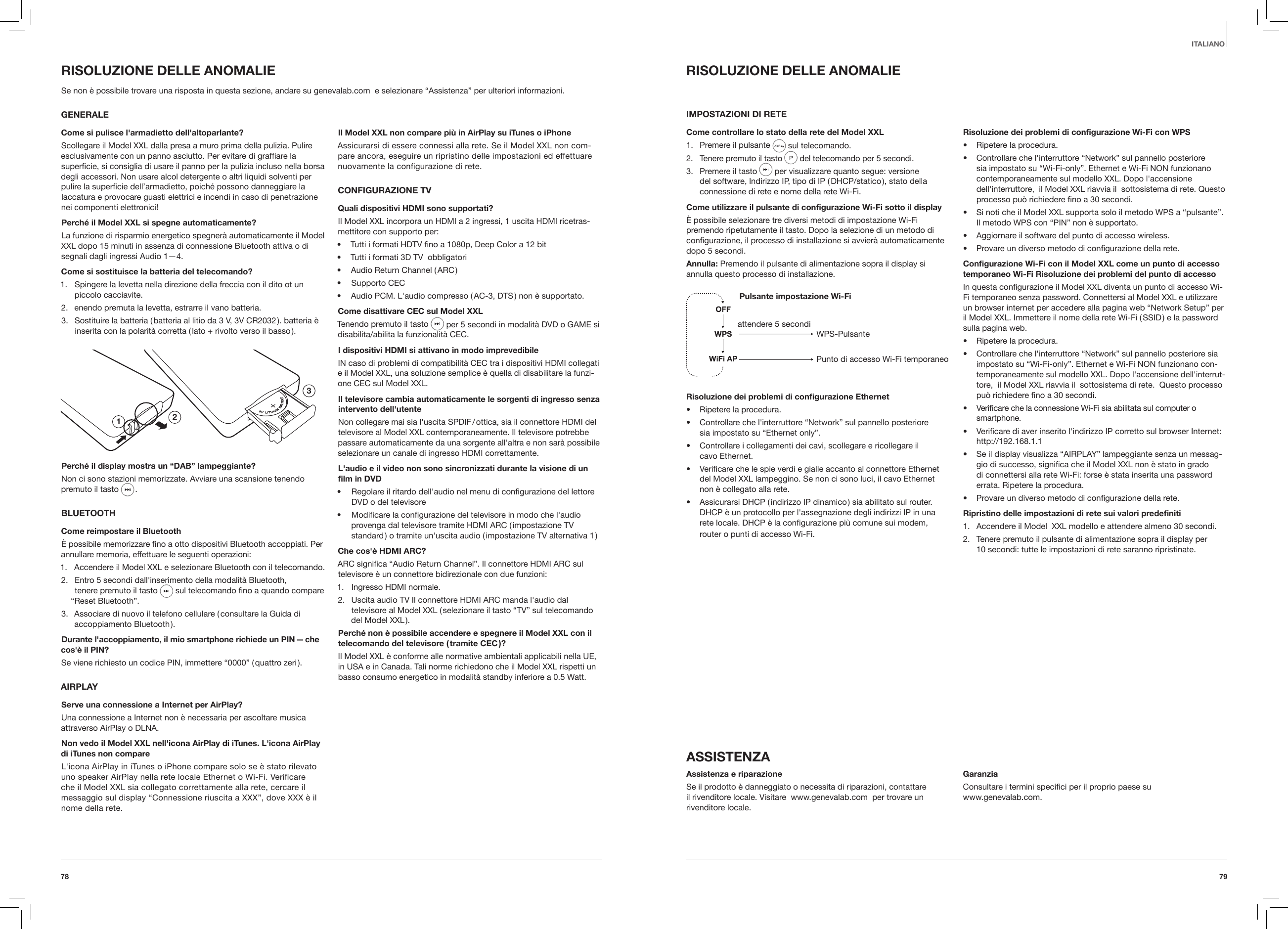 7978ITALIANORISOLUZIONE DELLE ANOMALIEIMPOSTAZIONI DI RETECome controllare lo stato della rete del Model XXL1.  Premere il pulsante   sul telecomando.2.  Tenere premuto il tasto  del telecomando per 5 secondi.  3.  Premere il tasto   per visualizzare quanto segue: versione del software, lndirizzo IP, tipo di IP ( DHCP/statico ), stato della connessione di rete e nome della rete Wi-Fi. Come utilizzare il pulsante di congurazione Wi-Fi sotto il display&Egrave; possibile selezionare tre diversi metodi di impostazione Wi-Fi premendo ripetutamente il tasto. Dopo la selezione di un metodo di conﬁgurazione, il processo di installazione si avvier&agrave; automaticamente dopo 5 secondi.Annulla: Premendo il pulsante di alimentazione sopra il display si annulla questo processo di installazione.Pulsante impostazione Wi-Fi WPS-PulsantePunto di accesso Wi-Fi temporaneoattendere 5 secondiRisoluzione dei problemi di congurazione Ethernet&bull;  Ripetere la procedura.&bull;  Controllare che l'interruttore &ldquo;Network&rdquo; sul pannello posteriore  sia impostato su &ldquo;Ethernet only&rdquo;.&bull;  Controllare i collegamenti dei cavi, scollegare e ricollegare il  cavo Ethernet.&bull;  Veriﬁcare che le spie verdi e gialle accanto al connettore Ethernet del Model XXL lampeggino. Se non ci sono luci, il cavo Ethernet non &egrave; collegato alla rete.&bull;  Assicurarsi DHCP ( indirizzo IP dinamico ) sia abilitato sul router. DHCP &egrave; un protocollo per l'assegnazione degli indirizzi IP in una rete locale. DHCP &egrave; la conﬁgurazione pi&ugrave; comune sui modem, router o punti di accesso Wi-Fi.Risoluzione dei problemi di congurazione Wi-Fi con WPS&bull;  Ripetere la procedura.&bull;  Controllare che l'interruttore &ldquo;Network&rdquo; sul pannello posteriore sia impostato su &ldquo;Wi-Fi-only&rdquo;. Ethernet e Wi-Fi NON funzionano contemporaneamente sul modello XXL. Dopo l'accensione dell'interruttore,  il Model XXL riavvia il  sottosistema di rete. Questo processo pu&ograve; richiedere ﬁno a 30 secondi.&bull;  Si noti che il Model XXL supporta solo il metodo WPS a &ldquo;pulsante&rdquo;. Il metodo WPS con &ldquo;PIN&rdquo; non &egrave; supportato.&bull;  Aggiornare il software del punto di accesso wireless.&bull;  Provare un diverso metodo di conﬁgurazione della rete.Congurazione Wi-Fi con il Model XXL come un punto di accesso temporaneo Wi-Fi Risoluzione dei problemi del punto di accessoIn questa conﬁgurazione il Model XXL diventa un punto di accesso Wi-Fi temporaneo senza password. Connettersi al Model XXL e utilizzare un browser internet per accedere alla pagina web &ldquo;Network Setup&rdquo; per il Model XXL. Immettere il nome della rete Wi-Fi ( SSID ) e la password sulla pagina web.&bull;  Ripetere la procedura.&bull;  Controllare che l'interruttore &ldquo;Network&rdquo; sul pannello posteriore sia impostato su &ldquo;Wi-Fi-only&rdquo;. Ethernet e Wi-Fi NON funzionano con-temporaneamente sul modello XXL. Dopo l'accensione dell'interrut-tore,  il Model XXL riavvia il  sottosistema di rete.  Questo processo pu&ograve; richiedere ﬁno a 30 secondi.&bull;  Veriﬁcare che la connessione Wi-Fi sia abilitata sul computer o smartphone.&bull;  Veriﬁcare di aver inserito l'indirizzo IP corretto sul browser Internet: http://192.168.1.1&bull;  Se il display visualizza &ldquo;AIRPLAY&rdquo; lampeggiante senza un messag-gio di successo, signiﬁca che il Model XXL non &egrave; stato in grado di connettersi alla rete Wi-Fi: forse &egrave; stata inserita una password errata. Ripetere la procedura.&bull;  Provare un diverso metodo di conﬁgurazione della rete.Ripristino delle impostazioni di rete sui valori predeniti1.  Accendere il Model  XXL modello e attendere almeno 30 secondi.2.  Tenere premuto il pulsante di alimentazione sopra il display per  10 secondi: tutte le impostazioni di rete saranno ripristinate.ASSISTENZAAssistenza e riparazioneSe il prodotto &egrave; danneggiato o necessita di riparazioni, contattare il rivenditore locale. Visitare  www.genevalab.com  per trovare un rivenditore locale. GaranziaConsultare i termini speciﬁci per il proprio paese su   www.genevalab.com.  RISOLUZIONE DELLE ANOMALIESe non &egrave; possibile trovare una risposta in questa sezione, andare su genevalab.com  e selezionare &ldquo;Assistenza&rdquo; per ulteriori informazioni.  GENERALECome si pulisce l'armadietto dell'altoparlante?Scollegare il Model XXL dalla presa a muro prima della pulizia. Pulire esclusivamente con un panno asciutto. Per evitare di grafﬁare la superﬁcie, si consiglia di usare il panno per la pulizia incluso nella borsa degli accessori. Non usare alcol detergente o altri liquidi solventi per pulire la superﬁcie dell&rsquo;armadietto, poich&eacute; possono danneggiare la laccatura e provocare guasti elettrici e incendi in caso di penetrazione nei componenti elettronici!Perch&eacute; il Model XXL si spegne automaticamente?La funzione di risparmio energetico spegner&agrave; automaticamente il Model XXL dopo 15 minuti in assenza di connessione Bluetooth attiva o di segnali dagli ingressi Audio 1&mdash;4.Come si sostituisce la batteria del telecomando?1.  Spingere la levetta nella direzione della freccia con il dito ot un piccolo cacciavite.2.  enendo premuta la levetta, estrarre il vano batteria.3.  Sostituire la batteria ( batteria al litio da 3 V, 3V CR2032 ). batteria &egrave; inserita con la polarit&agrave; corretta ( lato + rivolto verso il basso ).123Perch&eacute; il display mostra un &ldquo;DAB&rdquo; lampeggiante?Non ci sono stazioni memorizzate. Avviare una scansione tenendo premuto il tasto  . BLUETOOTHCome reimpostare il Bluetooth&Egrave; possibile memorizzare ﬁno a otto dispositivi Bluetooth accoppiati. Per annullare memoria, effettuare le seguenti operazioni:1.  Accendere il Model XXL e selezionare Bluetooth con il telecomando.2.  Entro 5 secondi dall'inserimento della modalit&agrave; Bluetooth,  tenere premuto il tasto  sul telecomando ﬁno a quando compare &ldquo;Reset Bluetooth&rdquo;.3.  Associare di nuovo il telefono cellulare ( consultare la Guida di accoppiamento  Bluetooth ).Durante l'accoppiamento, il mio smartphone richiede un PIN &mdash; che cos'&egrave; il PIN?Se viene richiesto un codice PIN, immettere &ldquo;0000&rdquo; ( quattro zeri ).AIRPLAYServe una connessione a Internet per AirPlay?Una connessione a Internet non &egrave; necessaria per ascoltare musica attraverso AirPlay o DLNA.Non vedo il Model XXL nell'icona AirPlay di iTunes. L'icona AirPlay di iTunes non compareL'icona AirPlay in iTunes o iPhone compare solo se &egrave; stato rilevato uno speaker AirPlay nella rete locale Ethernet o Wi-Fi. Veriﬁcare che il Model XXL sia collegato correttamente alla rete, cercare il messaggio sul display &ldquo;Connessione riuscita a XXX&rdquo;, dove XXX &egrave; il nome della rete.Il Model XXL non compare pi&ugrave; in AirPlay su iTunes o iPhoneAssicurarsi di essere connessi alla rete. Se il Model XXL non com-pare ancora, eseguire un ripristino delle impostazioni ed effettuare nuovamente la conﬁgurazione di rete.CONFIGURAZIONE TVQuali dispositivi HDMI sono supportati?Il Model XXL incorpora un HDMI a 2 ingressi, 1 uscita HDMI ricetras-mettitore con supporto per:&bull;  Tutti i formati HDTV ﬁno a 1080p, Deep Color a 12 bit&bull;  Tutti i formati 3D TV  obbligatori&bull;  Audio Return Channel ( ARC )&bull;  Supporto CEC&bull;  Audio PCM. L'audio compresso ( AC-3, DTS ) non &egrave; supportato.Come disattivare CEC sul Model XXLTenendo premuto il tasto   per 5 secondi in modalit&agrave; DVD o GAME si disabilita/abilita la funzionalit&agrave; CEC.I dispositivi HDMI si attivano in modo imprevedibileIN caso di problemi di compatibilit&agrave; CEC tra i dispositivi HDMI collegati e il Model XXL, una soluzione semplice &egrave; quella di disabilitare la funzi-one CEC sul Model XXL.Il televisore cambia automaticamente le sorgenti di ingresso senza intervento dell'utenteNon collegare mai sia l'uscita SPDIF / ottica, sia il connettore HDMI del televisore al Model XXL contemporaneamente. Il televisore potrebbe passare automaticamente da una sorgente all'altra e non sar&agrave; possibile selezionare un canale di ingresso HDMI correttamente.L'audio e il video non sono sincronizzati durante la visione di un lm in DVD&bull;  Regolare il ritardo dell'audio nel menu di conﬁgurazione del lettore DVD o del televisore&bull;  Modiﬁcare la conﬁgurazione del televisore in modo che l'audio provenga dal televisore tramite HDMI ARC ( impostazione TV standard ) o tramite un'uscita audio ( impostazione TV alternativa 1 )Che cos'&egrave; HDMI ARC?ARC signiﬁca &ldquo;Audio Return Channel&rdquo;. Il connettore HDMI ARC sul televisore &egrave; un connettore bidirezionale con due funzioni: 1.  Ingresso HDMI normale.2.  Uscita audio TV Il connettore HDMI ARC manda l'audio dal televisore al Model XXL ( selezionare il tasto &ldquo;TV&rdquo; sul telecomando del Model XXL ).Perch&eacute; non &egrave; possibile accendere e spegnere il Model XXL con il telecomando del televisore ( tramite CEC )?Il Model XXL &egrave; conforme alle normative ambientali applicabili nella UE, in USA e in Canada. Tali norme richiedono che il Model XXL rispetti un basso consumo energetico in modalit&agrave; standby inferiore a 0.5 Watt.