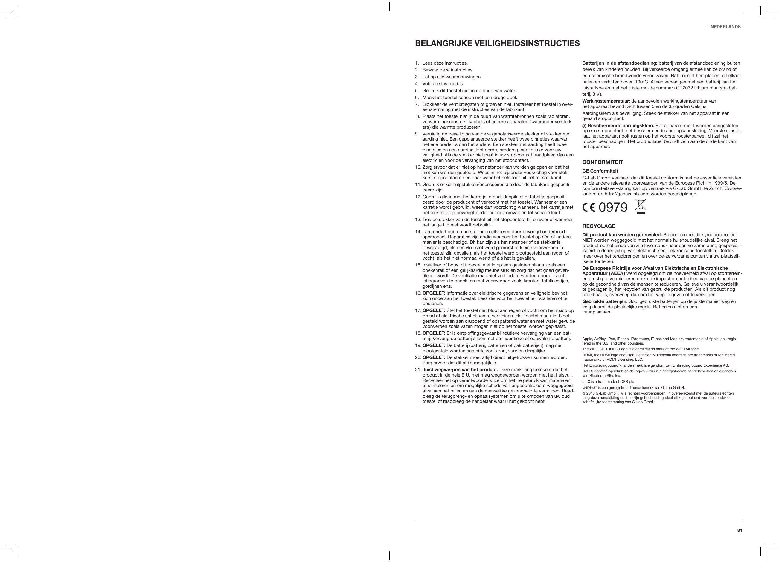 81BELANGRIJKE VEILIGHEIDSINSTRUCTIES 1.   Lees deze instructies.2.   Bewaar deze instructies.3.   Let op alle waarschuwingen4.   Volg alle instructies5.    Gebruik dit toestel niet in de buurt van water.6.    Maak het toestel schoon met een droge doek.7.    Blokkeer de ventilatiegaten of groeven niet. Installeer het toestel in over-eenstemming met de instructies van de fabrikant. 8.   Plaats het toestel niet in de buurt van warmtebronnen zoals radiatoren, verwarmingsroosters, kachels of andere apparaten ( waaronder versterk-ers ) die warmte produceren.9.    Vernietig de beveiliging van deze gepolariseerde stekker of stekker met aarding niet. Een gepolariseerde stekker heeft twee pinnetjes waarvan het ene breder is dan het andere. Een stekker met aarding heeft twee pinnetjes en een aarding. Het derde, bredere pinnetje is er voor uw veiligheid. Als de stekker niet past in uw stopcontact, raadpleeg dan een electricien voor de vervanging van het stopcontact. 10.  Zorg ervoor dat er niet op het netsnoer kan worden gelopen en dat het niet kan worden geplooid. Wees in het bijzonder voorzichtig voor stek-kers, stopcontacten en daar waar het netsnoer uit het toestel komt.11.  Gebruik enkel hulpstukken/accessoires die door de fabrikant gespecifi-ceerd zijn.12.  Gebruik alleen met het karretje, stand, driepikkel of tabeltje gespecifi-ceerd door de producent of verkocht met het toestel. Wanneer er een karretje wordt gebruikt, wees dan voorzichtig wanneer u het karretje met het toestel erop beweegt opdat het niet omvalt en tot schade leidt.13.  Trek de stekker van dit toestel uit het stopcontact bij onweer of wanneer het lange tijd niet wordt gebruikt.14.  Laat onderhoud en herstellingen uitvoeren door bevoegd onderhoud-spersoneel. Reparaties zijn nodig wanneer het toestel op &eacute;&eacute;n of andere manier is beschadigd. Dit kan zijn als het netsnoer of de stekker is beschadigd, als een vloeistof werd gemorst of kleine voorwerpen in het toestel zijn gevallen, als het toestel werd blootgesteld aan regen of vocht, als het niet normaal werkt of als het is gevallen.15.  Installeer of bouw dit toestel niet in op een gesloten plaats zoals een boekenrek of een gelijkaardig meubelstuk en zorg dat het goed geven-tileerd wordt. De ventilatie mag niet verhinderd worden door de venti-latiegroeven te bedekken met voorwerpen zoals kranten, tafelkleedjes, gordijnen enz.16.   OPGELET: Informatie over elektrische gegevens en veiligheid bevindt zich onderaan het toestel. Lees die voor het toestel te installeren of te bedienen.17.  OPGELET: Stel het toestel niet bloot aan regen of vocht om het risico op brand of elektrische schokken te verkleinen. Het toestel mag niet bloot-gesteld worden aan druppend of opspattend water en met water gevulde voorwerpen zoals vazen mogen niet op het toestel worden geplaatst. 18.  OPGELET: Er is ontploffingsgevaar bij foutieve vervanging van een bat-terij. Vervang de batterij alleen met een identieke of equivalente batterij. 19.  OPGELET: De batterij (batterij, batterijen of pak batterijen) mag niet blootgesteld worden aan hitte zoals zon, vuur en dergelijke.20.  OPGELET: De stekker moet altijd direct uitgetrokken kunnen worden. Zorg ervoor dat dit altijd mogelijk is.21.  Juist wegwerpen van het product. Deze markering betekent dat het product in de hele E.U. niet mag weggeworpen worden met het huisvuil. Recycleer het op verantwoorde wijze om het hergebruik van materialen te stimuleren en om mogelijke schade van ongecontroleerd weggegooid afval aan het mileu en aan de menselijke gezondheid te vermijden. Raad-pleeg de terugbreng- en ophaalsystemen om u te ontdoen van uw oud toestel of raadpleeg de handelaar waar u het gekocht hebt.Batterijen in de afstandbediening: batterij van de afstandbediening buiten bereik van kinderen houden. Bij verkeerde omgang ermee kan ze brand of een chemische brandwonde veroorzaken. Batterij niet heropladen, uit elkaar halen en verhitten boven 100&deg;C. Alleen vervangen met een batterij van het juiste type en met het juiste mo-delnummer ( CR2032 lithium muntstukbat-terij, 3 V ).Werkingstemperatuur: de aanbevolen werkingstemperatuur van  het apparaat bevindt zich tussen 5 en de 35 graden Celsius.Aardingsklem als beveiliging. Steek de stekker van het apparaat in een geaard stopcontact. Beschermende aardingsklem. Het apparaat moet worden aangesloten op een stopcontact met beschermende aardingsaansluiting. Voorste rooster: laat het apparaat nooit rusten op het voorste roosterpaneel, dit zal het rooster beschadigen. Het productlabel bevindt zich aan de onderkant van het apparaat.CONFORMITEITCE ConformiteitG-Lab GmbH verklaart dat dit toestel conform is met de essenti&euml;le vereisten en de andere relevante voorwaarden van de Europese Richlijn 1999/5. De conformiteitsver-klaring kan op verzoek via G-Lab GmbH, te Z&uuml;rich, Zwitser-land of op http://genevalab.com worden geraadpleegd. 0979  RECYCLAGEDit product kan worden gerecycled. Producten met dit symbool mogen NIET worden weggegooid met het normale huishoudelijke afval. Breng het product op het einde van zijn levensduur naar een verzamelpunt, gespecial-iseerd in de recycling van elektrische en elektronische toestellen. Ontdek meer over het terugbrengen en over de-ze verzamelpunten via uw plaatseli-jke autoriteiten.De Europese Richtlijn voor Afval van Elektrische en Elektronische Apparatuur  ( AEEA ) werd opgelegd om de hoeveelheid afval op stortterrein-en ernstig te verminderen en zo de impact op het milieu van de planeet en op de gezondheid van de mensen te reduceren. Gelieve u verantwoordelijk te gedragen bij het recyclen van gebruikte producten. Als dit product nog bruikbaar is, overweeg dan om het weg te geven of te verkopen.Gebruikte batterijen: Gooi gebruikte batterijen op de juiste manier weg en volg daarbij de plaatselijke regels. Batterijen niet op een  vuur plaatsen.Apple, AirPlay, iPad, iPhone, iPod touch, iTunes and Mac are trademarks of Apple Inc., regis-tered in the U.S. and other countries.The Wi-Fi CERTIFIED Logo is a certiﬁcation mark of the Wi-Fi Alliance.HDMI, the HDMI logo and High-Deﬁnition Multimedia Interface are trademarks or registered trademarks of HDMI Licensing, LLC.Het EmbracingSound&reg;-handelsmerk is eigendom van Embracing Sound Experience AB.Het Bluetooth&reg;-opschrift en de logo&rsquo;s ervan zijn geregistreerde handelsmerken en eigendom van Bluetooth SIG, Inc.aptX is a trademark of CSR plcGeneva&reg; is een geregistreerd handelsmerk van G-Lab GmbH. &copy; 2013 G-Lab GmbH. Alle rechten voorbehouden. In overeenkomst met de auteursrechten mag deze handleiding noch in zijn geheel noch gedeeltelijk gecopieerd worden zonder de schriftelijke toestemming van G-Lab GmbH.NEDERLANDS