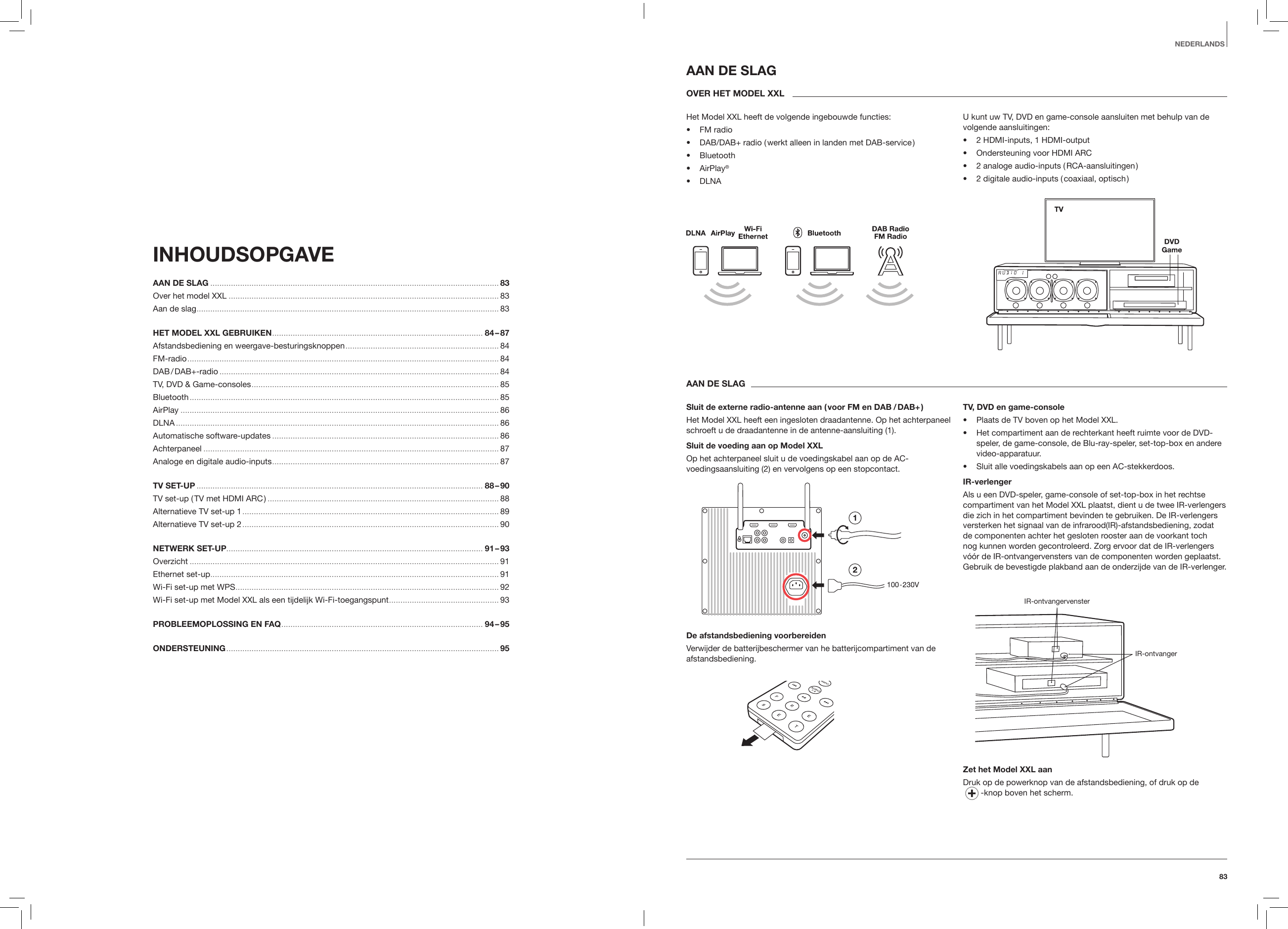 83NEDERLANDSINHOUDSOPGAVE AAN DE SLAG .............................................................................................................................. 83Over het model XXL ...................................................................................................................... 83Aan de slag .................................................................................................................................... 83HET MODEL XXL GEBRUIKEN ............................................................................................ 84 &ndash; 87 Afstandsbediening en weergave-besturingsknoppen ...................................................................84 FM-radio ........................................................................................................................................ 84DAB / DAB+-radio .......................................................................................................................... 84TV, DVD &amp; Game-consoles ............................................................................................................ 85Bluetooth ....................................................................................................................................... 85AirPlay ........................................................................................................................................... 86DLNA ............................................................................................................................................. 86Automatische software-updates ...................................................................................................86Achterpaneel ................................................................................................................................. 87Analoge en digitale audio-inputs ................................................................................................... 87TV SET-UP ............................................................................................................................. 88 &ndash; 90TV set-up ( TV met HDMI ARC ) ..................................................................................................... 88 Alternatieve TV set-up 1 ................................................................................................................ 89Alternatieve TV set-up 2 ................................................................................................................ 90NETWERK SET-UP................................................................................................................ 91 &ndash; 93 Overzicht ....................................................................................................................................... 91Ethernet set-up .............................................................................................................................. 91Wi-Fi set-up met WPS ................................................................................................................... 92Wi-Fi set-up met Model XXL als een tijdelijk Wi-Fi-toegangspunt ................................................ 93PROBLEEMOPLOSSING EN FAQ ........................................................................................ 94 &ndash; 95ONDERSTEUNING ....................................................................................................................... 95  AAN DE SLAGOVER HET MODEL XXLHet Model XXL heeft de volgende ingebouwde functies:&bull;  FM radio&bull;  DAB/DAB+ radio ( werkt alleen in landen met DAB-service )&bull;  Bluetooth&bull;   AirPlay&reg;&bull;  DLNAU kunt uw TV, DVD en game-console aansluiten met behulp van de volgende aansluitingen:&bull;  2 HDMI-inputs, 1 HDMI-output&bull;  Ondersteuning voor HDMI ARC&bull;  2 analoge audio-inputs ( RCA-aansluitingen )&bull;  2 digitale audio-inputs ( coaxiaal, optisch )AAN DE SLAGSluit de externe radio-antenne aan ( voor FM en DAB  / DAB+ )Het Model XXL heeft een ingesloten draadantenne. Op het achterpaneel schroeft u de draadantenne in de antenne-aansluiting (1).Sluit de voeding aan op Model XXLOp het achterpaneel sluit u de voedingskabel aan op de AC-voedingsaansluiting (2) en vervolgens op een stopcontact.De afstandsbediening voorbereidenVerwijder de batterijbeschermer van he batterijcompartiment van de afstandsbediening.TV, DVD en game-console&bull;  Plaats de TV boven op het Model XXL.&bull;  Het compartiment aan de rechterkant heeft ruimte voor de DVD-speler, de game-console, de Blu-ray-speler, set-top-box en andere video-apparatuur.&bull;  Sluit alle voedingskabels aan op een AC-stekkerdoos.IR-verlengerAls u een DVD-speler, game-console of set-top-box in het rechtse compartiment van het Model XXL plaatst, dient u de twee IR-verlengers die zich in het compartiment bevinden te gebruiken. De IR-verlengers versterken het signaal van de infrarood(IR)-afstandsbediening, zodat de componenten achter het gesloten rooster aan de voorkant toch nog kunnen worden gecontroleerd. Zorg ervoor dat de IR-verlengers v&oacute;&oacute;r de IR-ontvangervensters van de componenten worden geplaatst. Gebruik de bevestigde plakband aan de onderzijde van de IR-verlenger.IR-ontvangervensterIR-ontvangerZet het Model XXL aanDruk op de powerknop van de afstandsbediening, of druk op de   -knop boven het scherm.