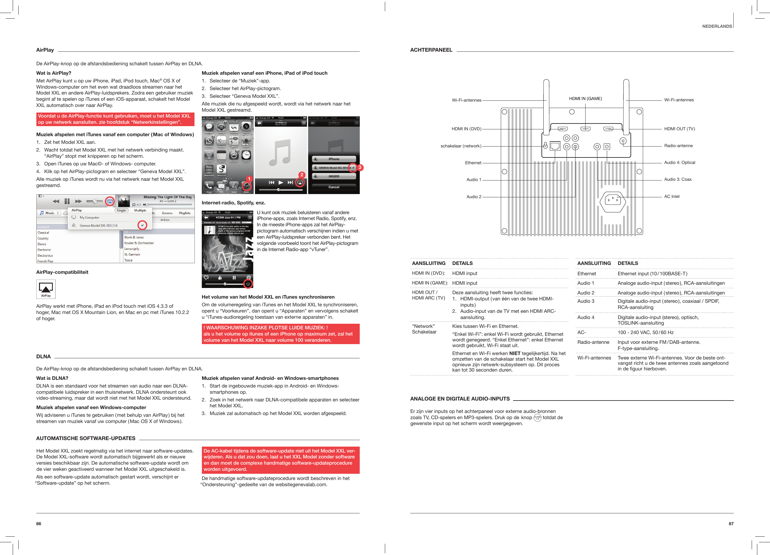 8786ANALOGE EN DIGITALE AUDIO-INPUTSEr zijn vier inputs op het achterpaneel voor externe audio-bronnen zoals TV, CD-spelers en MP3-spelers. Druk op de  knop   totdat de gewenste input op het scherm wordt weergegeven.AANSLUITING DETAILSHDMI  IN  ( DVD ): HDMI inputHDMI  IN  ( GAME ): HDMI inputHDMI OUT / HDMI ARC ( TV ) Deze aansluiting heeft twee functies:1.  HDMI-output ( van &eacute;&eacute;n van de twee HDMI-inputs )2.  Audio-input van de TV met een HDMI ARC-aansluiting.&ldquo;Network&rdquo; Schakelaar Kies tussen Wi-Fi en Ethernet.&ldquo;Enkel Wi-Fi&rdquo;: enkel Wi-Fi wordt gebruikt, Ethernet wordt genegeerd. &ldquo;Enkel Ethernet&rdquo;: enkel Ethernet wordt gebruikt, Wi-Fi staat uit.Ethernet en Wi-Fi werken NIET tegelijkertijd. Na het omzetten van de schakelaar start het Model XXL opnieuw zijn netwerk-subsysteem op. Dit proces kan tot 30 seconden duren.AANSLUITING DETAILSEthernet Ethernet input (10 / 100BASE-T )Audio 1 Analoge audio-input ( stereo ), RCA-aansluitingenAudio 2 Analoge audio-input ( stereo ), RCA-aansluitingenAudio 3 Digitale audio-input ( stereo ), coaxiaal / SPDIF, RCA-aansluitingAudio 4 Digitale audio-input (stereo), optisch,  TOSLINK-aansluitingAC- 100 - 240 VAC, 50 / 60 HzRadio-antenne Input voor externe FM / DAB-antenne.  F-type-aansluiting.Wi-Fi-antennes Twee externe Wi-Fi-antennes. Voor de beste ont-vangst richt u de twee antennes zoals aangetoond in de ﬁguur hierboven.ACHTERPANEELNEDERLANDSAirPlayDe AirPlay-knop op de afstandsbediening schakelt tussen AirPlay en DLNA.Wat is AirPlay?Met AirPlay kunt u op uw iPhone, iPad, iPod touch, Mac&reg; OS X of Windows-computer om het even wat draadloos streamen naar het Model XXL en andere AirPlay-luidsprekers. Zodra een gebruiker muziek begint af te spelen op iTunes of een iOS-apparaat, schakelt het Model XXL automatisch over naar AirPlay. Voordat u de AirPlay-functie kunt gebruiken, moet u het Model XXL op uw netwerk aansluiten. zie hoofdstuk &ldquo;Netwerkinstellingen&rdquo;.Muziek afspelen met iTunes vanaf een computer ( Mac of Windows )1.  Zet het Model XXL aan.2.  Wacht totdat het Model XXL met het netwerk verbinding maakt. &ldquo;AirPlay&rdquo; stopt met knipperen op het scherm.3.  Open iTunes op uw Mac&copy;- of Windows- computer.4.  Klik op het AirPlay-pictogram en selecteer &ldquo;Geneva Model XXL&rdquo;. Alle muziek op iTunes wordt nu via het netwerk naar het Model XXL gestreamd.AirPlay-compatibiliteit AirPlay werkt met iPhone, iPad en iPod touch met iOS 4.3.3 of  hoger, Mac met OS X Mountain Lion, en Mac en pc met iTunes 10.2.2 of hoger.Muziek afspelen vanaf een iPhone, iPad of iPod touch1.  Selecteer de &ldquo;Muziek&rdquo;-app.2.  Selecteer het AirPlay-pictogram.3.  Selecteer &ldquo;Geneva Model XXL&rdquo;.Alle muziek die nu afgespeeld wordt, wordt via het netwerk naar het Model XXL gestreamd.Internet-radio, Spotify, enz.Het volume van het Model XXL en iTunes synchroniserenOm de volumeregeling van iTunes en het Model XXL te synchroniseren, opent u &ldquo;Voorkeuren&rdquo;, dan opent u &ldquo;Apparaten&rdquo; en vervolgens schakelt u &ldquo;iTunes-audioregeling toestaan van externe apparaten&rdquo; in.! WAARSCHUWING INZAKE PLOTSE LUIDE MUZIEK: ! als u het volume op itunes of een iPhone op maximum zet, zal het volume van het Model XXL naar volume 100 veranderen.U kunt ook muziek beluisteren vanaf andere iPhone-apps, zoals Internet Radio, Spotify, enz. In de meeste iPhone-apps zal het AirPlay-pictogram automatisch verschijnen indien u met een AirPlay-luidspreker verbonden bent. Het volgende voorbeeld toont het AirPlay-pictogram in de Internet Radio-app &ldquo;vTuner&rdquo;.DLNADe AirPlay-knop op de afstandsbediening schakelt tussen AirPlay en DLNA.Wat is DLNA?DLNA is een standaard voor het streamen van audio naar een DLNA-compatibele luidspreker in een thuisnetwerk. DLNA ondersteunt ook video-streaming, maar dat wordt niet met het Model XXL ondersteund.Muziek afspelen vanaf een Windows-computerWij adviseren u iTunes te gebruiken ( met behulp van AirPlay ) bij het streamen van muziek vanaf uw computer ( Mac OS X of Windows ).Muziek afspelen vanaf Android- en Windows-smartphones1.  Start de ingebouwde muziek-app in Android- en Windows-smartphones op.2.  Zoek in het netwerk naar DLNA-compatibele apparaten en selecteer het Model XXL.3.  Muziek zal automatisch op het Model XXL worden afgespeeld. AUTOMATISCHE SOFTWARE-UPDATES Het Model XXL zoekt regelmatig via het internet naar software-updates. De Model XXL-software wordt automatisch bijgewerkt als er nieuwe versies beschikbaar zijn. De automatische software-update wordt om de vier weken geactiveerd wanneer het Model XXL uitgeschakeld is.Als een software-update automatisch gestart wordt, verschijnt er &ldquo;Software-update&rdquo; op het scherm. De AC-kabel tijdens de software-update niet uit het Model XXL ver-wijderen. Als u dat zou doen, laat u het XXL Model zonder software en dan moet de complexe handmatige software-updateprocedure worden uitgevoerd.De handmatige software-updateprocedure wordt beschreven in het &ldquo;Ondersteuning&rdquo;-gedeelte van de websitegenevalab.com.Wi-Fi-antennesHDMI OUT ( TV )Radio-antenneAudio 4: OpticalAudio 3: CoaxAC InletWi-Fi-antennesHDMI  IN  ( DVD )schakelaar  ( network )EthernetAudio 1Audio 2123