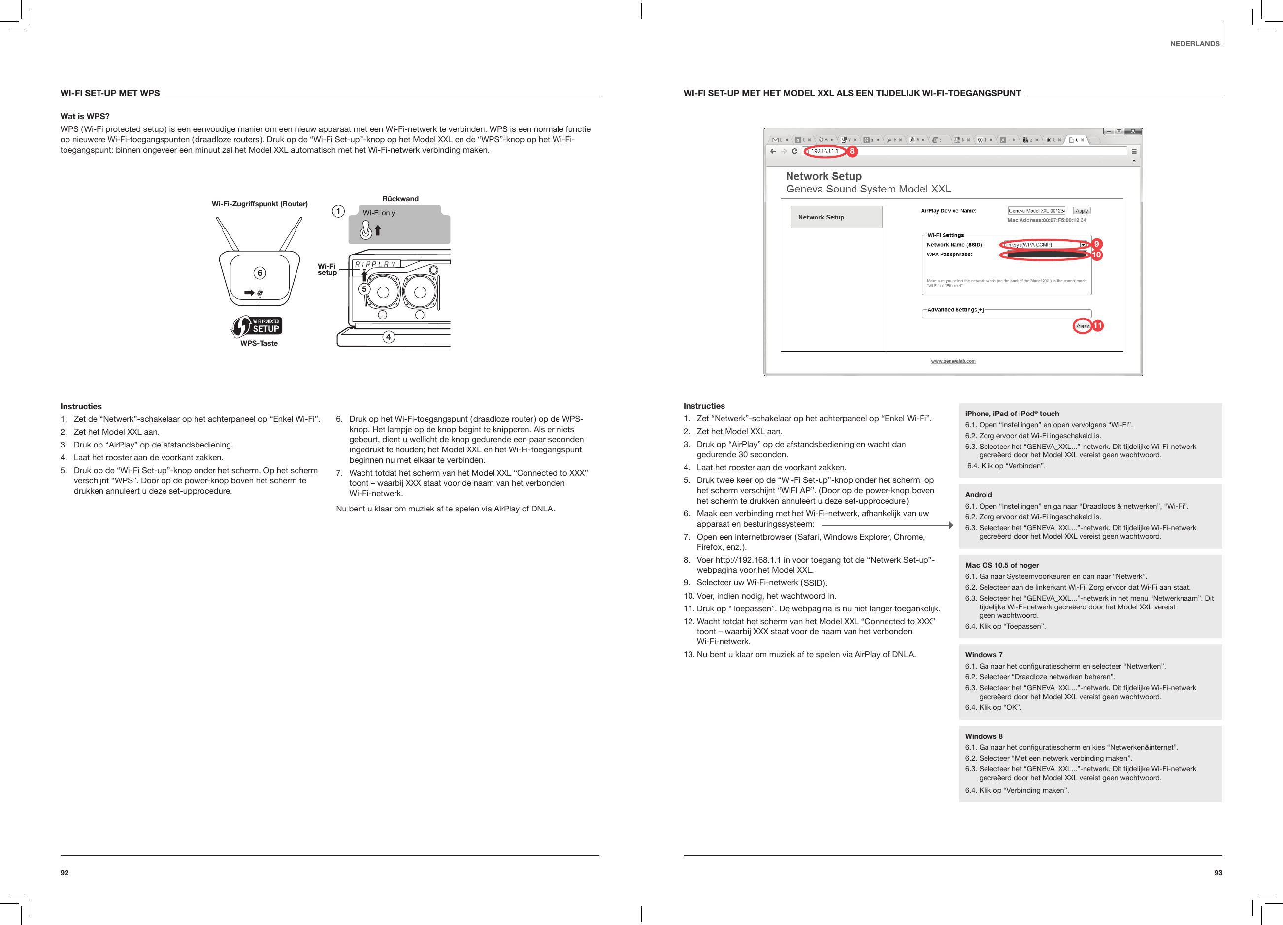 9392NEDERLANDSWI-FI SET-UP MET HET MODEL XXL ALS EEN TIJDELIJK WI-FI-TOEGANGSPUNTInstructies1.  Zet &ldquo;Netwerk&rdquo;-schakelaar op het achterpaneel op &ldquo;Enkel Wi-Fi&rdquo;.2.  Zet het Model XXL aan.3.  Druk op &ldquo;AirPlay&rdquo; op de afstandsbediening en wacht dan gedurende 30 seconden.4.  Laat het rooster aan de voorkant zakken.5.  Druk twee keer op de &ldquo;Wi-Fi Set-up&rdquo;-knop onder het scherm; op het scherm verschijnt &ldquo;WIFI AP&rdquo;. ( Door op de power-knop boven het scherm te drukken annuleert u deze set-upprocedure )6.  Maak een verbinding met het Wi-Fi-netwerk, afhankelijk van uw apparaat en besturingssysteem:7.  Open een internetbrowser ( Safari, Windows Explorer, Chrome, Firefox, enz. ).8.  Voer http://192.168.1.1 in voor toegang tot de &ldquo;Netwerk Set-up&rdquo;-webpagina voor het Model XXL.9.  Selecteer uw Wi-Fi-netwerk ( SSID ).10. Voer, indien nodig, het wachtwoord in.11. Druk op &ldquo;Toepassen&rdquo;. De webpagina is nu niet langer toegankelijk.12. Wacht totdat het scherm van het Model XXL &ldquo;Connected to XXX&rdquo; toont &ndash; waarbij XXX staat voor de naam van het verbonden  Wi-Fi-netwerk.13. Nu bent u klaar om muziek af te spelen via AirPlay of DNLA. WI-FI SET-UP MET WPSWat is WPS?WPS ( Wi-Fi protected setup ) is een eenvoudige manier om een nieuw apparaat met een Wi-Fi-netwerk te verbinden. WPS is een normale functie op nieuwere Wi-Fi-toegangspunten ( draadloze routers ). Druk op de &ldquo;Wi-Fi Set-up&rdquo;-knop op het Model XXL en de &ldquo;WPS&rdquo;-knop op het Wi-Fi-toegangspunt: binnen ongeveer een minuut zal het Model XXL automatisch met het Wi-Fi-netwerk verbinding maken.R&uuml;ckwand Wi-Fi-Zugriffspunkt (Router)WPS-TasteInstructies1.  Zet de &ldquo;Netwerk&rdquo;-schakelaar op het achterpaneel op &ldquo;Enkel Wi-Fi&rdquo;.2.  Zet het Model XXL aan.3.  Druk op &ldquo;AirPlay&rdquo; op de afstandsbediening.4.  Laat het rooster aan de voorkant zakken.5.  Druk op de &ldquo;Wi-Fi Set-up&rdquo;-knop onder het scherm. Op het scherm verschijnt &ldquo;WPS&rdquo;. Door op de power-knop boven het scherm te drukken annuleert u deze set-upprocedure.6.  Druk op het Wi-Fi-toegangspunt ( draadloze router ) op de WPS-knop. Het lampje op de knop begint te knipperen. Als er niets gebeurt, dient u wellicht de knop gedurende een paar seconden ingedrukt te houden; het Model XXL en het Wi-Fi-toegangspunt beginnen nu met elkaar te verbinden.7.  Wacht totdat het scherm van het Model XXL &ldquo;Connected to XXX&rdquo; toont &ndash; waarbij XXX staat voor de naam van het verbonden  Wi-Fi-netwerk.Nu bent u klaar om muziek af te spelen via AirPlay of DNLA.iPhone, iPad of iPod&reg; touch6.1. Open &ldquo;Instellingen&rdquo; en open vervolgens &ldquo;Wi-Fi&rdquo;.6.2. Zorg ervoor dat Wi-Fi ingeschakeld is.6.3.  Selecteer het &ldquo;GENEVA_XXL...&rdquo;-netwerk. Dit tijdelijke Wi-Fi-netwerk gecre&euml;erd door het Model XXL vereist geen wachtwoord. 6.4. Klik op &ldquo;Verbinden&rdquo;.Android6.1. Open &ldquo;Instellingen&rdquo; en ga naar &ldquo;Draadloos &amp; netwerken&rdquo;, &ldquo;Wi-Fi&rdquo;. 6.2. Zorg ervoor dat Wi-Fi ingeschakeld is.6.3.  Selecteer het &ldquo;GENEVA_XXL...&rdquo;-netwerk. Dit tijdelijke Wi-Fi-netwerk gecre&euml;erd door het Model XXL vereist geen wachtwoord.Windows 76.1. Ga naar het conﬁguratiescherm en selecteer &ldquo;Netwerken&rdquo;.6.2. Selecteer &ldquo;Draadloze netwerken beheren&rdquo;.6.3.  Selecteer het &ldquo;GENEVA_XXL...&rdquo;-netwerk. Dit tijdelijke Wi-Fi-netwerk gecre&euml;erd door het Model XXL vereist geen wachtwoord. 6.4. Klik op &ldquo;OK&rdquo;.Windows 86.1. Ga naar het conﬁguratiescherm en kies &ldquo;Netwerken&amp;internet&rdquo;. 6.2. Selecteer &ldquo;Met een netwerk verbinding maken&rdquo;.6.3.  Selecteer het &ldquo;GENEVA_XXL...&rdquo;-netwerk. Dit tijdelijke Wi-Fi-netwerk gecre&euml;erd door het Model XXL vereist geen wachtwoord.6.4. Klik op &ldquo;Verbinding maken&rdquo;.Mac OS 10.5 of hoger6.1. Ga naar Systeemvoorkeuren en dan naar &ldquo;Netwerk&rdquo;.6.2. Selecteer aan de linkerkant Wi-Fi. Zorg ervoor dat Wi-Fi aan staat. 6.3.  Selecteer het &ldquo;GENEVA_XXL...&rdquo;-netwerk in het menu &ldquo;Netwerknaam&rdquo;. Dit tijdelijke Wi-Fi-netwerk gecre&euml;erd door het Model XXL vereist  geen wachtwoord.6.4. Klik op &ldquo;Toepassen&rdquo;.981011