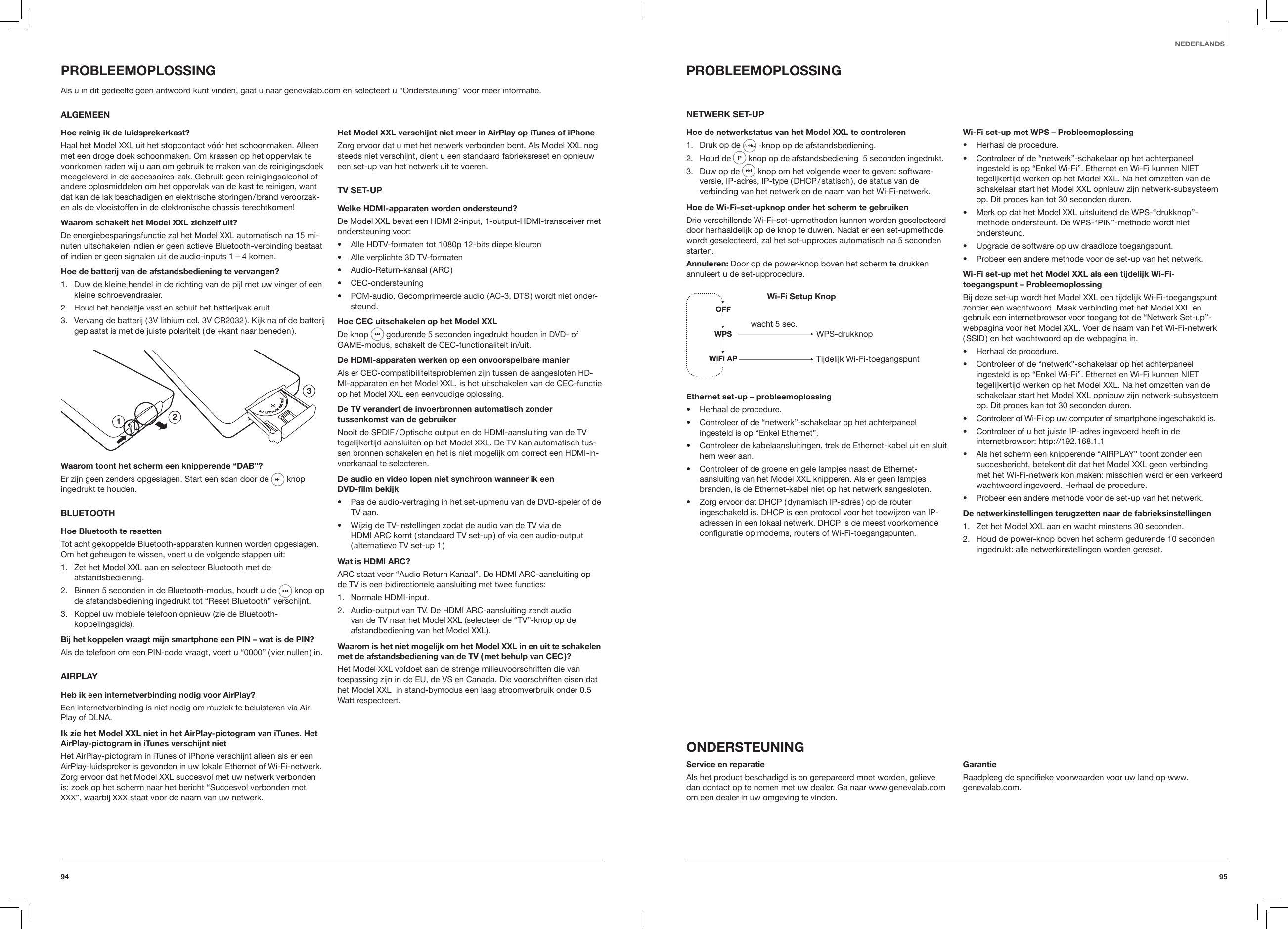 9594NEDERLANDSPROBLEEMOPLOSSINGNETWERK SET-UPHoe de netwerkstatus van het Model XXL te controleren1.  Druk op de   -knop op de afstandsbediening.2.  Houd de  knop op de afstandsbediening  5 seconden ingedrukt.  3.  Duw op de   knop om het volgende weer te geven: software-versie, IP-adres, IP-type ( DHCP / statisch ), de status van de verbinding van het netwerk en de naam van het Wi-Fi-netwerk. Hoe de Wi-Fi-set-upknop onder het scherm te gebruikenDrie verschillende Wi-Fi-set-upmethoden kunnen worden geselecteerd door herhaaldelijk op de knop te duwen. Nadat er een set-upmethode wordt geselecteerd, zal het set-upproces automatisch na 5 seconden starten.Annuleren: Door op de power-knop boven het scherm te drukken annuleert u de set-upprocedure.Wi-Fi Setup KnopWPS-drukknopTijdelijk Wi-Fi-toegangspuntwacht 5 sec.Ethernet set-up &ndash; probleemoplossing&bull;  Herhaal de procedure.&bull;  Controleer of de &ldquo;netwerk&rdquo;-schakelaar op het achterpaneel ingesteld is op &ldquo;Enkel Ethernet&rdquo;.&bull;  Controleer de kabelaansluitingen, trek de Ethernet-kabel uit en sluit hem weer aan.&bull;  Controleer of de groene en gele lampjes naast de Ethernet-aansluiting van het Model XXL knipperen. Als er geen lampjes branden, is de Ethernet-kabel niet op het netwerk aangesloten.&bull;  Zorg ervoor dat DHCP ( dynamisch IP-adres ) op de router ingeschakeld is. DHCP is een protocol voor het toewijzen van IP-adressen in een lokaal netwerk. DHCP is de meest voorkomende conﬁguratie op modems, routers of Wi-Fi-toegangspunten.Wi-Fi set-up met WPS &ndash; Probleemoplossing&bull;  Herhaal de procedure.&bull;  Controleer of de &ldquo;netwerk&rdquo;-schakelaar op het achterpaneel ingesteld is op &ldquo;Enkel Wi-Fi&rdquo;. Ethernet en Wi-Fi kunnen NIET tegelijkertijd werken op het Model XXL. Na het omzetten van de schakelaar start het Model XXL opnieuw zijn netwerk-subsysteem op. Dit proces kan tot 30 seconden duren.&bull;  Merk op dat het Model XXL uitsluitend de WPS-&ldquo;drukknop&rdquo;-methode ondersteunt. De WPS-&ldquo;PIN&rdquo;-methode wordt niet ondersteund.&bull;  Upgrade de software op uw draadloze toegangspunt.&bull;  Probeer een andere methode voor de set-up van het netwerk.Wi-Fi set-up met het Model XXL als een tijdelijk Wi-Fi-toegangspunt &ndash; ProbleemoplossingBij deze set-up wordt het Model XXL een tijdelijk Wi-Fi-toegangspunt zonder een wachtwoord. Maak verbinding met het Model XXL en gebruik een internetbrowser voor toegang tot de &ldquo;Netwerk Set-up&rdquo;-webpagina voor het Model XXL. Voer de naam van het Wi-Fi-netwerk ( SSID ) en het wachtwoord op de webpagina in.&bull;  Herhaal de procedure.&bull;  Controleer of de &ldquo;netwerk&rdquo;-schakelaar op het achterpaneel ingesteld is op &ldquo;Enkel Wi-Fi&rdquo;. Ethernet en Wi-Fi kunnen NIET tegelijkertijd werken op het Model XXL. Na het omzetten van de schakelaar start het Model XXL opnieuw zijn netwerk-subsysteem op. Dit proces kan tot 30 seconden duren.&bull;  Controleer of Wi-Fi op uw computer of smartphone ingeschakeld is.&bull;  Controleer of u het juiste IP-adres ingevoerd heeft in de internetbrowser: http://192.168.1.1&bull;  Als het scherm een knipperende &ldquo;AIRPLAY&rdquo; toont zonder een succesbericht, betekent dit dat het Model XXL geen verbinding met het Wi-Fi-netwerk kon maken: misschien werd er een verkeerd wachtwoord ingevoerd. Herhaal de procedure.&bull;  Probeer een andere methode voor de set-up van het netwerk.De netwerkinstellingen terugzetten naar de fabrieksinstellingen1.  Zet het Model XXL aan en wacht minstens 30 seconden.2.  Houd de power-knop boven het scherm gedurende 10 seconden ingedrukt: alle netwerkinstellingen worden gereset.ONDERSTEUNINGService en reparatieAls het product beschadigd is en gerepareerd moet worden, gelieve dan contact op te nemen met uw dealer. Ga naar www.genevalab.com om een dealer in uw omgeving te vinden. GarantieRaadpleeg de speciﬁeke voorwaarden voor uw land op www.genevalab.com. PROBLEEMOPLOSSINGAls u in dit gedeelte geen antwoord kunt vinden, gaat u naar genevalab.com en selecteert u &ldquo;Ondersteuning&rdquo; voor meer informatie.  ALGEMEENHoe reinig ik de luidsprekerkast?Haal het Model XXL uit het stopcontact v&oacute;&oacute;r het schoonmaken. Alleen met een droge doek schoonmaken. Om krassen op het oppervlak te voorkomen raden wij u aan om gebruik te maken van de reinigingsdoek meegeleverd in de accessoires-zak. Gebruik geen reinigingsalcohol of andere oplosmiddelen om het oppervlak van de kast te reinigen, want dat kan de lak beschadigen en elektrische storingen / brand veroorzak-en als de vloeistoffen in de elektronische chassis terechtkomen!Waarom schakelt het Model XXL zichzelf uit?De energiebesparingsfunctie zal het Model XXL automatisch na 15 mi-nuten uitschakelen indien er geen actieve Bluetooth-verbinding bestaat of indien er geen signalen uit de audio-inputs 1 &ndash; 4 komen.Hoe de batterij van de afstandsbediening te vervangen?1.  Duw de kleine hendel in de richting van de pijl met uw vinger of een kleine schroevendraaier.2.  Houd het hendeltje vast en schuif het batterijvak eruit.3.  Vervang de batterij ( 3V lithium cel, 3V CR2032 ). Kijk na of de batterij geplaatst is met de juiste polariteit ( de +kant naar beneden ).123Waarom toont het scherm een knipperende &ldquo;DAB&rdquo;?Er zijn geen zenders opgeslagen. Start een scan door de  knop ingedrukt te houden.  BLUETOOTHHoe Bluetooth te resettenTot acht gekoppelde Bluetooth-apparaten kunnen worden opgeslagen. Om het geheugen te wissen, voert u de volgende stappen uit:1.  Zet het Model XXL aan en selecteer Bluetooth met de afstandsbediening.2.  Binnen 5 seconden in de Bluetooth-modus, houdt u de  knop op de afstandsbediening ingedrukt tot &ldquo;Reset Bluetooth&rdquo; verschijnt.3.  Koppel uw mobiele telefoon opnieuw (zie de Bluetooth-koppelingsgids).Bij het koppelen vraagt mijn smartphone een PIN &ndash; wat is de PIN?Als de telefoon om een PIN-code vraagt, voert u &ldquo;0000&rdquo; ( vier nullen ) in.AIRPLAYHeb ik een internetverbinding nodig voor AirPlay?Een internetverbinding is niet nodig om muziek te beluisteren via Air-Play of DLNA.Ik zie het Model XXL niet in het AirPlay-pictogram van iTunes. Het AirPlay-pictogram in iTunes verschijnt nietHet AirPlay-pictogram in iTunes of iPhone verschijnt alleen als er een AirPlay-luidspreker is gevonden in uw lokale Ethernet of Wi-Fi-netwerk. Zorg ervoor dat het Model XXL succesvol met uw netwerk verbonden is; zoek op het scherm naar het bericht &ldquo;Succesvol verbonden met XXX&rdquo;, waarbij XXX staat voor de naam van uw netwerk.Het Model XXL verschijnt niet meer in AirPlay op iTunes of iPhoneZorg ervoor dat u met het netwerk verbonden bent. Als Model XXL nog steeds niet verschijnt, dient u een standaard fabrieksreset en opnieuw een set-up van het netwerk uit te voeren.TV SET-UPWelke HDMI-apparaten worden ondersteund?De Model XXL bevat een HDMI 2-input, 1-output-HDMI-transceiver met ondersteuning voor:&bull;  Alle HDTV-formaten tot 1080p 12-bits diepe kleuren&bull;  Alle verplichte 3D TV-formaten&bull;  Audio-Return-kanaal ( ARC )&bull;  CEC-ondersteuning&bull;  PCM-audio. Gecomprimeerde audio ( AC-3, DTS ) wordt niet onder-steund.Hoe CEC uitschakelen op het Model XXLDe knop   gedurende 5 seconden ingedrukt houden in DVD- of GAME-modus, schakelt de CEC-functionaliteit in/uit.De HDMI-apparaten werken op een onvoorspelbare manierAls er CEC-compatibiliteitsproblemen zijn tussen de aangesloten HD-MI-apparaten en het Model XXL, is het uitschakelen van de CEC-functie op het Model XXL een eenvoudige oplossing.De TV verandert de invoerbronnen automatisch zonder tussenkomst van de gebruikerNooit de SPDIF / Optische output en de HDMI-aansluiting van de TV tegelijkertijd aansluiten op het Model XXL. De TV kan automatisch tus-sen bronnen schakelen en het is niet mogelijk om correct een HDMI-in-voerkanaal te selecteren.De audio en video lopen niet synchroon wanneer ik een  DVD-lm bekijk&bull;  Pas de audio-vertraging in het set-upmenu van de DVD-speler of de TV aan.&bull;  Wijzig de TV-instellingen zodat de audio van de TV via de HDMI ARC komt ( standaard TV set-up ) of via een audio-output ( alternatieve TV set-up 1 )Wat is HDMI ARC?ARC staat voor &ldquo;Audio Return Kanaal&rdquo;. De HDMI ARC-aansluiting op de TV is een bidirectionele aansluiting met twee functies:1.  Normale HDMI-input.2.  Audio-output van TV. De HDMI ARC-aansluiting zendt audio van de TV naar het Model XXL (selecteer de &ldquo;TV&rdquo;-knop op de afstandbediening van het Model XXL).Waarom is het niet mogelijk om het Model XXL in en uit te schakelen met de afstandsbediening van de TV ( met behulp van CEC )?Het Model XXL voldoet aan de strenge milieuvoorschriften die van toepassing zijn in de EU, de VS en Canada. Die voorschriften eisen dat het Model XXL  in stand-bymodus een laag stroomverbruik onder 0.5 Watt respecteert.