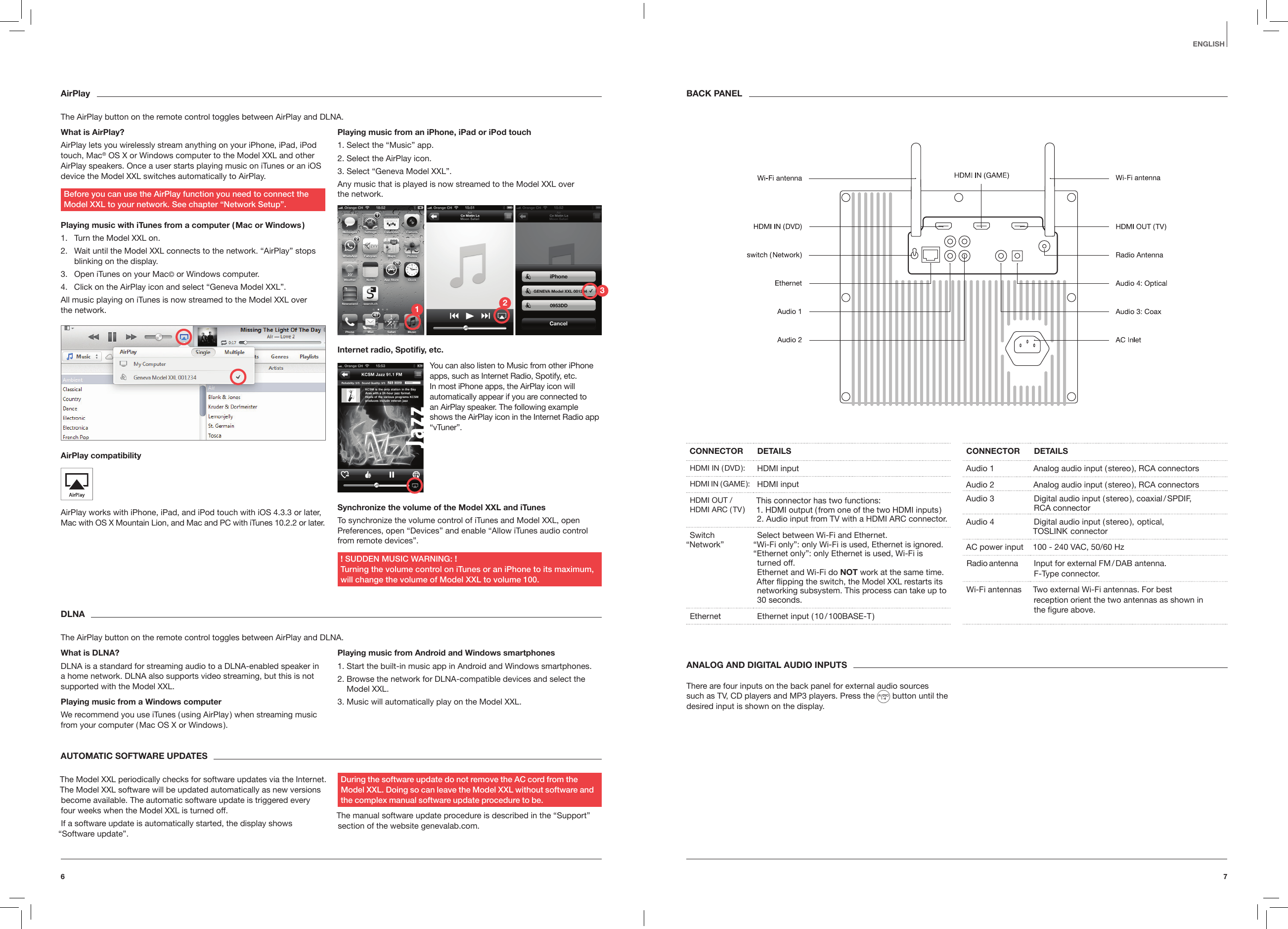 76EnglishAirPlayThe AirPlay button on the remote control toggles between AirPlay and DLNA.What is AirPlay?AirPlay lets you wirelessly stream anything on your iPhone, iPad, iPod touch, Mac&reg; OS X or Windows computer to the Model XXL and other AirPlay speakers. Once a user starts playing music on iTunes or an iOS device the Model XXL switches automatically to AirPlay. Before you can use the AirPlay function you need to connect the  Model XXL to your network. See chapter &ldquo;Network Setup&rdquo;.Playing music with iTunes from a computer ( Mac or Windows )1.  Turn the Model XXL on.2.  Wait until the Model XXL connects to the network. &ldquo;AirPlay&rdquo; stops blinking on the display.3.  Open iTunes on your Mac&copy; or Windows computer.4.  Click on the AirPlay icon and select &ldquo;Geneva Model XXL&rdquo;.All music playing on iTunes is now streamed to the Model XXL over  the network.AirPlay compatibility AirPlay works with iPhone, iPad, and iPod touch with iOS 4.3.3 or later, Mac with OS X Mountain Lion, and Mac and PC with iTunes 10.2.2 or later.Playing music from an iPhone, iPad or iPod touch1. Select the &ldquo;Music&rdquo; app.2. Select the AirPlay icon. 3. Select &ldquo;Geneva Model XXL&rdquo;.Any music that is played is now streamed to the Model XXL over  the network.Internet radio, Spotiy, etc.Synchronize the volume of the Model XXL and iTunes To synchronize the volume control of iTunes and Model XXL, open Preferences, open &ldquo;Devices&rdquo; and enable &ldquo;Allow iTunes audio control from remote devices&rdquo;.! SUDDEN MUSIC WARNING: !  Turning the volume control on iTunes or an iPhone to its maximum, will change the volume of Model XXL to volume 100.DLNAThe AirPlay button on the remote control toggles between AirPlay and DLNA.What is DLNA?DLNA is a standard for streaming audio to a DLNA-enabled speaker in a home network. DLNA also supports video streaming, but this is not supported with the Model XXL.Playing music from a Windows computerWe recommend you use iTunes ( using AirPlay ) when streaming music from your computer ( Mac OS X or Windows ).Playing music from Android and Windows smartphones1. Start the built-in music app in Android and Windows smartphones.2.  Browse the network for DLNA-compatible devices and select the Model XXL.3. Music will automatically play on the Model XXL.ANALOG AND DIGITAL AUDIO INPUTSThere are four inputs on the back panel for external audio sources such as TV, CD players and MP3 players. Press the   button until the desired input is shown on the display.AUTOMATIC SOFTWARE UPDATES The Model XXL periodically checks for software updates via the Internet. The Model XXL software will be updated automatically as new versions become available. The automatic software update is triggered every four weeks when the Model XXL is turned off.If a software update is automatically started, the display shows  &ldquo;Software update&rdquo;.During the software update do not remove the AC cord from the  Model XXL. Doing so can leave the Model XXL without software and the complex manual software update procedure to be.The manual software update procedure is described in the &ldquo;Support&rdquo; section of the website genevalab.com.CONNECTOR DETAILSHDMI  IN  ( DVD ): HDMI inputHDMI  IN  ( GAME ): HDMI inputHDMI OUT / HDMI ARC ( TV ) This connector has two functions: 1. HDMI output ( from one of the two HDMI inputs ) 2. Audio input from TV with a HDMI ARC connector.Switch  &ldquo;Network&rdquo; Select between Wi-Fi and Ethernet.  &ldquo;Wi-Fi only&rdquo;: only Wi-Fi is used, Ethernet is ignored. &ldquo;Ethernet only&rdquo;: only Ethernet is used, Wi-Fi is turned off. Ethernet and Wi-Fi do NOT work at the same time. After ipping the switch, the Model XXL restarts its networking subsystem. This process can take up to 30 seconds.Ethernet Ethernet input ( 10 / 100BASE-T )CONNECTOR DETAILSAudio 1 Analog audio input ( stereo ), RCA connectorsAudio 2 Analog audio input ( stereo ), RCA connectors Audio 3 Digital audio input ( stereo ), coaxial / SPDIF,  RCA connectorAudio 4 Digital audio input ( stereo ),  optical,  TOSLINK   connectorAC power input 100 - 240 VAC, 50/60 HzRadio antenna Input for external FM / DAB antenna.  F-Type connector.Wi-Fi antennas Two external Wi-Fi antennas. For best  reception orient the two antennas as shown in  the ﬁgure above.BACK PANELYou can also listen to Music from other iPhone apps, such as Internet Radio, Spotify, etc. In most iPhone apps, the AirPlay icon will automatically appear if you are connected to an AirPlay speaker. The following example shows the AirPlay icon in the Internet Radio app &ldquo;vTuner&rdquo;.123