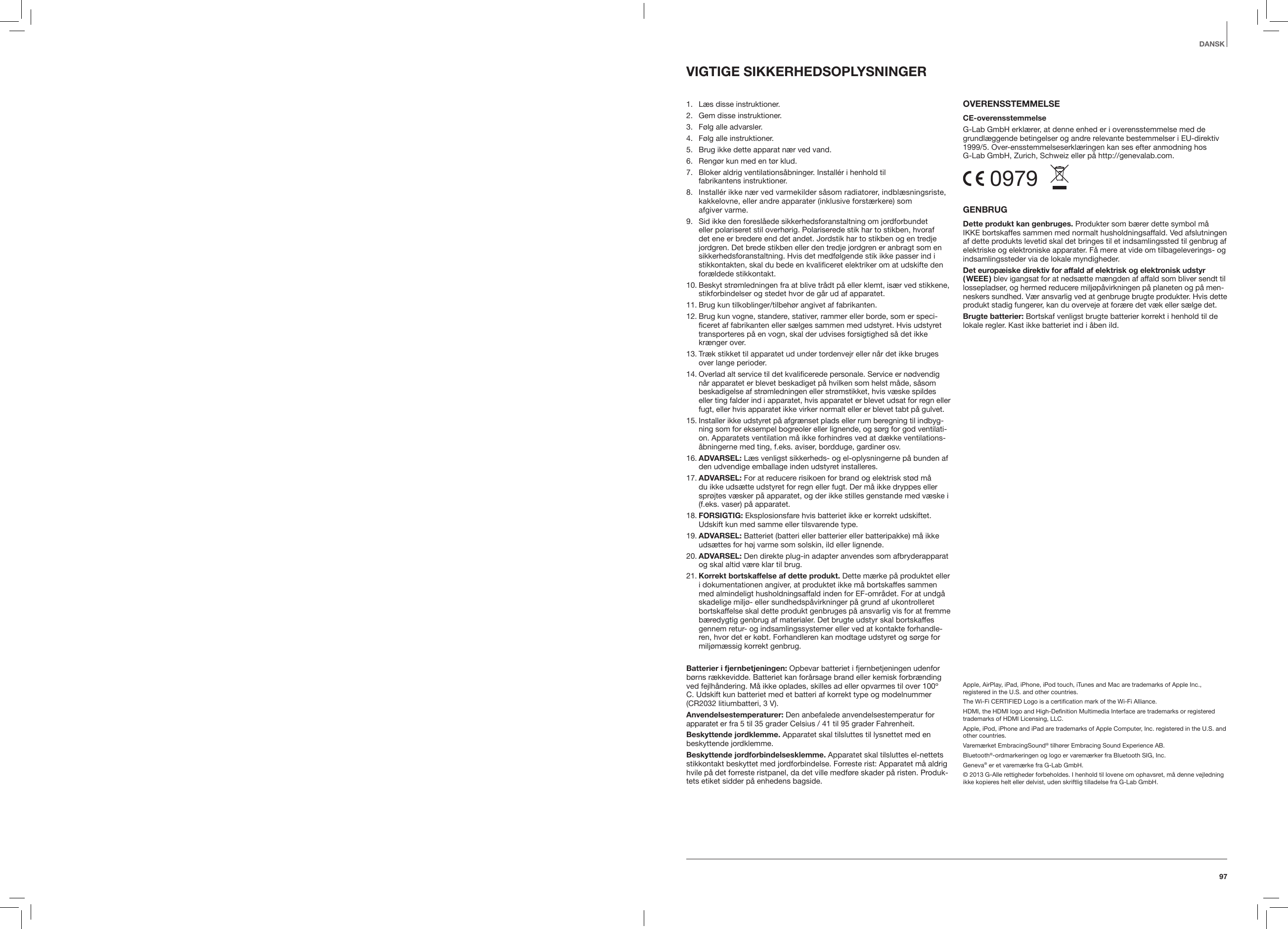 97VIGTIGE SIKKERHEDSOPLYSNINGER 1.   L&aelig;s disse instruktioner. 2.   Gem disse instruktioner.3.  F&oslash;lg alle advarsler.4.   F&oslash;lg alle instruktioner. 5.   Brug ikke dette apparat n&aelig;r ved vand.6.   Reng&oslash;r kun med en t&oslash;r klud.7.    Bloker aldrig ventilations&aring;bninger. Install&eacute;r i henhold til  fabrikantens instruktioner.8.    Install&eacute;r ikke n&aelig;r ved varmekilder s&aring;som radiatorer, indbl&aelig;sningsriste, kakkelovne, eller andre apparater (inklusive forst&aelig;rkere) som  afgiver varme. 9.    Sid ikke den foresl&aring;ede sikkerhedsforanstaltning om jordforbundet eller polariseret stil overh&oslash;rig. Polariserede stik har to stikben, hvoraf det ene er bredere end det andet. Jordstik har to stikben og en tredje jordgren. Det brede stikben eller den tredje jordgren er anbragt som en sikkerhedsforanstaltning. Hvis det medf&oslash;lgende stik ikke passer ind i stikkontakten, skal du bede en kvaliﬁceret elektriker om at udskifte den for&aelig;ldede stikkontakt.10.  Beskyt str&oslash;mledningen fra at blive tr&aring;dt p&aring; eller klemt, is&aelig;r ved stikkene, stikforbindelser og stedet hvor de g&aring;r ud af apparatet.11.  Brug kun tilkoblinger/tilbeh&oslash;r angivet af fabrikanten.12.  Brug kun vogne, standere, stativer, rammer eller borde, som er speci-ﬁceret af fabrikanten eller s&aelig;lges sammen med udstyret. Hvis udstyret transporteres p&aring; en vogn, skal der udvises forsigtighed s&aring; det ikke kr&aelig;nger over.13.  Tr&aelig;k stikket til apparatet ud under tordenvejr eller n&aring;r det ikke bruges over lange perioder.14.  Overlad alt service til det kvaliﬁcerede personale. Service er n&oslash;dvendig n&aring;r apparatet er blevet beskadiget p&aring; hvilken som helst m&aring;de, s&aring;som beskadigelse af str&oslash;mledningen eller str&oslash;mstikket, hvis v&aelig;ske spildes eller ting falder ind i apparatet, hvis apparatet er blevet udsat for regn eller fugt, eller hvis apparatet ikke virker normalt eller er blevet tabt p&aring; gulvet.15.  Installer ikke udstyret p&aring; afgr&aelig;nset plads eller rum beregning til indbyg-ning som for eksempel bogreoler eller lignende, og s&oslash;rg for god ventilati-on. Apparatets ventilation m&aring; ikke forhindres ved at d&aelig;kke ventilations-&aring;bningerne med ting, f.eks. aviser, bordduge, gardiner osv.16.  ADVARSEL:  L&aelig;s venligst sikkerheds- og el-oplysningerne p&aring; bunden af den udvendige emballage inden udstyret installeres.17.  ADVARSEL: For at reducere risikoen for brand og elektrisk st&oslash;d m&aring; du ikke uds&aelig;tte udstyret for regn eller fugt. Der m&aring; ikke dryppes eller spr&oslash;jtes v&aelig;sker p&aring; apparatet, og der ikke stilles genstande med v&aelig;ske i (f.eks. vaser) p&aring; apparatet.18.  FORSIGTIG: Eksplosionsfare hvis batteriet ikke er korrekt udskiftet. Udskift kun med samme eller tilsvarende type.19.  ADVARSEL:  Batteriet (batteri eller batterier eller batteripakke) m&aring; ikke uds&aelig;ttes for h&oslash;j varme som solskin, ild eller lignende.20.  ADVARSEL: Den direkte plug-in adapter anvendes som afbryderapparat og skal altid v&aelig;re klar til brug. 21.  Korrekt bortskaffelse af dette produkt. Dette m&aelig;rke p&aring; produktet eller i dokumentationen angiver, at produktet ikke m&aring; bortskaffes sammen med almindeligt husholdningsaffald inden for EF-omr&aring;det. For at undg&aring; skadelige milj&oslash;- eller sundhedsp&aring;virkninger p&aring; grund af ukontrolleret bortskaffelse skal dette produkt genbruges p&aring; ansvarlig vis for at fremme b&aelig;redygtig genbrug af materialer. Det brugte udstyr skal bortskaffes gennem retur- og indsamlingssystemer eller ved at kontakte forhandle-ren, hvor det er k&oslash;bt. Forhandleren kan modtage udstyret og s&oslash;rge for milj&oslash;m&aelig;ssig korrekt genbrug.Batterier i fjernbetjeningen: Opbevar batteriet i fjernbetjeningen udenfor b&oslash;rns r&aelig;kkevidde. Batteriet kan for&aring;rsage brand eller kemisk forbr&aelig;nding ved fejlh&aring;ndering. M&aring; ikke oplades, skilles ad eller opvarmes til over 100&ordm; C. Udskift kun batteriet med et batteri af korrekt type og modelnummer (CR2032 litiumbatteri, 3 V).Anvendelsestemperaturer: Den anbefalede anvendelsestemperatur for apparatet er fra 5 til 35 grader Celsius / 41 til 95 grader Fahrenheit.Beskyttende jordklemme. Apparatet skal tilsluttes til lysnettet med en beskyttende jordklemme.Beskyttende jordforbindelsesklemme. Apparatet skal tilsluttes el-nettets stikkontakt beskyttet med jordforbindelse. Forreste rist: Apparatet m&aring; aldrig hvile p&aring; det forreste ristpanel, da det ville medf&oslash;re skader p&aring; risten. Produk-tets etiket sidder p&aring; enhedens bagside.OVERENSSTEMMELSE CE-overensstemmelseG-Lab GmbH erkl&aelig;rer, at denne enhed er i overensstemmelse med de grundl&aelig;ggende betingelser og andre relevante bestemmelser i EU-direktiv 1999/5. Over-ensstemmelseserkl&aelig;ringen kan ses efter anmodning hos G-Lab GmbH, Zurich, Schweiz eller p&aring; http://genevalab.com. 0979  GENBRUGDette produkt kan genbruges. Produkter som b&aelig;rer dette symbol m&aring; IKKE bortskaffes sammen med normalt husholdningsaffald. Ved afslutningen af dette produkts levetid skal det bringes til et indsamlingssted til genbrug af elektriske og elektroniske apparater. F&aring; mere at vide om tilbageleverings- og indsamlingssteder via de lokale myndigheder. Det europ&aelig;iske direktiv for affald af elektrisk og elektronisk udstyr ( WEEE ) blev igangsat for at neds&aelig;tte m&aelig;ngden af affald som bliver sendt til lossepladser, og hermed reducere milj&oslash;p&aring;virkningen p&aring; planeten og p&aring; men-neskers sundhed. V&aelig;r ansvarlig ved at genbruge brugte produkter. Hvis dette produkt stadig fungerer, kan du overveje at for&aelig;re det v&aelig;k eller s&aelig;lge det.Brugte batterier: Bortskaf venligst brugte batterier korrekt i henhold til de lokale regler. Kast ikke batteriet ind i &aring;ben ild.Apple, AirPlay, iPad, iPhone, iPod touch, iTunes and Mac are trademarks of Apple Inc., registered in the U.S. and other countries.The Wi-Fi CERTIFIED Logo is a certiﬁcation mark of the Wi-Fi Alliance.HDMI, the HDMI logo and High-Deﬁnition Multimedia Interface are trademarks or registered trademarks of HDMI Licensing, LLC.Apple, iPod, iPhone and iPad are trademarks of Apple Computer, Inc. registered in the U.S. and other countries.Varem&aelig;rket EmbracingSound&reg; tilh&oslash;rer Embracing Sound Experience AB.Bluetooth&reg;-ordmarkeringen og logo er varem&aelig;rker fra Bluetooth SIG, Inc.Geneva&reg; er et varem&aelig;rke fra G-Lab GmbH.&copy; 2013 G-Alle rettigheder forbeholdes. I henhold til lovene om ophavsret, m&aring; denne vejledning ikke kopieres helt eller delvist, uden skriftlig tilladelse fra G-Lab GmbH.DANSK