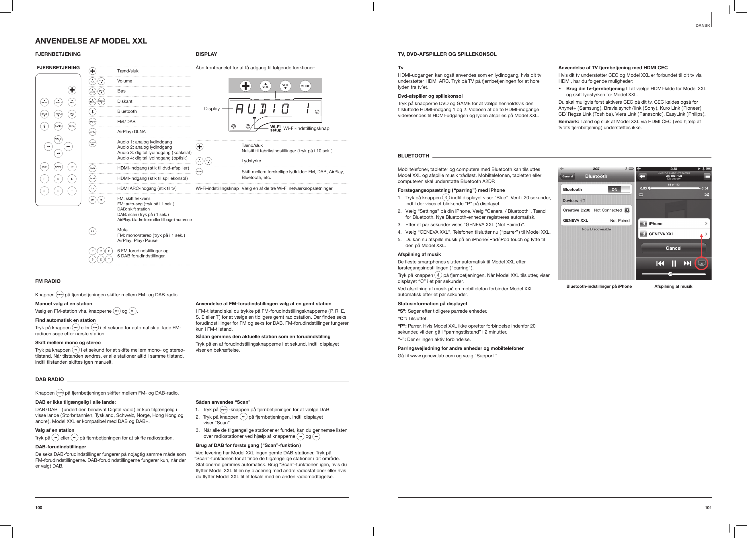 101100DANSKFM RADIOKnappen   p&aring; fjernbetjeningen skifter mellem FM- og DAB-radio.Manuel valg af en stationV&aelig;lg en FM-station vha. knapperne  og  .Find automatisk en stationTryk p&aring; knappen  eller   i et sekund for automatisk at lade FM-radioen s&oslash;ge efter n&aelig;ste station.Skift mellem mono og stereoTryk p&aring; knappen   i et sekund for at skifte mellem mono- og stereo-tilstand. N&aring;r tilstanden &aelig;ndres, er alle stationer altid i samme tilstand, indtil tilstanden skiftes igen manuelt.Anvendelse af FM-forudindstillinger: valg af en gemt stationI FM-tilstand skal du trykke p&aring; FM-forudindstillingsknapperne ( P, R, E, S, E eller T ) for at v&aelig;lge en tidligere gemt radiostation. Der ﬁndes seks forudindstillinger for FM og seks for DAB. FM-forudindstillinger fungerer kun i FM-tilstand.S&aring;dan gemmes den aktuelle station som en forudindstillingTryk p&aring; en af forudindstillingsknapperne i et sekund, indtil displayet viser en bekr&aelig;ftelse. DAB RADIOKnappen   p&aring; fjernbetjeningen skifter mellem FM- og DAB-radio.DAB er ikke tilg&aelig;ngelig i alle lande:DAB / DAB+ ( undertiden ben&aelig;vnt Digital radio ) er kun tilg&aelig;ngelig i visse lande ( Storbritannien, Tyskland, Schweiz, Norge, Hong Kong og andre ). Model XXL er kompatibel med DAB og DAB+.Valg af en stationTryk p&aring;  eller   p&aring; fjernbetjeningen for at skifte radiostation. DAB-forudindstillingerDe seks DAB-forudindstillinger fungerer p&aring; n&oslash;jagtig samme m&aring;de som FM-forudindstillingerne. DAB-forudindstillingerne fungerer kun, n&aring;r der er valgt DAB.S&aring;dan anvendes &ldquo;Scan&rdquo;1.  Tryk p&aring;   -knappen p&aring; fjernbetjeningen for at v&aelig;lge DAB.2.  Tryk p&aring; knappen   p&aring; fjernbetjeningen, indtil displayet  viser &ldquo;Scan&rdquo;.3.  N&aring;r alle de tilg&aelig;ngelige stationer er fundet, kan du gennemse listen over radiostationer ved hj&aelig;lp af knapperne   og   .Brug af DAB for f&oslash;rste gang ( &ldquo;Scan&rdquo;-funktion )Ved levering har Model XXL ingen gemte DAB-stationer. Tryk p&aring; &ldquo;Scan&rdquo;-funktionen for at ﬁnde de tilg&aelig;ngelige stationer i dit omr&aring;de. Stationerne gemmes automatisk. Brug &ldquo;Scan&rdquo;-funktionen igen, hvis du ytter Model XXL til en ny placering med andre radiostationer eller hvis du ytter Model XXL til et lokale med en anden radiomodtagelse.ANVENDELSE AF MODEL XXLFJERNBETJENING FJERNBETJENING  DISPLAY&Aring;bn frontpanelet for at f&aring; adgang til f&oslash;lgende funktioner: DisplayWi-Fi-indstillingsknap  T&aelig;nd/sluk   Nulstil til fabriksindstillinger ( tryk p&aring; i 10 sek. ) Lydstyrke  Skift mellem forskellige lydkilder: FM, DAB, AirPlay,  Bluetooth, etc. Wi-Fi-indstillingsknap  V&aelig;lg en af de tre Wi-Fi netv&aelig;rksops&aelig;tninger BLUETOOTHMobiltelefoner, tabletter og computere med Bluetooth kan tilsluttes Model XXL og afspille musik tr&aring;dl&oslash;st. Mobiltelefonen, tabletten eller computeren skal underst&oslash;tte Bluetooth A2DP.F&oslash;rstegangsops&aelig;tning ( &ldquo;parring&rdquo; ) med iPhone1.  Tryk p&aring; knappen   indtil displayet viser &ldquo;Blue&rdquo;. Vent i 20 sekunder, indtil der vises et blinkende &ldquo;P&rdquo; p&aring; displayet.2.  V&aelig;lg &ldquo;Settings&rdquo; p&aring; din iPhone. V&aelig;lg &ldquo;General / Bluetooth&rdquo;. T&aelig;nd for Bluetooth. Nye Bluetooth-enheder registreres automatisk.3.  Efter et par sekunder vises &ldquo;GENEVA XXL ( Not Paired )&rdquo;.4.  V&aelig;lg &ldquo;GENEVA XXL&rdquo;. Telefonen tilslutter nu ( &ldquo;parrer&rdquo; ) til Model XXL.5.  Du kan nu afspille musik p&aring; en iPhone/iPad/iPod touch og lytte til den p&aring; Model XXL.Afspilning af musikDe este smartphones slutter automatisk til Model XXL efter f&oslash;rstegangsindstillingen ( &ldquo;parring&rdquo; ).Tryk p&aring; knappen   p&aring; fjernbetjeningen. N&aring;r Model XXL tilslutter, viser displayet &ldquo;C&rdquo; i et par sekunder.Ved afspilning af musik p&aring; en mobiltelefon forbinder Model XXL automatisk efter et par sekunder.Statusinformation p&aring; displayet&ldquo;S&rdquo;: S&oslash;ger efter tidligere parrede enheder. &ldquo;C&rdquo;: Tilsluttet.&ldquo;P&rdquo;: Parrer. Hvis Model XXL ikke opretter forbindelse indenfor 20 sekunder, vil den g&aring; i &ldquo;parringstilstand&rdquo; i 2 minutter.&ldquo;&ndash;&rdquo;: Der er ingen aktiv forbindelse.Parringsvejledning for andre enheder og mobiltelefoner G&aring; til www.genevalab.com og v&aelig;lg &ldquo;Support.&rdquo; Bluetooth-indstillinger p&aring; iPhone Afspilning af musikTV, DVD-AFSPILLER OG SPILLEKONSOLTvHDMI-udgangen kan ogs&aring; anvendes som en lydindgang, hvis dit tv underst&oslash;tter HDMI ARC. Tryk p&aring; TV p&aring; fjernbetjeningen for at h&oslash;re lyden fra tv&rsquo;et.Dvd-afspiiler og spillekonsolTryk p&aring; knapperne DVD og GAME for at v&aelig;lge henholdsvis den tilsluttede HDMI-indgang 1 og 2. Videoen af de to HDMI-indgange videresendes til HDMI-udgangen og lyden afspilles p&aring; Model XXL.Anvendelse af TV fjernbetjening med HDMI CECHvis dit tv underst&oslash;tter CEC og Model XXL er forbundet til dit tv via HDMI, har du f&oslash;lgende muligheder:&bull;  Brug din tv-fjernbetjening til at v&aelig;lge HDMI-kilde for Model XXL og skift lydstyrken for Model XXL.Du skal muligvis f&oslash;rst aktivere CEC p&aring; dit tv. CEC kaldes ogs&aring; for Anynet+ ( Samsung ), Bravia synch / link ( Sony ), Kuro Link ( Pioneer ), CE/ Regza Link ( Toshiba ), Viera Link ( Panasonic ), EasyLink ( Philips ).Bem&aelig;rk: T&aelig;nd og sluk af Model XXL via HDMI CEC ( ved hj&aelig;lp af tv&rsquo;ets fjernbetjening ) underst&oslash;ttes ikke. T&aelig;nd/sluk  Volume  Bas Diskant Bluetooth  FM / DAB   AirPlay / DLNA  Audio 1: analog lydindgang   Audio 2: analog lydindgang   Audio 3: digital lydindgang ( koaksial )    Audio 4: digital lydindgang ( optisk )  HDMI-indgang ( stik til dvd-afspiller )  HDMI-indgang ( stik til spillekonsol )  HDMI ARC-indgang ( stik til tv ) FM: skift frekvens    FM: auto-s&oslash;g ( tryk p&aring; i 1 sek. )    DAB: skift station    DAB: scan ( tryk p&aring; i 1 sek. )   AirPlay: bladre frem eller tilbage i numrene Mute   FM: mono/stereo ( tryk p&aring; i 1 sek. )   AirPlay:  Play / Pause  6 FM forudindstillinger og  6 DAB forudindstillinger.