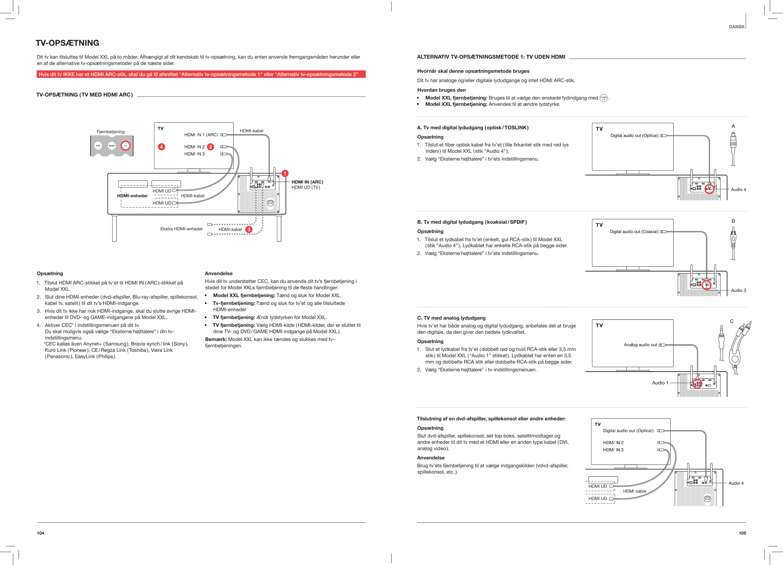 105104DANSKTV-OPS&AElig;TNINGDit tv kan tilsluttes til Model XXL p&aring; to m&aring;der. Afh&aelig;ngigt af dit kendskab til tv-ops&aelig;tning, kan du enten anvende fremgangsm&aring;den herunder eller en af de alternative tv-ops&aelig;tningsmetoder p&aring; de n&aelig;ste sider.Hvis dit tv IKKE har et HDMI ARC-stik, skal du g&aring; til afsnittet &ldquo;Alternativ tv-ops&aelig;tningsmetode 1&rdquo; eller &ldquo;Alternativ tv-ops&aelig;tningsmetode 2&rdquo;TV-OPS&AElig;TNING ( TV MED HDMI ARC )Fjernbetjening HDMI-kabel HDMI-kabelHDMI-kabel HDMI UD  HDMI UD ( TV )HDMI UD HDMI-enheder Ekstra HDMI-enhederOps&aelig;tning1.  Tilslut HDMI ARC-stikket p&aring; tv&rsquo;et til HDMI IN ( ARC )-stikket p&aring; Model XXL.2.  Slut dine HDMI-enheder ( dvd-afspiller, Blu-ray-afspiller, spillekonsol, kabel tv, satelit ) til dit tv&rsquo;s HDMI-indgange.3.  Hvis dit tv ikke har nok HDMI-indgange, skal du slutte &oslash;vrige HDMI-enheder til DVD- og GAME-indgangene p&aring; Model XXL.4.  Aktiver CEC* i indstillingsmenuen p&aring; dit tv.  Du skal muligvis ogs&aring; v&aelig;lge &ldquo;Eksterne h&oslash;jttalere&rdquo; i din tv-indstillingsmenu. *CEC kallas &auml;ven Anynet+ ( Samsung ), Bravia synch / link ( Sony ), Kuro Link ( Pioneer ), CE / Regza Link ( Toshiba ), Viera Link ( Panasonic ),  EasyLink  ( Philips ).      AnvendelseHvis dit tv underst&oslash;tter CEC, kan du anvende dit tv&rsquo;s fjernbetjening i stedet for Model XXLs fjernbetjening til de este handlinger:&bull;  Model XXL fjernbetjening: T&aelig;nd og sluk for Model XXL. &bull;  Tv-fjernbetjening: T&aelig;nd og sluk for tv&rsquo;et og alle tilsluttede  HDMI-enheder&bull;  TV fjernbetjening: &AElig;ndr lydstyrken for Model XXL.&bull;  TV fjernbetjening: V&aelig;lg HDMI-kilde ( HDMI-kilder, der er sluttet til dine TV- og DVD / GAME HDMI-indgange p&aring; Model XXL ).Bem&aelig;rk: Model XXL kan ikke t&aelig;ndes og slukkes med tv-fjernbetjeningen.ALTERNATIV TV-OPS&AElig;TNINGSMETODE 1: TV UDEN HDMIHvorn&aring;r skal denne ops&aelig;tningsmetode brugesDit tv har analoge og/eller digitale lydudgange og intet HDMI ARC-stik.Hvordan bruges den&bull;  Model XXL fjernbetjening: Bruges til at v&aelig;lge den &oslash;nskede lydindgang med   .&bull;  Model XXL fjernbetjening: Anvendes til at &aelig;ndre lydstyrke.A. Tv med digital lydudgang ( optisk / TOSLINK )Ops&aelig;tning1.  Tilslut et ﬁber optisk kabel fra tv&rsquo;et ( lille ﬁrkantet stik med r&oslash;d lys indeni ) til Model XXL ( stik &ldquo;Audio 4&rdquo; ).2.  V&aelig;lg &ldquo;Eksterne h&oslash;jttalere&rdquo; i tv&rsquo;ets indstillingsmenu.B. Tv med digital lydudgang ( koaksial / SPDIF )Ops&aelig;tning1.  Tilslut et lydkabel fra tv&rsquo;et ( enkelt, gul RCA-stik ) til Model XXL  ( stik &ldquo;Audio 4&rdquo; ). Lydkablet har enkelte RCA-stik p&aring; begge sider.2.  V&aelig;lg &ldquo;Eksterne h&oslash;jttalere&rdquo; i tv&rsquo;ets indstillingsmenu.C. TV med analog lydudgangHvis tv&rsquo;et har b&aring;de analog og digital lydudgang, anbefales det at bruge den digitale, da den giver den bedste lydkvalitet.Ops&aelig;tning1.  Slut et lydkabel fra tv&rsquo;et ( dobbelt r&oslash;d og hvid RCA-stik eller 3,5 mm stik ) til Model XXL ( &ldquo;Audio 1&rdquo; stikket ). Lydkablet har enten en 3,5 mm og dobbelte RCA stik eller dobbelte RCA-stik p&aring; begge sider.2.  V&aelig;lg &ldquo;Eksterne h&oslash;jttalere&rdquo; i tv-indstillingsmenuen.Tilslutning af en dvd-afspiller, spillekonsol eller andre enheder:Ops&aelig;tningSlut dvd-afspiller, spillekonsol, set top boks, satellitmodtager og  andre enheder til dit tv med et HDMI eller en anden type kabel ( DVI, analog  video ).AnvendelseBrug tv&rsquo;ets fjernbetjening til at v&aelig;lge indgangskilden (vdvd-afspiller, spillekonsol,  etc. ). HDMI UD HDMI UD 