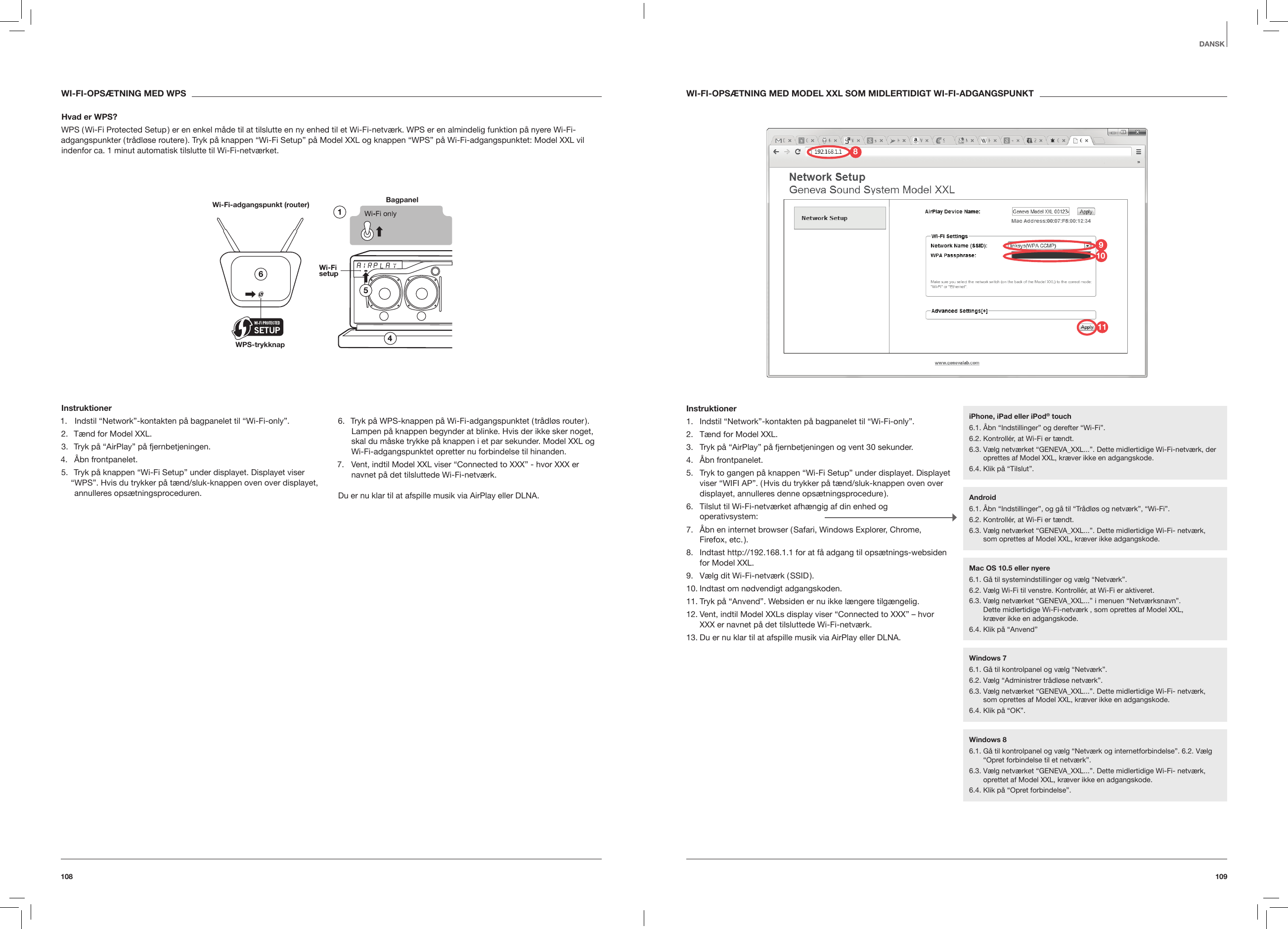 109108DANSKWI-FI-OPS&AElig;TNING MED MODEL XXL SOM MIDLERTIDIGT WI-FI-ADGANGSPUNKTInstruktioner1.  Indstil &ldquo;Network&rdquo;-kontakten p&aring; bagpanelet til &ldquo;Wi-Fi-only&rdquo;.2.  T&aelig;nd for Model XXL.3.  Tryk p&aring; &ldquo;AirPlay&rdquo; p&aring; fjernbetjeningen og vent 30 sekunder.4.  &Aring;bn frontpanelet.5.  Tryk to gangen p&aring; knappen &ldquo;Wi-Fi Setup&rdquo; under displayet. Displayet viser &ldquo;WIFI AP&rdquo;. ( Hvis du trykker p&aring; t&aelig;nd/sluk-knappen oven over displayet, annulleres denne ops&aelig;tningsprocedure ).6.  Tilslut til Wi-Fi-netv&aelig;rket afh&aelig;ngig af din enhed og  operativsystem:7.  &Aring;bn en internet browser ( Safari, Windows Explorer, Chrome, Firefox,  etc. ).8.  Indtast http://192.168.1.1 for at f&aring; adgang til ops&aelig;tnings-websiden for Model XXL.9.  V&aelig;lg dit Wi-Fi-netv&aelig;rk ( SSID ).10. Indtast om n&oslash;dvendigt adgangskoden.11. Tryk p&aring; &ldquo;Anvend&rdquo;. Websiden er nu ikke l&aelig;ngere tilg&aelig;ngelig.12. Vent, indtil Model XXLs display viser &ldquo;Connected to XXX&rdquo; &ndash; hvor XXX er navnet p&aring; det tilsluttede Wi-Fi-netv&aelig;rk.13. Du er nu klar til at afspille musik via AirPlay eller DLNA. WI-FI-OPS&AElig;TNING MED WPSHvad er WPS?WPS ( Wi-Fi Protected Setup ) er en enkel m&aring;de til at tilslutte en ny enhed til et Wi-Fi-netv&aelig;rk. WPS er en almindelig funktion p&aring; nyere Wi-Fi-adgangspunkter ( tr&aring;dl&oslash;se routere ). Tryk p&aring; knappen &ldquo;Wi-Fi Setup&rdquo; p&aring; Model XXL og knappen &ldquo;WPS&rdquo; p&aring; Wi-Fi-adgangspunktet: Model XXL vil indenfor ca. 1 minut automatisk tilslutte til Wi-Fi-netv&aelig;rket.Bagpanel Wi-Fi-adgangspunkt (router)WPS-trykknap Instruktioner1.  Indstil &ldquo;Network&rdquo;-kontakten p&aring; bagpanelet til &ldquo;Wi-Fi-only&rdquo;.2.  T&aelig;nd for Model XXL.3.  Tryk p&aring; &ldquo;AirPlay&rdquo; p&aring; fjernbetjeningen.4.  &Aring;bn frontpanelet.5.  Tryk p&aring; knappen &ldquo;Wi-Fi Setup&rdquo; under displayet. Displayet viser &ldquo;WPS&rdquo;. Hvis du trykker p&aring; t&aelig;nd/sluk-knappen oven over displayet, annulleres ops&aelig;tningsproceduren.6.  Tryk p&aring; WPS-knappen p&aring; Wi-Fi-adgangspunktet ( tr&aring;dl&oslash;s router ). Lampen p&aring; knappen begynder at blinke. Hvis der ikke sker noget, skal du m&aring;ske trykke p&aring; knappen i et par sekunder. Model XXL og Wi-Fi-adgangspunktet opretter nu forbindelse til hinanden.7.  Vent, indtil Model XXL viser &ldquo;Connected to XXX&rdquo; - hvor XXX er navnet p&aring; det tilsluttede Wi-Fi-netv&aelig;rk.Du er nu klar til at afspille musik via AirPlay eller DLNA. iPhone, iPad eller iPod&reg; touch6.1. &Aring;bn &ldquo;Indstillinger&rdquo; og derefter &ldquo;Wi-Fi&rdquo;.6.2. Kontroll&eacute;r, at Wi-Fi er t&aelig;ndt.6.3.  V&aelig;lg netv&aelig;rket &ldquo;GENEVA_XXL...&rdquo;. Dette midlertidige Wi-Fi-netv&aelig;rk, der oprettes af Model XXL, kr&aelig;ver ikke en adgangskode. 6.4. Klik p&aring; &ldquo;Tilslut&rdquo;.Android6.1. &Aring;bn &ldquo;Indstillinger&rdquo;, og g&aring; til &ldquo;Tr&aring;dl&oslash;s og netv&aelig;rk&rdquo;, &ldquo;Wi-Fi&rdquo;.6.2. Kontroll&eacute;r, at Wi-Fi er t&aelig;ndt.6.3.  V&aelig;lg netv&aelig;rket &ldquo;GENEVA_XXL...&rdquo;. Dette midlertidige Wi-Fi- netv&aelig;rk, som oprettes af Model XXL, kr&aelig;ver ikke adgangskode.Windows 76.1. G&aring; til kontrolpanel og v&aelig;lg &ldquo;Netv&aelig;rk&rdquo;.6.2. V&aelig;lg &ldquo;Administrer tr&aring;dl&oslash;se netv&aelig;rk&rdquo;.6.3.  V&aelig;lg netv&aelig;rket &ldquo;GENEVA_XXL...&rdquo;. Dette midlertidige Wi-Fi- netv&aelig;rk, som oprettes af Model XXL, kr&aelig;ver ikke en adgangskode.  6.4. Klik p&aring; &ldquo;OK&rdquo;.Windows 86.1.  G&aring; til kontrolpanel og v&aelig;lg &ldquo;Netv&aelig;rk og internetforbindelse&rdquo;. 6.2. V&aelig;lg &ldquo;Opret forbindelse til et netv&aelig;rk&rdquo;.6.3.  V&aelig;lg netv&aelig;rket &ldquo;GENEVA_XXL...&rdquo;. Dette midlertidige Wi-Fi- netv&aelig;rk, oprettet af Model XXL, kr&aelig;ver ikke en adgangskode.6.4. Klik p&aring; &ldquo;Opret forbindelse&rdquo;.Mac OS 10.5 eller nyere6.1. G&aring; til systemindstillinger og v&aelig;lg &ldquo;Netv&aelig;rk&rdquo;.6.2. V&aelig;lg Wi-Fi til venstre. Kontroll&eacute;r, at Wi-Fi er aktiveret.6.3.  V&aelig;lg netv&aelig;rket &ldquo;GENEVA_XXL...&rdquo; i menuen &ldquo;Netv&aelig;rksnavn&rdquo;.  Dette midlertidige Wi-Fi-netv&aelig;rk , som oprettes af Model XXL,  kr&aelig;ver ikke en adgangskode.6.4. Klik p&aring; &ldquo;Anvend&rdquo;981011