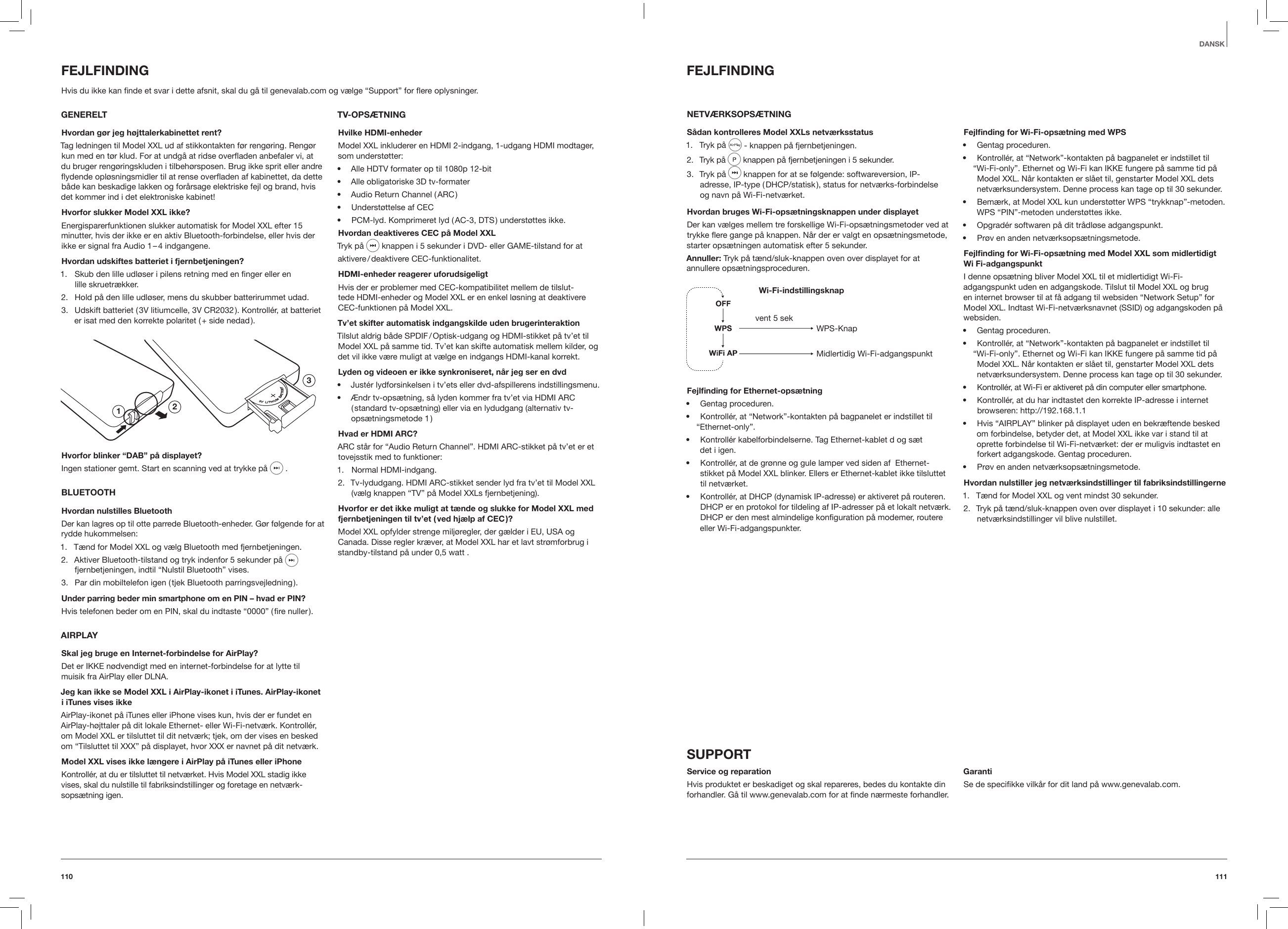111110DANSKFEJLFINDINGNETV&AElig;RKSOPS&AElig;TNINGS&aring;dan kontrolleres Model XXLs netv&aelig;rksstatus1.  Tryk p&aring;   - knappen p&aring; fjernbetjeningen.2.  Tryk p&aring;  knappen p&aring; fjernbetjeningen i 5 sekunder.  3.  Tryk p&aring;   knappen for at se f&oslash;lgende: softwareversion, IP-  adresse, IP-type ( DHCP/statisk ), status for netv&aelig;rks-forbindelse  og navn p&aring; Wi-Fi-netv&aelig;rket. Hvordan bruges Wi-Fi-ops&aelig;tningsknappen under displayetDer kan v&aelig;lges mellem tre forskellige Wi-Fi-ops&aelig;tningsmetoder ved at trykke ere gange p&aring; knappen. N&aring;r der er valgt en ops&aelig;tningsmetode, starter ops&aelig;tningen automatisk efter 5 sekunder.Annuller: Tryk p&aring; t&aelig;nd/sluk-knappen oven over displayet for at  annullere ops&aelig;tningsproceduren.Wi-Fi-indstillingsknapWPS-KnapMidlertidig Wi-Fi-adgangspunktvent 5 sekFejlnding for Ethernet-ops&aelig;tning&bull;  Gentag proceduren.&bull;  Kontroll&eacute;r, at &ldquo;Network&rdquo;-kontakten p&aring; bagpanelet er indstillet til &ldquo;Ethernet-only&rdquo;.&bull;  Kontroll&eacute;r kabelforbindelserne. Tag Ethernet-kablet d og s&aelig;t  det i igen.&bull;  Kontroll&eacute;r, at de gr&oslash;nne og gule lamper ved siden af  Ethernet-stikket p&aring; Model XXL blinker. Ellers er Ethernet-kablet ikke tilsluttet til netv&aelig;rket.&bull;  Kontroll&eacute;r, at DHCP (dynamisk IP-adresse) er aktiveret p&aring; routeren. DHCP er en protokol for tildeling af IP-adresser p&aring; et lokalt netv&aelig;rk. DHCP er den mest almindelige konﬁguration p&aring; modemer, routere eller Wi-Fi-adgangspunkter.Fejlnding for Wi-Fi-ops&aelig;tning med WPS&bull;  Gentag proceduren.&bull;  Kontroll&eacute;r, at &ldquo;Network&rdquo;-kontakten p&aring; bagpanelet er indstillet til &ldquo;Wi-Fi-only&rdquo;. Ethernet og Wi-Fi kan IKKE fungere p&aring; samme tid p&aring; Model XXL. N&aring;r kontakten er sl&aring;et til, genstarter Model XXL dets netv&aelig;rksundersystem. Denne process kan tage op til 30 sekunder.&bull;  Bem&aelig;rk, at Model XXL kun underst&oslash;tter WPS &ldquo;trykknap&rdquo;-metoden. WPS &ldquo;PIN&rdquo;-metoden underst&oslash;ttes ikke. &bull;  Opgrad&eacute;r softwaren p&aring; dit tr&aring;dl&oslash;se adgangspunkt.&bull;  Pr&oslash;v en anden netv&aelig;rksops&aelig;tningsmetode.Fejlnding for Wi-Fi-ops&aelig;tning med Model XXL som midlertidigt Wi Fi-adgangspunktI denne ops&aelig;tning bliver Model XXL til et midlertidigt Wi-Fi-adgangspunkt uden en adgangskode. Tilslut til Model XXL og brug en internet browser til at f&aring; adgang til websiden &ldquo;Network Setup&rdquo; for Model XXL. Indtast Wi-Fi-netv&aelig;rksnavnet (SSID) og adgangskoden p&aring; websiden.&bull;  Gentag proceduren.&bull;  Kontroll&eacute;r, at &ldquo;Network&rdquo;-kontakten p&aring; bagpanelet er indstillet til &ldquo;Wi-Fi-only&rdquo;. Ethernet og Wi-Fi kan IKKE fungere p&aring; samme tid p&aring; Model XXL. N&aring;r kontakten er sl&aring;et til, genstarter Model XXL dets netv&aelig;rksundersystem. Denne process kan tage op til 30 sekunder.&bull;  Kontroll&eacute;r, at Wi-Fi er aktiveret p&aring; din computer eller smartphone.&bull;  Kontroll&eacute;r, at du har indtastet den korrekte IP-adresse i internet browseren: http://192.168.1.1&bull;  Hvis &ldquo;AIRPLAY&rdquo; blinker p&aring; displayet uden en bekr&aelig;ftende besked om forbindelse, betyder det, at Model XXL ikke var i stand til at oprette forbindelse til Wi-Fi-netv&aelig;rket: der er muligvis indtastet en forkert adgangskode. Gentag proceduren.&bull;  Pr&oslash;v en anden netv&aelig;rksops&aelig;tningsmetode.Hvordan nulstiller jeg netv&aelig;rksindstillinger til fabriksindstillingerne1.  T&aelig;nd for Model XXL og vent mindst 30 sekunder.2.  Tryk p&aring; t&aelig;nd/sluk-knappen oven over displayet i 10 sekunder: alle netv&aelig;rksindstillinger vil blive nulstillet.SUPPORTService og reparationHvis produktet er beskadiget og skal repareres, bedes du kontakte din forhandler. G&aring; til www.genevalab.com for at ﬁnde n&aelig;rmeste forhandler. GarantiSe de speciﬁkke vilk&aring;r for dit land p&aring; www.genevalab.com.FEJLFINDINGHvis du ikke kan ﬁnde et svar i dette afsnit, skal du g&aring; til genevalab.com og v&aelig;lge &ldquo;Support&rdquo; for ere oplysninger.  GENERELTHvordan g&oslash;r jeg h&oslash;jttalerkabinettet rent?Tag ledningen til Model XXL ud af stikkontakten f&oslash;r reng&oslash;ring. Reng&oslash;r kun med en t&oslash;r klud. For at undg&aring; at ridse overaden anbefaler vi, at du bruger reng&oslash;ringskluden i tilbeh&oslash;rsposen. Brug ikke sprit eller andre ydende opl&oslash;sningsmidler til at rense overaden af kabinettet, da dette b&aring;de kan beskadige lakken og for&aring;rsage elektriske fejl og brand, hvis det kommer ind i det elektroniske kabinet!Hvorfor slukker Model XXL ikke?Energisparerfunktionen slukker automatisk for Model XXL efter 15 minutter, hvis der ikke er en aktiv Bluetooth-forbindelse, eller hvis der ikke er signal fra Audio 1 &ndash; 4 indgangene.Hvordan udskiftes batteriet i fjernbetjeningen?1.  Skub den lille udl&oslash;ser i pilens retning med en ﬁnger eller en  lille skruetr&aelig;kker.2.  Hold p&aring; den lille udl&oslash;ser, mens du skubber batterirummet udad.3.  Udskift batteriet ( 3V litiumcelle, 3V CR2032 ). Kontroll&eacute;r, at batteriet er isat med den korrekte polaritet ( + side nedad ).123Hvorfor blinker &ldquo;DAB&rdquo; p&aring; displayet?Ingen stationer gemt. Start en scanning ved at trykke p&aring;   . BLUETOOTHHvordan nulstilles BluetoothDer kan lagres op til otte parrede Bluetooth-enheder. G&oslash;r f&oslash;lgende for at rydde hukommelsen:1.  T&aelig;nd for Model XXL og v&aelig;lg Bluetooth med fjernbetjeningen.2.  Aktiver Bluetooth-tilstand og tryk indenfor 5 sekunder p&aring;   fjernbetjeningen, indtil &ldquo;Nulstil Bluetooth&rdquo; vises.3.  Par din mobiltelefon igen ( tjek Bluetooth parringsvejledning ).Under parring beder min smartphone om en PIN &ndash; hvad er PIN?Hvis telefonen beder om en PIN, skal du indtaste &ldquo;0000&rdquo; ( ﬁre nuller ).AIRPLAYSkal jeg bruge en Internet-forbindelse for AirPlay?Det er IKKE n&oslash;dvendigt med en internet-forbindelse for at lytte til muisik fra AirPlay eller DLNA.Jeg kan ikke se Model XXL i AirPlay-ikonet i iTunes. AirPlay-ikonet i iTunes vises ikkeAirPlay-ikonet p&aring; iTunes eller iPhone vises kun, hvis der er fundet en AirPlay-h&oslash;jttaler p&aring; dit lokale Ethernet- eller Wi-Fi-netv&aelig;rk. Kontroll&eacute;r, om Model XXL er tilsluttet til dit netv&aelig;rk; tjek, om der vises en besked om &ldquo;Tilsluttet til XXX&rdquo; p&aring; displayet, hvor XXX er navnet p&aring; dit netv&aelig;rk.Model XXL vises ikke l&aelig;ngere i AirPlay p&aring; iTunes eller iPhoneKontroll&eacute;r, at du er tilsluttet til netv&aelig;rket. Hvis Model XXL stadig ikke vises, skal du nulstille til fabriksindstillinger og foretage en netv&aelig;rk-sops&aelig;tning igen.TV-OPS&AElig;TNINGHvilke HDMI-enheder Model XXL inkluderer en HDMI 2-indgang, 1-udgang HDMI modtager, som underst&oslash;tter:&bull;  Alle HDTV formater op til 1080p 12-bit &bull;  Alle obligatoriske 3D tv-formater&bull;  Audio Return Channel ( ARC )&bull;  Underst&oslash;ttelse af CEC&bull;  PCM-lyd. Komprimeret lyd ( AC-3, DTS ) underst&oslash;ttes ikke.Hvordan deaktiveres CEC p&aring; Model XXLTryk p&aring;   knappen i 5 sekunder i DVD- eller GAME-tilstand for ataktivere / deaktivere  CEC-funktionalitet.HDMI-enheder reagerer uforudsigeligtHvis der er problemer med CEC-kompatibilitet mellem de tilslut-tede HDMI-enheder og Model XXL er en enkel l&oslash;sning at deaktivere CEC-funktionen p&aring; Model XXL.Tv&rsquo;et skifter automatisk indgangskilde uden brugerinteraktionTilslut aldrig b&aring;de SPDIF / Optisk-udgang og HDMI-stikket p&aring; tv&rsquo;et til Model XXL p&aring; samme tid. Tv&rsquo;et kan skifte automatisk mellem kilder, og det vil ikke v&aelig;re muligt at v&aelig;lge en indgangs HDMI-kanal korrekt.Lyden og videoen er ikke synkroniseret, n&aring;r jeg ser en dvd&bull;  Just&eacute;r lydforsinkelsen i tv&rsquo;ets eller dvd-afspillerens indstillingsmenu.&bull;  &AElig;ndr tv-ops&aelig;tning, s&aring; lyden kommer fra tv&rsquo;et via HDMI ARC ( standard tv-ops&aelig;tning) eller via en lydudgang (alternativ tv-ops&aelig;tningsmetode  1 )Hvad er HDMI ARC?ARC st&aring;r for &ldquo;Audio Return Channel&rdquo;. HDMI ARC-stikket p&aring; tv&rsquo;et er et tovejsstik med to funktioner: 1.  Normal HDMI-indgang.2.  Tv-lydudgang. HDMI ARC-stikket sender lyd fra tv&rsquo;et til Model XXL (v&aelig;lg knappen &ldquo;TV&rdquo; p&aring; Model XXLs fjernbetjening).Hvorfor er det ikke muligt at t&aelig;nde og slukke for Model XXL med fjernbetjeningen til tv&rsquo;et ( ved hj&aelig;lp af CEC )?Model XXL opfylder strenge milj&oslash;regler, der g&aelig;lder i EU, USA og Canada. Disse regler kr&aelig;ver, at Model XXL har et lavt str&oslash;mforbrug i standby-tilstand p&aring; under 0,5 watt .