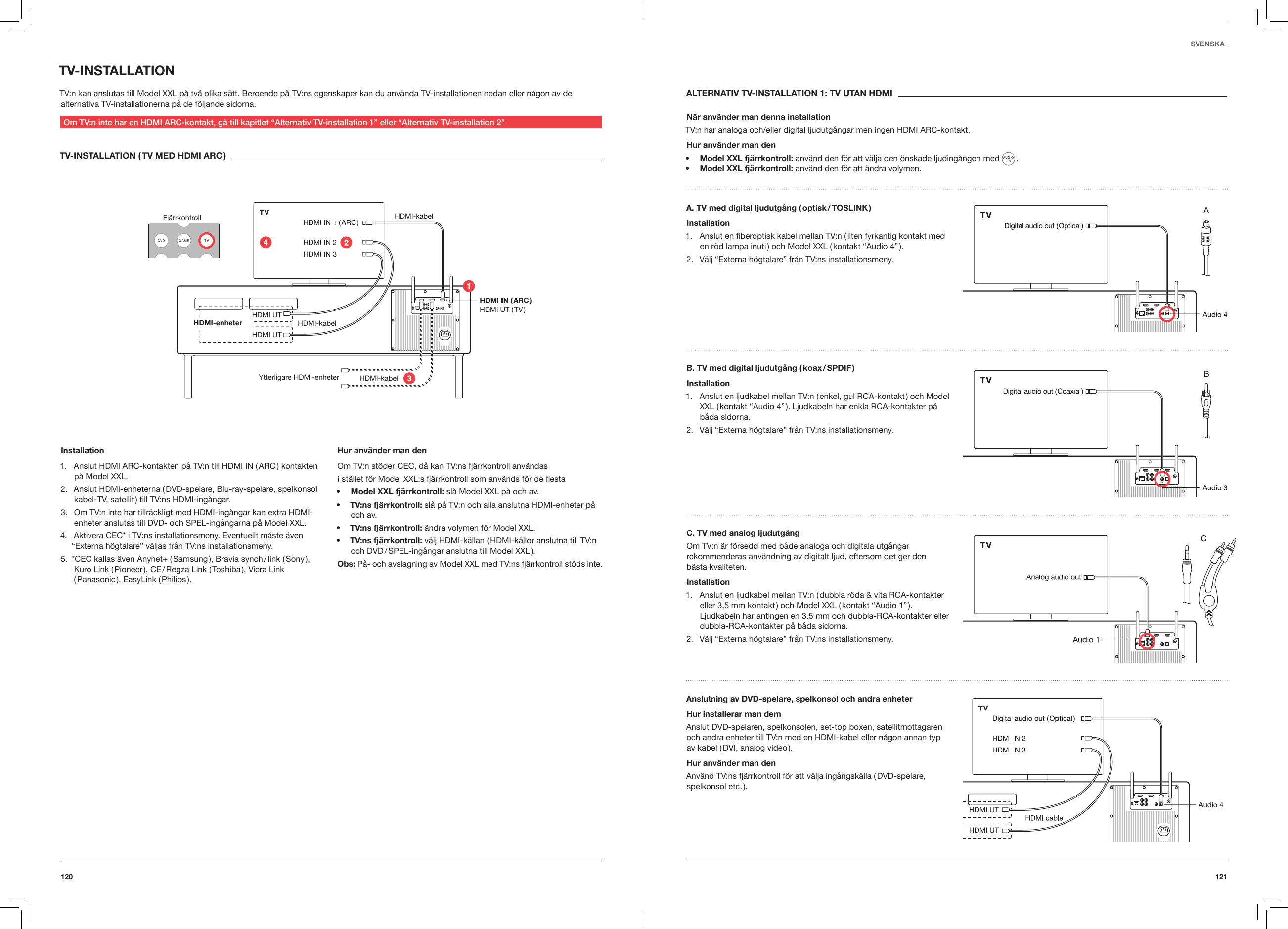 121120SVENSKATV-INSTALLATIONTV:n kan anslutas till Model XXL p&aring; tv&aring; olika s&auml;tt. Beroende p&aring; TV:ns egenskaper kan du anv&auml;nda TV-installationen nedan eller n&aring;gon av de alternativa TV-installationerna p&aring; de f&ouml;ljande sidorna.Om TV:n inte har en HDMI ARC-kontakt, g&aring; till kapitlet &ldquo;Alternativ TV-installation 1&rdquo; eller &ldquo;Alternativ TV-installation 2&rdquo;TV-INSTALLATION ( TV MED HDMI ARC )Fj&auml;rrkontroll HDMI-kabel HDMI-kabelHDMI-kabel HDMI UT HDMI UT ( TV )HDMI UTHDMI-enheter Ytterligare HDMI-enheterInstallation1.  Anslut HDMI ARC-kontakten p&aring; TV:n till HDMI IN ( ARC ) kontakten p&aring; Model XXL.2.  Anslut HDMI-enheterna ( DVD-spelare, Blu-ray-spelare, spelkonsol kabel-TV, satellit ) till TV:ns HDMI-ing&aring;ngar.3.  Om TV:n inte har tillr&auml;ckligt med HDMI-ing&aring;ngar kan extra HDMI-enheter anslutas till DVD- och SPEL-ing&aring;ngarna p&aring; Model XXL.4.  Aktivera CEC* i TV:ns installationsmeny. Eventuellt m&aring;ste &auml;ven &ldquo;Externa h&ouml;gtalare&rdquo; v&auml;ljas fr&aring;n TV:ns installationsmeny.5.  *CEC kallas &auml;ven Anynet+ ( Samsung ), Bravia synch / link ( Sony ), Kuro Link ( Pioneer ), CE / Regza Link ( Toshiba ), Viera Link ( Panasonic ),  EasyLink  ( Philips ). Hur anv&auml;nder man denOm TV:n st&ouml;der CEC, d&aring; kan TV:ns fj&auml;rrkontroll anv&auml;ndasi st&auml;llet f&ouml;r Model XXL:s fj&auml;rrkontroll som anv&auml;nds f&ouml;r de esta&bull;  Model XXL fj&auml;rrkontroll: sl&aring; Model XXL p&aring; och av.&bull;  TV:ns fj&auml;rrkontroll: sl&aring; p&aring; TV:n och alla anslutna HDMI-enheter p&aring; och av.&bull;  TV:ns fj&auml;rrkontroll: &auml;ndra volymen f&ouml;r Model XXL.&bull;  TV:ns fj&auml;rrkontroll: v&auml;lj HDMI-k&auml;llan ( HDMI-k&auml;llor anslutna till TV:n och DVD / SPEL-ing&aring;ngar anslutna till Model XXL ).Obs: P&aring;- och avslagning av Model XXL med TV:ns fj&auml;rrkontroll st&ouml;ds inte.ALTERNATIV TV-INSTALLATION 1: TV UTAN HDMIN&auml;r anv&auml;nder man denna installationTV:n har analoga och/eller digital ljudutg&aring;ngar men ingen HDMI ARC-kontakt.Hur anv&auml;nder man den&bull;  Model XXL fj&auml;rrkontroll: anv&auml;nd den f&ouml;r att v&auml;lja den &ouml;nskade ljuding&aring;ngen med   . &bull;  Model XXL fj&auml;rrkontroll: anv&auml;nd den f&ouml;r att &auml;ndra volymen.A. TV med digital ljudutg&aring;ng ( optisk / TOSLINK )Installation1.  Anslut en ﬁberoptisk kabel mellan TV:n ( liten fyrkantig kontakt med en r&ouml;d lampa inuti ) och Model XXL ( kontakt &ldquo;Audio 4&rdquo; ).2.  V&auml;lj &ldquo;Externa h&ouml;gtalare&rdquo; fr&aring;n TV:ns installationsmeny.B. TV med digital ljudutg&aring;ng ( koax / SPDIF )Installation1.  Anslut en ljudkabel mellan TV:n ( enkel, gul RCA-kontakt ) och Model XXL ( kontakt &ldquo;Audio 4&rdquo; ). Ljudkabeln har enkla RCA-kontakter p&aring; b&aring;da sidorna.2.  V&auml;lj &ldquo;Externa h&ouml;gtalare&rdquo; fr&aring;n TV:ns installationsmeny.C. TV med analog ljudutg&aring;ngOm TV:n &auml;r f&ouml;rsedd med b&aring;de analoga och digitala utg&aring;ngar rekommenderas anv&auml;ndning av digitalt ljud, eftersom det ger den  b&auml;sta kvaliteten.Installation1.  Anslut en ljudkabel mellan TV:n ( dubbla r&ouml;da &amp; vita RCA-kontakter eller 3,5 mm kontakt ) och Model XXL ( kontakt &ldquo;Audio 1&rdquo; ). Ljudkabeln har antingen en 3,5 mm och dubbla-RCA-kontakter eller dubbla-RCA-kontakter p&aring; b&aring;da sidorna.2.  V&auml;lj &ldquo;Externa h&ouml;gtalare&rdquo; fr&aring;n TV:ns installationsmeny.Anslutning av DVD-spelare, spelkonsol och andra enheter Hur installerar man dem Anslut DVD-spelaren, spelkonsolen, set-top boxen, satellitmottagaren och andra enheter till TV:n med en HDMI-kabel eller n&aring;gon annan typ av kabel ( DVI, analog video ).Hur anv&auml;nder man denAnv&auml;nd TV:ns fj&auml;rrkontroll f&ouml;r att v&auml;lja ing&aring;ngsk&auml;lla ( DVD-spelare, spelkonsol  etc. ).HDMI UTHDMI UT 