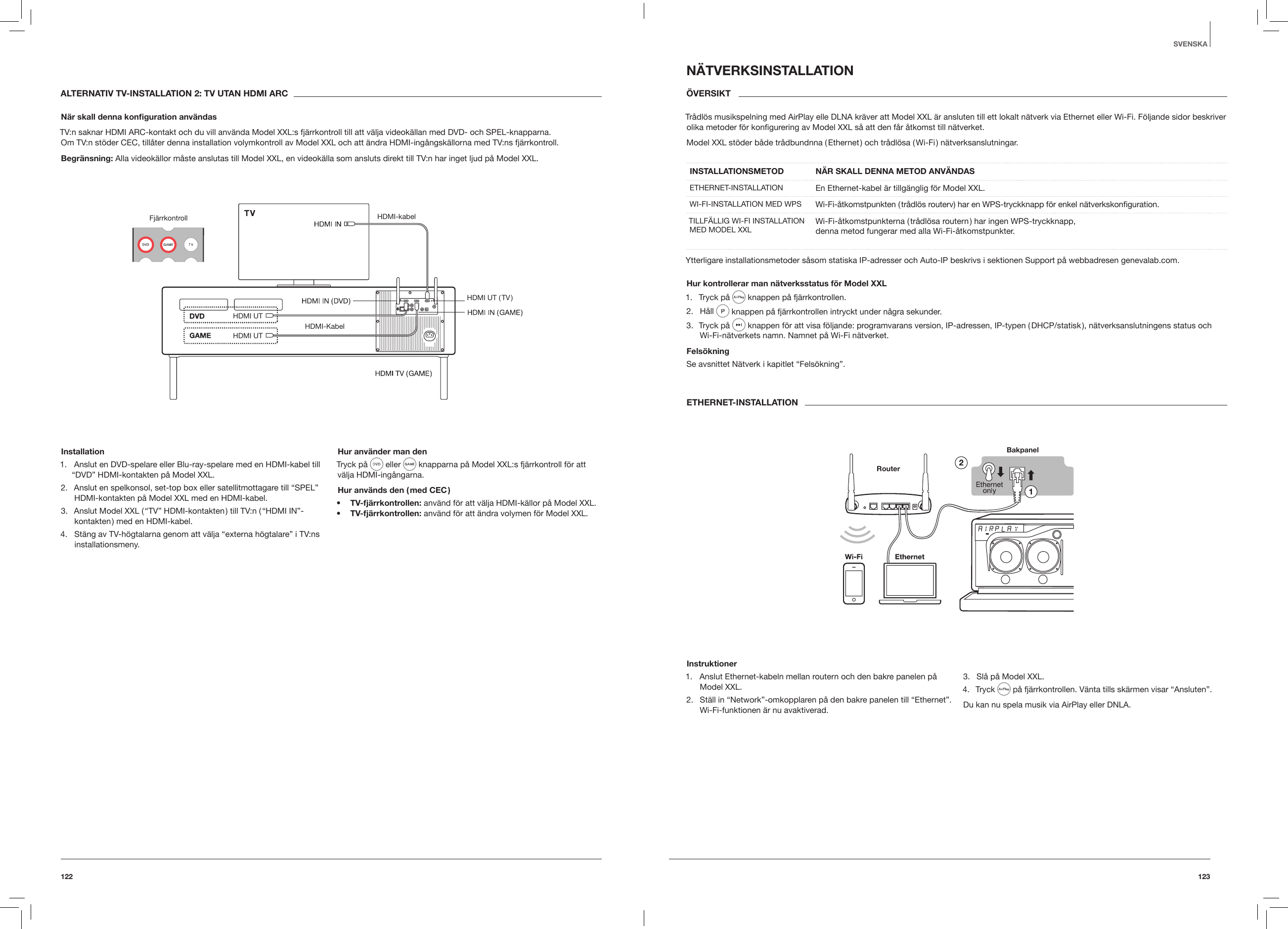 123122SVENSKAALTERNATIV TV-INSTALLATION 2: TV UTAN HDMI ARCN&auml;r skall denna konguration anv&auml;ndasTV:n saknar HDMI ARC-kontakt och du vill anv&auml;nda Model XXL:s fj&auml;rrkontroll till att v&auml;lja videok&auml;llan med DVD- och SPEL-knapparna.  Om TV:n st&ouml;der CEC, till&aring;ter denna installation volymkontroll av Model XXL och att &auml;ndra HDMI-ing&aring;ngsk&auml;llorna med TV:ns fj&auml;rrkontroll.Begr&auml;nsning: Alla videok&auml;llor m&aring;ste anslutas till Model XXL, en videok&auml;lla som ansluts direkt till TV:n har inget ljud p&aring; Model XXL.Fj&auml;rrkontroll HDMI-kabelHDMI-KabelHDMI UTHDMI  UT  ( TV )HDMI UTInstallation 1.  Anslut en DVD-spelare eller Blu-ray-spelare med en HDMI-kabel till &ldquo;DVD&rdquo; HDMI-kontakten p&aring; Model XXL.2.  Anslut en spelkonsol, set-top box eller satellitmottagare till &ldquo;SPEL&rdquo; HDMI-kontakten p&aring; Model XXL med en HDMI-kabel.3.  Anslut Model XXL ( &ldquo;TV&rdquo; HDMI-kontakten ) till TV:n ( &ldquo;HDMI IN&rdquo;-kontakten ) med en HDMI-kabel.4.  St&auml;ng av TV-h&ouml;gtalarna genom att v&auml;lja &ldquo;externa h&ouml;gtalare&rdquo; i TV:ns installationsmeny.Hur anv&auml;nder man denTryck p&aring;  eller   knapparna p&aring; Model XXL:s fj&auml;rrkontroll f&ouml;r att v&auml;lja HDMI-ing&aring;ngarna.Hur anv&auml;nds den ( med CEC )&bull;  TV-fj&auml;rrkontrollen: anv&auml;nd f&ouml;r att v&auml;lja HDMI-k&auml;llor p&aring; Model XXL.&bull;  TV-fj&auml;rrkontrollen: anv&auml;nd f&ouml;r att &auml;ndra volymen f&ouml;r Model XXL.N&Auml;TVERKSINSTALLATION&Ouml;VERSIKT Tr&aring;dl&ouml;s musikspelning med AirPlay elle DLNA kr&auml;ver att Model XXL &auml;r ansluten till ett lokalt n&auml;tverk via Ethernet eller Wi-Fi. F&ouml;ljande sidor beskriver olika metoder f&ouml;r konﬁgurering av Model XXL s&aring; att den f&aring;r &aring;tkomst till n&auml;tverket.Model XXL st&ouml;der b&aring;de tr&aring;dbundnna ( Ethernet ) och tr&aring;dl&ouml;sa ( Wi-Fi ) n&auml;tverksanslutningar. INSTALLATIONSMETOD  N&Auml;R SKALL DENNA METOD ANV&Auml;NDASETHERNET-INSTALLATION En Ethernet-kabel &auml;r tillg&auml;nglig f&ouml;r Model XXL.WI-FI-INSTALLATION MED WPS Wi-Fi-&aring;tkomstpunkten ( tr&aring;dl&ouml;s routerv) har en WPS-tryckknapp f&ouml;r enkel n&auml;tverkskonﬁguration.TILLF&Auml;LLIG WI-FI INSTALLATION MED MODEL XXL Wi-Fi-&aring;tkomstpunkterna ( tr&aring;dl&ouml;sa routern ) har ingen WPS-tryckknapp,  denna metod fungerar med alla Wi-Fi-&aring;tkomstpunkter.Ytterligare installationsmetoder s&aring;som statiska IP-adresser och Auto-IP beskrivs i sektionen Support p&aring; webbadresen genevalab.com.Hur kontrollerar man n&auml;tverksstatus f&ouml;r Model XXL1.  Tryck p&aring;   knappen p&aring; fj&auml;rrkontrollen.2.  H&aring;ll   knappen p&aring; fj&auml;rrkontrollen intryckt under n&aring;gra sekunder.3.  Tryck p&aring;   knappen f&ouml;r att visa f&ouml;ljande: programvarans version, IP-adressen, IP-typen ( DHCP/statisk ), n&auml;tverksanslutningens status och Wi-Fi-n&auml;tverkets namn. Namnet p&aring; Wi-Fi n&auml;tverket.Fels&ouml;kningSe avsnittet N&auml;tverk i kapitlet &ldquo;Fels&ouml;kning&rdquo;.ETHERNET-INSTALLATIONBakpanel          RouterInstruktioner1.  Anslut Ethernet-kabeln mellan routern och den bakre panelen p&aring; Model XXL.2.  St&auml;ll in &ldquo;Network&rdquo;-omkopplaren p&aring; den bakre panelen till &ldquo;Ethernet&rdquo;. Wi-Fi-funktionen &auml;r nu avaktiverad.3.  Sl&aring; p&aring; Model XXL.4.  Tryck   p&aring; fj&auml;rrkontrollen. V&auml;nta tills sk&auml;rmen visar &ldquo;Ansluten&rdquo;.Du kan nu spela musik via AirPlay eller DNLA.