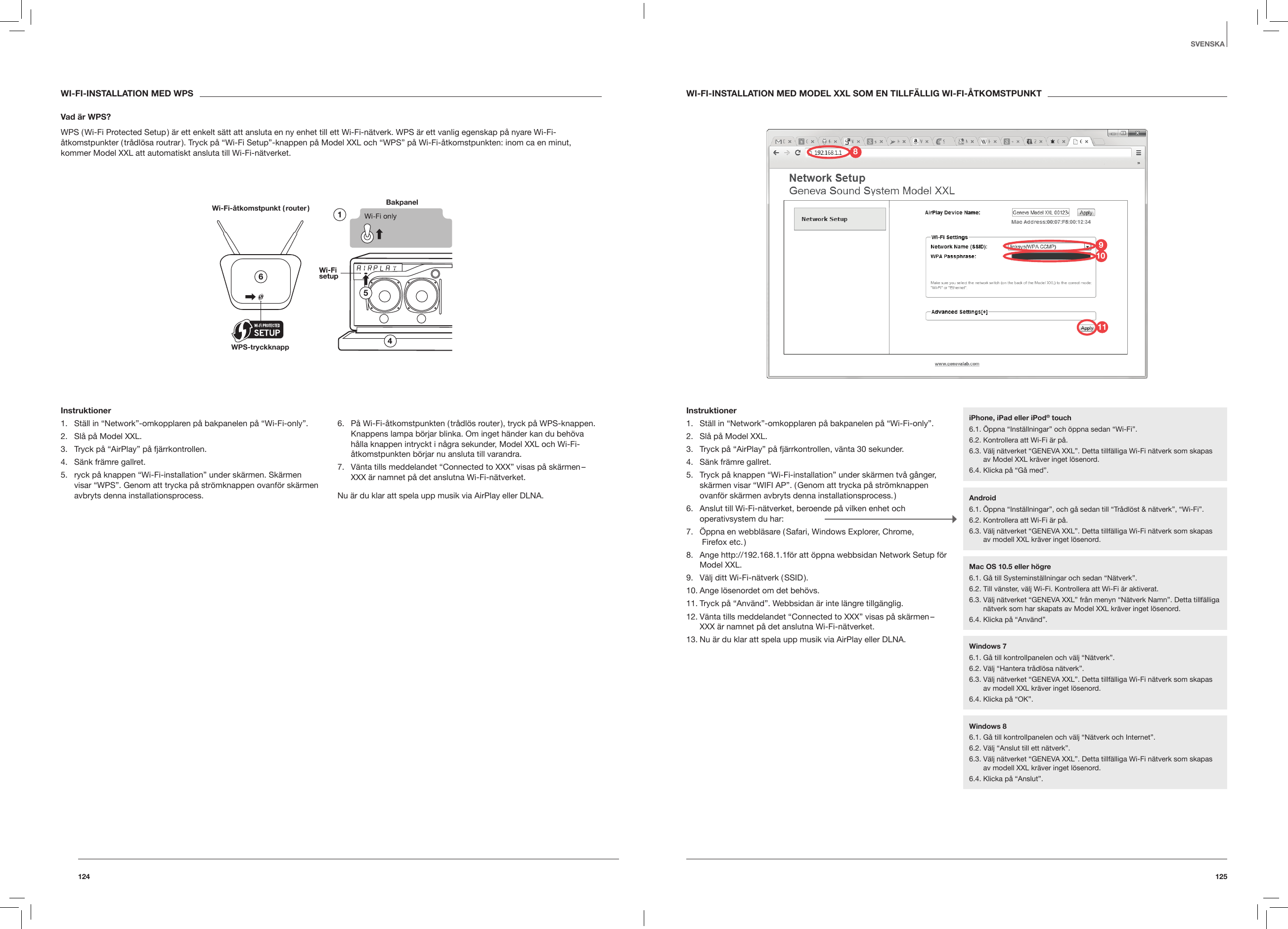 125124WI-FI-INSTALLATION MED WPSVad &auml;r WPS?WPS ( Wi-Fi Protected Setup ) &auml;r ett enkelt s&auml;tt att ansluta en ny enhet till ett Wi-Fi-n&auml;tverk. WPS &auml;r ett vanlig egenskap p&aring; nyare Wi-Fi-&aring;tkomstpunkter ( tr&aring;dl&ouml;sa routrar ). Tryck p&aring; &ldquo;Wi-Fi Setup&rdquo;-knappen p&aring; Model XXL och &ldquo;WPS&rdquo; p&aring; Wi-Fi-&aring;tkomstpunkten: inom ca en minut, kommer Model XXL att automatiskt ansluta till Wi-Fi-n&auml;tverket.Bakpanel Wi-Fi-&aring;tkomstpunkt ( router )WPS-tryckknappInstruktioner1.  St&auml;ll in &ldquo;Network&rdquo;-omkopplaren p&aring; bakpanelen p&aring; &ldquo;Wi-Fi-only&rdquo;.2.  Sl&aring; p&aring; Model XXL.3.  Tryck p&aring; &ldquo;AirPlay&rdquo; p&aring; fj&auml;rrkontrollen.4.  S&auml;nk fr&auml;mre gallret.5.  ryck p&aring; knappen &ldquo;Wi-Fi-installation&rdquo; under sk&auml;rmen. Sk&auml;rmen visar &ldquo;WPS&rdquo;. Genom att trycka p&aring; str&ouml;mknappen ovanf&ouml;r sk&auml;rmen avbryts denna installationsprocess.6.  P&aring; Wi-Fi-&aring;tkomstpunkten ( tr&aring;dl&ouml;s router ), tryck p&aring; WPS-knappen.Knappens lampa b&ouml;rjar blinka. Om inget h&auml;nder kan du beh&ouml;va h&aring;lla knappen intryckt i n&aring;gra sekunder, Model XXL och Wi-Fi-&aring;tkomstpunkten b&ouml;rjar nu ansluta till varandra.7.  V&auml;nta tills meddelandet &ldquo;Connected to XXX&rdquo; visas p&aring; sk&auml;rmen &ndash; XXX &auml;r namnet p&aring; det anslutna Wi-Fi-n&auml;tverket.Nu &auml;r du klar att spela upp musik via AirPlay eller DLNA.SVENSKAWI-FI-INSTALLATION MED MODEL XXL SOM EN TILLF&Auml;LLIG WI-FI-&Aring;TKOMSTPUNKTInstruktioner1.  St&auml;ll in &ldquo;Network&rdquo;-omkopplaren p&aring; bakpanelen p&aring; &ldquo;Wi-Fi-only&rdquo;.2.  Sl&aring; p&aring; Model XXL.3.  Tryck p&aring; &ldquo;AirPlay&rdquo; p&aring; fj&auml;rrkontrollen, v&auml;nta 30 sekunder.4.  S&auml;nk fr&auml;mre gallret.5.  Tryck p&aring; knappen &ldquo;Wi-Fi-installation&rdquo; under sk&auml;rmen tv&aring; g&aring;nger, sk&auml;rmen visar &ldquo;WIFI AP&rdquo;. ( Genom att trycka p&aring; str&ouml;mknappen ovanf&ouml;r sk&auml;rmen avbryts denna installationsprocess. )6.  Anslut till Wi-Fi-n&auml;tverket, beroende p&aring; vilken enhet och operativsystem du har:7.  &Ouml;ppna en webbl&auml;sare ( Safari, Windows Explorer, Chrome,   Firefox etc. )8.  Ange http://192.168.1.1f&ouml;r att &ouml;ppna webbsidan Network Setup f&ouml;r Model XXL.9.  V&auml;lj ditt Wi-Fi-n&auml;tverk ( SSID ).10. Ange l&ouml;senordet om det beh&ouml;vs.11. Tryck p&aring; &ldquo;Anv&auml;nd&rdquo;. Webbsidan &auml;r inte l&auml;ngre tillg&auml;nglig.12. V&auml;nta tills meddelandet &ldquo;Connected to XXX&rdquo; visas p&aring; sk&auml;rmen &ndash; XXX &auml;r namnet p&aring; det anslutna Wi-Fi-n&auml;tverket.13. Nu &auml;r du klar att spela upp musik via AirPlay eller DLNA. iPhone, iPad eller iPod&reg; touch6.1. &Ouml;ppna &ldquo;Inst&auml;llningar&rdquo; och &ouml;ppna sedan &ldquo;Wi-Fi&rdquo;.6.2. Kontrollera att Wi-Fi &auml;r p&aring;.6.3.  V&auml;lj n&auml;tverket &ldquo;GENEVA XXL&rdquo;. Detta tillf&auml;lliga Wi-Fi n&auml;tverk som skapas av Model XXL kr&auml;ver inget l&ouml;senord.6.4. Klicka p&aring; &ldquo;G&aring; med&rdquo;.Android6.1.  &Ouml;ppna &ldquo;Inst&auml;llningar&rdquo;, och g&aring; sedan till &ldquo;Tr&aring;dl&ouml;st &amp; n&auml;tverk&rdquo;, &ldquo;Wi-Fi&rdquo;. 6.2. Kontrollera att Wi-Fi &auml;r p&aring;.6.3.  V&auml;lj n&auml;tverket &ldquo;GENEVA XXL&rdquo;. Detta tillf&auml;lliga Wi-Fi n&auml;tverk som skapas av modell XXL kr&auml;ver inget l&ouml;senord.Windows 76.1. G&aring; till kontrollpanelen och v&auml;lj &ldquo;N&auml;tverk&rdquo;.6.2. V&auml;lj &ldquo;Hantera tr&aring;dl&ouml;sa n&auml;tverk&rdquo;.6.3.  V&auml;lj n&auml;tverket &ldquo;GENEVA XXL&rdquo;. Detta tillf&auml;lliga Wi-Fi n&auml;tverk som skapas av modell XXL kr&auml;ver inget l&ouml;senord. 6.4. Klicka p&aring; &ldquo;OK&rdquo;.Windows 86.1.  G&aring; till kontrollpanelen och v&auml;lj &ldquo;N&auml;tverk och Internet&rdquo;. 6.2. V&auml;lj &ldquo;Anslut till ett n&auml;tverk&rdquo;.6.3.  V&auml;lj n&auml;tverket &ldquo;GENEVA XXL&rdquo;. Detta tillf&auml;lliga Wi-Fi n&auml;tverk som skapas av modell XXL kr&auml;ver inget l&ouml;senord.6.4. Klicka p&aring; &ldquo;Anslut&rdquo;.Mac OS 10.5 eller h&ouml;gre6.1. G&aring; till Systeminst&auml;llningar och sedan &ldquo;N&auml;tverk&rdquo;.6.2. Till v&auml;nster, v&auml;lj Wi-Fi. Kontrollera att Wi-Fi &auml;r aktiverat.6.3.  V&auml;lj n&auml;tverket &ldquo;GENEVA XXL&rdquo; fr&aring;n menyn &ldquo;N&auml;tverk Namn&rdquo;. Detta tillf&auml;lliga n&auml;tverk som har skapats av Model XXL kr&auml;ver inget l&ouml;senord.6.4. Klicka p&aring; &ldquo;Anv&auml;nd&rdquo;.981011
