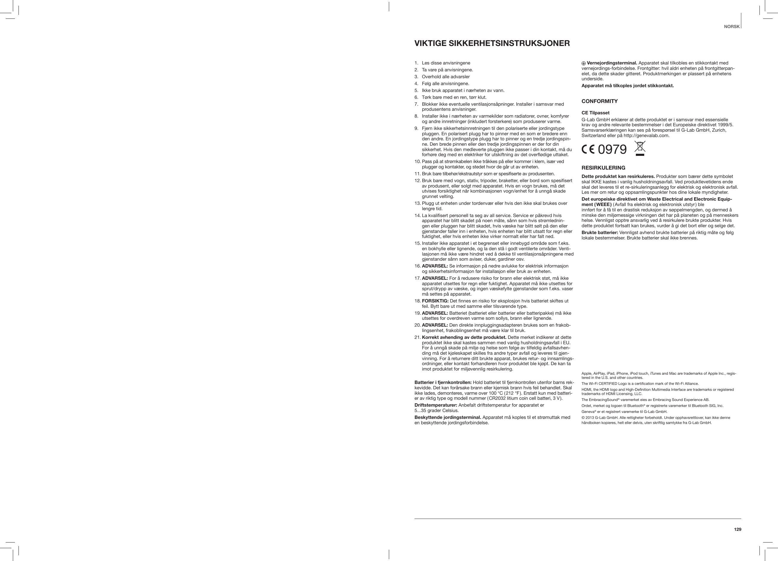 129NORSKVIKTIGE SIKKERHETSINSTRUKSJONER  1.  Les disse anvisningene 2.   Ta vare p&aring; anvisningene.3.   Overhold alle advarsler4.   F&oslash;lg alle anvisningene. 5.    Ikke bruk apparatet i n&aelig;rheten av vann.6.   T&oslash;rk bare med en ren, t&oslash;rr klut.7.   Blokker ikke eventuelle ventilasjons&aring;pninger. Installer i samsvar med produsentens anvisninger.8.   Installer ikke i n&aelig;rheten av varmekilder som radiatorer, ovner, komfyrer og andre innretninger (inkludert forsterkere) som produserer varme. 9.   Fjern ikke sikkerhetsinnretningen til den polariserte eller jordingstype pluggen. En polarisert plugg har to pinner med en som er bredere enn den andre. En jordingstype plugg har to pinner og en tredje jordingspin-ne. Den brede pinnen eller den tredje jordingspinnen er der for din sikkerhet. Hvis den medleverte pluggen ikke passer i din kontakt, m&aring; du forh&oslash;re deg med en elektriker for utskiftning av det overfl&oslash;dige uttaket.10.  Pass p&aring; at str&oslash;mkabelen ikke tr&aring;kkes p&aring; eller kommer i klem, is&aelig;r ved plugger og kontakter, og stedet hvor de g&aring;r ut av enheten.11.  Bruk bare tilbeh&oslash;r/ekstrautstyr som er spesifiserte av produsenten.12.  Bruk bare med vogn, stativ, tripoder, braketter, eller bord som spesifisert av produsent, eller solgt med apparatet. Hvis en vogn brukes, m&aring; det utvises forsiktighet n&aring;r kombinasjonen vogn/enhet for &aring; unng&aring; skade grunnet velting.13.  Plugg ut enheten under tordenv&aelig;r eller hvis den ikke skal brukes over lengre tid.14.  La kvalifisert personell ta seg av all service. Service er p&aring;krevd hvis apparatet har blitt skadet p&aring; noen m&aring;te, s&aring;nn som hvis str&oslash;mlednin-gen eller pluggen har blitt skadet, hvis v&aelig;ske har blitt s&oslash;lt p&aring; den eller gjenstander faller inn i enheten, hvis enheten har blitt utsatt for regn eller fuktighet, eller hvis enheten ikke virker normalt eller har falt ned.15.  Installer ikke apparatet i et begrenset eller innebygd omr&aring;de som f.eks. en bokhylle eller lignende, og la den st&aring; i godt ventilerte omr&aring;der. Venti-lasjonen m&aring; ikke v&aelig;re hindret ved &aring; dekke til ventilasjons&aring;pningene med gjenstander s&aring;nn som aviser, duker, gardiner osv.16.  ADVARSEL: Se informasjon p&aring; nedre avlukke for elektrisk informasjon og sikkerhetsinformasjon f&oslash;r installasjon eller bruk av enheten.17.  ADVARSEL: For &aring; redusere risiko for brann eller elektrisk st&oslash;t, m&aring; ikke apparatet utsettes for regn eller fuktighet. Apparatet m&aring; ikke utsettes for sprut/drypp av v&aelig;ske, og ingen v&aelig;skefylte gjenstander som f.eks. vaser m&aring; settes p&aring; apparatet.18.  FORSIKTIG: Det finnes en risiko for eksplosjon hvis batteriet skiftes ut feil. Bytt bare ut med samme eller tilsvarende type.19.  ADVARSEL: Batteriet (batteriet eller batterier eller batteripakke) m&aring; ikke utsettes for overdreven varme som sollys, brann eller lignende.20.  ADVARSEL: Den direkte innpluggingsadapteren brukes som en frakob-lingsenhet, frakoblingsenhet m&aring; v&aelig;re klar til bruk. 21.  Korrekt avhending av dette produktet. Dette merket indikerer at dette produktet ikke skal kastes sammen med vanlig husholdningsavfall i EU. For &aring; unng&aring; skade p&aring; milj&oslash; og helse som f&oslash;lge av tilfeldig avfallsavhen-ding m&aring; det kj&oslash;leskapet skilles fra andre typer avfall og leveres til gjen-vinning. For &aring; returnere ditt brukte apparat, brukes retur- og innsamlings-ordninger, eller kontakt forhandleren hvor produktet ble kj&oslash;pt. De kan ta imot produktet for milj&oslash;vennlig resirkulering.Batterier i fjernkontrollen: Hold batteriet til fjernkontrollen utenfor barns rek-kevidde. Det kan for&aring;rsake brann eller kjemisk brann hvis feil behandlet. Skal ikke lades, demonteres, varme over 100 &deg;C ( 212 &deg;F ). Erstatt kun med batteri-er av riktig type og modell nummer ( CR2032 litium coin cell batteri, 3 V ).Driftstemperaturer: Anbefalt driftstemperatur for apparatet er  5...35 grader Celsius.Beskyttende jordingsterminal. Apparatet m&aring; koples til et str&oslash;muttak med en beskyttende jordingsforbindelse. Vernejordingsterminal. Apparatet skal tilkobles en stikkontakt med vernejordings-forbindelse. Frontgitter: hvil aldri enheten p&aring; frontgitterpan-elet, da dette skader gitteret. Produktmerkingen er plassert p&aring; enhetens underside.Apparatet m&aring; tilkoples jordet stikkontakt.CONFORMITY CE TilpassetG-Lab GmbH erkl&aelig;rer at dette produktet er i samsvar med essensielle  krav og andre relevante bestemmelser i det Europeiske direktivet 1999/5.  Samsvarserkl&aelig;ringen kan ses p&aring; foresp&oslash;rsel til G-Lab GmbH, Zurich,  Switzerland eller p&aring; http://genevalab.com. 0979  RESIRKULERINGDette produktet kan resirkuleres. Produkter som b&aelig;rer dette symbolet skal IKKE kastes i vanlig husholdningsavfall. Ved produktlevetidens ende skal det leveres til et re-sirkuleringsanlegg for elektrisk og elektronisk avfall. Les mer om retur og oppsamlingspunkter hos dine lokale myndigheter.Det europeiske direktivet om Waste Electrical and Electronic Equip-ment  ( WEEE ) ( Avfall fra elektrisk og elektronisk utstyr ) ble  innf&oslash;rt for &aring; f&aring; til en drastisk reduksjon av s&oslash;ppelmengden, og dermed &aring; minske den milj&oslash;messige virkningen det har p&aring; planeten og p&aring; menneskers helse. Vennligst opptre ansvarlig ved &aring; resirkulere brukte produkter. Hvis dette produktet fortsatt kan brukes, vurder &aring; gi det bort eller og selge det.Brukte batterier: Vennligst avhend brukte batterier p&aring; riktig m&aring;te og f&oslash;lg lokale bestemmelser. Brukte batterier skal ikke brennes.Apple, AirPlay, iPad, iPhone, iPod touch, iTunes and Mac are trademarks of Apple Inc., regis-tered in the U.S. and other countries.The Wi-Fi CERTIFIED Logo is a certiﬁcation mark of the Wi-Fi Alliance.HDMI, the HDMI logo and High-Deﬁnition Multimedia Interface are trademarks or registered trademarks of HDMI Licensing, LLC.The EmbracingSound&reg; varemerket eies av Embracing Sound Experience AB.Ordet, merket og logoen til Bluetooth&reg; er registrerte varemerker til Bluetooth SIG, Inc.Geneva&reg; er et registrert varemerke til G-Lab GmbH.&copy; 2013 G-Lab GmbH. Alle rettigheter forbeholdt. Under opphavsrettlover, kan ikke denne h&aring;ndboken kopieres, helt eller delvis, uten skriftlig samtykke fra G-Lab GmbH. 