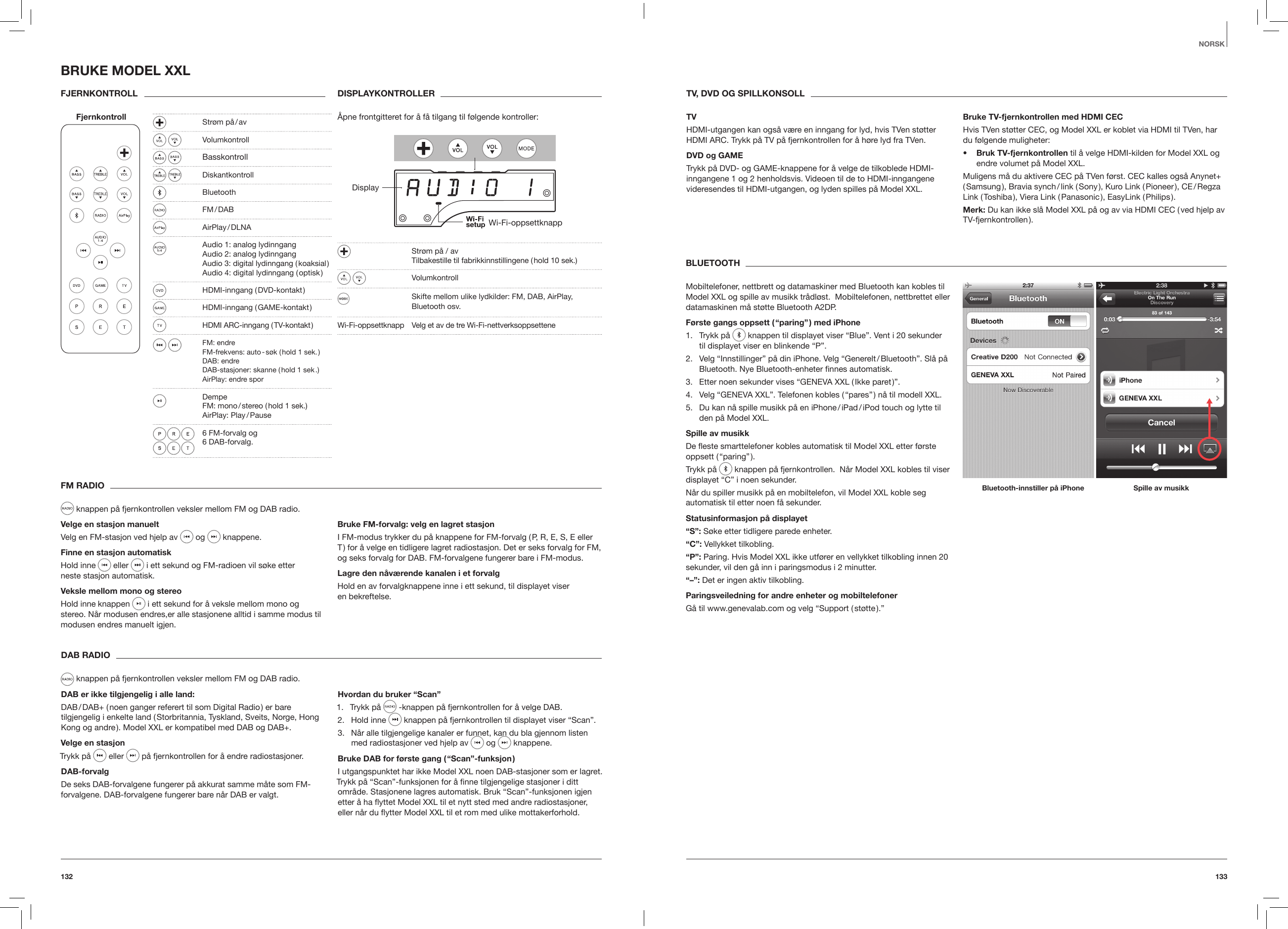 133132NORSKFM RADIO knappen p&aring; fjernkontrollen veksler mellom FM og DAB radio.Velge en stasjon manuelt Velg en FM-stasjon ved hjelp av   og   knappene. Finne en stasjon automatiskHold inne   eller   i  ett  sekund  og  FM-radioen  vil  s&oslash;ke  etter                                                                                neste stasjon automatisk. Veksle mellom mono og stereoHold inne knappen   i ett sekund for &aring; veksle mellom mono og stereo. N&aring;r modusen endres,er alle stasjonene alltid i samme modus til modusen endres manuelt igjen.Bruke FM-forvalg: velg en lagret stasjonI FM-modus trykker du p&aring; knappene for FM-forvalg ( P, R, E, S, E eller T ) for &aring; velge en tidligere lagret radiostasjon. Det er seks forvalg for FM, og seks forvalg for DAB. FM-forvalgene fungerer bare i FM-modus.Lagre den n&aring;v&aelig;rende kanalen i et forvalgHold en av forvalgknappene inne i ett sekund, til displayet viser  en bekreftelse. DAB RADIO knappen p&aring; fjernkontrollen veksler mellom FM og DAB radio.DAB er ikke tilgjengelig i alle land: DAB / DAB+ ( noen ganger referert til som Digital Radio ) er bare tilgjengelig i enkelte land ( Storbritannia, Tyskland, Sveits, Norge, Hong Kong og andre ). Model XXL er kompatibel med DAB og DAB+.Velge en stasjon Trykk p&aring;  eller   p&aring; fjernkontrollen for &aring; endre radiostasjoner.  DAB-forvalgDe seks DAB-forvalgene fungerer p&aring; akkurat samme m&aring;te som FM-forvalgene. DAB-forvalgene fungerer bare n&aring;r DAB er valgt.Hvordan du bruker &ldquo;Scan&rdquo;1.  Trykk p&aring;   -knappen p&aring; fjernkontrollen for &aring; velge DAB.2.  Hold inne   knappen p&aring; fjernkontrollen til displayet viser &ldquo;Scan&rdquo;. 3.  N&aring;r alle tilgjengelige kanaler er funnet, kan du bla gjennom listen med radiostasjoner ved hjelp av  og   knappene. Bruke DAB for f&oslash;rste gang ( &ldquo;Scan&rdquo;-funksjon )I utgangspunktet har ikke Model XXL noen DAB-stasjoner som er lagret. Trykk p&aring; &ldquo;Scan&rdquo;-funksjonen for &aring; ﬁnne tilgjengelige stasjoner i ditt omr&aring;de. Stasjonene lagres automatisk. Bruk &ldquo;Scan&rdquo;-funksjonen igjen etter &aring; ha yttet Model XXL til et nytt sted med andre radiostasjoner, eller n&aring;r du ytter Model XXL til et rom med ulike mottakerforhold.BRUKE MODEL XXLFJERNKONTROLL Fjernkontroll  DISPLAYKONTROLLER&Aring;pne frontgitteret for &aring; f&aring; tilgang til f&oslash;lgende kontroller: DisplayWi-Fi-oppsettknapp   Str&oslash;m p&aring; / av   Tilbakestille til fabrikkinnstillingene ( hold 10 sek.) Volumkontroll  Skifte mellom ulike lydkilder: FM, DAB, AirPlay,  Bluetooth osv. Wi-Fi-oppsettknapp  Velg et av de tre Wi-Fi-nettverksoppsetteneBLUETOOTHMobiltelefoner, nettbrett og datamaskiner med Bluetooth kan kobles til Model XXL og spille av musikk tr&aring;dl&oslash;st.  Mobiltelefonen, nettbrettet eller datamaskinen m&aring; st&oslash;tte Bluetooth A2DP.F&oslash;rste gangs oppsett ( &ldquo;paring&rdquo; ) med iPhone1.  Trykk p&aring;   knappen til displayet viser &ldquo;Blue&rdquo;. Vent i 20 sekunder til displayet viser en blinkende &ldquo;P&rdquo;.2.  Velg &ldquo;Innstillinger&rdquo; p&aring; din iPhone. Velg &ldquo;Generelt / Bluetooth&rdquo;. Sl&aring; p&aring; Bluetooth. Nye Bluetooth-enheter ﬁnnes automatisk.3.  Etter noen sekunder vises &ldquo;GENEVA XXL ( Ikke paret )&rdquo;.4.  Velg &ldquo;GENEVA XXL&rdquo;. Telefonen kobles ( &ldquo;pares&rdquo; ) n&aring; til modell XXL.5.  Du kan n&aring; spille musikk p&aring; en iPhone / iPad / iPod touch og lytte til den p&aring; Model XXL.Spille av musikkDe este smarttelefoner kobles automatisk til Model XXL etter f&oslash;rste oppsett  ( &ldquo;paring&rdquo; ).Trykk p&aring;   knappen p&aring; fjernkontrollen.  N&aring;r Model XXL kobles til viser displayet &ldquo;C&rdquo; i noen sekunder.N&aring;r du spiller musikk p&aring; en mobiltelefon, vil Model XXL koble seg automatisk til etter noen f&aring; sekunder.Statusinformasjon p&aring; displayet&ldquo;S&rdquo;: S&oslash;ke etter tidligere parede enheter. &ldquo;C&rdquo;: Vellykket tilkobling.&ldquo;P&rdquo;: Paring. Hvis Model XXL ikke utf&oslash;rer en vellykket tilkobling innen 20 sekunder, vil den g&aring; inn i paringsmodus i 2 minutter.&ldquo;&ndash;&rdquo;: Det er ingen aktiv tilkobling.Paringsveiledning for andre enheter og mobiltelefoner G&aring; til www.genevalab.com og velg &ldquo;Support ( st&oslash;tte ).&rdquo; Bluetooth-innstiller p&aring; iPhone Spille av musikkTV, DVD OG SPILLKONSOLLTVHDMI-utgangen kan ogs&aring; v&aelig;re en inngang for lyd, hvis TVen st&oslash;tter HDMI ARC. Trykk p&aring; TV p&aring; fjernkontrollen for &aring; h&oslash;re lyd fra TVen.DVD og GAMETrykk p&aring; DVD- og GAME-knappene for &aring; velge de tilkoblede HDMI-inngangene 1 og 2 henholdsvis. Videoen til de to HDMI-inngangene videresendes til HDMI-utgangen, og lyden spilles p&aring; Model XXL.Bruke TV-fjernkontrollen med HDMI CECHvis TVen st&oslash;tter CEC, og Model XXL er koblet via HDMI til TVen, har du f&oslash;lgende muligheter:&bull;  Bruk TV-fjernkontrollen til &aring; velge HDMI-kilden for Model XXL og endre volumet p&aring; Model XXL. Muligens m&aring; du aktivere CEC p&aring; TVen f&oslash;rst. CEC kalles ogs&aring; Anynet+ ( Samsung ),  Bravia  synch / link  ( Sony ),  Kuro  Link  ( Pioneer ),  CE / Regza Link  ( Toshiba ),  Viera  Link  ( Panasonic ),  EasyLink  ( Philips ).Merk: Du kan ikke sl&aring; Model XXL p&aring; og av via HDMI CEC ( ved hjelp av TV-fjernkontrollen ).  Str&oslash;m  p&aring; / av  Volumkontroll  Basskontroll Diskantkontroll Bluetooth  FM / DAB   AirPlay / DLNA  Audio 1: analog lydinngang   Audio 2: analog lydinngang   Audio 3: digital lydinngang ( koaksial )    Audio 4: digital lydinngang ( optisk )  HDMI-inngang  ( DVD-kontakt )  HDMI-inngang  ( GAME-kontakt )  HDMI  ARC-inngang  ( TV-kontakt ) FM: endre    FM-frekvens: auto - s&oslash;k ( hold 1 sek. )    DAB: endre    DAB-stasjoner: skanne ( hold 1 sek .)   AirPlay: endre spor Dempe   FM: mono / stereo ( hold 1 sek.)   AirPlay:  Play / Pause  6 FM-forvalg og  6 DAB-forvalg.