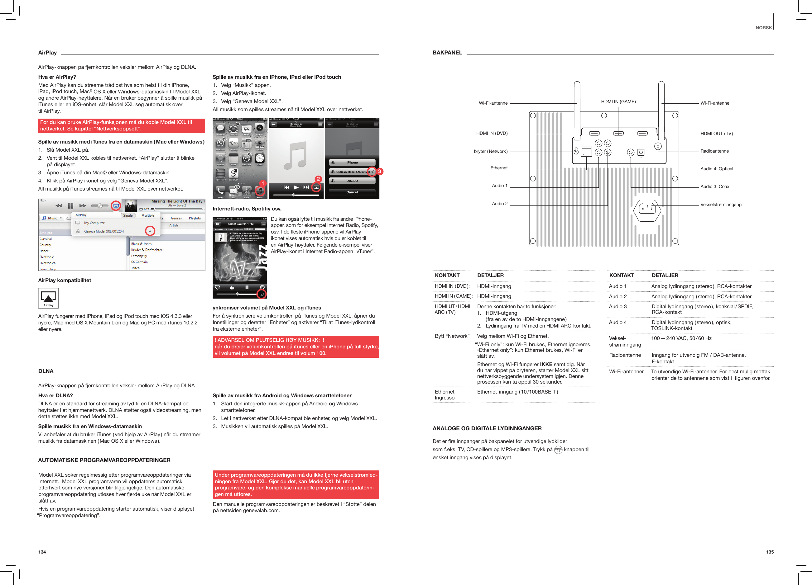 135134NORSKAirPlayAirPlay-knappen p&aring; fjernkontrollen veksler mellom AirPlay og DLNA.Hva er AirPlay?Med AirPlay kan du streame tr&aring;dl&oslash;st hva som helst til din iPhone,  iPad, iPod touch, Mac&reg; OS X eller Windows-datamaskin til Model XXL og andre AirPlay-h&oslash;yttalere. N&aring;r en bruker begynner &aring; spille musikk p&aring; iTunes eller en iOS-enhet, sl&aring;r Model XXL seg automatisk over  til AirPlay. F&oslash;r du kan bruke AirPlay-funksjonen m&aring; du koble Model XXL til nettverket. Se kapittel &ldquo;Nettverksoppsett&rdquo;.Spille av musikk med iTunes fra en datamaskin ( Mac eller Windows )1.  Sl&aring; Model XXL p&aring;.2.  Vent til Model XXL kobles til nettverket. &ldquo;AirPlay&rdquo; slutter &aring; blinke  p&aring; displayet.3.  &Aring;pne iTunes p&aring; din Mac&copy; eller Windows-datamaskin. 4.  Klikk p&aring; AirPlay ikonet og velg &ldquo;Geneva Model XXL&rdquo;. All musikk p&aring; iTunes streames n&aring; til Model XXL over nettverket.AirPlay kompatibilitet AirPlay fungerer med iPhone, iPad og iPod touch med iOS 4.3.3 eller nyere, Mac med OS X Mountain Lion og Mac og PC med iTunes 10.2.2 eller nyere.Spille av musikk fra en iPhone, iPad eller iPod touch 1.  Velg &ldquo;Musikk&rdquo; appen.2.  Velg AirPlay-ikonet.3.  Velg &ldquo;Geneva Model XXL&rdquo;.All musikk som spilles streames n&aring; til Model XXL over nettverket.Internett-radio, Spotiy osv.ynkroniser volumet p&aring; Model XXL og iTunes For &aring; synkronisere volumkontrollen p&aring; iTunes og Model XXL, &aring;pner du Innstillinger og deretter &ldquo;Enheter&rdquo; og aktiverer &ldquo;Tillat iTunes-lydkontroll fra eksterne enheter&rdquo;.! ADVARSEL OM PLUTSELIG H&Oslash;Y MUSIKK:  ! n&aring;r du dreier volumkontrollen p&aring; itunes eller en iPhone p&aring; full styrke, vil volumet p&aring; Model XXL endres til volum 100.DLNAAirPlay-knappen p&aring; fjernkontrollen veksler mellom AirPlay og DLNA.Hva er DLNA?DLNA er en standard for streaming av lyd til en DLNA-kompatibel h&oslash;yttaler i et hjemmenettverk. DLNA st&oslash;tter ogs&aring; videostreaming, men dette st&oslash;ttes ikke med Model XXL.Spille musikk fra en Windows-datamaskinVi anbefaler at du bruker iTunes ( ved hjelp av AirPlay ) n&aring;r du streamer musikk fra datamaskinen ( Mac OS X eller Windows ).Spille av musikk fra Android og Windows smarttelefoner1.  Start den integrerte musikk-appen p&aring; Android og Windows smarttelefoner.2.  Let i nettverket etter DLNA-kompatible enheter, og velg Model XXL. 3.  Musikken vil automatisk spilles p&aring; Model XXL. ANALOGE OG DIGITALE LYDINNGANGER  Det er ﬁre innganger p&aring; bakpanelet for utvendige lydkildersom f.eks. TV, CD-spillere og MP3-spillere. Trykk p&aring;   knappen til &oslash;nsket inngang vises p&aring; displayet. AUTOMATISKE PROGRAMVAREOPPDATERINGER Model XXL s&oslash;ker regelmessig etter programvareoppdateringer via internett.  Model XXL programvaren vil oppdateres automatisk etterhvert som nye versjoner blir tilgjengelige. Den automatiske programvareoppdatering utl&oslash;ses hver fjerde uke n&aring;r Model XXL er  sl&aring;tt av.Hvis en programvareoppdatering starter automatisk, viser displayet &ldquo;Programvareoppdatering&rdquo;.Under programvareoppdateringen m&aring; du ikke fjerne vekselstr&oslash;mled-ningen fra Model XXL. Gj&oslash;r du det, kan Model XXL bli uten  programvare, og den komplekse manuelle programvareoppdaterin-gen m&aring; utf&oslash;res.Den manuelle programvareoppdateringen er beskrevet i &ldquo;St&oslash;tte&rdquo; delen p&aring; nettsiden genevalab.com.KONTAKT DETALJERHDMI IN ( DVD ): HDMI-inngangHDMI  IN  ( GAME ): HDMI-inngangHDMI UT / HDMI ARC ( TV ) Denne kontakten har to funksjoner:1.  HDMI-utgang  ( fra en av de to HDMI-inngangene )2.  Lydinngang fra TV med en HDMI ARC-kontakt.Bytt &ldquo;Network&rdquo; Velg mellom Wi-Fi og Ethernet.&ldquo;Wi-Fi only&rdquo;: kun Wi-Fi brukes, Ethernet ignoreres. &laquo;Ethernet only&rdquo;: kun Ethernet brukes, Wi-Fi er  sl&aring;tt av.Ethernet og Wi-Fi fungerer IKKE samtidig. N&aring;r du har vippet p&aring; bryteren, starter Model XXL sitt nettverksbyggende undersystem igjen. Denne prosessen kan ta opptil 30 sekunder.Ethernet Ingresso Ethernet-inngang ( 10 /100BASE-T )KONTAKT DETALJERAudio 1 Analog lydinngang ( stereo ), RCA-kontakter Audio 2 Analog lydinngang ( stereo ), RCA-kontakter Audio 3 Digital lydinngang ( stereo ), koaksial / SPDIF, RCA-kontaktAudio 4 Digital lydinngang ( stereo ), optisk, TOSLINK-kontaktVeksel- str&oslash;minngang 100 &mdash; 240 VAC, 50 / 60 HzRadioantenne Inngang for utvendig FM / DAB-antenne.  F-kontakt.Wi-Fi-antenner  To utvendige Wi-Fi-antenner. For best mulig mottak orienter de to antennene som vist i  ﬁguren ovenfor.BAKPANELDu kan ogs&aring; lytte til musikk fra andre iPhone-apper, som for eksempel Internet Radio, Spotify, osv. I de este iPhone-appene vil AirPlay- ikonet vises automatisk hvis du er koblet til en AirPlay-h&oslash;yttaler. F&oslash;lgende eksempel viser AirPlay-ikonet i Internet Radio-appen &ldquo;vTuner&rdquo;.Wi-Fi-antenneHDMI  IN  ( DVD )bryter  ( Network )EthernetAudio 1Audio 2Wi-Fi-antenneHDMI OUT ( TV )RadioantenneAudio 4: OpticalAudio 3: CoaxVekselstr&oslash;minngang123