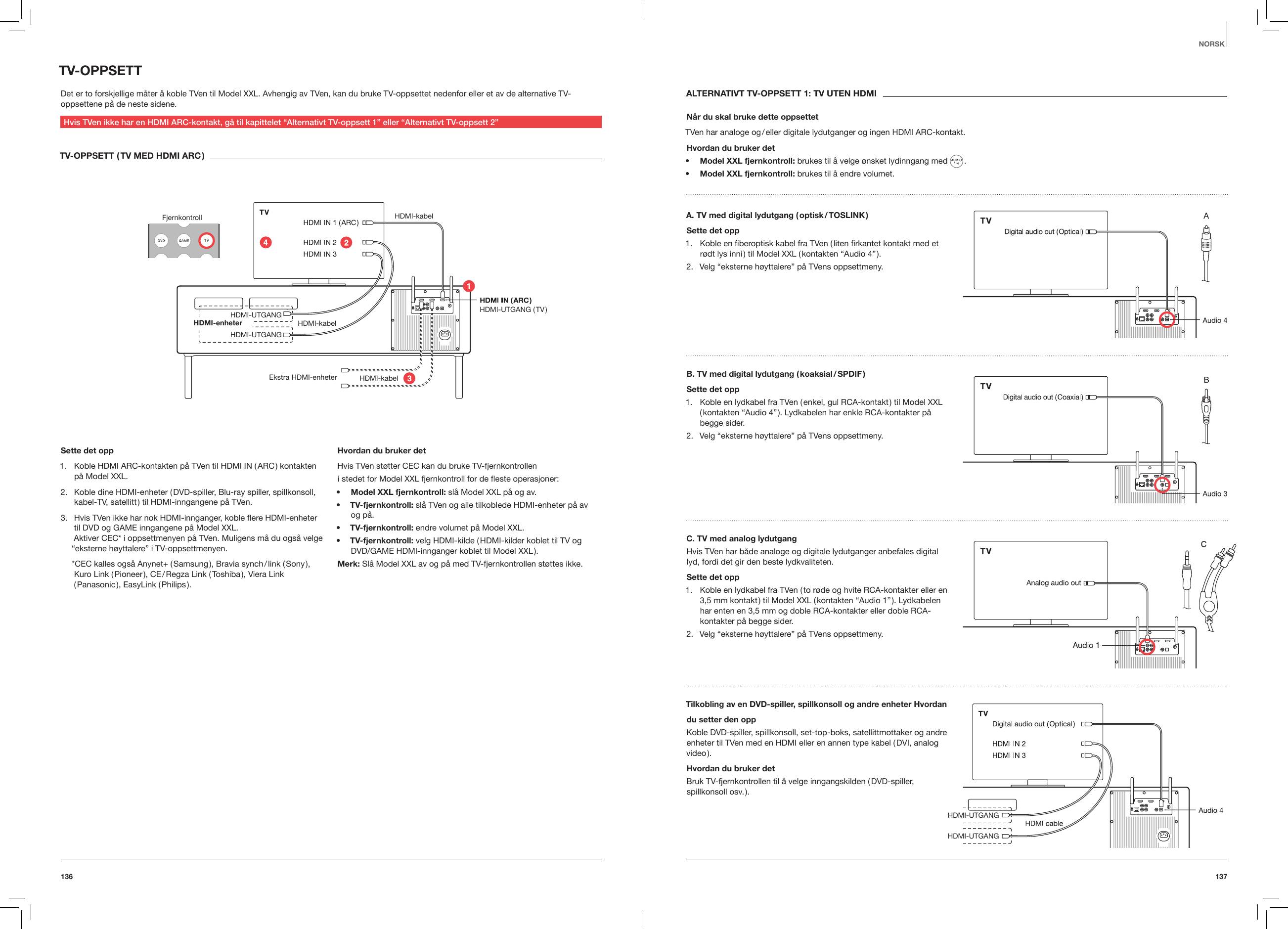 137136NORSKTV-OPPSETTDet er to forskjellige m&aring;ter &aring; koble TVen til Model XXL. Avhengig av TVen, kan du bruke TV-oppsettet nedenfor eller et av de alternative TV-oppsettene p&aring; de neste sidene.Hvis TVen ikke har en HDMI ARC-kontakt, g&aring; til kapittelet &ldquo;Alternativt TV-oppsett 1&rdquo; eller &ldquo;Alternativt TV-oppsett 2&rdquo;TV-OPPSETT ( TV MED HDMI ARC )Fjernkontroll HDMI-kabel HDMI-kabelHDMI-kabel HDMI-UTGANG HDMI-UTGANG ( TV )HDMI-UTGANGHDMI-enheter Ekstra HDMI-enheterSette det opp1.  Koble HDMI ARC-kontakten p&aring; TVen til HDMI IN ( ARC ) kontakten p&aring; Model XXL.2.  Koble dine HDMI-enheter ( DVD-spiller, Blu-ray spiller, spillkonsoll, kabel-TV, satellitt ) til HDMI-inngangene p&aring; TVen. 3.  Hvis TVen ikke har nok HDMI-innganger, koble ere HDMI-enheter til DVD og GAME inngangene p&aring; Model XXL. Aktiver CEC* i oppsettmenyen p&aring; TVen. Muligens m&aring; du ogs&aring; velge &ldquo;eksterne h&oslash;yttalere&rdquo; i TV-oppsettmenyen.*CEC kalles ogs&aring; Anynet+ ( Samsung ), Bravia synch / link ( Sony ), Kuro Link ( Pioneer ), CE / Regza Link ( Toshiba ), Viera Link ( Panasonic ), EasyLink ( Philips ).     Hvordan du bruker detHvis TVen st&oslash;tter CEC kan du bruke TV-fjernkontrolleni stedet for Model XXL fjernkontroll for de este operasjoner:&bull;  Model XXL fjernkontroll: sl&aring; Model XXL p&aring; og av. &bull;  TV-fjernkontroll: sl&aring; TVen og alle tilkoblede HDMI-enheter p&aring; av  og p&aring;.&bull;  TV-fjernkontroll: endre volumet p&aring; Model XXL.&bull;  TV-fjernkontroll: velg HDMI-kilde ( HDMI-kilder koblet til TV og DVD/GAME HDMI-innganger koblet til Model XXL ).Merk: Sl&aring; Model XXL av og p&aring; med TV-fjernkontrollen st&oslash;ttes ikke.ALTERNATIVT TV-OPPSETT 1: TV UTEN HDMIN&aring;r du skal bruke dette oppsettetTVen har analoge og / eller digitale lydutganger og ingen HDMI ARC-kontakt.Hvordan du bruker det&bull;  Model XXL fjernkontroll: brukes til &aring; velge &oslash;nsket lydinngang med   .&bull;  Model XXL fjernkontroll: brukes til &aring; endre volumet.A. TV med digital lydutgang ( optisk / TOSLINK )Sette det opp1.  Koble en ﬁberoptisk kabel fra TVen ( liten ﬁrkantet kontakt med et r&oslash;dt lys inni ) til Model XXL ( kontakten &ldquo;Audio 4&rdquo; ).2.  Velg &ldquo;eksterne h&oslash;yttalere&rdquo; p&aring; TVens oppsettmeny.B. TV med digital lydutgang ( koaksial / SPDIF )Sette det opp1.  Koble en lydkabel fra TVen ( enkel, gul RCA-kontakt ) til Model XXL ( kontakten &ldquo;Audio 4&rdquo; ). Lydkabelen har enkle RCA-kontakter p&aring; begge sider.2.  Velg &ldquo;eksterne h&oslash;yttalere&rdquo; p&aring; TVens oppsettmeny.C. TV med analog lydutgangHvis TVen har b&aring;de analoge og digitale lydutganger anbefales digital lyd, fordi det gir den beste lydkvaliteten.Sette det opp1.  Koble en lydkabel fra TVen ( to r&oslash;de og hvite RCA-kontakter eller en 3,5 mm kontakt ) til Model XXL ( kontakten &ldquo;Audio 1&rdquo; ). Lydkabelen har enten en 3,5 mm og doble RCA-kontakter eller doble RCA-kontakter p&aring; begge sider.2.  Velg &ldquo;eksterne h&oslash;yttalere&rdquo; p&aring; TVens oppsettmeny.Tilkobling av en DVD-spiller, spillkonsoll og andre enheter Hvordandu setter den oppKoble DVD-spiller, spillkonsoll, set-top-boks, satellittmottaker og andre enheter til TVen med en HDMI eller en annen type kabel ( DVI, analog video ).Hvordan du bruker detBruk TV-fjernkontrollen til &aring; velge inngangskilden ( DVD-spiller, spillkonsoll  osv. ). HDMI-UTGANGHDMI-UTGANG