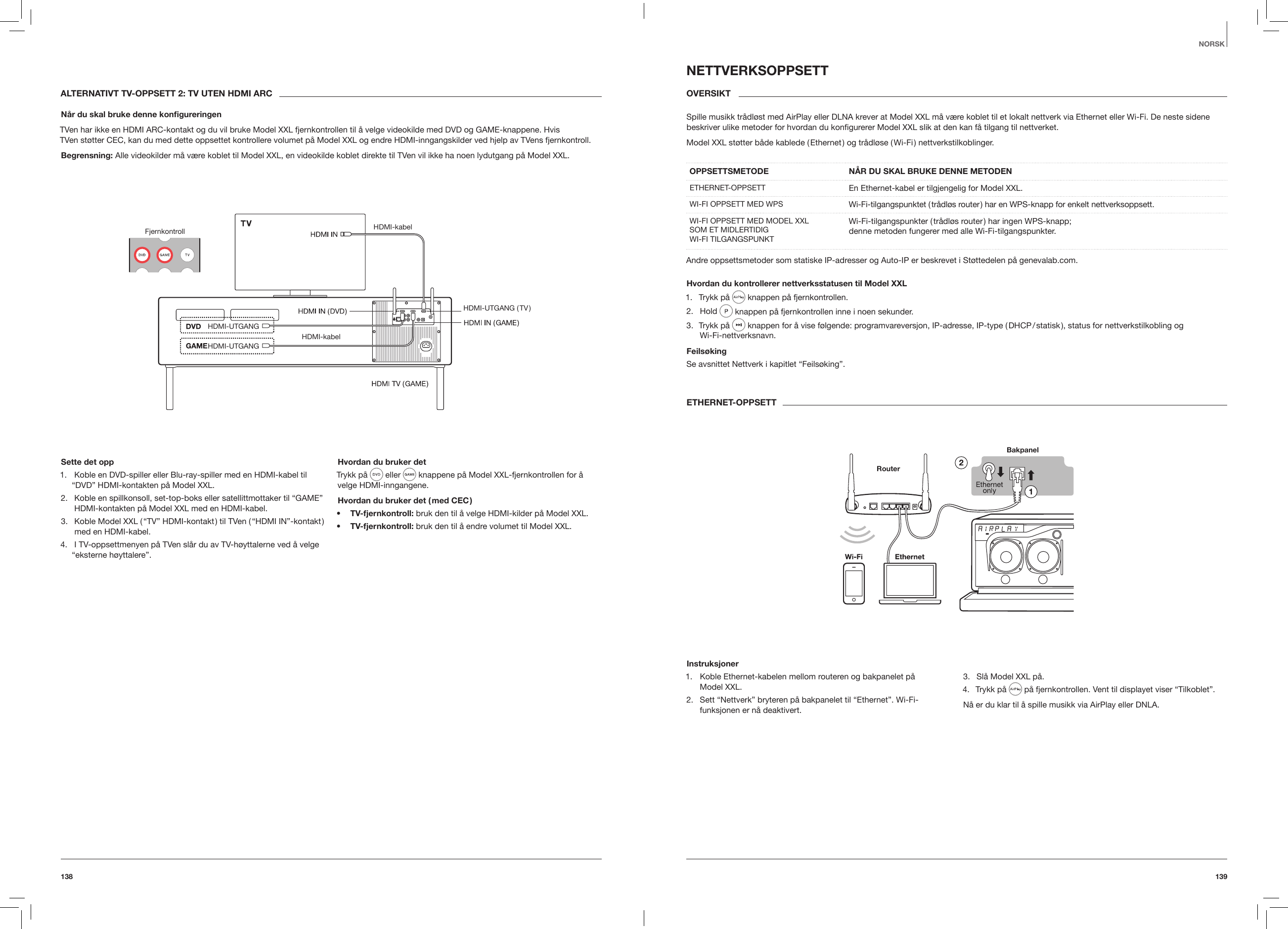 139138NORSKALTERNATIVT TV-OPPSETT 2: TV UTEN HDMI ARCN&aring;r du skal bruke denne kongureringenTVen har ikke en HDMI ARC-kontakt og du vil bruke Model XXL fjernkontrollen til &aring; velge videokilde med DVD og GAME-knappene. Hvis  TVen st&oslash;tter CEC, kan du med dette oppsettet kontrollere volumet p&aring; Model XXL og endre HDMI-inngangskilder ved hjelp av TVens fjernkontroll.Begrensning: Alle videokilder m&aring; v&aelig;re koblet til Model XXL, en videokilde koblet direkte til TVen vil ikke ha noen lydutgang p&aring; Model XXL.Fjernkontroll HDMI-kabelHDMI-kabelHDMI-UTGANGHDMI-UTGANG ( TV )HDMI-UTGANGSette det opp1.  Koble en DVD-spiller eller Blu-ray-spiller med en HDMI-kabel til &ldquo;DVD&rdquo; HDMI-kontakten p&aring; Model XXL.2.  Koble en spillkonsoll, set-top-boks eller satellittmottaker til &ldquo;GAME&rdquo; HDMI-kontakten p&aring; Model XXL med en HDMI-kabel.3.  Koble Model XXL ( &ldquo;TV&rdquo; HDMI-kontakt ) til TVen ( &ldquo;HDMI IN&rdquo;-kontakt ) med en HDMI-kabel.4.  I TV-oppsettmenyen p&aring; TVen sl&aring;r du av TV-h&oslash;yttalerne ved &aring; velge &ldquo;eksterne h&oslash;yttalere&rdquo;.Hvordan du bruker detTrykk p&aring;   eller   knappene p&aring; Model XXL-fjernkontrollen for &aring; velge HDMI-inngangene.Hvordan du bruker det ( med CEC )&bull;  TV-fjernkontroll: bruk den til &aring; velge HDMI-kilder p&aring; Model XXL.&bull;  TV-fjernkontroll: bruk den til &aring; endre volumet til Model XXL.NETTVERKSOPPSETTOVERSIKT Spille musikk tr&aring;dl&oslash;st med AirPlay eller DLNA krever at Model XXL m&aring; v&aelig;re koblet til et lokalt nettverk via Ethernet eller Wi-Fi. De neste sidene beskriver ulike metoder for hvordan du konﬁgurerer Model XXL slik at den kan f&aring; tilgang til nettverket.Model XXL st&oslash;tter b&aring;de kablede ( Ethernet ) og tr&aring;dl&oslash;se ( Wi-Fi ) nettverkstilkoblinger.OPPSETTSMETODE   N&Aring;R DU SKAL BRUKE DENNE METODENETHERNET-OPPSETT En Ethernet-kabel er tilgjengelig for Model XXL.WI-FI OPPSETT MED WPS  Wi-Fi-tilgangspunktet ( tr&aring;dl&oslash;s router ) har en WPS-knapp for enkelt nettverksoppsett.WI-FI OPPSETT MED MODEL XXL  SOM ET MIDLERTIDIG  WI-FI TILGANGSPUNKTWi-Fi-tilgangspunkter ( tr&aring;dl&oslash;s router ) har ingen WPS-knapp;  denne metoden fungerer med alle Wi-Fi-tilgangspunkter. Andre oppsettsmetoder som statiske IP-adresser og Auto-IP er beskrevet i St&oslash;ttedelen p&aring; genevalab.com.Hvordan du kontrollerer nettverksstatusen til Model XXL1.  Trykk p&aring;   knappen p&aring; fjernkontrollen.2.  Hold   knappen p&aring; fjernkontrollen inne i noen sekunder.3.  Trykk p&aring;   knappen for &aring; vise f&oslash;lgende: programvareversjon, IP-adresse, IP-type ( DHCP / statisk ), status for nettverkstilkobling og  Wi-Fi-nettverksnavn.Feils&oslash;kingSe avsnittet Nettverk i kapitlet &ldquo;Feils&oslash;king&rdquo;.ETHERNET-OPPSETTBakpanelRouterInstruksjoner1.  Koble Ethernet-kabelen mellom routeren og bakpanelet p&aring;  Model XXL.2.  Sett &ldquo;Nettverk&rdquo; bryteren p&aring; bakpanelet til &ldquo;Ethernet&rdquo;. Wi-Fi-funksjonen er n&aring; deaktivert.3.  Sl&aring; Model XXL p&aring;.4.  Trykk p&aring;   p&aring; fjernkontrollen. Vent til displayet viser &ldquo;Tilkoblet&rdquo;.N&aring; er du klar til &aring; spille musikk via AirPlay eller DNLA. 