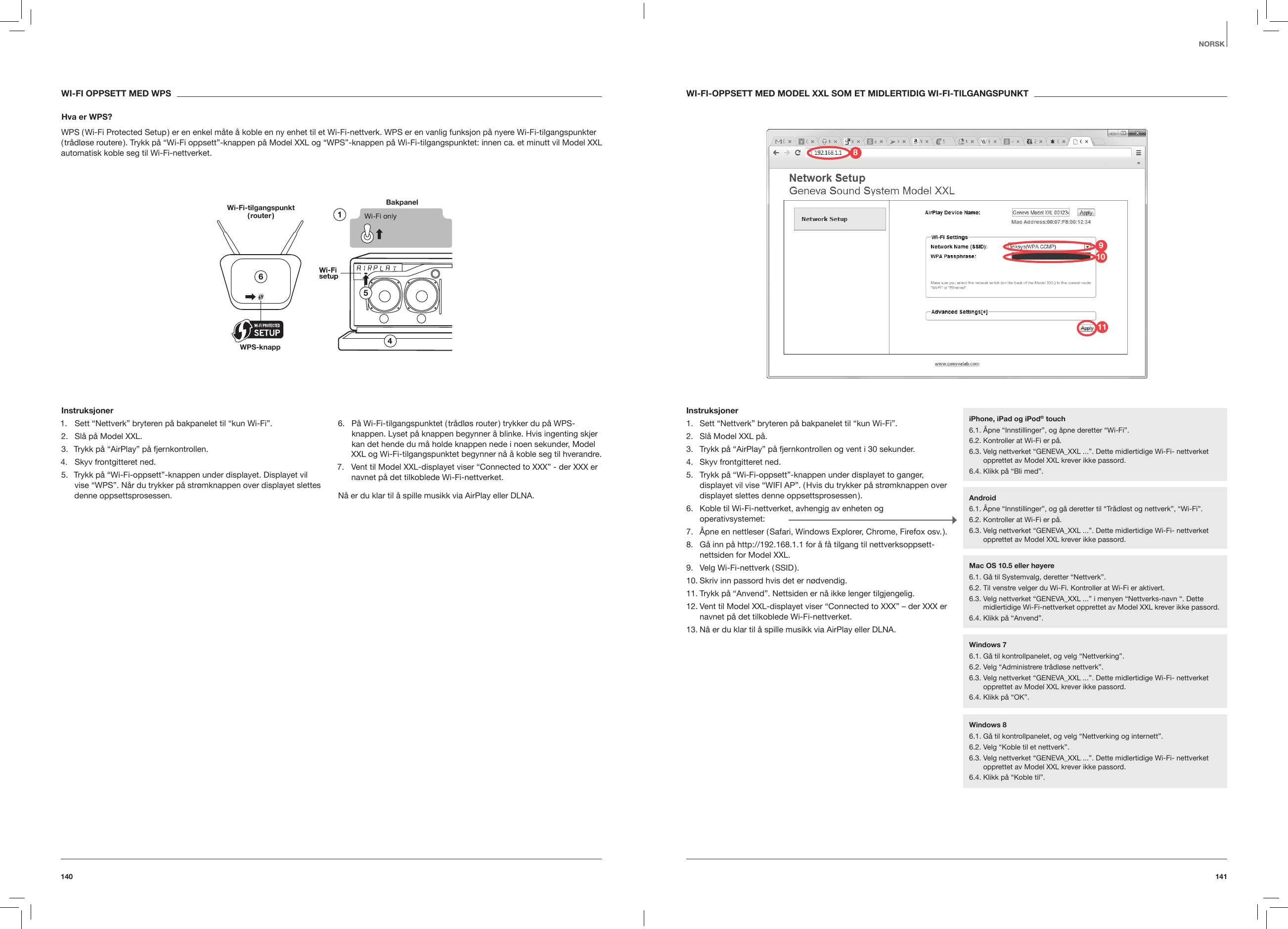 141140NORSKWI-FI-OPPSETT MED MODEL XXL SOM ET MIDLERTIDIG WI-FI-TILGANGSPUNKTInstruksjoner1.  Sett &ldquo;Nettverk&rdquo; bryteren p&aring; bakpanelet til &ldquo;kun Wi-Fi&rdquo;.2.  Sl&aring; Model XXL p&aring;.3.  Trykk p&aring; &ldquo;AirPlay&rdquo; p&aring; fjernkontrollen og vent i 30 sekunder.4.  Skyv frontgitteret ned.5.  Trykk p&aring; &ldquo;Wi-Fi-oppsett&rdquo;-knappen under displayet to ganger, displayet vil vise &ldquo;WIFI AP&rdquo;. ( Hvis du trykker p&aring; str&oslash;mknappen over displayet slettes denne oppsettsprosessen ).6.  Koble til Wi-Fi-nettverket, avhengig av enheten og operativsystemet:7.  &Aring;pne en nettleser ( Safari, Windows Explorer, Chrome, Firefox osv. ).8.  G&aring; inn p&aring; http://192.168.1.1 for &aring; f&aring; tilgang til nettverksoppsett-nettsiden for Model XXL. 9.  Velg  Wi-Fi-nettverk  ( SSID ).10. Skriv inn passord hvis det er n&oslash;dvendig.11. Trykk p&aring; &ldquo;Anvend&rdquo;. Nettsiden er n&aring; ikke lenger tilgjengelig.12. Vent til Model XXL-displayet viser &ldquo;Connected to XXX&rdquo; &ndash; der XXX er navnet p&aring; det tilkoblede Wi-Fi-nettverket.13. N&aring; er du klar til &aring; spille musikk via AirPlay eller DLNA.  WI-FI OPPSETT MED WPSHva er WPS?WPS ( Wi-Fi Protected Setup ) er en enkel m&aring;te &aring; koble en ny enhet til et Wi-Fi-nettverk. WPS er en vanlig funksjon p&aring; nyere Wi-Fi-tilgangspunkter ( tr&aring;dl&oslash;se routere ). Trykk p&aring; &ldquo;Wi-Fi oppsett&rdquo;-knappen p&aring; Model XXL og &ldquo;WPS&rdquo;-knappen p&aring; Wi-Fi-tilgangspunktet: innen ca. et minutt vil Model XXL automatisk koble seg til Wi-Fi-nettverket.Bakpanel Wi-Fi-tilgangspunkt  ( router )WPS-knapp Instruksjoner1.  Sett &ldquo;Nettverk&rdquo; bryteren p&aring; bakpanelet til &ldquo;kun Wi-Fi&rdquo;.2.  Sl&aring; p&aring; Model XXL.3.  Trykk p&aring; &ldquo;AirPlay&rdquo; p&aring; fjernkontrollen.4.  Skyv frontgitteret ned.5.  Trykk p&aring; &ldquo;Wi-Fi-oppsett&rdquo;-knappen under displayet. Displayet vil vise &ldquo;WPS&rdquo;. N&aring;r du trykker p&aring; str&oslash;mknappen over displayet slettes denne oppsettsprosessen.6.  P&aring; Wi-Fi-tilgangspunktet ( tr&aring;dl&oslash;s router ) trykker du p&aring; WPS-knappen. Lyset p&aring; knappen begynner &aring; blinke. Hvis ingenting skjer kan det hende du m&aring; holde knappen nede i noen sekunder, Model XXL og Wi-Fi-tilgangspunktet begynner n&aring; &aring; koble seg til hverandre.7.  Vent til Model XXL-displayet viser &ldquo;Connected to XXX&rdquo; - der XXX er navnet p&aring; det tilkoblede Wi-Fi-nettverket.N&aring; er du klar til &aring; spille musikk via AirPlay eller DLNA.iPhone, iPad og iPod&reg; touch6.1. &Aring;pne &ldquo;Innstillinger&rdquo;, og &aring;pne deretter &ldquo;Wi-Fi&rdquo;.6.2. Kontroller at Wi-Fi er p&aring;.6.3.  Velg nettverket &ldquo;GENEVA_XXL ...&rdquo;. Dette midlertidige Wi-Fi- nettverket opprettet av Model XXL krever ikke passord. 6.4. Klikk p&aring; &ldquo;Bli med&rdquo;.Android6.1.  &Aring;pne &ldquo;Innstillinger&rdquo;, og g&aring; deretter til &ldquo;Tr&aring;dl&oslash;st og nettverk&rdquo;, &ldquo;Wi-Fi&rdquo;. 6.2. Kontroller at Wi-Fi er p&aring;.6.3.  Velg nettverket &ldquo;GENEVA_XXL ...&rdquo;. Dette midlertidige Wi-Fi- nettverket opprettet av Model XXL krever ikke passord.Windows 76.1. G&aring; til kontrollpanelet, og velg &ldquo;Nettverking&rdquo;.6.2. Velg &ldquo;Administrere tr&aring;dl&oslash;se nettverk&rdquo;.6.3.  Velg nettverket &ldquo;GENEVA_XXL ...&rdquo;. Dette midlertidige Wi-Fi- nettverket opprettet av Model XXL krever ikke passord. 6.4. Klikk p&aring; &ldquo;OK&rdquo;.Windows 86.1.  G&aring; til kontrollpanelet, og velg &ldquo;Nettverking og internett&rdquo;. 6.2. Velg &ldquo;Koble til et nettverk&rdquo;.6.3.  Velg nettverket &ldquo;GENEVA_XXL ...&rdquo;. Dette midlertidige Wi-Fi- nettverket opprettet av Model XXL krever ikke passord.6.4. Klikk p&aring; &ldquo;Koble til&rdquo;.Mac OS 10.5 eller h&oslash;yere6.1. G&aring; til Systemvalg, deretter &ldquo;Nettverk&rdquo;.6.2. Til venstre velger du Wi-Fi. Kontroller at Wi-Fi er aktivert.6.3.  Velg nettverket &ldquo;GENEVA_XXL ...&rdquo; i menyen &ldquo;Nettverks-navn &ldquo;. Dette midlertidige Wi-Fi-nettverket opprettet av Model XXL krever ikke passord.6.4. Klikk p&aring; &ldquo;Anvend&rdquo;.981011