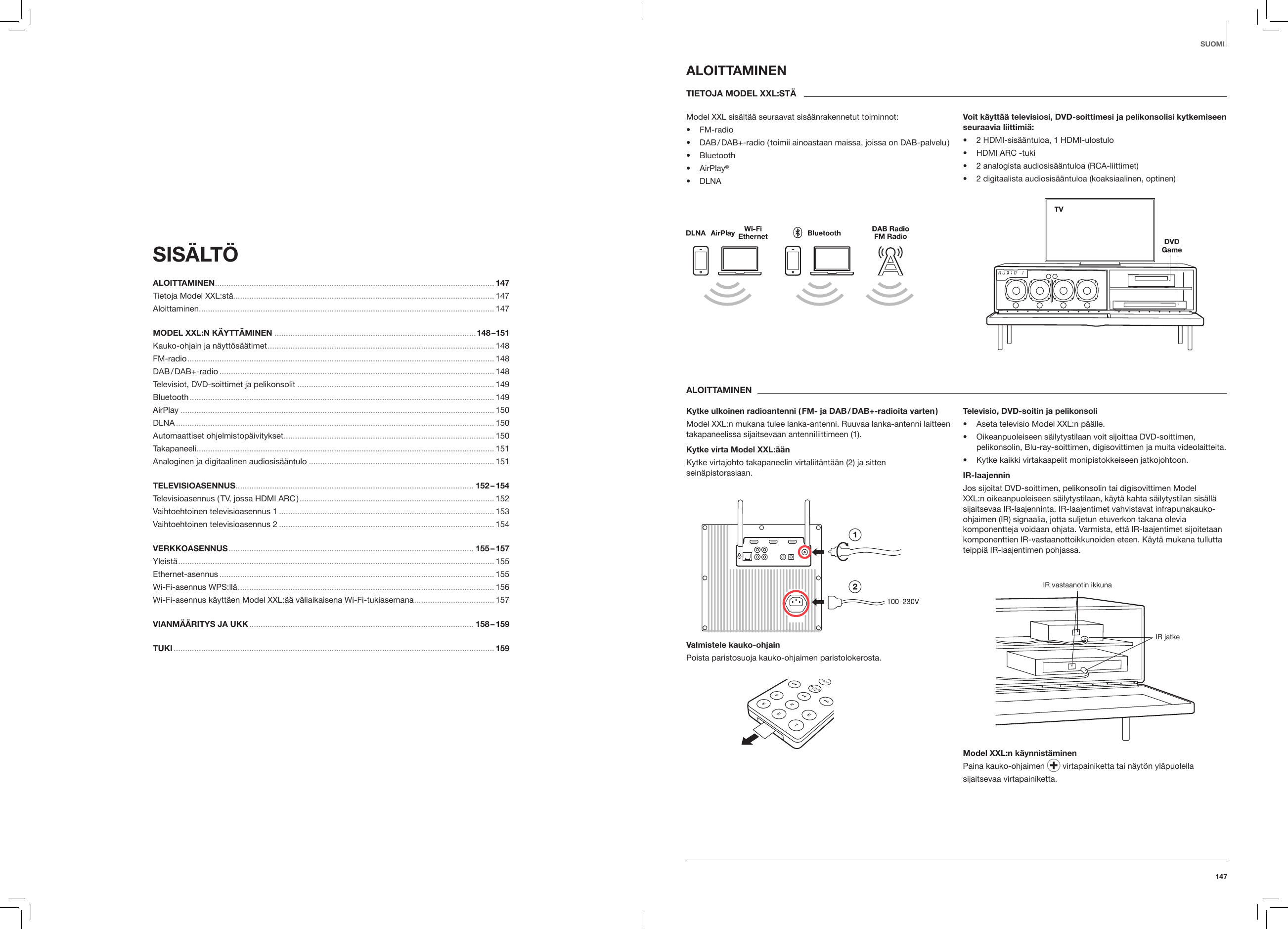 147SUOMISIS&Auml;LT&Ouml; ALOITTAMINEN .......................................................................................................................... 147Tietoja Model XXL:st&auml;.................................................................................................................. 147Aloittaminen ................................................................................................................................. 147MODEL XXL:N K&Auml;YTT&Auml;MINEN ........................................................................................148 &ndash;151Kauko-ohjain ja n&auml;ytt&ouml;s&auml;&auml;timet ................................................................................................... 148FM-radio ...................................................................................................................................... 148DAB / DAB+-radio ........................................................................................................................ 148Televisiot, DVD-soittimet ja pelikonsolit ...................................................................................... 149Bluetooth ..................................................................................................................................... 149AirPlay ......................................................................................................................................... 150DLNA ........................................................................................................................................... 150Automaattiset ohjelmistop&auml;ivitykset ............................................................................................ 150Takapaneeli .................................................................................................................................. 151Analoginen ja digitaalinen audiosis&auml;&auml;ntulo ................................................................................. 151TELEVISIOASENNUS ........................................................................................................ 152 &ndash; 154Televisioasennus ( TV, jossa HDMI ARC ) ..................................................................................... 152Vaihtoehtoinen televisioasennus 1 .............................................................................................. 153Vaihtoehtoinen televisioasennus 2 .............................................................................................. 154VERKKOASENNUS ........................................................................................................... 155 &ndash; 157Yleist&auml; .......................................................................................................................................... 155Ethernet-asennus ........................................................................................................................ 155Wi-Fi-asennus WPS:ll&auml; ................................................................................................................ 156Wi-Fi-asennus k&auml;ytt&auml;en Model XXL:&auml;&auml; v&auml;liaikaisena Wi-Fi-tukiasemana ................................... 157VIANM&Auml;&Auml;RITYS JA UKK .................................................................................................. 158 &ndash; 159TUKI ............................................................................................................................................ 159ALOITTAMINENTIETOJA MODEL XXL:ST&Auml;Model XXL sis&auml;lt&auml;&auml; seuraavat sis&auml;&auml;nrakennetut toiminnot:&bull;  FM-radio&bull;  DAB / DAB+-radio ( toimii ainoastaan maissa, joissa on DAB-palvelu )&bull;  Bluetooth&bull;  AirPlay&reg;&bull;  DLNAVoit k&auml;ytt&auml;&auml; televisiosi, DVD-soittimesi ja pelikonsolisi kytkemiseen seuraavia liittimi&auml;:&bull;  2 HDMI-sis&auml;&auml;ntuloa, 1 HDMI-ulostulo&bull;  HDMI ARC -tuki&bull;  2 analogista audiosis&auml;&auml;ntuloa (RCA-liittimet)&bull;  2 digitaalista audiosis&auml;&auml;ntuloa (koaksiaalinen, optinen)ALOITTAMINEN Kytke ulkoinen radioantenni ( FM- ja DAB / DAB+-radioita varten )Model XXL:n mukana tulee lanka-antenni. Ruuvaa lanka-antenni laitteen takapaneelissa sijaitsevaan antenniliittimeen (1).Kytke virta Model XXL:&auml;&auml;nKytke virtajohto takapaneelin virtaliit&auml;nt&auml;&auml;n (2) ja sitten sein&auml;pistorasiaan.Valmistele kauko-ohjainPoista paristosuoja kauko-ohjaimen paristolokerosta.Televisio, DVD-soitin ja pelikonsoli&bull;  Aseta televisio Model XXL:n p&auml;&auml;lle.&bull;  Oikeanpuoleiseen s&auml;ilytystilaan voit sijoittaa DVD-soittimen, pelikonsolin, Blu-ray-soittimen, digisovittimen ja muita videolaitteita.&bull;  Kytke kaikki virtakaapelit monipistokkeiseen jatkojohtoon. IR-laajenninJos sijoitat DVD-soittimen, pelikonsolin tai digisovittimen Model XXL:n oikeanpuoleiseen s&auml;ilytystilaan, k&auml;yt&auml; kahta s&auml;ilytystilan sis&auml;ll&auml; sijaitsevaa IR-laajenninta. IR-laajentimet vahvistavat infrapunakauko-ohjaimen (IR) signaalia, jotta suljetun etuverkon takana olevia komponentteja voidaan ohjata. Varmista, ett&auml; IR-laajentimet sijoitetaan komponenttien IR-vastaanottoikkunoiden eteen. K&auml;yt&auml; mukana tullutta teippi&auml; IR-laajentimen pohjassa.IR vastaanotin ikkunaIR jatkeModel XXL:n k&auml;ynnist&auml;minenPaina kauko-ohjaimen   virtapainiketta tai n&auml;yt&ouml;n yl&auml;puolellasijaitsevaa virtapainiketta.