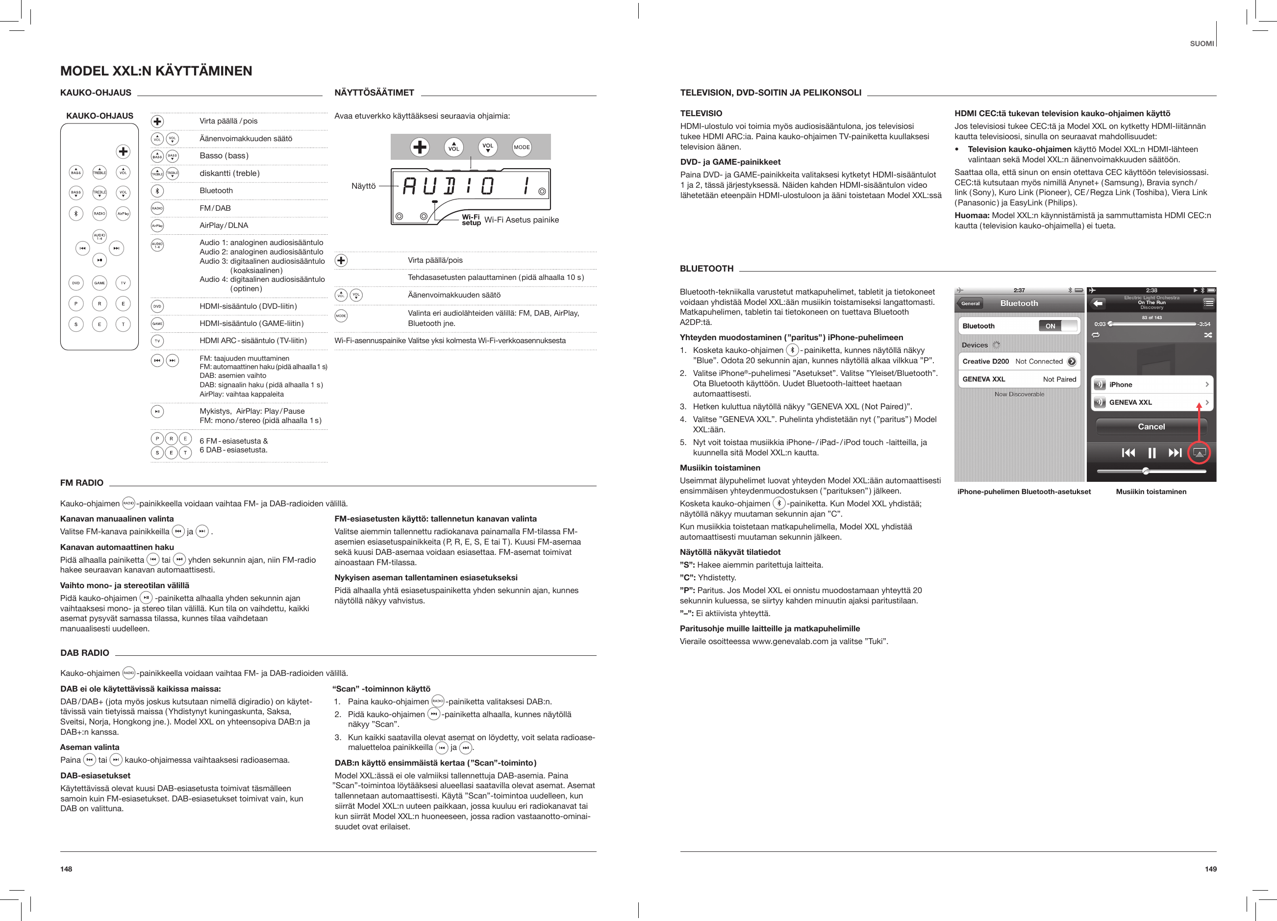149148SUOMIFM RADIOKauko-ohjaimen   -painikkeella voidaan vaihtaa FM- ja DAB-radioiden v&auml;lill&auml;.Kanavan manuaalinen valintaValitse FM-kanava painikkeilla   ja   .Kanavan automaattinen hakuPid&auml; alhaalla painiketta   tai   yhden sekunnin ajan, niin FM-radio hakee seuraavan kanavan automaattisesti.Vaihto mono- ja stereotilan v&auml;lill&auml;Pid&auml; kauko-ohjaimen  -painiketta alhaalla yhden sekunnin ajan vaihtaaksesi mono- ja stereo tilan v&auml;lill&auml;. Kun tila on vaihdettu, kaikki asemat pysyv&auml;t samassa tilassa, kunnes tilaa vaihdetaan  manuaalisesti uudelleen.FM-esiasetusten k&auml;ytt&ouml;: tallennetun kanavan valintaValitse aiemmin tallennettu radiokanava painamalla FM-tilassa FM-asemien esiasetuspainikkeita ( P, R, E, S, E tai T ). Kuusi FM-asemaa sek&auml; kuusi DAB-asemaa voidaan esiasettaa. FM-asemat toimivat ainoastaan FM-tilassa.Nykyisen aseman tallentaminen esiasetukseksiPid&auml; alhaalla yht&auml; esiasetuspainiketta yhden sekunnin ajan, kunnes n&auml;yt&ouml;ll&auml; n&auml;kyy vahvistus.DAB RADIOKauko-ohjaimen   -painikkeella voidaan vaihtaa FM- ja DAB-radioiden v&auml;lill&auml;.DAB ei ole k&auml;ytett&auml;viss&auml; kaikissa maissa: DAB / DAB+ ( jota my&ouml;s joskus kutsutaan nimell&auml; digiradio ) on k&auml;ytet-t&auml;viss&auml; vain tietyiss&auml; maissa ( Yhdistynyt kuningaskunta, Saksa,  Sveitsi, Norja, Hongkong jne. ). Model XXL on yhteensopiva DAB:n ja DAB+:n kanssa.Aseman valintaPaina   tai   kauko-ohjaimessa vaihtaaksesi radioasemaa.DAB-esiasetuksetK&auml;ytett&auml;viss&auml; olevat kuusi DAB-esiasetusta toimivat t&auml;sm&auml;lleen  samoin kuin FM-esiasetukset. DAB-esiasetukset toimivat vain, kun  DAB on valittuna.&ldquo;Scan&rdquo; -toiminnon k&auml;ytt&ouml;1.  Paina kauko-ohjaimen   -painiketta valitaksesi DAB:n.2.  Pid&auml; kauko-ohjaimen   -painiketta alhaalla, kunnes n&auml;yt&ouml;ll&auml;  n&auml;kyy &rdquo;Scan&rdquo;.3.  Kun kaikki saatavilla olevat asemat on l&ouml;ydetty, voit selata radioase-maluetteloa painikkeilla   ja  . DAB:n k&auml;ytt&ouml; ensimm&auml;ist&auml; kertaa ( &rdquo;Scan&rdquo;-toiminto )Model XXL:&auml;ss&auml; ei ole valmiiksi tallennettuja DAB-asemia. Paina &rdquo;Scan&rdquo;-toimintoa l&ouml;yt&auml;&auml;ksesi alueellasi saatavilla olevat asemat. Asemat tallennetaan automaattisesti. K&auml;yt&auml; &rdquo;Scan&rdquo;-toimintoa uudelleen, kun siirr&auml;t Model XXL:n uuteen paikkaan, jossa kuuluu eri radiokanavat tai kun siirr&auml;t Model XXL:n huoneeseen, jossa radion vastaanotto-ominai-suudet ovat erilaiset.MODEL XXL:N K&Auml;YTT&Auml;MINENKAUKO-OHJAUS KAUKO-OHJAUS  N&Auml;YTT&Ouml;S&Auml;&Auml;TIMETAvaa etuverkko k&auml;ytt&auml;&auml;ksesi seuraavia ohjaimia:  N&auml;ytt&ouml;Wi-Fi Asetus painike   Virta p&auml;&auml;ll&auml;/pois  Tehdasasetusten palauttaminen ( pid&auml; alhaalla 10 s )  &Auml;&auml;nenvoimakkuuden s&auml;&auml;t&ouml;  Valinta eri audiol&auml;hteiden v&auml;lill&auml;: FM, DAB, AirPlay, Bluetooth jne. Wi-Fi-asennuspainike Valitse yksi kolmesta Wi-Fi-verkkoasennuksestaBLUETOOTHBluetooth-tekniikalla varustetut matkapuhelimet, tabletit ja tietokoneet voidaan yhdist&auml;&auml; Model XXL:&auml;&auml;n musiikin toistamiseksi langattomasti. Matkapuhelimen, tabletin tai tietokoneen on tuettava Bluetooth A2DP:t&auml;.Yhteyden muodostaminen ( &rdquo;paritus&rdquo; ) iPhone-puhelimeen1.  Kosketa kauko-ohjaimen   - painiketta, kunnes n&auml;yt&ouml;ll&auml; n&auml;kyy &rdquo;Blue&rdquo;. Odota 20 sekunnin ajan, kunnes n&auml;yt&ouml;ll&auml; alkaa vilkkua &rdquo;P&rdquo;.2.  Valitse iPhone&reg;-puhelimesi &rdquo;Asetukset&rdquo;. Valitse &rdquo;Yleiset/Bluetooth&rdquo;. Ota Bluetooth k&auml;ytt&ouml;&ouml;n. Uudet Bluetooth-laitteet haetaan automaattisesti.3.  Hetken kuluttua n&auml;yt&ouml;ll&auml; n&auml;kyy &rdquo;GENEVA XXL ( Not Paired )&rdquo;.4.  Valitse &rdquo;GENEVA XXL&rdquo;. Puhelinta yhdistet&auml;&auml;n nyt ( &rdquo;paritus&rdquo; ) Model XXL:&auml;&auml;n.5.  Nyt voit toistaa musiikkia iPhone- / iPad- / iPod touch -laitteilla, ja kuunnella sit&auml; Model XXL:n kautta.Musiikin toistaminenUseimmat &auml;lypuhelimet luovat yhteyden Model XXL:&auml;&auml;n automaattisesti ensimm&auml;isen yhteydenmuodostuksen ( &rdquo;parituksen&rdquo; ) j&auml;lkeen.Kosketa kauko-ohjaimen   -painiketta. Kun Model XXL yhdist&auml;&auml;; n&auml;yt&ouml;ll&auml; n&auml;kyy muutaman sekunnin ajan &rdquo;C&rdquo;.Kun musiikkia toistetaan matkapuhelimella, Model XXL yhdist&auml;&auml; automaattisesti muutaman sekunnin j&auml;lkeen.N&auml;yt&ouml;ll&auml; n&auml;kyv&auml;t tilatiedot&rdquo;S&rdquo;: Hakee aiemmin paritettuja laitteita. &rdquo;C&rdquo;: Yhdistetty.&rdquo;P&rdquo;: Paritus. Jos Model XXL ei onnistu muodostamaan yhteytt&auml; 20 sekunnin kuluessa, se siirtyy kahden minuutin ajaksi paritustilaan.&rdquo;&ndash;&rdquo;: Ei aktiivista yhteytt&auml;.Paritusohje muille laitteille ja matkapuhelimille Vieraile osoitteessa www.genevalab.com ja valitse &rdquo;Tuki&rdquo;. iPhone-puhelimen Bluetooth-asetukset Musiikin toistaminenTELEVISION, DVD-SOITIN JA PELIKONSOLITELEVISIOHDMI-ulostulo voi toimia my&ouml;s audiosis&auml;&auml;ntulona, jos televisiosi tukee HDMI ARC:ia. Paina kauko-ohjaimen TV-painiketta kuullaksesi television &auml;&auml;nen.DVD- ja GAME-painikkeetPaina DVD- ja GAME-painikkeita valitaksesi kytketyt HDMI-sis&auml;&auml;ntulot 1 ja 2, t&auml;ss&auml; j&auml;rjestyksess&auml;. N&auml;iden kahden HDMI-sis&auml;&auml;ntulon video l&auml;hetet&auml;&auml;n eteenp&auml;in HDMI-ulostuloon ja &auml;&auml;ni toistetaan Model XXL:ss&auml;HDMI CEC:t&auml; tukevan television kauko-ohjaimen k&auml;ytt&ouml;Jos televisiosi tukee CEC:t&auml; ja Model XXL on kytketty HDMI-liit&auml;nn&auml;n kautta televisioosi, sinulla on seuraavat mahdollisuudet:&bull;  Television kauko-ohjaimen k&auml;ytt&ouml; Model XXL:n HDMI-l&auml;hteen valintaan sek&auml; Model XXL:n &auml;&auml;nenvoimakkuuden s&auml;&auml;t&ouml;&ouml;n.Saattaa olla, ett&auml; sinun on ensin otettava CEC k&auml;ytt&ouml;&ouml;n televisiossasi. CEC:t&auml; kutsutaan my&ouml;s nimill&auml; Anynet+ ( Samsung ), Bravia synch /link ( Sony ), Kuro Link ( Pioneer ), CE / Regza Link ( Toshiba ), Viera Link ( Panasonic )  ja  EasyLink  ( Philips ).Huomaa: Model XXL:n k&auml;ynnist&auml;mist&auml; ja sammuttamista HDMI CEC:n kautta ( television kauko-ohjaimella ) ei tueta.  Virta p&auml;&auml;ll&auml;  / pois   &Auml;&auml;nenvoimakkuuden s&auml;&auml;t&ouml;   Basso  ( bass ) diskantti  ( treble ) Bluetooth  FM / DAB   AirPlay / DLNA  Audio 1: analoginen audiosis&auml;&auml;ntulo   Audio 2: analoginen audiosis&auml;&auml;ntulo   Audio 3: digitaalinen audiosis&auml;&auml;ntulo     ( koaksiaalinen )    Audio 4: digitaalinen audiosis&auml;&auml;ntulo     ( optinen )  HDMI-sis&auml;&auml;ntulo ( DVD-liitin )  HDMI-sis&auml;&auml;ntulo ( GAME-liitin )  HDMI ARC - sis&auml;&auml;ntulo ( TV-liitin ) FM: taajuuden muuttaminen   FM: automaattinen haku (pid&auml; alhaalla 1 s)    DAB: asemien vaihto    DAB: signaalin haku ( pid&auml; alhaalla 1 s )   AirPlay: vaihtaa kappaleita  Mykistys,  AirPlay: Play / Pause   FM: mono / stereo (pid&auml; alhaalla 1 s )  6 FM - esiasetusta &amp;    6 DAB - esiasetusta.