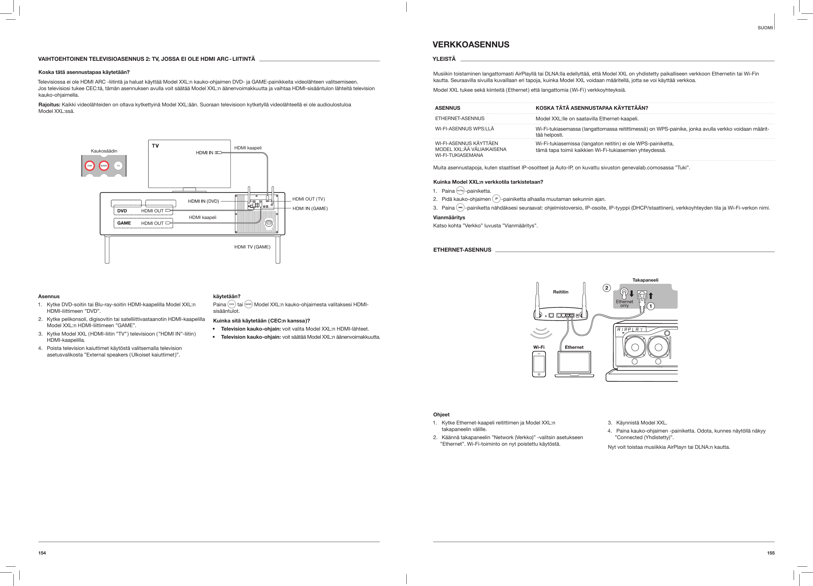 155154SUOMIVAIHTOEHTOINEN TELEVISIOASENNUS 2: TV, JOSSA EI OLE HDMI ARC - LIITINT&Auml;Koska t&auml;t&auml; asennustapaa k&auml;ytet&auml;&auml;n?Televisiossa ei ole HDMI ARC -liitint&auml; ja haluat k&auml;ytt&auml;&auml; Model XXL:n kauko-ohjaimen DVD- ja GAME-painikkeita videol&auml;hteen valitsemiseen.  Jos televisiosi tukee CEC:t&auml;, t&auml;m&auml;n asennuksen avulla voit s&auml;&auml;t&auml;&auml; Model XXL:n &auml;&auml;nenvoimakkuutta ja vaihtaa HDMI-sis&auml;&auml;ntulon l&auml;hteit&auml; television kauko-ohjaimella.Rajoitus: Kaikki videol&auml;hteiden on oltava kytkettyin&auml; Model XXL:&auml;&auml;n. Suoraan televisioon kytketyll&auml; videol&auml;hteell&auml; ei ole audioulostuloa  Model XXL:ss&auml;.Kaukos&auml;&auml;din HDMI kaapeliHDMI kaapeliHDMI OUTHDMI OUT ( TV )HDMI OUTAsennus1.  Kytke DVD-soitin tai Blu-ray-soitin HDMI-kaapelilla Model XXL:n HDMI-liittimeen &rdquo;DVD&rdquo;.2.  Kytke pelikonsoli, digisovitin tai satelliittivastaanotin HDMI-kaapelilla Model XXL:n HDMI-liittimeen &rdquo;GAME&rdquo;.3.  Kytke Model XXL ( HDMI-liitin &rdquo;TV&rdquo; ) televisioon ( &rdquo;HDMI IN&rdquo;-liitin ) HDMI-kaapelilla.4.  Poista television kaiuttimet k&auml;yt&ouml;st&auml; valitsemalla television asetusvalikosta &rdquo;External speakers ( Ulkoiset kaiuttimet )&rdquo;.k&auml;ytet&auml;&auml;n?Paina   tai   Model XXL:n kauko-ohjaimesta valitaksesi HDMI-sis&auml;&auml;ntulot.Kuinka sit&auml; k&auml;ytet&auml;&auml;n ( CEC:n kanssa )?&bull;  Television kauko-ohjain: voit valita Model XXL:n HDMI-l&auml;hteet.&bull;  Television kauko-ohjain: voit s&auml;&auml;t&auml;&auml; Model XXL:n &auml;&auml;nenvoimakkuutta.VERKKOASENNUSYLEIST&Auml; Musiikin toistaminen langattomasti AirPlayll&auml; tai DLNA:lla edellytt&auml;&auml;, ett&auml; Model XXL on yhdistetty paikalliseen verkkoon Ethernetin tai Wi-Fin kautta. Seuraavilla sivuilla kuvaillaan eri tapoja, kuinka Model XXL voidaan m&auml;&auml;ritell&auml;, jotta se voi k&auml;ytt&auml;&auml; verkkoa.Model XXL tukee sek&auml; kiinteit&auml; ( Ethernet ) ett&auml; langattomia ( Wi-Fi ) verkkoyhteyksi&auml;.ASENNUS   KOSKA T&Auml;T&Auml; ASENNUSTAPAA K&Auml;YTET&Auml;&Auml;N?ETHERNET-ASENNUS Model XXL:lle on saatavilla Ethernet-kaapeli.WI-FI-ASENNUS WPS:LL&Auml;  Wi-Fi-tukiasemassa ( langattomassa reitittimess&auml; ) on WPS-painike, jonka avulla verkko voidaan m&auml;&auml;rit-t&auml;&auml; helposti.WI-FI-ASENNUS K&Auml;YTT&Auml;EN  MODEL XXL:&Auml;&Auml; V&Auml;LIAIKAISENA WI-FI-TUKIASEMANAWi-Fi-tukiasemissa ( langaton reititin ) ei ole WPS-painiketta,  t&auml;m&auml; tapa toimii kaikkien Wi-Fi-tukiasemien yhteydess&auml;.Muita asennustapoja, kuten staattiset IP-osoitteet ja Auto-IP, on kuvattu sivuston genevalab.comosassa &rdquo;Tuki&rdquo;. Kuinka Model XXL:n verkkotila tarkistetaan?1.  Paina   -painiketta.2.  Pid&auml; kauko-ohjaimen   -painiketta alhaalla muutaman sekunnin ajan.3.  Paina   -painiketta n&auml;hd&auml;ksesi seuraavat: ohjelmistoversio, IP-osoite, IP-tyyppi (DHCP/staattinen), verkkoyhteyden tila ja Wi-Fi-verkon nimi.Vianm&auml;&auml;ritysKatso kohta &rdquo;Verkko&rdquo; luvusta &rdquo;Vianm&auml;&auml;ritys&rdquo;.ETHERNET-ASENNUSTakapaneeliReititinOhjeet1.  Kytke Ethernet-kaapeli reitittimen ja Model XXL:n  takapaneelin v&auml;lille.2.  K&auml;&auml;nn&auml; takapaneelin &rdquo;Network (Verkko)&rdquo; -valitsin asetukseen &rdquo;Ethernet&rdquo;. Wi-Fi-toiminto on nyt poistettu k&auml;yt&ouml;st&auml;.3.  K&auml;ynnist&auml; Model XXL.4.  Paina kauko-ohjaimen -painiketta. Odota, kunnes n&auml;yt&ouml;ll&auml; n&auml;kyy &rdquo;Connected (Yhdistetty)&rdquo;.Nyt voit toistaa musiikkia AirPlayn tai DLNA:n kautta. 