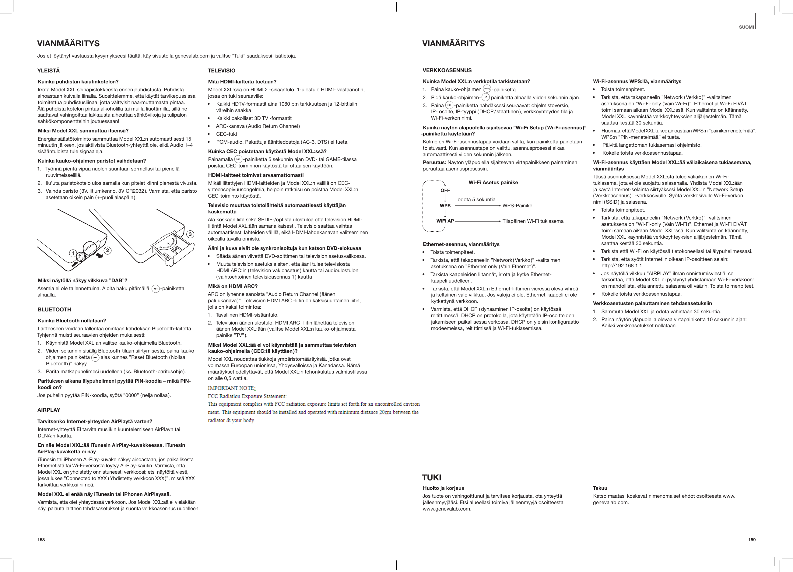 159158SUOMIVIANM&Auml;&Auml;RITYSVERKKOASENNUSKuinka Model XXL:n verkkotila tarkistetaan?1.  Paina kauko-ohjaimen   -painiketta.2.  Pid&auml; kauko-ohjaimen-   painiketta alhaalla viiden sekunnin ajan.3.  Paina   -painiketta n&auml;hd&auml;ksesi seuraavat: ohjelmistoversio,  IP- osoite, IP-tyyppi ( DHCP / staattinen ), verkkoyhteyden tila ja  Wi-Fi-verkon nimi.Kuinka n&auml;yt&ouml;n alapuolella sijaitsevaa &rdquo;Wi-Fi Setup ( Wi-Fi-asennus )&rdquo; -painiketta k&auml;ytet&auml;&auml;n?Kolme eri Wi-Fi-asennustapaa voidaan valita, kun painiketta painetaan toistuvasti. Kun asennustapa on valittu, asennusprosessi alkaa automaattisesti viiden sekunnin j&auml;lkeen.Peruutus: N&auml;yt&ouml;n yl&auml;puolella sijaitsevan virtapainikkeen painaminen peruuttaa asennusprosessin.Wi-Fi Asetus painike   WPS-PainikeTilap&auml;inen Wi-Fi tukiasemaodota 5 sekuntiaEthernet-asennus, vianm&auml;&auml;ritys&bull;  Toista toimenpiteet.&bull;  Tarkista, ett&auml; takapaneelin &rdquo;Network ( Verkko )&rdquo; -valitsimen asetuksena on &rdquo;Ethernet only ( Vain Ethernet )&rdquo;.&bull;  Tarkista kaapeleiden liit&auml;nn&auml;t, irrota ja kytke Ethernet- kaapeli uudelleen.&bull;  Tarkista, ett&auml; Model XXL:n Ethernet-liittimen vieress&auml; oleva vihre&auml; ja keltainen valo vilkkuu. Jos valoja ei ole, Ethernet-kaapeli ei ole kytkettyn&auml; verkkoon.&bull;  Varmista, ett&auml; DHCP ( dynaaminen IP-osoite ) on k&auml;yt&ouml;ss&auml; reitittimess&auml;. DHCP on protokolla, jota k&auml;ytet&auml;&auml;n IP-osoitteiden jakamiseen paikallisessa verkossa. DHCP on yleisin konﬁguraatio modeemeissa, reitittimiss&auml; ja Wi-Fi-tukiasemissa.Wi-Fi-asennus WPS:ll&auml;, vianm&auml;&auml;ritys&bull;  Toista toimenpiteet.&bull;  Tarkista, ett&auml; takapaneelin &rdquo;Network ( Verkko )&rdquo; -valitsimen asetuksena on &rdquo;Wi-Fi-only ( Vain Wi-Fi )&rdquo;. Ethernet ja Wi-Fi EIV&Auml;T toimi samaan aikaan Model XXL:ss&auml;. Kun valitsinta on k&auml;&auml;nnetty, Model XXL k&auml;ynnist&auml;&auml; verkkoyhteyksien alij&auml;rjestelm&auml;n. T&auml;m&auml; saattaa kest&auml;&auml; 30 sekuntia.&bull;  Huomaa, ett&auml; Model XXL tukee ainoastaan WPS:n &rdquo;painikemenetelm&auml;&auml;&rdquo;. WPS:n &rdquo;PIN-menetelm&auml;&auml;&rdquo; ei tueta.&bull;   P&auml;ivit&auml; langattoman tukiasemasi ohjelmisto.&bull;   Kokeile toista verkkoasennustapaa. Wi-Fi-asennus k&auml;ytt&auml;en Model XXL:&auml;&auml; v&auml;liaikaisena tukiasemana, vianm&auml;&auml;ritysT&auml;ss&auml; asennuksessa Model XXL:st&auml; tulee v&auml;liaikainen Wi-Fi-tukiasema, jota ei ole suojattu salasanalla. Yhdist&auml; Model XXL:&auml;&auml;n ja k&auml;yt&auml; Internet-selainta siirty&auml;ksesi Model XXL:n &rdquo;Network Setup ( Verkkoasennus )&rdquo; -verkkosivulle. Sy&ouml;t&auml; verkkosivulle Wi-Fi-verkon  nimi ( SSID ) ja salasana.&bull;  Toista toimenpiteet.&bull;  Tarkista, ett&auml; takapaneelin &rdquo;Network ( Verkko )&rdquo; -valitsimen asetuksena on &rdquo;Wi-Fi-only ( Vain Wi-Fi )&rdquo;. Ethernet ja Wi-Fi EIV&Auml;T toimi samaan aikaan Model XXL:ss&auml;. Kun valitsinta on k&auml;&auml;nnetty, Model XXL k&auml;ynnist&auml;&auml; verkkoyhteyksien alij&auml;rjestelm&auml;n. T&auml;m&auml; saattaa kest&auml;&auml; 30 sekuntia.&bull;  Tarkista ett&auml; Wi-Fi on k&auml;yt&ouml;ss&auml; tietokoneellasi tai &auml;lypuhelimessasi.&bull;  Tarkista, ett&auml; sy&ouml;tit Internetiin oikean IP-osoitteen selain: http://192.168.1.1&bull;  Jos n&auml;yt&ouml;ll&auml; vilkkuu &rdquo;AIRPLAY&rdquo; ilman onnistumisviesti&auml;, se tarkoittaa, ett&auml; Model XXL ei pystynyt yhdist&auml;m&auml;&auml;n Wi-Fi-verkkoon: on mahdollista, ett&auml; annettu salasana oli v&auml;&auml;rin. Toista toimenpiteet.&bull;  Kokeile toista verkkoasennustapaa.Verkkoasetusten palauttaminen tehdasasetuksiin1.  Sammuta Model XXL ja odota v&auml;hint&auml;&auml;n 30 sekuntia.2.  Paina n&auml;yt&ouml;n yl&auml;puolella olevaa virtapainiketta 10 sekunnin ajan: Kaikki verkkoasetukset nollataan.TUKIHuolto ja korjausJos tuote on vahingoittunut ja tarvitsee korjausta, ota yhteytt&auml; j&auml;lleenmyyj&auml;&auml;si. Etsi alueellasi toimiva j&auml;lleenmyyj&auml; osoitteesta  www.genevalab.com.TakuuKatso maatasi koskevat nimenomaiset ehdot osoitteesta www.genevalab.com. VIANM&Auml;&Auml;RITYSJos et l&ouml;yt&auml;nyt vastausta kysymykseesi t&auml;&auml;lt&auml;, k&auml;y sivustolla genevalab.com ja valitse &rdquo;Tuki&rdquo; saadaksesi lis&auml;tietoja.  YLEIST&Auml;Kuinka puhdistan kaiutinkotelon?Irrota Model XXL sein&auml;pistokkeesta ennen puhdistusta. Puhdista ainoastaan kuivalla liinalla. Suosittelemme, ett&auml; k&auml;yt&auml;t tarvikepussissa toimitettua puhdistusliinaa, jotta v&auml;lttyisit naarmuttamasta pintaa. &Auml;l&auml; puhdista kotelon pintaa alkoholilla tai muilla liuottimilla, sill&auml; ne saattavat vahingoittaa lakkausta aiheuttaa s&auml;hk&ouml;vikoja ja tulipalon s&auml;hk&ouml;komponentteihin joutuessaan!Miksi Model XXL sammuttaa itsens&auml;?Energians&auml;&auml;st&ouml;toiminto sammuttaa Model XXL:n automaattisesti 15 minuutin j&auml;lkeen, jos aktiivista Bluetooth-yhteytt&auml; ole, eik&auml; Audio 1&ndash;4 sis&auml;&auml;ntuloista tule signaaleja.Kuinka kauko-ohjaimen paristot vaihdetaan?1.  Ty&ouml;nn&auml; pient&auml; vipua nuolen suuntaan sormellasi tai pienell&auml; ruuvimeisselill&auml;.2.  liu&rsquo;uta paristokotelo ulos samalla kun pitelet kiinni pienest&auml; vivusta.3.  Vaihda paristo ( 3V, litiumkenno, 3V CR2032 ). Varmista, ett&auml; paristo asetetaan oikein p&auml;in ( +-puoli alasp&auml;in ).123Miksi n&auml;yt&ouml;ll&auml; n&auml;kyy vilkkuva &rdquo;DAB&rdquo;?Asemia ei ole tallennettuina. Aloita haku pit&auml;m&auml;ll&auml;   -painiketta alhaalla. BLUETOOTHKuinka Bluetooth nollataan?Laitteeseen voidaan tallentaa enint&auml;&auml;n kahdeksan Bluetooth-laitetta. Tyhjenn&auml; muisti seuraavien ohjeiden mukaisesti:1.  K&auml;ynnist&auml; Model XXL an valitse kauko-ohjaimella Bluetooth.2.  Viiden sekunnin sis&auml;ll&auml; Bluetooth-tilaan siirtymisest&auml;, paina kauko-ohjaimen painiketta   alas kunnes &rdquo;Reset Bluetooth ( Nollaa Bluetooth )&rdquo;  n&auml;kyy.3.  Parita matkapuhelimesi uudelleen ( ks. Bluetooth-paritusohje ).Parituksen aikana &auml;lypuhelimeni pyyt&auml;&auml; PIN-koodia &ndash; mik&auml; PIN-koodi on?Jos puhelin pyyt&auml;&auml; PIN-koodia, sy&ouml;t&auml; &rdquo;0000&rdquo; ( nelj&auml; nollaa ).AIRPLAYTarvitsenko Internet-yhteyden AirPlayt&auml; varten?Internet-yhteytt&auml; EI tarvita musiikin kuuntelemiseen AirPlayn tai  DLNA:n kautta.En n&auml;e Model XXL:&auml;&auml; iTunesin AirPlay-kuvakkeessa. iTunesin AirPlay-kuvaketta ei n&auml;yiTunesin tai iPhonen AirPlay-kuvake n&auml;kyy ainoastaan, jos paikallisesta Ethernetist&auml; tai Wi-Fi-verkosta l&ouml;ytyy AirPlay-kaiutin. Varmista, ett&auml; Model XXL on yhdistetty onnistuneesti verkkoosi; etsi n&auml;yt&ouml;lt&auml; viesti, jossa lukee &rdquo;Connected to XXX ( Yhdistetty verkkoon XXX )&rdquo;, miss&auml; XXX tarkoittaa verkkosi nime&auml;.Model XXL ei en&auml;&auml; n&auml;y iTunesin tai iPhonen AirPlayss&auml;.Varmista, ett&auml; olet yhteydess&auml; verkkoon. Jos Model XXL:&auml;&auml; ei viel&auml;k&auml;&auml;n n&auml;y, palauta laitteen tehdasasetukset ja suorita verkkoasennus uudelleen.TELEVISIOMit&auml; HDMI-laitteita tuetaan?Model XXL:ss&auml; on HDMI 2 -sis&auml;&auml;ntulo, 1-ulostulo HDMI- vastaanotin, jossa on tuki seuraaville:&bull;  Kaikki HDTV-formaatit aina 1080 p:n tarkkuuteen ja 12-bittisiin v&auml;reihin saakka&bull;  Kaikki pakolliset 3D TV -formaatit&bull;  ARC-kanava ( Audio Return Channel )&bull;  CEC-tuki&bull;  PCM-audio. Pakattuja &auml;&auml;nitiedostoja ( AC-3, DTS ) ei tueta.Kuinka CEC poistetaan k&auml;yt&ouml;st&auml; Model XXL:ss&auml;?Painamalla   -painiketta 5 sekunnin ajan DVD- tai GAME-tilassa poistaa CEC-toiminnon k&auml;yt&ouml;st&auml; tai ottaa sen k&auml;ytt&ouml;&ouml;n.HDMI-laitteet toimivat arvaamattomastiMik&auml;li liitettyjen HDMI-laitteiden ja Model XXL:n v&auml;lill&auml; on CEC-yhteensopivuusongelmia, helpoin ratkaisu on poistaa Model XXL:n CEC-toiminto k&auml;yt&ouml;st&auml;.Televisio muuttaa toistol&auml;hteit&auml; automaattisesti k&auml;ytt&auml;j&auml;n k&auml;skem&auml;tt&auml;&Auml;l&auml; koskaan liit&auml; sek&auml; SPDIF-/optista ulostuloa ett&auml; television HDMI-liitint&auml; Model XXL:&auml;&auml;n samanaikaisesti. Televisio saattaa vaihtaa automaattisesti l&auml;hteiden v&auml;lill&auml;, eik&auml; HDMI-l&auml;hdekanavan valitseminen oikealla tavalla onnistu.&Auml;&auml;ni ja kuva eiv&auml;t ole synkronisoituja kun katson DVD-elokuvaa&bull;  S&auml;&auml;d&auml; &auml;&auml;nen viivett&auml; DVD-soittimen tai television asetusvalikossa.&bull;  Muuta television asetuksia siten, ett&auml; &auml;&auml;ni tulee televisiosta HDMI ARC:in ( television vakioasetus ) kautta tai audioulostulon ( vaihtoehtoinen televisioasennus 1 ) kauttaMik&auml; on HDMI ARC?ARC on lyhenne sanoista &rdquo;Audio Return Channel ( &auml;&auml;nen  paluukanava )&rdquo;. Television HDMI ARC -liitin on kaksisuuntainen liitin, jolla on kaksi toimintoa:1.  Tavallinen HDMI-sis&auml;&auml;ntulo.2.  Television &auml;&auml;nen ulostulo. HDMI ARC -liitin l&auml;hett&auml;&auml; television  &auml;&auml;nen Model XXL:&auml;&auml;n ( valitse Model XXL:n kauko-ohjaimesta painike  &rdquo;TV&rdquo; ).Miksi Model XXL:&auml;&auml; ei voi k&auml;ynnist&auml;&auml; ja sammuttaa television kauko-ohjaimella ( CEC:t&auml; k&auml;ytt&auml;en )?Model XXL noudattaa tiukkoja ymp&auml;rist&ouml;m&auml;&auml;r&auml;yksi&auml;, jotka ovat voimassa Euroopan unionissa, Yhdysvalloissa ja Kanadassa. N&auml;m&auml; m&auml;&auml;r&auml;ykset edellytt&auml;v&auml;t, ett&auml; Model XXL:n tehonkulutus valmiustilassa on alle 0,5 wattia.