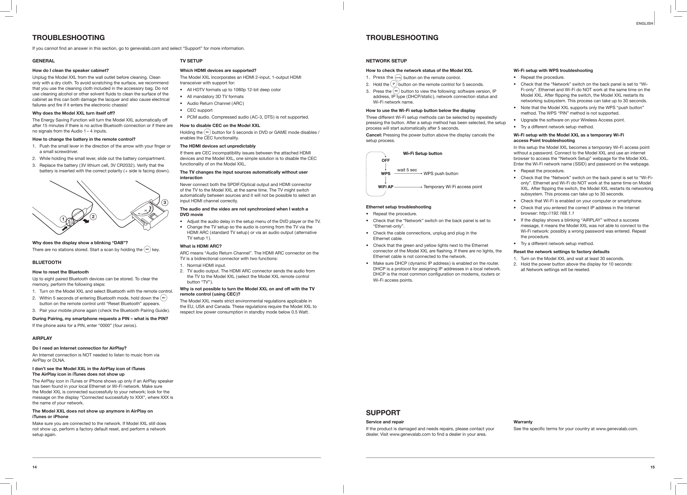1514EnglishTROUBLESHOOTINGNETWORK SETUPHow to check the network status of the Model XXL1.  Press the   button on the remote control.2.  Hold the  button on the remote control for 5 seconds. 3.  Press the   button to view the following: software version, IP address, IP type ( DHCP/static ), network connection status and  Wi-Fi network name.How to use the Wi-Fi setup button below the displayThree different Wi-Fi setup methods can be selected by repeatedly pressing the button. After a setup method has been selected, the setup process will start automatically after 5 seconds. Cancel: Pressing the power button above the display cancels the  setup process.Ethernet setup troubleshooting&bull;  Repeat the procedure.&bull;   Check that the &ldquo;Network&rdquo; switch on the back panel is set to &ldquo;Ethernet-only&rdquo;.&bull;   Check the cable connections, unplug and plug in the  Ethernet cable.&bull;   Check that the green and yellow lights next to the Ethernet connector of the Model XXL are ashing. If there are no lights, the Ethernet cable is not connected to the network.&bull;   Make sure DHCP ( dynamic IP address ) is enabled on the router. DHCP is a protocol for assigning IP addresses in a local network. DHCP is the most common conﬁguration on modems, routers or Wi-Fi access points. Wi-Fi setup with WPS troubleshooting&bull;  Repeat the procedure.&bull;   Check that the &ldquo;Network&rdquo; switch on the back panel is set to &ldquo;Wi-Fi-only&rdquo;. Ethernet and Wi-Fi do NOT work at the same time on the Model XXL. After ipping the switch, the Model XXL restarts its networking subsystem. This process can take up to 30 seconds.&bull;   Note that the Model XXL supports only the WPS &ldquo;push button&rdquo; method. The WPS &ldquo;PIN&rdquo; method is not supported.&bull;  Upgrade the software on your Wireless Access point.&bull;  Try a different network setup method.Wi-Fi setup with the Model XXL as a temporary Wi-Fi  access Point troubleshootingIn this setup the Model XXL becomes a temporary Wi-Fi access point without a password. Connect to the Model XXL and use an internet browser to access the &ldquo;Network Setup&rdquo; webpage for the Model XXL. Enter the Wi-Fi network name ( SSID ) and password on the webpage.&bull;  Repeat the procedure.&bull;   Check that the &ldquo;Network&rdquo; switch on the back panel is set to &ldquo;Wi-Fi-only&rdquo;. Ethernet and Wi-Fi do NOT work at the same time on Model XXL. After ipping the switch, the Model XXL restarts its networking subsystem. This process can take up to 30 seconds.&bull;  Check that Wi-Fi is enabled on your computer or smartphone.&bull;   Check that you entered the correct IP address in the Internet browser: http://192.168.1.1&bull;   If the display shows a blinking &ldquo;AIRPLAY&rdquo; without a success message, it means the Model XXL was not able to connect to the Wi-Fi network: possibly a wrong password was entered. Repeat  the procedure.&bull;  Try a different network setup method.Reset the network settings to factory defaults1.  Turn on the Model XXL and wait at least 30 seconds. 2.  Hold the power button above the display for 10 seconds:  all Network settings will be reseted.SUPPORTService and repairIf the product is damaged and needs repairs, please contact your dealer. Visit www.genevalab.com to ﬁnd a dealer in your area.WarrantySee the speciﬁc terms for your country at www.genevalab.com.TROUBLESHOOTINGIf you cannot ﬁnd an answer in this section, go to genevalab.com and select &ldquo;Support&rdquo; for more information.GENERALHow do I clean the speaker cabinet?Unplug the Model XXL from the wall outlet before cleaning. Clean only with a dry cloth. To avoid scratching the surface, we recommend that you use the cleaning cloth included in the accessory bag. Do not use cleaning alcohol or other solvent uids to clean the surface of the cabinet as this can both damage the lacquer and also cause electrical failures and ﬁre if it enters the electronic chassis!Why does the Model XXL turn itself off?The Energy Saving Function will turn the Model XXL automatically off after 15 minutes if there is no active Bluetooth connection or if there are no signals from the Audio 1 &ndash; 4 inputs.How to change the battery in the remote control?1.  Push the small lever in the direction of the arrow with your ﬁnger or a small screwdriver.2.  While holding the small lever, slide out the battery compartment.3.  Replace the battery ( 3V lithium cell, 3V CR2032 ). Verify that the battery is inserted with the correct polarity ( + side is facing down ).123Why does the display show a blinking &ldquo;DAB&rdquo;?There are no stations stored. Start a scan by holding the   key.BLUETOOTHHow to reset the BluetoothUp to eight paired Bluetooth devices can be stored. To clear the memory, perform the following steps:1.  Turn on the Model XXL and select Bluetooth with the remote control. 2.  Within 5 seconds of entering Bluetooth mode, hold down the   button on the remote control until &ldquo;Reset Bluetooth&rdquo; appears.3.  Pair your mobile phone again ( check the Bluetooth Pairing Guide ).During Pairing, my smartphone requests a PIN &ndash; what is the PIN?If the phone asks for a PIN, enter &ldquo;0000&rdquo; ( four zeros ).AIRPLAYDo I need an Internet connection for AirPlay?An Internet connection is NOT needed to listen to music from via AirPlay or DLNA.I don&rsquo;t see the Model XXL in the AirPlay icon of iTunes The AirPlay icon in iTunes does not show upThe AirPlay icon in iTunes or iPhone shows up only if an AirPlay speaker has been found in your local Ethernet or Wi-Fi network. Make sure the Model XXL is connected successfully to your network; look for the message on the display &ldquo;Connected successfully to XXX&rdquo;, where XXX is the name of your network.The Model XXL does not show up anymore in AirPlay on  iTunes or iPhoneMake sure you are connected to the network. If Model XXL still does not show up, perform a factory default reset, and perform a network setup again.TV SETUPWhich HDMI devices are supported?The Model XXL incorporates an HDMI 2-input, 1-output HDMI transceiver with support for:&bull;  All HDTV formats up to 1080p 12-bit deep color&bull;  All mandatory 3D TV formats&bull;  Audio Return Channel ( ARC )&bull;  CEC support&bull;  PCM audio. Compressed audio ( AC-3, DTS ) is not supported.How to disable CEC on the Model XXLHolding the   button for 5 seconds in DVD or GAME mode disables / enables the CEC functionality.The HDMI devices act unpredictablyIf there are CEC incompatibility issues between the attached HDMI devices and the Model XXL, one simple solution is to disable the CEC functionality of on the Model XXL.The TV changes the input sources automatically without user interaction Never connect both the SPDIF/Optical output and HDMI connector of the TV to the Model XXL at the same time. The TV might switch automatically between sources and it will not be possible to select an input HDMI channel correctly.The audio and the video are not synchronized when I watch a  DVD movie&bull;  Adjust the audio delay in the setup menu of the DVD player or the TV.&bull;  Change the TV setup so the audio is coming from the TV via the HDMI ARC ( standard TV setup ) or via an audio output ( alternative TV setup 1 ).What is HDMI ARC?ARC means &ldquo;Audio Return Channel&rdquo;. The HDMI ARC connector on the TV is a bidirectional connector with two functions:1.  Normal HDMI input.2.  TV audio output. The HDMI ARC connector sends the audio from the TV to the Model XXL ( select the Model XXL remote control button  &ldquo;TV&rdquo; ).Why is not possible to turn the Model XXL on and off with the TV remote control ( using CEC )?The Model XXL meets strict environmental regulations applicable in the EU, USA and Canada. These regulations require the Model XXL to respect low power consumption in standby mode below 0.5 Watt . 