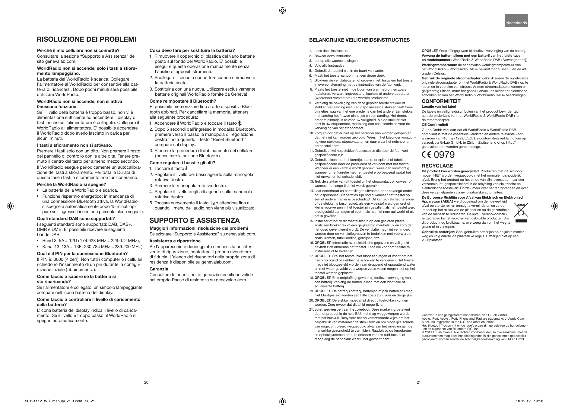 20 21Consultare la sezione &ldquo;Supporto e Assistenza&rdquo; del sito genevalab.com.La batteria del WorldRadio &egrave; scarica. Collegare l&rsquo;alimentatore al WorldRadio per consentire alla bat-teria di ricaricarsi. Dopo pochi minuti sar&agrave; possibile utilizzare WorldRadio.Se il livello della batteria &egrave; troppo basso, non vi &egrave; alimentazione sufciente ad accendere il display o i tasti anche se l&rsquo;alimentatore &egrave; collegato. Collegare il WorldRadio all&rsquo;alimentatore. E&rsquo; possibile accendere  il WorldRadio dopo averlo lasciato in carica per  alcuni minuti.Premere i tasti solo con un dito. Non premere il resto del pannello di controllo con le altre dita. Tenere pre-muto il centro del tasto per almeno mezzo secondo.Il WorldRadio esegue periodicamente un&rsquo;autocalibra-zione dei tasti a soramento. Per tutta la Durata di questa fase i tasti a soramento non funzioneranno.&bull;  La batteria della WorldRadio &egrave; scarica.&bull;  Funzione risparmio energetico: in mancanza di  una connessione Bluetooth attiva, la WorldRadio  si spegner&agrave; automaticamente dopo 15 minuti op-pure se l&rsquo;ingresso Line-in non presenta alcun segnale.I seguenti standard sono supportati: DAB, DAB+, DMR e DMB. E&rsquo; possibile ricevere le seguenti  bande DAB: &bull;  Band 3: 5A ... 12D ( 174.928 MHz ... 229.072 MHz ), &bull;  Kanal 13: 13A ... 13F ( 230.784 MHz ... 239.200 MHz ).Il PIN &egrave;: 0000 ( 4 zeri ). Non tutti i computer o i cellulari richiedono l&rsquo;inserimento di un pin durante la congu-razione inziale ( abbinamento ).Se l&rsquo;alimentatore &egrave; collegato, un simbolo lampeggiante compare nell&rsquo;icona batteria del display.L&rsquo;icona batteria del display indica il livello di carica-mento. Se il livello &egrave; troppo basso, il WorldRadio si spegne automaticamente.1.  Rimuovere il coperchio di plastica del vano batterie posto sul fondo del WorldRadio. E&rsquo; possibile eseguire questa operazione manualmente senza l&rsquo;ausilio di appositi strumenti.2.  Scollegare il piccolo connettore bianco e rimuovere la batteria usata.3.  Sostituirla con una nuova. Utilizzare esclusivamente batterie originali WorldRadio fornite da Geneva!E&rsquo; possibile memorizzare no a otto dispositivi Blue-tooth abbinati. Per cancellare la memoria, attenersi alla seguente procedura:1.  Accendere il WorldRadio e toccare il tasto   .2.  Dopo 5 secondi dall&rsquo;ingresso in modalit&agrave; Bluetooth, premere verso il basso la manopola di regolazione destra no a quando il testo &ldquo;Reset Bluetooth&rdquo; compare sul display.. 3.  Ripetere la procedura di abbinamento del cellulare ( consultare la sezione Bluetooth ).1. Toccare il tasto   .2.  Regolare il livello dei bassi agendo sulla manopola rotativa destra.3. Premere la manopola rotativa destra.4.  Regolare il livello degli alti agendo sulla manopola rotativa destra.5.  Toccare nuovamente il tasto   o attendere no a quando il menu dell&rsquo;audio non viene pi&ugrave; visualizzato.Selezionare &ldquo;Supporto e Assistenza&rdquo; su genevalab.com.Se l&rsquo;apparecchio &egrave; danneggiato e necessita un inter-vento di riparazione, contattare il proprio rivenditore di ducia. L&rsquo;elenco dei rivenditori nella propria zona di residenza &egrave; disponibile su genevalab.com.Consultare le condizioni di garanzia speciche valide nel proprio Paese di residenza su genevalab.com.1.   Lees deze instructies.2.   Bewaar deze instructies.3.   Let op alle waarschuwingen4.   Volg alle instructies5.    Gebruik dit toestel niet in de buurt van water.6.    Maak het toestel schoon met een droge doek.7.    Blokkeer de ventilatiegaten of groeven niet. Installeer het toestel in overeenstemming met de instructies van de fabrikant. 8.   Plaats het toestel niet in de buurt van warmtebronnen zoals radiatoren, verwarmingsroosters, kachels of andere apparaten ( waaronder versterkers ) die warmte produceren.9.    Vernietig de beveiliging van deze gepolariseerde stekker of stekker met aarding niet. Een gepolariseerde stekker heeft twee pinnetjes waarvan het ene breder is dan het andere. Een stekker met aarding heeft twee pinnetjes en een aarding. Het derde, bredere pinnetje is er voor uw veiligheid. Als de stekker niet past in uw stopcontact, raadpleeg dan een electricien voor de vervanging van het stopcontact. 10.  Zorg ervoor dat er niet op het netsnoer kan worden gelopen en dat het niet kan worden geplooid. Wees in het bijzonder voorzich-tig voor stekkers, stopcontacten en daar waar het netsnoer uit het toestel komt.11.  Gebruik enkel hulpstukken/accessoires die door de fabrikant gespeciceerd zijn.12.  Gebruik alleen met het karretje, stand, driepikkel of tabeltje gespeciceerd door de producent of verkocht met het toestel. Wanneer er een karretje wordt gebruikt, wees dan voorzichtig wanneer u het karretje met het toestel erop beweegt opdat het niet omvalt en tot schade leidt.13.  Trek de stekker van dit toestel uit het stopcontact bij onweer of wanneer het lange tijd niet wordt gebruikt.14.  Laat onderhoud en herstellingen uitvoeren door bevoegd onder-houdspersoneel. Reparaties zijn nodig wanneer het toestel op &eacute;&eacute;n of andere manier is beschadigd. Dit kan zijn als het netsnoer of de stekker is beschadigd, als een vloeistof werd gemorst of kleine voorwerpen in het toestel zijn gevallen, als het toestel werd blootgesteld aan regen of vocht, als het niet normaal werkt of als het is gevallen.15.  Installeer of bouw dit toestel niet in op een gesloten plaats zoals een boekenrek of een gelijkaardig meubelstuk en zorg dat het goed geventileerd wordt. De ventilatie mag niet verhinderd worden door de ventilatiegroeven te bedekken met voorwerpen zoals kranten, tafelkleedjes, gordijnen enz.16.  Informatie over elektrische gegevens en veiligheid bevindt zich onderaan het toestel. Lees die voor het toestel te installeren of te bedienen.17. Stel het toestel niet bloot aan regen of vocht om het risico op brand of elektrische schokken te verkleinen. Het toestel mag niet blootgesteld worden aan druppend of opspattend water en met water gevulde voorwerpen zoals vazen mogen niet op het toestel worden geplaatst. 18.   Er is ontplofngsgevaar bij foutieve vervanging van een batterij. Vervang de batterij alleen met een identieke of equivalente batterij. 19.   De batterij ( batterij, batterijen of pak batterijen ) mag niet blootgesteld worden aan hitte zoals zon, vuur en dergelijke.20.  De stekker moet altijd direct uitgetrokken kunnen worden. Zorg ervoor dat dit altijd mogelijk is.21.  Deze markering betekent dat het product in de hele E.U. niet mag weggeworpen worden met het huisvuil. Recycleer het op verantwoorde wijze om het hergebruik van materialen te stimuleren en om mogelijke schade van ongecontroleerd weggegooid afval aan het mileu en aan de menselijke gezondheid te vermijden. Raadpleeg de terugbreng- en ophaalsystemen om u te ontdoen van uw oud toestel of raadpleeg de handelaar waar u het gekocht hebt.Ontplofngsgevaar bij foutieve vervanging van de batterij. ( WorldRadio &amp; WorldRadio DAB+ Vervangbatterij ).de aanbevolen werkingstemperatuur van het WorldRadio &amp; WorldRadio DAB+ bevindt zich tussen 5 en de 40 graden Celsius.gebruik alleen de bijgeleverde originele stroomadapter om het WorldRadio &amp; WorldRadio DAB+ op te laden en te voorzien van stroom. Andere stroomadapters kunnen er gelijkaardig uitzien, maar het gebruik ervan kan leiden tot elektrische schokken en kan het WorldRadio &amp; WorldRadio DAB+ beschadigen.De labels en veiligheidssymbolen van het product bevinden zich  aan de onderkant van het WorldRadio &amp; WorldRadio DAB+ en  de stroomadapter.G-Lab Gmbh verklaart dat dit WorldRadio &amp; WorldRadio DAB+ compliant is met de essenti&euml;le vereisten en andere relevante voor-waarden van Richtlijn 1999/5/EC. De conformiteitsverklaring kan op verzoek via G-Lab GmbH, te Z&uuml;rich, Zwitserland of op http:// genevalab.com worden geraadpleegd. 0979Producten met dit symbool mogen NIET worden weggegooid met het normale huishoudelijk afval. Breng het product op het einde van zijn levensduur naar een verzamelpunt, gespecialiseerd in de recycling van elektrische en elektronische toestellen. Ontdek meer over het terugbrengen en over deze verzamelpunten via uw plaatselijke autoriteiten.werd opgelegd om de hoeveelheid afval op stortterreinen ernstig te verminderen en zo de impact op het milieu van de planeet en op de gezondheid van de mensen te reduceren. Gelieve u verantwoordelijk te gedragen bij het recyclen van gebruikte producten. Als dit product nog bruikbaar is, overweeg dan om het weg te geven of te verkopen. Gooi gebruikte batterijen op de juiste manier weg en volg daarbij de plaatselijke regels. Batterijen niet op een  vuur plaatsen.Geneva&reg; is een geregistreerd handelsmerk van G-Lab GmbH. Apple, iPod, Apple , iPod, iPhone and iPad are trademarks of Apple Com-puter, Inc. registered in the U.S. and other countries.Het Bluetooth&reg;-opschrift en de logo&rsquo;s ervan zijn geregistreerde handelsmer-ken en eigendom van Bluetooth SIG, Inc.&copy; 2011 G-Lab GmbH. Alle rechten voorbehouden. In overeenkomst met de auteursrechten mag deze handleiding noch in zijn geheel noch gedeeltelijk gecopieerd worden zonder de schriftelijke toestemming van G-Lab GmbH.Nederlands20121112_WR_manual_v1.3.indd   20-21 10.12.12   19:18