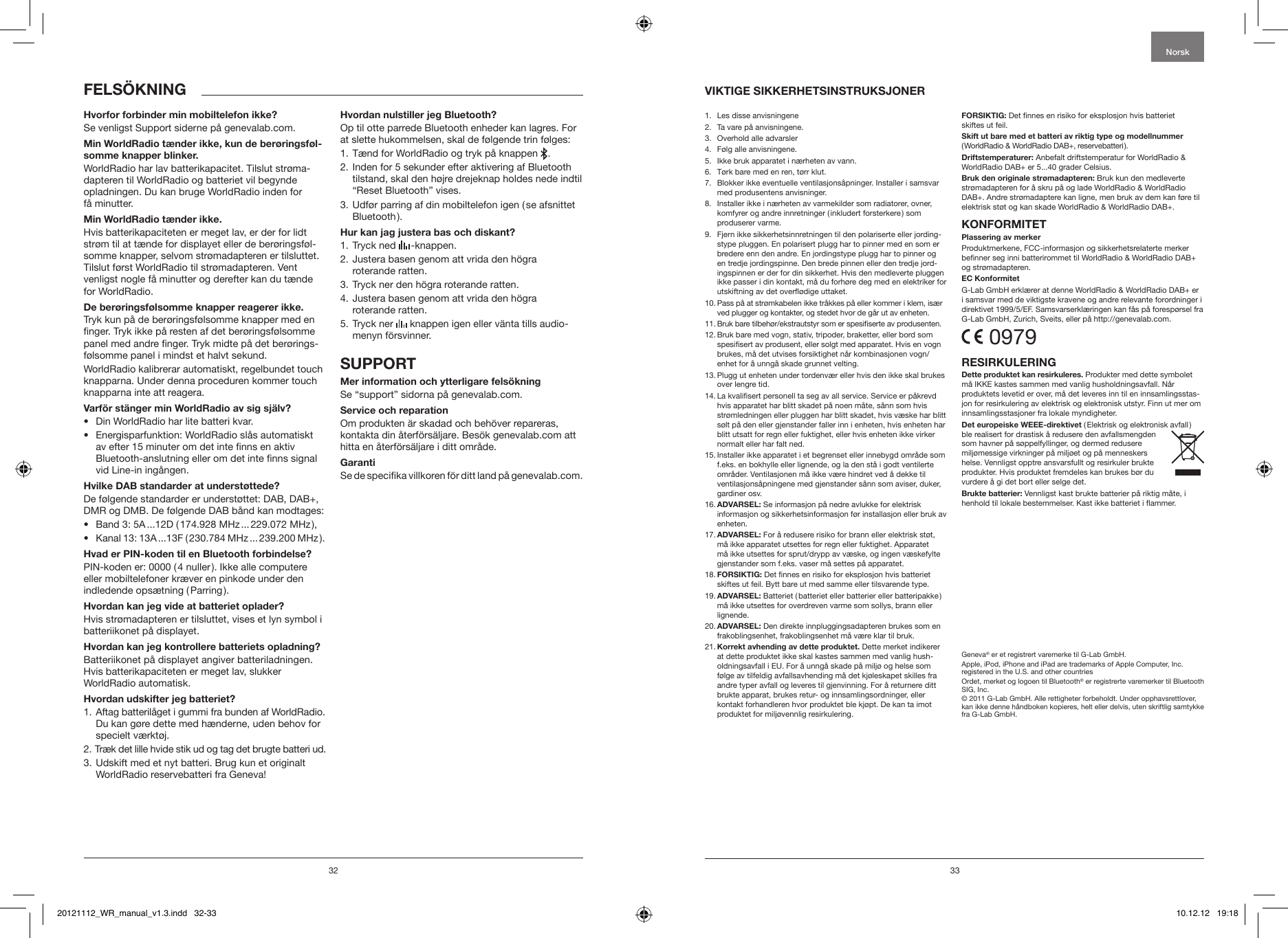 32 33Se venligst Support siderne p&aring; genevalab.com.WorldRadio har lav batterikapacitet. Tilslut str&oslash;ma-dapteren til WorldRadio og batteriet vil begynde opladningen. Du kan bruge WorldRadio inden for  f&aring; minutter.Hvis batterikapaciteten er meget lav, er der for lidt str&oslash;m til at t&aelig;nde for displayet eller de ber&oslash;ringsf&oslash;l-somme knapper, selvom str&oslash;madapteren er tilsluttet. Tilslut f&oslash;rst WorldRadio til str&oslash;madapteren. Vent venligst nogle f&aring; minutter og derefter kan du t&aelig;nde for WorldRadio.Tryk kun p&aring; de ber&oslash;ringsf&oslash;lsomme knapper med en nger. Tryk ikke p&aring; resten af det ber&oslash;ringsf&oslash;lsomme panel med andre nger. Tryk midte p&aring; det ber&oslash;rings-f&oslash;lsomme panel i mindst et halvt sekund.WorldRadio kalibrerar automatiskt, regelbundet touch knapparna. Under denna proceduren kommer touch knapparna inte att reagera.&bull;  Din WorldRadio har lite batteri kvar.&bull;  Energisparfunktion: WorldRadio sl&aring;s automatiskt av efter 15 minuter om det inte nns en aktiv Bluetooth-anslutning eller om det inte nns signal vid Line-in ing&aring;ngen.De f&oslash;lgende standarder er underst&oslash;ttet: DAB, DAB+, DMR og DMB. De f&oslash;lgende DAB b&aring;nd kan modtages: &bull;  Band 3: 5A ...12D (174.928 MHz ... 229.072 MHz), &bull;  Kanal 13: 13A ...13F (230.784 MHz ... 239.200 MHz).PIN-koden er: 0000 (4 nuller). Ikke alle computere eller mobiltelefoner kr&aelig;ver en pinkode under den indledende ops&aelig;tning (Parring).Hvis str&oslash;madapteren er tilsluttet, vises et lyn symbol i batteriikonet p&aring; displayet.Batteriikonet p&aring; displayet angiver batteriladningen. Hvis batterikapaciteten er meget lav, slukker WorldRadio automatisk.1.  Aftag batteril&aring;get i gummi fra bunden af WorldRadio. Du kan g&oslash;re dette med h&aelig;nderne, uden behov for specielt v&aelig;rkt&oslash;j.2. Tr&aelig;k det lille hvide stik ud og tag det brugte batteri ud.3.  Udskift med et nyt batteri. Brug kun et originalt WorldRadio reservebatteri fra Geneva!Op til otte parrede Bluetooth enheder kan lagres. For at slette hukommelsen, skal de f&oslash;lgende trin f&oslash;lges:1. T&aelig;nd for WorldRadio og tryk p&aring; knappen   .2.  Inden for 5 sekunder efter aktivering af Bluetooth tilstand, skal den h&oslash;jre drejeknap holdes nede indtil &ldquo;Reset Bluetooth&rdquo; vises.3.  Udf&oslash;r parring af din mobiltelefon igen (se afsnittet Bluetooth).1. Tryck ned   -knappen.2.  Justera basen genom att vrida den h&ouml;gra  roterande ratten.3. Tryck ner den h&ouml;gra roterande ratten.4.  Justera basen genom att vrida den h&ouml;gra  roterande ratten.5.  Tryck ner   knappen igen eller v&auml;nta tills audio-menyn f&ouml;rsvinner.Se &ldquo;support&rdquo; sidorna p&aring; genevalab.com.Om produkten &auml;r skadad och beh&ouml;ver repareras, kontakta din &aring;terf&ouml;rs&auml;ljare. Bes&ouml;k genevalab.com att hitta en &aring;terf&ouml;rs&auml;ljare i ditt omr&aring;de.Se de specika villkoren f&ouml;r ditt land p&aring; genevalab.com.Norsk1.  Les disse anvisningene 2.   Ta vare p&aring; anvisningene.3.   Overhold alle advarsler4.   F&oslash;lg alle anvisningene. 5.    Ikke bruk apparatet i n&aelig;rheten av vann.6.   T&oslash;rk bare med en ren, t&oslash;rr klut.7.   Blokker ikke eventuelle ventilasjons&aring;pninger. Installer i samsvar med produsentens anvisninger.8.   Installer ikke i n&aelig;rheten av varmekilder som radiatorer, ovner, komfyrer og andre innretninger ( inkludert forsterkere ) som produserer varme. 9.   Fjern ikke sikkerhetsinnretningen til den polariserte eller jording-stype pluggen. En polarisert plugg har to pinner med en som er bredere enn den andre. En jordingstype plugg har to pinner og en tredje jordingspinne. Den brede pinnen eller den tredje jord-ingspinnen er der for din sikkerhet. Hvis den medleverte pluggen ikke passer i din kontakt, m&aring; du forh&oslash;re deg med en elektriker for utskiftning av det over&oslash;dige uttaket.10.  Pass p&aring; at str&oslash;mkabelen ikke tr&aring;kkes p&aring; eller kommer i klem, is&aelig;r ved plugger og kontakter, og stedet hvor de g&aring;r ut av enheten.11.  Bruk bare tilbeh&oslash;r/ekstrautstyr som er spesiserte av produsenten.12.  Bruk bare med vogn, stativ, tripoder, braketter, eller bord som spesisert av produsent, eller solgt med apparatet. Hvis en vogn brukes, m&aring; det utvises forsiktighet n&aring;r kombinasjonen vogn/enhet for &aring; unng&aring; skade grunnet velting.13.  Plugg ut enheten under tordenv&aelig;r eller hvis den ikke skal brukes over lengre tid.14.  La kvalisert personell ta seg av all service. Service er p&aring;krevd hvis apparatet har blitt skadet p&aring; noen m&aring;te, s&aring;nn som hvis str&oslash;mledningen eller pluggen har blitt skadet, hvis v&aelig;ske har blitt s&oslash;lt p&aring; den eller gjenstander faller inn i enheten, hvis enheten har blitt utsatt for regn eller fuktighet, eller hvis enheten ikke virker normalt eller har falt ned.15.  Installer ikke apparatet i et begrenset eller innebygd omr&aring;de som f.eks. en bokhylle eller lignende, og la den st&aring; i godt ventilerte omr&aring;der. Ventilasjonen m&aring; ikke v&aelig;re hindret ved &aring; dekke til ventilasjons&aring;pningene med gjenstander s&aring;nn som aviser, duker, gardiner osv.16.   Se informasjon p&aring; nedre avlukke for elektrisk informasjon og sikkerhetsinformasjon f&oslash;r installasjon eller bruk av enheten.17.  For &aring; redusere risiko for brann eller elektrisk st&oslash;t, m&aring; ikke apparatet utsettes for regn eller fuktighet. Apparatet m&aring; ikke utsettes for sprut/drypp av v&aelig;ske, og ingen v&aelig;skefylte gjenstander som f.eks. vaser m&aring; settes p&aring; apparatet.18.   Det nnes en risiko for eksplosjon hvis batteriet skiftes ut feil. Bytt bare ut med samme eller tilsvarende type.19.   Batteriet ( batteriet eller batterier eller batteripakke ) m&aring; ikke utsettes for overdreven varme som sollys, brann eller lignende.20.  Den direkte innpluggingsadapteren brukes som en frakoblingsenhet, frakoblingsenhet m&aring; v&aelig;re klar til bruk. 21.   Dette merket indikerer at dette produktet ikke skal kastes sammen med vanlig hush-oldningsavfall i EU. For &aring; unng&aring; skade p&aring; milj&oslash; og helse som f&oslash;lge av tilfeldig avfallsavhending m&aring; det kj&oslash;leskapet skilles fra andre typer avfall og leveres til gjenvinning. For &aring; returnere ditt brukte apparat, brukes retur- og innsamlingsordninger, eller kontakt forhandleren hvor produktet ble kj&oslash;pt. De kan ta imot produktet for milj&oslash;vennlig resirkulering.Det nnes en risiko for eksplosjon hvis batteriet skiftes ut feil. ( WorldRadio &amp; WorldRadio DAB+, reservebatteri ). Anbefalt driftstemperatur for WorldRadio &amp; WorldRadio DAB+ er 5...40 grader Celsius. Bruk kun den medleverte str&oslash;madapteren for &aring; skru p&aring; og lade WorldRadio &amp; WorldRadio DAB+. Andre str&oslash;madaptere kan ligne, men bruk av dem kan f&oslash;re til elektrisk st&oslash;t og kan skade WorldRadio &amp; WorldRadio DAB+.Produktmerkene, FCC-informasjon og sikkerhetsrelaterte merker benner seg inni batterirommet til WorldRadio &amp; WorldRadio DAB+ og str&oslash;madapteren.G-Lab GmbH erkl&aelig;rer at denne WorldRadio &amp; WorldRadio DAB+ er i samsvar med de viktigste kravene og andre relevante forordninger i direktivet 1999/5/EF. Samsvarserkl&aelig;ringen kan f&aring;s p&aring; foresp&oslash;rsel fra G-Lab GmbH, Zurich, Sveits, eller p&aring; http://genevalab.com. 0979Produkter med dette symbolet m&aring; IKKE kastes sammen med vanlig husholdningsavfall. N&aring;r produktets levetid er over, m&aring; det leveres inn til en innsamlingsstas-jon for resirkulering av elektrisk og elektronisk utstyr. Finn ut mer om innsamlingsstasjoner fra lokale myndigheter.(Elektrisk og elektronisk avfall ) ble realisert for drastisk &aring; redusere den avfallsmengden som havner p&aring; s&oslash;ppelfyllinger, og dermed redusere milj&oslash;messige virkninger p&aring; milj&oslash;et og p&aring; menneskers helse. Vennligst opptre ansvarsfullt og resirkuler brukte produkter. Hvis produktet fremdeles kan brukes b&oslash;r du vurdere &aring; gi det bort eller selge det.Vennligst kast brukte batterier p&aring; riktig m&aring;te, i henhold til lokale bestemmelser. Kast ikke batteriet i ammer.Geneva&reg; er et registrert varemerke til G-Lab GmbH.Apple, iPod, iPhone and iPad are trademarks of Apple Computer, Inc. registered in the U.S. and other countriesOrdet, merket og logoen til Bluetooth&reg; er registrerte varemerker til Bluetooth SIG, Inc.&copy; 2011 G-Lab GmbH. Alle rettigheter forbeholdt. Under opphavsrettlover, kan ikke denne h&aring;ndboken kopieres, helt eller delvis, uten skriftlig samtykke fra G-Lab GmbH.20121112_WR_manual_v1.3.indd   32-33 10.12.12   19:18