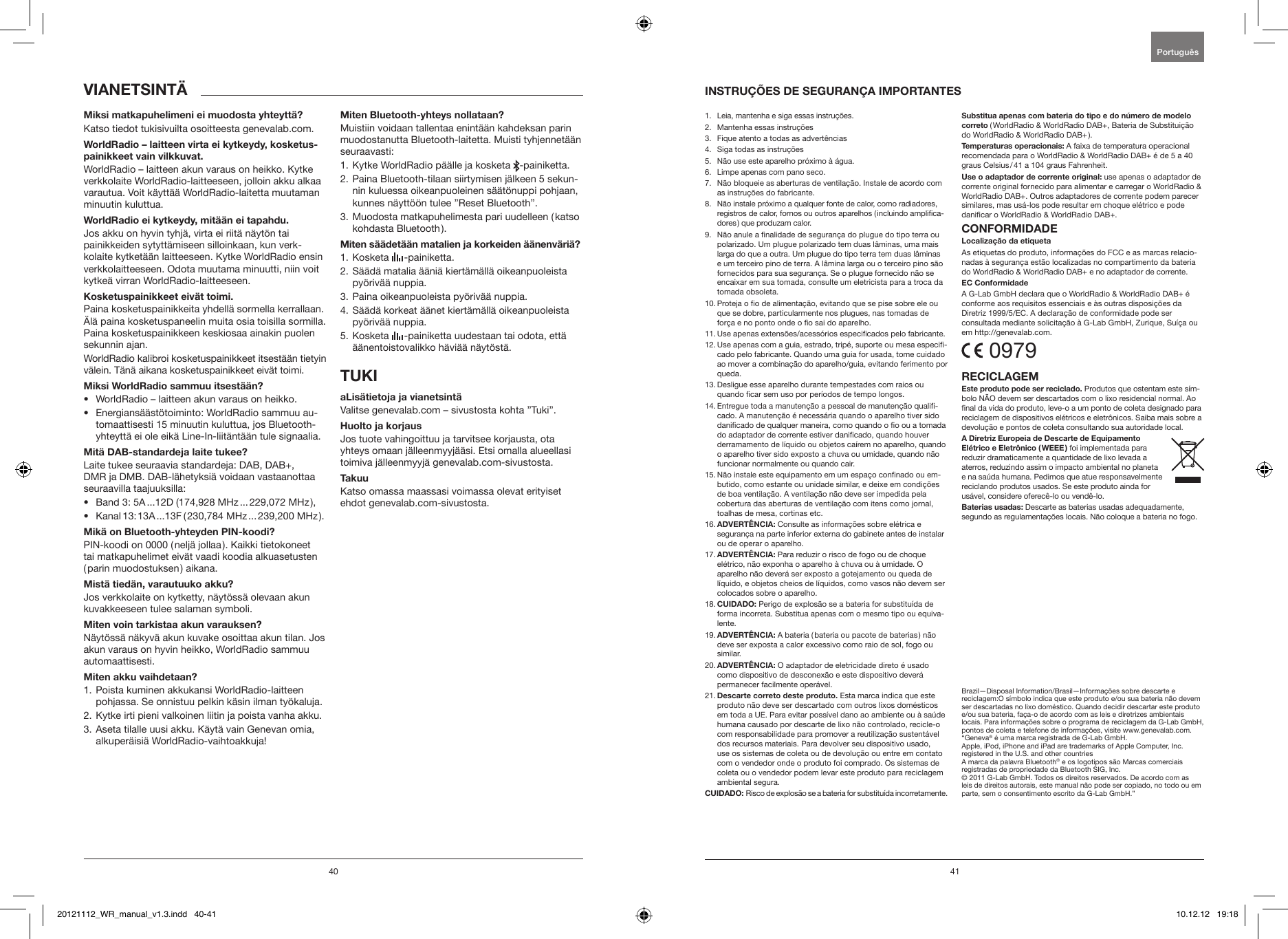 40 41 Katso tiedot tukisivuilta osoitteesta genevalab.com.WorldRadio &ndash; laitteen akun varaus on heikko. Kytke verkkolaite WorldRadio-laitteeseen, jolloin akku alkaa varautua. Voit k&auml;ytt&auml;&auml; WorldRadio-laitetta muutaman minuutin kuluttua.Jos akku on hyvin tyhj&auml;, virta ei riit&auml; n&auml;yt&ouml;n tai painikkeiden sytytt&auml;miseen silloinkaan, kun verk-kolaite kytket&auml;&auml;n laitteeseen. Kytke WorldRadio ensin verkkolaitteeseen. Odota muutama minuutti, niin voit kytke&auml; virran WorldRadio-laitteeseen.Paina kosketuspainikkeita yhdell&auml; sormella kerrallaan. &Auml;l&auml; paina kosketuspaneelin muita osia toisilla sormilla. Paina kosketuspainikkeen keskiosaa ainakin puolen sekunnin ajan.WorldRadio kalibroi kosketuspainikkeet itsest&auml;&auml;n tietyin v&auml;lein. T&auml;n&auml; aikana kosketuspainikkeet eiv&auml;t toimi.&bull;  WorldRadio &ndash; laitteen akun varaus on heikko.&bull;  Energians&auml;&auml;st&ouml;toiminto: WorldRadio sammuu au-tomaattisesti 15 minuutin kuluttua, jos Bluetooth-yhteytt&auml; ei ole eik&auml; Line-In-liit&auml;nt&auml;&auml;n tule signaalia.Laite tukee seuraavia standardeja: DAB, DAB+, DMR ja DMB. DAB-l&auml;hetyksi&auml; voidaan vastaanottaa seuraavilla taajuuksilla: &bull;  Band 3: 5A ...12D (174,928 MHz ... 229,072 MHz), &bull;  Kanal 13: 13A ...13F (230,784 MHz ... 239,200 MHz).PIN-koodi on 0000 (nelj&auml; jollaa). Kaikki tietokoneet tai matkapuhelimet eiv&auml;t vaadi koodia alkuasetusten (parin muodostuksen) aikana.Jos verkkolaite on kytketty, n&auml;yt&ouml;ss&auml; olevaan akun kuvakkeeseen tulee salaman symboli.N&auml;yt&ouml;ss&auml; n&auml;kyv&auml; akun kuvake osoittaa akun tilan. Jos akun varaus on hyvin heikko, WorldRadio sammuu automaattisesti.1.  Poista kuminen akkukansi WorldRadio-laitteen pohjassa. Se onnistuu pelkin k&auml;sin ilman ty&ouml;kaluja.2.  Kytke irti pieni valkoinen liitin ja poista vanha akku.3.  Aseta tilalle uusi akku. K&auml;yt&auml; vain Genevan omia, alkuper&auml;isi&auml; WorldRadio-vaihtoakkuja!Muistiin voidaan tallentaa enint&auml;&auml;n kahdeksan parin muodostanutta Bluetooth-laitetta. Muisti tyhjennet&auml;&auml;n seuraavasti:1. Kytke WorldRadio p&auml;&auml;lle ja kosketa  -painiketta.2.  Paina Bluetooth-tilaan siirtymisen j&auml;lkeen 5 sekun-nin kuluessa oikeanpuoleinen s&auml;&auml;t&ouml;nuppi pohjaan, kunnes n&auml;ytt&ouml;&ouml;n tulee &rdquo;Reset Bluetooth&rdquo;.3.  Muodosta matkapuhelimesta pari uudelleen (katso kohdasta Bluetooth).1. Kosketa   -painiketta.2.  S&auml;&auml;d&auml; matalia &auml;&auml;ni&auml; kiert&auml;m&auml;ll&auml; oikeanpuoleista py&ouml;riv&auml;&auml; nuppia.3. Paina oikeanpuoleista py&ouml;riv&auml;&auml; nuppia.4.  S&auml;&auml;d&auml; korkeat &auml;&auml;net kiert&auml;m&auml;ll&auml; oikeanpuoleista py&ouml;riv&auml;&auml; nuppia.5.  Kosketa   -painiketta uudestaan tai odota, ett&auml; &auml;&auml;nentoistovalikko h&auml;vi&auml;&auml; n&auml;yt&ouml;st&auml;.Valitse genevalab.com &ndash; sivustosta kohta &rdquo;Tuki&rdquo;.Jos tuote vahingoittuu ja tarvitsee korjausta, ota yhteys omaan j&auml;lleenmyyj&auml;&auml;si. Etsi omalla alueellasi toimiva j&auml;lleenmyyj&auml; genevalab.com-sivustosta.Katso omassa maassasi voimassa olevat erityiset ehdot genevalab.com-sivustosta.1.   Leia, mantenha e siga essas instru&ccedil;&otilde;es.2.   Mantenha essas instru&ccedil;&otilde;es3.   Fique atento a todas as advert&ecirc;ncias4.   Siga todas as instru&ccedil;&otilde;es5.    N&atilde;o use este aparelho pr&oacute;ximo &agrave; &aacute;gua.6.    Limpe apenas com pano seco.7.    N&atilde;o bloqueie as aberturas de ventila&ccedil;&atilde;o. Instale de acordo com as instru&ccedil;&otilde;es do fabricante.8.    N&atilde;o instale pr&oacute;ximo a qualquer fonte de calor, como radiadores, registros de calor, fornos ou outros aparelhos ( incluindo amplica-dores ) que produzam calor.9.   N&atilde;o anule a nalidade de seguran&ccedil;a do plugue do tipo terra ou polarizado. Um plugue polarizado tem duas l&acirc;minas, uma mais larga do que a outra. Um plugue do tipo terra tem duas l&acirc;minas e um terceiro pino de terra. A l&acirc;mina larga ou o terceiro pino s&atilde;o fornecidos para sua seguran&ccedil;a. Se o plugue fornecido n&atilde;o se encaixar em sua tomada, consulte um eletricista para a troca da tomada obsoleta.10.  Proteja o o de alimenta&ccedil;&atilde;o, evitando que se pise sobre ele ou que se dobre, particularmente nos plugues, nas tomadas de for&ccedil;a e no ponto onde o o sai do aparelho.11.  Use apenas extens&otilde;es/acess&oacute;rios especicados pelo fabricante.12.  Use apenas com a guia, estrado, trip&eacute;, suporte ou mesa especi-cado pelo fabricante. Quando uma guia for usada, tome cuidado ao mover a combina&ccedil;&atilde;o do aparelho/guia, evitando ferimento por queda. 13.  Desligue esse aparelho durante tempestades com raios ou quando car sem uso por per&iacute;odos de tempo longos.14.  Entregue toda a manuten&ccedil;&atilde;o a pessoal de manuten&ccedil;&atilde;o quali-cado. A manuten&ccedil;&atilde;o &eacute; necess&aacute;ria quando o aparelho tiver sido danicado de qualquer maneira, como quando o o ou a tomada do adaptador de corrente estiver danicado, quando houver derramamento de l&iacute;quido ou objetos ca&iacute;rem no aparelho, quando o aparelho tiver sido exposto a chuva ou umidade, quando n&atilde;o funcionar normalmente ou quando cair.15.  N&atilde;o instale este equipamento em um espa&ccedil;o connado ou em-butido, como estante ou unidade similar, e deixe em condi&ccedil;&otilde;es de boa ventila&ccedil;&atilde;o. A ventila&ccedil;&atilde;o n&atilde;o deve ser impedida pela cobertura das aberturas de ventila&ccedil;&atilde;o com itens como jornal, toalhas de mesa, cortinas etc.16.   Consulte as informa&ccedil;&otilde;es sobre el&eacute;trica e seguran&ccedil;a na parte inferior externa do gabinete antes de instalar ou de operar o aparelho.17.   Para reduzir o risco de fogo ou de choque el&eacute;trico, n&atilde;o exponha o aparelho &agrave; chuva ou &agrave; umidade. O aparelho n&atilde;o dever&aacute; ser exposto a gotejamento ou queda de l&iacute;quido, e objetos cheios de l&iacute;quidos, como vasos n&atilde;o devem ser colocados sobre o aparelho.18.   Perigo de explos&atilde;o se a bateria for substitu&iacute;da de forma incorreta. Substitua apenas com o mesmo tipo ou equiva-lente.19.   A bateria ( bateria ou pacote de baterias ) n&atilde;o deve ser exposta a calor excessivo como raio de sol, fogo ou similar.20.   O adaptador de eletricidade direto &eacute; usado como dispositivo de desconex&atilde;o e este dispositivo dever&aacute; permanecer facilmente oper&aacute;vel.21.  Esta marca indica que este produto n&atilde;o deve ser descartado com outros lixos dom&eacute;sticos em toda a UE. Para evitar poss&iacute;vel dano ao ambiente ou &agrave; sa&uacute;de humana causado por descarte de lixo n&atilde;o controlado, recicle-o com responsabilidade para promover a reutiliza&ccedil;&atilde;o sustent&aacute;vel dos recursos materiais. Para devolver seu dispositivo usado, use os sistemas de coleta ou de devolu&ccedil;&atilde;o ou entre em contato com o vendedor onde o produto foi comprado. Os sistemas de coleta ou o vendedor podem levar este produto para reciclagem ambiental segura.Risco de explos&atilde;o se a bateria for substitu&iacute;da incorretamente.( WorldRadio &amp; WorldRadio DAB+, Bateria de Substitui&ccedil;&atilde;o do WorldRadio &amp; WorldRadio DAB+ ). A faixa de temperatura operacional recomendada para o WorldRadio &amp; WorldRadio DAB+ &eacute; de 5 a 40 graus Celsius / 41 a 104 graus Fahrenheit. use apenas o adaptador de corrente original fornecido para alimentar e carregar o WorldRadio &amp; WorldRadio DAB+. Outros adaptadores de corrente podem parecer similares, mas us&aacute;-los pode resultar em choque el&eacute;trico e pode danicar o WorldRadio &amp; WorldRadio DAB+.As etiquetas do produto, informa&ccedil;&otilde;es do FCC e as marcas relacio-nadas &agrave; seguran&ccedil;a est&atilde;o localizadas no compartimento da bateria do WorldRadio &amp; WorldRadio DAB+ e no adaptador de corrente.A G-Lab GmbH declara que o WorldRadio &amp; WorldRadio DAB+ &eacute;  conforme aos requisitos essenciais e &agrave;s outras disposi&ccedil;&otilde;es da  Diretriz 1999/5/EC. A declara&ccedil;&atilde;o de conformidade pode ser  consultada mediante solicita&ccedil;&atilde;o &agrave; G-Lab GmbH, Zurique, Su&iacute;&ccedil;a ou em http://genevalab.com. 0979Produtos que ostentam este s&iacute;m-bolo N&Atilde;O devem ser descartados com o lixo residencial normal. Ao nal da vida do produto, leve-o a um ponto de coleta designado para reciclagem de dispositivos el&eacute;tricos e eletr&ocirc;nicos. Saiba mais sobre a devolu&ccedil;&atilde;o e pontos de coleta consultando sua autoridade local.foi implementada para reduzir dramaticamente a quantidade de lixo levada a aterros, reduzindo assim o impacto ambiental no planeta e na sa&uacute;da humana. Pedimos que atue responsavelmente reciclando produtos usados. Se este produto ainda for us&aacute;vel, considere oferec&ecirc;-lo ou vend&ecirc;-lo. Descarte as baterias usadas adequadamente, segundo as regulamenta&ccedil;&otilde;es locais. N&atilde;o coloque a bateria no fogo.Brazil&mdash;Disposal Information/Brasil&mdash;Informa&ccedil;&otilde;es sobre descarte e reciclagem:O s&iacute;mbolo indica que este produto e/ou sua bateria n&atilde;o devem ser descartadas no lixo dom&eacute;stico. Quando decidir descartar este produto e/ou sua bateria, fa&ccedil;a-o de acordo com as leis e diretrizes ambientais locais. Para informa&ccedil;&otilde;es sobre o programa de reciclagem da G-Lab GmbH, pontos de coleta e telefone de informa&ccedil;&otilde;es, visite www.genevalab.com.&ldquo;Geneva&reg; &eacute; uma marca registrada de G-Lab GmbH. Apple, iPod, iPhone and iPad are trademarks of Apple Computer, Inc. registered in the U.S. and other countriesA marca da palavra Bluetooth&reg; e os logotipos s&atilde;o Marcas comerciais registradas de propriedade da Bluetooth SIG, Inc. &copy; 2011 G-Lab GmbH. Todos os direitos reservados. De acordo com as leis de direitos autorais, este manual n&atilde;o pode ser copiado, no todo ou em parte, sem o consentimento escrito da G-Lab GmbH.&rdquo;Portugu&ecirc;s 20121112_WR_manual_v1.3.indd   40-41 10.12.12   19:18