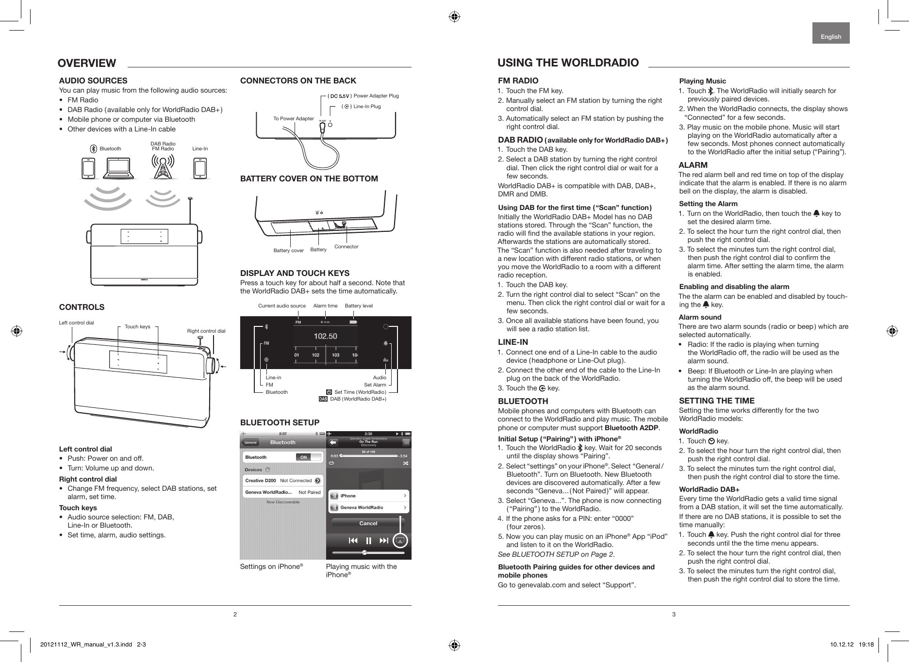 2English3 1.  Touch the FM key. 2.  Manually select an FM station by turning the right control dial.3.  Automatically select an FM station by pushing the right control dial.  1.  Touch the DAB key.2.  Select a DAB station by turning the right control dial. Then click the right control dial or wait for a few seconds. WorldRadio DAB+ is compatible with DAB, DAB+, DMR and DMB.  Initially the WorldRadio DAB+ Model has no DAB stations stored. Through the &ldquo;Scan&rdquo; function, the radio will nd the available stations in your region. Afterwards the stations are automatically stored.  The &ldquo;Scan&rdquo; function is also needed after traveling to a new location with different radio stations, or when you move the WorldRadio to a room with a different radio reception.1. Touch the DAB key.2.  Turn the right control dial to select &ldquo;Scan&rdquo; on the menu. Then click the right control dial or wait for a few seconds.3.  Once all available stations have been found, you will see a radio station list.1.  Connect one end of a Line-In cable to the audio device ( headphone or Line-Out plug ).2.  Connect the other end of the cable to the Line-In plug on the back of the WorldRadio.3. Touch the   key.Mobile phones and computers with Bluetooth can connect to the WorldRadio and play music. The mobile phone or computer must support .  1.  Touch the WorldRadio   key. Wait for 20 seconds until the display shows &ldquo;Pairing&rdquo;. 2.  Select &ldquo;settings&rdquo; on your iPhone&reg;. Select &ldquo;General /Bluetooth&rdquo;. Turn on Bluetooth. New Bluetooth devices are discovered automatically. After a few seconds &ldquo;Geneva ... ( Not Paired )&rdquo; will appear.3.  Select &ldquo;Geneva ...&rdquo;. The phone is now connecting ( &ldquo;Pairing&rdquo; ) to the WorldRadio.4.  If the phone asks for a PIN: enter &ldquo;0000&rdquo; ( four zeros ).5.  Now you can play music on an iPhone&reg; App &ldquo;iPod&rdquo; and listen to it on the WorldRadio.See BLUETOOTH SETUP on Page 2.Go to genevalab.com and select &ldquo;Support&rdquo;.1.  Touch  . The WorldRadio will initially search for previously paired devices. 2.  When the WorldRadio connects, the display shows &ldquo;Connected&rdquo; for a few seconds.3.  Play music on the mobile phone. Music will start playing on the WorldRadio automatically after a few seconds. Most phones connect automatically to the WorldRadio after the initial setup (&ldquo;Pairing&rdquo;).The red alarm bell and red time on top of the display indicate that the alarm is enabled. If there is no alarm bell on the display, the alarm is disabled.1.  Turn on the WorldRadio, then touch the   key to set the desired alarm time.2.  To select the hour turn the right control dial, then push the right control dial.3.  To select the minutes turn the right control dial, then push the right control dial to conrm the alarm time. After setting the alarm time, the alarm is enabled.The the alarm can be enabled and disabled by touch-ing the   key. There are two alarm sounds ( radio or beep ) which are selected automatically. &bull;  Radio: If the radio is playing when turning  the WorldRadio off, the radio will be used as the  alarm sound.&bull;  Beep: If Bluetooth or Line-In are playing when turning the WorldRadio off, the beep will be used as the alarm sound.Setting the time works differently for the two WorldRadio models:1. Touch   key.2.  To select the hour turn the right control dial, then push the right control dial.3.  To select the minutes turn the right control dial, then push the right control dial to store the time.Every time the WorldRadio gets a valid time signal from a DAB station, it will set the time automatically.If there are no DAB stations, it is possible to set the time manually:1.  Touch   key. Push the right control dial for three seconds until the the time menu appears.2.  To select the hour turn the right control dial, then push the right control dial.3.  To select the minutes turn the right control dial, then push the right control dial to store the time.You can play music from the following audio sources:&bull;  FM Radio&bull;  DAB Radio ( available only for WorldRadio DAB+ )&bull;  Mobile phone or computer via Bluetooth&bull;  Other devices with a Line-In cableGENEVABluetoothDAB RadioFM Radio Line-In&bull;  Push: Power on and off.&bull;  Turn: Volume up and down.&bull;  Change FM frequency, select DAB stations, set alarm, set time.&bull;  Audio source selection: FM, DAB,  Line-In or Bluetooth. &bull;  Set time, alarm, audio settings.Press a touch key for about half a second. Note that the WorldRadio DAB+ sets the time automatically.Settings on iPhone&reg;Playing music with the iPhone&reg;Left control dialBattery coverPower Adapter PlugLine-In PlugTo Power AdapterRight control dialConnectorTouch keysBatteryBattery levelCurrent audio source  Alarm timeLine-inFMBluetoothAudioSet Alarm  Set Time ( WorldRadio )     DAB ( WorldRadio DAB+)20121112_WR_manual_v1.3.indd   2-3 10.12.12   19:18