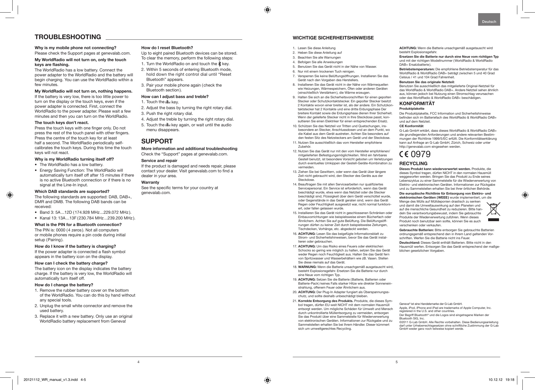 4 5Please check the Support pages at genevalab.com.The WorldRadio has a low battery. Connect the  power adapter to the WorldRadio and the battery will begin charging. You can use the WorldRadio within a few minutes.If the battery is very low, there is too little power to turn on the display or the touch keys, even if the power adapter is connected. First, connect the WorldRadio to the power adapter. Please wait a few minutes and then you can turn on the WorldRadio.Press the touch keys with one nger only. Do not press the rest of the touch panel with other ngers. Press the centre of the touch key for at least  half a second. The WorldRadio periodically self-calibrates the touch keys. During this time the touch keys will not react.&bull;  The WorldRadio has a low battery.&bull;  Energy Saving Function: The WorldRadio will automatically turn itself off after 15 minutes if there is no active Bluetooth connection or if there is no signal at the Line-In input.The following standards are supported: DAB, DAB+, DMR and DMB. The following DAB bands can be received: &bull;  Band 3: 5A ...12D ( 174.928 MHz ...229.072 MHz ).&bull;  Kanal 13: 13A ...13F ( 230.784 MHz ...239.200 MHz ).The PIN is: 0000 ( 4 zeros ). Not all computers  or mobile phones require a pin code during initial  setup ( Pairing ).If the power adapter is connected a ash symbol  appears in the battery icon on the display.The battery icon on the display indicates the battery charge. If the battery is very low, the WorldRadio will automatically turn itself off.1.  Remove the rubber battery cover on the bottom  of the WorldRadio. You can do this by hand without any special tools.2.  Unplug the small white connector and remove the used battery.3.  Replace it with a new battery. Only use an original WorldRadio battery replacement from Geneva!Up to eight paired Bluetooth devices can be stored. To clear the memory, perform the following steps:1. Turn the WorldRadio on and touch the   key.2.  Within 5 seconds of entering Bluetooth mode,  hold down the right control dial until &ldquo;Reset  Bluetooth&rdquo; appears.3.  Pair your mobile phone again ( check the  Bluetooth section ).1. Touch the   key.2. Adjust the bass by turning the right rotary dial.3. Push the right rotary dial.4. Adjust the treble by turning the right rotary dial.5.  Touch the   key again, or wait until the audio menu disappears.Check the &ldquo;Support&rdquo; pages at genevalab.com.If the product is damaged and needs repair, please contact your dealer. Visit genevalab.com to nd a dealer in your area.See the specic terms for your country at  genevalab.com.Deutsch1.  Lesen Sie diese Anleitung2.  Heben Sie diese Anleitung auf3.  Beachten Sie alle Warnungen4.  Befolgen Sie alle Anweisungen5.  Benutzen Sie das Ger&auml;t nicht in der N&auml;he von Wasser.6.  Nur mit einem trockenen Tuch reinigen.7.   Versperren Sie keine Bel&uuml;ftungs&ouml;ffnungen. Installieren Sie das Ger&auml;t nach den Vorgaben des Herstellers.8.   Installieren Sie das Ger&auml;t nicht in der N&auml;he von W&auml;rmequellen wie Heizungen, W&auml;rmespeichern, &Ouml;fen oder anderen Ger&auml;ten ( einschlie&szlig;lich Verst&auml;rkern ), die W&auml;rme erzeugen.9.    Halten Sie sich an die Sicherheitsvorschriften f&uuml;r einen gepolten Stecker oder Schutzkontaktstecker. Ein gepolter Stecker besitzt 2 Kontakte wovon einer breiter ist, als der andere. Ein Schutzkon-taktstecker hat 2 Kontakte und eine dritte Erdungsphase Der  breitere Kontakt sowie die Erdungsphase dienen Ihrer Sicherheit. Wenn der gelieferte Stecker nicht in Ihre Steckdose passt, kon-sultieren Sie einen Elektriker f&uuml;r einen entsprechenden Ersatz.10.  Sch&uuml;tzen Sie das Netzteil vor Tritten und Quetschungen, ins-besondere an Stecker, Anschlussdosen und an dem Punkt, wo die Kabel aus dem Ger&auml;t austreten. Achten Sie besonders auf den festen Sitz des Netzsteckers am Ger&auml;t und der Steckdose.11.  Nutzen Sie ausschlie&szlig;lich das vom Hersteller empfohlene Zubeh&ouml;r.12.  Nutzen Sie das Ger&auml;t nur mit den vom Hersteller empfohlenen/mitgelieferten Befestigungsm&ouml;glichkeiten. Wird ein fahrbares Gestell benutzt, ist besondere Vorsicht geboten um Verletzungen durch eventuelles Umkippen der Gestell-Ger&auml;te-Kombination zu vermeiden. 13.  Ziehen Sie bei Gewittern, oder wenn das Ger&auml;t &uuml;ber l&auml;ngere Zeit nicht gebraucht wird, den Stecker des Ger&auml;ts aus der Steckdose.14.  Beauftragen Sie mit allen Servicearbeiten nur qualiziertes Servicepersonal. Ein Service ist erforderlich, wenn das Ger&auml;t besch&auml;digt wurde, etwa wenn das Netzteil oder die Stecker besch&auml;digt sind, Fl&uuml;ssigkeit &uuml;ber dem Ger&auml;t versch&uuml;ttet wurde, oder Gegenst&auml;nde in das Ger&auml;t geraten sind, wenn das Ger&auml;t Regen oder Feuchtigkeit ausgesetzt war, nicht normal funktioni-ert, oder fallen gelassen wurde.15.  Installieren Sie das Ger&auml;t nicht in geschlossenen Schr&auml;nken oder Einbauvorrichtungen wie beispielsweise einem B&uuml;cherfach oder &Auml;hnlichem. Achten Sie auf gute Bel&uuml;ftung. Die Bel&uuml;ftungs&ouml;ff-nungen d&uuml;rfen zu keiner Zeit durch beispielsweise Zeitungen, Tischdecken, Vorh&auml;nge, etc. abgedeckt werden.16.  Lesen Sie das beigef&uuml;gte Informationsblatt zu Strom- und Sicherheitshinweisen, bevor Sie das Ger&auml;t instal-lieren oder gebrauchen.17.   Um das Risiko eines Feuers oder elektrischen Schocks so gering wie m&ouml;glich zu halten, setzen Sie das Ger&auml;t weder Regen noch Feuchtigkeit aus. Halten Sie das Ger&auml;t fern von Spritzwasser und Wasserbeh&auml;ltern wie zB. Vasen. Stellen Sie diese niemals auf das Ger&auml;t.18.  Wenn die Batterie unsachgem&auml;&szlig; ausgetauscht wird, besteht Explosionsgefahr. Ersetzen Sie die Batterie nur durch eine Neue vom richtigen Typ.19.  Setzen Sie die Batterie ( Batterie, Batterien oder Batterie-Pack ) keines Falls starker Hitze wie direkter Sonnenein-strahlung, offenem Feuer oder &Auml;hnlichem aus.20.   Der Plug-In Adapter fungiert als &Uuml;berspannungss-chutz, und sollte deshalb unbesch&auml;digt bleiben.21.   Produkte, die dieses Sym-bol tragen, d&uuml;rfen EU-weit NICHT mit dem normalen Hausm&uuml;ll entsorgt werden. Um m&ouml;gliche Sch&auml;den f&uuml;r Umwelt und Mensch durch unkontrollierte M&uuml;llentsorgung zu vermeiden, entsorgen Sie das Produkt &uuml;ber eine Sammelstelle f&uuml;r Wiederverwertung von elektronischen Ger&auml;ten. Informationen zur R&uuml;ckgabe und zu Sammelstellen erhalten Sie bei Ihrem H&auml;ndler. Dieser k&uuml;mmert sich um umweltgerechtes Recycling. Wenn die Batterie unsachgem&auml;&szlig; ausgetauscht wird besteht Explosionsgefahr. und mit der richtigen Modellnummer ( WorldRadio &amp; WorldRadio DAB+ Ersatzbatterie ). Die empfohlene Betriebstemperatur f&uuml;r das WorldRadio &amp; WorldRadio DAB+ betr&auml;gt zwischen 5 und 40 Grad Celsius / 41 und 104 Grad Fahrenheit. Benutzen Sie ausschlie&szlig;lich das mitgelieferte Original-Netzteil f&uuml;r das WorldRadio &amp; WorldRadio DAB+. Andere Netzteil sehen &auml;hnlich aus, k&ouml;nnen jedoch bei Nutzung einen Stromschlag verursachen oder das WorldRadio &amp; WorldRadio DAB+ besch&auml;digen.Die Produktplakette, FCC Information und Sicherheitshinweise benden sich im Batteriefach des WorldRadio &amp; WorldRadio DAB+ und auf dem Netzteil.G-Lab GmbH erkl&auml;rt, dass dieses WorldRadio &amp; WorldRadio DAB+ die grundlegenden Anforderungen und andere relevanten Bestim-mungen der Richtlinie 1999/5/EC erf&uuml;llt. Die Konformit&auml;tserkl&auml;rung kann auf Anfrage an G-Lab GmbH, Z&uuml;rich, Schweiz oder unter  http://genevalab.com eingesehen werden. 0979 Produkte, die dieses Symbol tragen, d&uuml;rfen NICHT in den normalen Hausm&uuml;ll weggeworfen werden. Bringen Sie das Produkt zu Ende seines Lebenszyklus zu einer Sammelstelle f&uuml;r die Wiederverwertung von Elektro- und elektronischen Ger&auml;ten. Informationen zur R&uuml;ckgabe und zu Sammelstellen erhalten Sie bei Ihrer &ouml;rtlichen Beh&ouml;rde. wurde implementiert, um die Menge des M&uuml;lls auf M&uuml;lldeponien drastisch zu senken und damit die Umweltauswirkung auf den Planeten und auf die menschliche Gesundheit zu reduzieren. Bitte han-deln Sie verantwortungsbewusst, indem Sie gebrauchte Produkte der Wiederverwertung zuf&uuml;hren. Wenn dieses Produkt noch benutzbar sein sollte, k&ouml;nnen Sie es auch verschenken oder verkaufen. Bitte entsorgen Sie gebrauchte Batterien ordnungsgem&auml;&szlig; entsprechend den in Ihrem Land geltenden Vor-schriften. Werfen Sie die Batterie nicht ins Feuer. Dieses Ger&auml;t enth&auml;lt Batterien. Bitte nicht in den Hausm&uuml;ll werfen. Entsorgen Sie das Ger&auml;t entsprechend der ma&szlig;ge-blichen gesetzlichen Vorgaben.Geneva&reg; ist eine Handelsmarke der G-Lab GmbH.Apple, iPod, iPhone and iPad are trademarks of Apple Computer, Inc. registered in the U.S. and other countries.Der Begriff Bluetooth&reg; und die Logos sind eingetragene Marken der Bluetooth SIG, Inc.&copy;2011 G-Lab GmbH. Alle Rechte vorbehalten. Diese Bedienungsanleitung darf unter Urheberrechtsgesetzen ohne schriftliche Zustimmung der G-Lab GmbH weder ganz noch teilweise kopiert werde.20121112_WR_manual_v1.3.indd   4-5 10.12.12   19:18