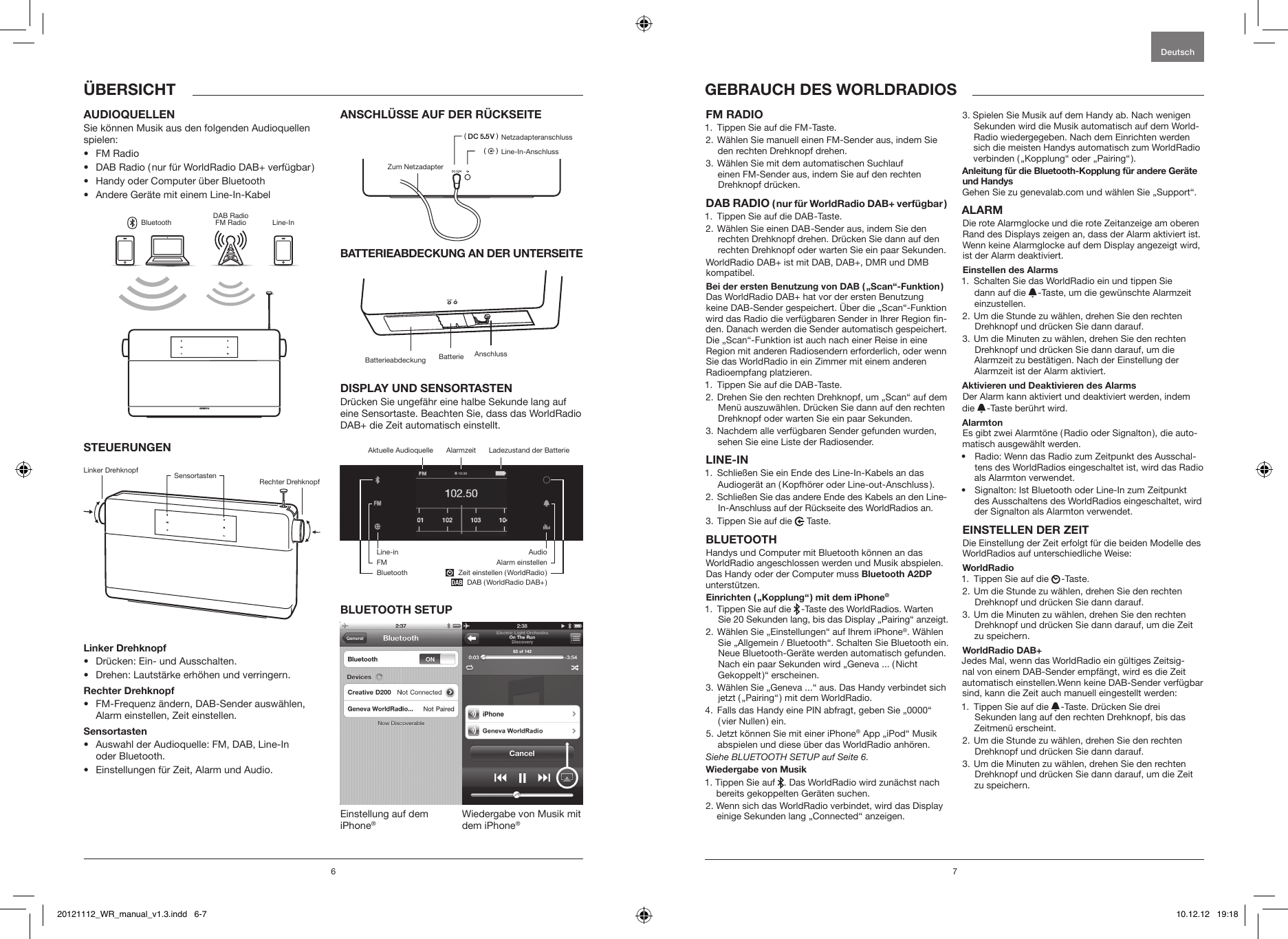 6 71.  Tippen Sie auf die FM -Taste. 2.  W&auml;hlen Sie manuell einen FM-Sender aus, indem Sie den rechten Drehknopf drehen.3.  W&auml;hlen Sie mit dem automatischen Suchlauf  einen FM-Sender aus, indem Sie auf den rechten  Drehknopf dr&uuml;cken.  1.  Tippen Sie auf die DAB -Taste.2.  W&auml;hlen Sie einen DAB -Sender aus, indem Sie den rechten Drehknopf drehen. Dr&uuml;cken Sie dann auf den rechten Drehknopf oder warten Sie ein paar Sekunden.WorldRadio DAB+ ist mit DAB, DAB+, DMR und DMB kompatibel.  Das WorldRadio DAB+ hat vor der ersten Benutzung keine DAB-Sender gespeichert. &Uuml;ber die &bdquo;Scan&ldquo;-Funktion wird das Radio die verf&uuml;gbaren Sender in Ihrer Region n-den. Danach werden die Sender automatisch gespeichert. Die &bdquo;Scan&ldquo;-Funktion ist auch nach einer Reise in eine Region mit anderen Radiosendern erforderlich, oder wenn Sie das WorldRadio in ein Zimmer mit einem anderen Radioempfang platzieren.1.  Tippen Sie auf die DAB -Taste.2.  Drehen Sie den rechten Drehknopf, um &bdquo;Scan&ldquo; auf dem Men&uuml; auszuw&auml;hlen. Dr&uuml;cken Sie dann auf den rechten Drehknopf oder warten Sie ein paar Sekunden.3.  Nachdem alle verf&uuml;gbaren Sender gefunden wurden, sehen Sie eine Liste der Radiosender.1.   Schlie&szlig;en Sie ein Ende des Line-In-Kabels an das Audioger&auml;t an ( Kopfh&ouml;rer oder Line-out-Anschluss ).2.  Schlie&szlig;en Sie das andere Ende des Kabels an den Line-In-Anschluss auf der R&uuml;ckseite des WorldRadios an.3. Tippen Sie auf die   Taste.Handys und Computer mit Bluetooth k&ouml;nnen an das WorldRadio angeschlossen werden und Musik abspielen. Das Handy oder der Computer muss  unterst&uuml;tzen.  1.   Tippen Sie auf die   -Taste des WorldRadios. Warten Sie 20 Sekunden lang, bis das Display &bdquo;Pairing&ldquo; anzeigt. 2.  W&auml;hlen Sie &bdquo;Einstellungen&ldquo; auf Ihrem iPhone&reg;. W&auml;hlen Sie &bdquo;Allgemein / Bluetooth&ldquo;. Schalten Sie Bluetooth ein. Neue Bluetooth-Ger&auml;te werden automatisch gefunden. Nach ein paar Sekunden wird &bdquo;Geneva ... ( Nicht Gekoppelt )&ldquo; erscheinen.3.  W&auml;hlen Sie &bdquo;Geneva ...&ldquo; aus. Das Handy verbindet sich jetzt ( &bdquo;Pairing&ldquo; ) mit dem WorldRadio.4.   Falls das Handy eine PIN abfragt, geben Sie &bdquo;0000&ldquo; ( vier Nullen ) ein.5.  Jetzt k&ouml;nnen Sie mit einer iPhone&reg; App &bdquo;iPod&ldquo; Musik abspielen und diese &uuml;ber das WorldRadio anh&ouml;ren.Siehe BLUETOOTH SETUP auf Seite 6.1.  Tippen Sie auf  . Das WorldRadio wird zun&auml;chst nach bereits gekoppelten Ger&auml;ten suchen. 2.  Wenn sich das WorldRadio verbindet, wird das Display einige Sekunden lang &bdquo;Connected&ldquo; anzeigen.3.  Spielen Sie Musik auf dem Handy ab. Nach wenigen Sekunden wird die Musik automatisch auf dem World-Radio wiedergegeben. Nach dem Einrichten werden sich die meisten Handys automatisch zum WorldRadio verbinden ( &bdquo;Kopplung&ldquo; oder &bdquo;Pairing&ldquo; ).Gehen Sie zu genevalab.com und w&auml;hlen Sie &bdquo;Support&ldquo;.Die rote Alarmglocke und die rote Zeitanzeige am oberen Rand des Displays zeigen an, dass der Alarm aktiviert ist. Wenn keine Alarmglocke auf dem Display angezeigt wird, ist der Alarm deaktiviert.1.   Schalten Sie das WorldRadio ein und tippen Sie  dann auf die   -Taste, um die gew&uuml;nschte Alarmzeit einzustellen.2.  Um die Stunde zu w&auml;hlen, drehen Sie den rechten Drehknopf und dr&uuml;cken Sie dann darauf.3.  Um die Minuten zu w&auml;hlen, drehen Sie den rechten Drehknopf und dr&uuml;cken Sie dann darauf, um die Alarmzeit zu best&auml;tigen. Nach der Einstellung der Alarmzeit ist der Alarm aktiviert.Der Alarm kann aktiviert und deaktiviert werden, indem die   -Taste ber&uuml;hrt wird. Es gibt zwei Alarmt&ouml;ne ( Radio oder Signalton ), die auto-matisch ausgew&auml;hlt werden. &bull;  Radio: Wenn das Radio zum Zeitpunkt des Ausschal-tens des WorldRadios eingeschaltet ist, wird das Radio als Alarmton verwendet.&bull;  Signalton: Ist Bluetooth oder Line-In zum Zeitpunkt des Ausschaltens des WorldRadios eingeschaltet, wird der Signalton als Alarmton verwendet.Die Einstellung der Zeit erfolgt f&uuml;r die beiden Modelle des WorldRadios auf unterschiedliche Weise:1.  Tippen Sie auf die   -Taste.2.  Um die Stunde zu w&auml;hlen, drehen Sie den rechten Drehknopf und dr&uuml;cken Sie dann darauf.3.  Um die Minuten zu w&auml;hlen, drehen Sie den rechten Drehknopf und dr&uuml;cken Sie dann darauf, um die Zeit zu speichern.Jedes Mal, wenn das WorldRadio ein g&uuml;ltiges Zeitsig-nal von einem DAB-Sender empf&auml;ngt, wird es die Zeit automatisch einstellen.Wenn keine DAB-Sender verf&uuml;gbar sind, kann die Zeit auch manuell eingestellt werden:1.   Tippen Sie auf die   -Taste. Dr&uuml;cken Sie drei Sekunden lang auf den rechten Drehknopf, bis das Zeitmen&uuml; erscheint.2.  Um die Stunde zu w&auml;hlen, drehen Sie den rechten Drehknopf und dr&uuml;cken Sie dann darauf.3.  Um die Minuten zu w&auml;hlen, drehen Sie den rechten Drehknopf und dr&uuml;cken Sie dann darauf, um die Zeit zu speichern. DeutschSie k&ouml;nnen Musik aus den folgenden Audioquellen spielen: &bull;  FM Radio&bull;  DAB Radio ( nur f&uuml;r WorldRadio DAB+ verf&uuml;gbar )&bull;  Handy oder Computer &uuml;ber Bluetooth&bull;  Andere Ger&auml;te mit einem Line-In-KabelGENEVABluetoothDAB RadioFM Radio Line-In&bull;  Dr&uuml;cken: Ein- und Ausschalten.&bull;  Drehen: Lautst&auml;rke erh&ouml;hen und verringern.&bull;  FM-Frequenz &auml;ndern, DAB-Sender ausw&auml;hlen, Alarm einstellen, Zeit einstellen.&bull;  Auswahl der Audioquelle: FM, DAB, Line-In  oder Bluetooth. &bull;  Einstellungen f&uuml;r Zeit, Alarm und Audio.Dr&uuml;cken Sie ungef&auml;hr eine halbe Sekunde lang auf eine Sensortaste. Beachten Sie, dass das WorldRadio DAB+ die Zeit automatisch einstellt.Einstellung auf dem iPhone&reg;Wiedergabe von Musik mit dem iPhone&reg;Linker Drehknopf Sensortasten Rechter DrehknopfBatterieabdeckungNetzadapteranschlussLine-In-AnschlussZum NetzadapterAnschlussBatterieLadezustand der BatterieAktuelle Audioquelle AlarmzeitLine-inFMBluetoothAudioAlarm einstellen  Zeit einstellen ( WorldRadio )     DAB ( WorldRadio DAB+ )20121112_WR_manual_v1.3.indd   6-7 10.12.12   19:18